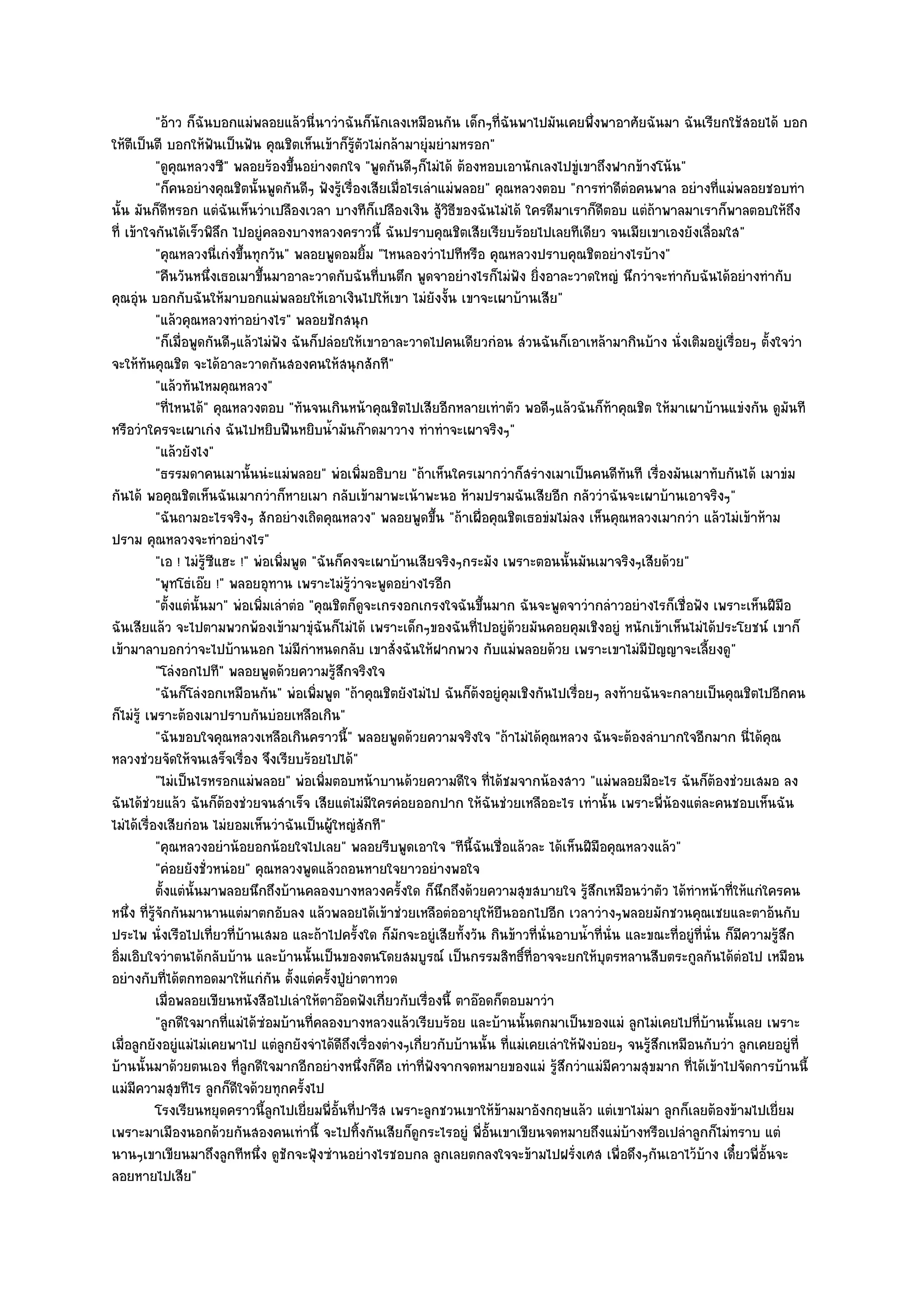 "อ๎าว ก็ฉันบอกแมํพลอยแล๎วนี่นาวําฉันก็นักเลงเหมือนกัน เด็กๆที่ฉันพาไปมันเคยพึ่งพาอาศัยฉันมา ฉันเรียกใช๎สอยได๎ บอก
ให๎ตีเป็นตี บอกให๎ฟันเป็นฟัน คุณชิตเห็นเข๎าก็รู๎ตัวไมํกล๎ามายุํมยํามหรอก"
            "ดูคุณหลวงซี" พลอยร๎องขึ้นอยํางตกใจ "พูดกันดีๆก็ไมํได๎ ต๎องหอบเอานักเลงไปขูํเขาถึงฟากข๎างโน๎น"
            "ก็คนอยํางคุณชิตนั้นพูดกันดีๆ ฟังรู๎เรื่องเสียเมื่อไรเลําแมํพลอย" คุณหลวงตอบ "การทําดีตํอคนพาล อยํางที่แมํพลอยชอบทํา
นั้น มันก็ดีหรอก แตํฉันเห็นวําเปลืองเวลา บางทีก็เปลืองเงิน สู๎วิธีของฉันไมํได๎ ใครดีมาเราก็ดีตอบ แตํถ๎าพาลมาเราก็พาลตอบให๎ถึง
ที่ เข๎าใจกันได๎เร็วพิลึก ไปอยูํคลองบางหลวงคราวนี้ ฉันปราบคุณชิตเสียเรียบร๎อยไปเลยทีเดียว จนเมียเขาเองยังเลื่อมใส"
            "คุณหลวงนี่เกํงขึ้นทุกวัน" พลอยพูดอมยิ้ม "ไหนลองวําไปทีหรือ คุณหลวงปราบคุณชิตอยํางไรบ๎าง"
            "คืนวันหนึ่งเธอเมาขึ้นมาอาละวาดกับฉันที่บนตึก พูดจาอยํางไรก็ไมํฟง ยิ่งอาละวาดใหญํ นึกวําจะทํากับฉันได๎อยํางทํากับ
                                                                                  ั
คุณอุํน บอกกับฉันให๎มาบอกแมํพลอยให๎เอาเงินไปให๎เขา ไมํยังงั้น เขาจะเผาบ๎านเสีย"
            "แล๎วคุณหลวงทําอยํางไร" พลอยชักสนุก
            "ก็เมื่อพูดกันดีๆแล๎วไมํฟัง ฉันก็ปลํอยให๎เขาอาละวาดไปคนเดียวกํอน สํวนฉันก็เอาเหล๎ามากินบ๎าง นั่งเติมอยูํเรื่อยๆ ตั้งใจวํา
จะให๎ทันคุณชิต จะได๎อาละวาดกันสองคนให๎สนุกสักที"
            "แล๎วทันไหมคุณหลวง"
            "ที่ไหนได๎" คุณหลวงตอบ "ทันจนเกินหน๎าคุณชิตไปเสียอีกหลายเทําตัว พอดีๆแล๎วฉันก็ท๎าคุณชิต ให๎มาเผาบ๎านแขํงกัน ดูมันที
หรือวําใครจะเผาเกํง ฉันไปหยิบฟืนหยิบน้ํามันก๏าดมาวาง ทําทําจะเผาจริงๆ"
            "แล๎วยังไง"
            "ธรรมดาคนเมานั้นนํะแมํพลอย" พํอเพิ่มอธิบาย "ถ๎าเห็นใครเมากวําก็สรํางเมาเป็นคนดีทนที เรื่องมันเมาทับกันได๎ เมาขํม
                                                                                                      ั
กันได๎ พอคุณชิตเห็นฉันเมากวําก็หายเมา กลับเข๎ามาพะเน๎าพะนอ ห๎ามปรามฉันเสียอีก กลัววําฉันจะเผาบ๎านเอาจริงๆ"
            "ฉันถามอะไรจริงๆ สักอยํางเถิดคุณหลวง" พลอยพูดขึ้น "ถ๎าเผื่อคุณชิตเธอขํมไมํลง เห็นคุณหลวงเมากวํา แล๎วไมํเข๎าห๎าม
ปราม คุณหลวงจะทําอยํางไร"
            "เอ ! ไมํรู๎ซีแฮะ !" พํอเพิ่มพูด "ฉันก็คงจะเผาบ๎านเสียจริงๆกระมัง เพราะตอนนั้นมันเมาจริงๆเสียด๎วย"
            "พุทโธํเอ๏ย !" พลอยอุทาน เพราะไมํรู๎วําจะพูดอยํางไรอีก
            "ตั้งแตํนั้นมา" พํอเพิ่มเลําตํอ "คุณชิตก็ดูจะเกรงอกเกรงใจฉันขึ้นมาก ฉันจะพูดจาวํากลําวอยํางไรก็เชื่อฟัง เพราะเห็นฝีมือ
ฉันเสียแล๎ว จะไปตามพวกพ๎องเข๎ามาขุํฉันก็ไมํได๎ เพราะเด็กๆของฉันที่ไปอยูํด๎วยมันคอยคุมเชิงอยูํ หนักเข๎าเห็นไมํได๎ประโยชน๑ เขาก็
เข๎ามาลาบอกวําจะไปบ๎านนอก ไมํมีกําหนดกลับ เขาสั่งฉันให๎ฝากพวง กับแมํพลอยด๎วย เพราะเขาไมํมีปัญญาจะเลี้ยงดู"
            "โลํงอกไปที" พลอยพูดด๎วยความรู๎สึกจริงใจ
            "ฉันก็โลํงอกเหมือนกัน" พํอเพิ่มพูด "ถ๎าคุณชิตยังไมํไป ฉันก็ต๎งอยูํคุมเชิงกันไปเรื่อยๆ ลงท๎ายฉันจะกลายเป็นคุณชิตไปอีกคน
ก็ไมํรู๎ เพราะต๎องเมาปราบกันบํอยเหลือเกิน"
            "ฉันขอบใจคุณหลวงเหลือเกินคราวนี้" พลอยพูดด๎วยความจริงใจ "ถ๎าไมํได๎คุณหลวง ฉันจะต๎องลําบากใจอีกมาก นี่ได๎คุณ
หลวงชํวยจัดให๎จนเสร็จเรื่อง จึงเรียบร๎อยไปได๎"
            "ไมํเป็นไรหรอกแมํพลอย" พํอเพิ่มตอบหน๎าบานด๎วยความดีใจ ที่ได๎ชมจากน๎องสาว "แมํพลอยมีอะไร ฉันก็ต๎องชํวยเสมอ ลง
ฉันได๎ชํวยแล๎ว ฉันก็ต๎องชํวยจนสําเร็จ เสียแตํไมํมีใครคํอยออกปาก ให๎ฉันชํวยเหลืออะไร เทํานั้น เพราะพี่น๎องแตํละคนชอบเห็นฉัน
ไมํได๎เรื่องเสียกํอน ไมํยอมเห็นวําฉันเป็นผู๎ใหญํสักที"
            "คุณหลวงอยําน๎อยอกน๎อยใจไปเลย" พลอยรีบพูดเอาใจ "ทีนี้ฉันเชื่อแล๎วละ ได๎เห็นฝีมือคุณหลวงแล๎ว"
            "คํอยยังชั่วหนํอย" คุณหลวงพูดแล๎วถอนหายใจยาวอยํางพอใจ
            ตั้งแตํน้นมาพลอยนึกถึงบ๎านคลองบางหลวงครังใด ก็นกถึงด๎วยความสุขสบายใจ รูสกเหมือนวําตัว ได๎ทําหน๎าที่ให๎แกํใครคน
                     ั                                        ้       ึ                        ๎ึ
หนึ่ง ที่รู๎จักกันมานานแตํมาตกอับลง แล๎วพลอยได๎เข๎าชํวยเหลือตํออายุให๎ยืนออกไปอีก เวลาวํางๆพลอยมักชวนคุณเชยและตาอ๎นกับ
ประไพ นั่งเรือไปเที่ยวที่บ๎านเสมอ และถ๎าไปครั้งใด ก็มกจะอยูํเสียทั้งวัน กินข๎าวที่นั่นอาบน้ําที่นั่น และขณะที่อยูํที่นั่น ก็มความรู๎สึก
                                                            ั                                                                ี
อิ่มเอิบใจวําตนได๎กลับบ๎าน และบ๎านนั้นเป็นของตนโดยสมบูรณ๑ เป็นกรรมสิทธิ์ที่อาจจะยกให๎บุตรหลานสืบตระกูลกันได๎ตํอไป เหมือน
อยํางกับที่ได๎ตกทอดมาให๎แกํกัน ตั้งแตํครั้งปู่ยําตาทวด
            เมื่อพลอยเขียนหนังสือไปเลําให๎ตาอ๏อดฟังเกียวกับเรื่องนี้ ตาอ๏อดก็ตอบมาวํา
                                                          ่
            "ลูกดีใจมากที่แมํได๎ซํอมบ๎านที่คลองบางหลวงแล๎วเรียบร๎อย และบ๎านนั้นตกมาเป็นของแมํ ลูกไมํเคยไปที่บ๎านนั้นเลย เพราะ
เมื่อลูกยังอยูํแมํไมํเคยพาไป แตํลกยังจําได๎ดีถึงเรื่องตํางๆเกี่ยวกับบ๎านนั้น ที่แมํเคยเลําให๎ฟังบํอยๆ จนรู๎สึกเหมือนกับวํา ลูกเคยอยูํที่
                                        ู
บ๎านนั้นมาด๎วยตนเอง ที่ลูกดีใจมากอีกอยํางหนึ่งก็คือ เทําที่ฟังจากจดหมายของแมํ รู๎สึกวําแมํมีความสุขมาก ที่ได๎เข๎าไปจัดการบ๎านนี้
แมํมความสุขทีไร ลูกก็ดีใจด๎วยทุกครั้งไป
      ี
            โรงเรียนหยุดคราวนี้ลกไปเยี่ยมพี่อนทีปารีส เพราะลูกชวนเขาให๎ขามมาอังกฤษแล๎ว แตํเขาไมํมา ลูกก็เลยต๎องข๎ามไปเยี่ยม
                                     ู            ้ั ่                         ๎
เพราะมาเมืองนอกด๎วยกันสองคนเทํานี้ จะไปทิ้งกันเสียก็ดูกระไรอยูํ พี่อั้นเขาเขียนจดหมายถึงแมํบ๎างหรือเปลําลูกก็ไมํทราบ แตํ
นานๆเขาเขียนมาถึงลูกทีหนึ่ง ดูชักจะฟุ้งซํานอยํางไรชอบกล ลูกเลยตกลงใจจะข๎ามไปฝรั่งเศส เพื่อดึงๆกันเอาไว๎บ๎าง เดี๋ยวพี่อั้นจะ
ลอยหายไปเสีย"
 