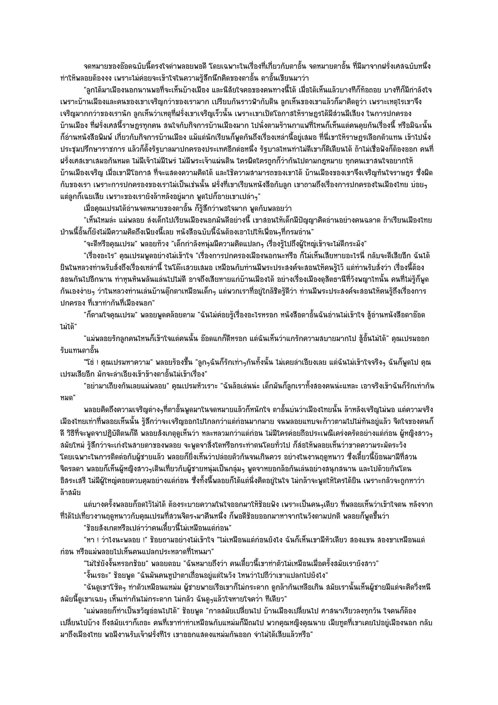 จดหมายของอ๏อดฉบับนี้ตรงใจดําพลอยพอดี โดยเฉพาะในเรื่องทีเกี่ยวกับตาอัน จดหมายตาอัน ทีมีมาจากฝรั่งเศสฉบับหนึง
                                                                           ่           ้                 ้ ่                    ่
ทําให๎พลอยต๎องงง เพราะไมํคํอยจะเข๎าใจในความรู๎สึกนึกคิดของตาอั้น ตาอั้นเขียนมาวํา
           "ลูกได๎มาเมืองนอกนานพอที่จะเห็นบ๎างเมือง และนิสัยใจคอของคนทางนี้ได๎ เมื่อได๎เห็นแล๎วบางทีก็ท๎อถอย บางทีก็มีกําลังใจ
เพราะบ๎านเมืองและคนของเขาเจริญกวําของเรามาก เปรียบกันราวฟ้ากับดิน ลูกเห็นของเขาแล๎วก็มาคิดดูวํา เพราะเหตุไรเขาจึง
เจริญมากกวําของเรานัก ลูกเห็นวําเหตุที่ฝรั่งเขาเจริญเร็วนั้น เพราะเขาเปิดโอกาสให๎ราษฏรได๎มีสํวนมีเสียง ในการปกครอง
บ๎านเมือง ที่ฝรั่งเศสนี้ราษฏรทุกคน สนใจกับกิจการบ๎านเมืองมาก ไปนั่งตามร๎านกาแฟที่ไหนก็เห็นแตํคนคุยกันเรื่องนี้ หรือมิฉะนั้น
ก็อํานหนังสือพิมพ๑ เกี่ยวกับกิจการบ๎านเมือง แม๎แตํนักเรียนก็พูดกันถึงเรื่องเหลํานี้อยูํเสมอ ที่นี่เขาให๎ราษฏรเลือกตัวแทน เข๎าไปนั่ง
ประชุมปรึกษาราชการ แล๎วก็ต้งรัฐบาลมาปกครองประเทศอีกตํอหนึ่ง รัฐบาลไหนทําไมํดีเขาก็ติเตียนได๎ ถ๎าไมํเชื่อฟังก็ต๎องออก คนที่
                                  ั
ฝรั่งเศสเขาเสมอกันหมด ไมํมีเจ๎าไมํมีไพรํ ไมํมีพระเจ๎าแผํนดิน ใครผิดใครถูกก็วํากันไปตามกฎหมาย ทุกคนเขาสนใจอยากให๎
บ๎านเมืองเจริญ เมื่อเขามีโอกาส ที่จะแสดงความคิดได๎ และใช๎ความสามารถของเขาได๎ บ๎านเมืองของเขาจึงเจริญทันใจราษฎร ซึ่งผิด
กับของเรา เพราะการปกครองของเราไมํเป็นเชํนนั้น ฝรั่งที่เขาเรียนหนังสือกับลูก เขาถามถึงเรื่องการปกครองในเมืองไทย บํอยๆ
แตํลกก็เฉยเสีย เพราะของเรายังล๎าหลังอยูํมาก พูดไปก็อายเขาเปลําๆ"
      ู
           เมื่อคุณเปรมได๎อานจดหมายของตาอั้น ก็รสกวําพอใจมาก พูดกับพลอยวํา
                            ํ                        ๎ู ึ
           "เห็นไหมลํะ แมํพลอย สํงเด็กไปเรียนเมืองนอกมันดีอยํางนี้ เขาสอนให๎เด็กมีปญญาคิดอํานอยํางคนฉลาด ถ๎าเรียนเมืองไทย
                                                                                         ั
ป่านนี้อั้นก็ยังไมํมีความคิดถึงเพียงนี้เลย หนังสือฉบับนี้ฉันต๎องเอาไปให๎เพื่อนๆที่กรมอําน"
           "จะดีหรือคุณเปรม" พลอยท๎วง "เด็กกําลังหนุํมมีความคิดแปลกๆ เรื่องรู๎ไปถึงผู๎ใหญํเข๎าจะไมํดีกระมัง"
           "เรื่องอะไร" คุณเปรมพูดอยํางไมํเข๎าใจ "เรื่องการปกครองเมืองนอกนะหรือ ก็ไมํเห็นเสียหายอะไรนี่ กลับจะดีเสียอีก ฉันได๎
ยินในหลวงทํานรับสั่งถึงเรื่องเหลํานี้ ในโต๏ะเสวยเสมอ เหมือนกับทํานมีพระประสงค๑จะสอนให๎คนรู๎ไว๎ แตํทํานรับสั่งวํา เรื่องนี้ต๎อง
สอนกันไปอีกนาน ทําหุนหันพลันแลํนไปไมํดี อาจถึงเสียหายแกํบ๎านเมืองได๎ อยํางเรื่องเมืองดุสิตธานีที่วังพญาไทนั้น คนที่ไมํรู๎ก็พูด
กันเองงํายๆ วําในหลวงทํานเลํนบ๎านตุ๏กตาเหมือนเด็กๆ แตํพวกเราที่อยูํใกล๎ชิดรู๎ดีวํา ทํานมีพระประสงค๑จะสอนให๎คนรู๎ถึงเรื่องการ
ปกครอง ที่เขาทํากันที่เมืองนอก"
           "ก็ตามใจคุณเปรม" พลอยพูดคล๎อยตาม "ฉันไมํคํอยรู๎เรื่องอะไรหรอก หนังสือตาอั้นฉันอํานไมํเข๎าใจ สู๎อํานหนังสือตาอ๏อด
ไมํได๎"
           "แมํพลอยรักลูกคนไหนก็เข๎าใจแตํคนนั้น อ๏อดแกก็ดีหรอก แตํฉันเห็นวําแกรักความสบายมากไป สู๎อั้นไมํได๎" คุณเปรมออก
รับแทนตาอั้น
           "โธํ ! คุณเปรมหาความ" พลอยร๎องขึ้น "ลูกๆฉันก็รักเทําๆกันทั้งนั้น ไมํเคยลําเอียงเลย แตํฉันไมํเข๎าใจจริงๆ ฉันก็พูดไป คุณ
เปรมเสียอีก มักจะลําเอียงเข๎าข๎างตาอั้นไมํเข๎าเรื่อง"
           "อยํามาเถียงกันเลยแมํพลอย" คุณเปรมหัวเราะ "ฉันล๎อเลํนนํะ เด็กมันก็ลกเราทั้งสองคนนํะแหละ เอาจริงเข๎าฉันก็รักเทํากัน
                                                                                   ู
หมด"
           พลอยคิดถึงความเจริญตํางๆทีตาอันพูดมาในจดหมายแล๎วก็หนักใจ ตาอันบํนวําเมืองไทยนั้น ล๎าหลังเจริญไมํพอ แตํความจริง
                                         ่ ้                                     ้
เมืองไทยเทําที่พลอยเห็นนั้น รู๎สึกวําจะเจริญออกไปไกลกวําแตํกํอนมากมาย จนพลอยแทบจะก๎าวตามไปไมํทันอยูํแล๎ว จิตใจของคนก็
ดี วิธีที่จะพูดจาปฏิบัติตนก็ดี พลอยสังเกตุดูเห็นวํา หละหลวมกวําแตํกํอน ไมํมีใครคํอยถือประเพณีเครํงครัดอยํางแตํกํอน ผู๎หญิงสาวๆ
สมัยใหมํ รู๎สึกวําจะเกํงในสายตาของพลอย จะพูดจาสิ่งใดหรือกระทําตนโดยทั่วไป ก็สํอให๎พลอยเห็นวําขาดความระมัดระวัง
โดยเฉพาะในการติดตํอกับผู๎ชายแล๎ว พลอยก็ยิ่งเห็นวําปลํอยตัวกันจนเกินควร อยํางในงานฤดูหนาว ซึ่งเดี๋ยวนี้ย๎อนมามีท่สวน      ี
จิตรลดา พลอยก็เห็นผู๎หญิงสาวๆเดินเที่ยวกับผู๎ชายหนุํมเป็นกลุํมๆ พูดจาหยอกล๎อกันเลํนอยํางสนุกสนาน และไปด๎วยกันโดน
อิสระเสรี ไมํมีผู๎ใหญํคอยควบคุมอยํางแตํกํอน ซึ่งทั้งนี้พลอยก็ได๎แตํนิ่งคิดอยูํในใจ ไมํกล๎าจะพูดให๎ใครได๎ยิน เพราะกลัวจะถูกหาวํา
ล๎าสมัย
           แตํบางครั้งพลอยก็อดไว๎ไมํได๎ ต๎องระบายความในใจออกมาให๎ชอยฟัง เพราะเป็นคนๆเดียว ทีพลอยเห็นวําเข๎าใจตน หลังจาก
                                                                         ๎                             ่
ที่ได๎ไปเที่ยวงานฤดูหนาวกับคุณเปรมที่สวนจิตรฯมาคืนหนึ่ง ก็พอดีช๎อยออกมาหาจากในวังตามปกติ พลอยก็พูดขึ้นวํา
           "ช๎อยสังเกตหรือเปลําวําคนเดี๋ยวนี้ไมํเหมือนแตํกํอน"
           "หา ! วําไงนะพลอย !" ช๎อยถามอยํางไมํเข๎าใจ "ไมํเหมือนแตํกํอนยังไง ฉันก็เห็นเขามีหัวเดียว สองแขน สองขาเหมือนแตํ
กํอน หรือแมํพลอยไปเห็นคนแปลกประหลาดที่ไหนมา"
           "ไมํใชํยังงั้นหรอกช๎อย" พลอยตอบ "ฉันหมายถึงวํา คนเดี๋ยวนี้เขาทําตัวไมํเหมือนเมื่อครั้งสมัยเรายังสาว"
           "งั้นเรอะ" ช๎อยพูด "ฉันมันคนหูป่าตาเถื่อนอยูํแตํในวัง ไหนวําไปถีวําเขาแปลกไปยังไง"
           "ฉันดูเขาโซ๎ดๆ ทําตัวเหมือนแหมํม ผู๎ชายพายเรือเขาก็ไมํกระดาก ดูกล๎ากันเหลือเกิน สมัยเรานั้นเห็นผู๎ชายมีแตํจะคิดวิ่งหนี
สมัยนี้ดูเขาเฉยๆ เห็นเทํากันไมํกระดาก ไมํกลัว ฉันดูๆแล๎วใจหายใจคว่ํา ทีเดียว"
           "แมํพลอยก็ทําเป็นขวัญอํอนไปได๎" ช๎อยพูด "กาลสมัยเปลี่ยนไป บ๎านเมืองเปลี่ยนไป ศาสนาเรียวลงทุกวัน ใจคนก็ต๎อง
เปลี่ยนไปบ๎าง ถึงสมัยเราก็เถอะ คนที่เขาทําทําเหมือนกับแหมํมก็มีถมไป พวกคุณหญิงคุณนาย เมียทูตที่เขาเคยไปอยูํเมืองนอก กลับ
มาถึงเมืองไทย พอมีงานรับเจ๎าฝรั่งทีไร เขาออกแสดงแหมํมกันออก จําไมํได๎เสียแล๎วหรือ"
 