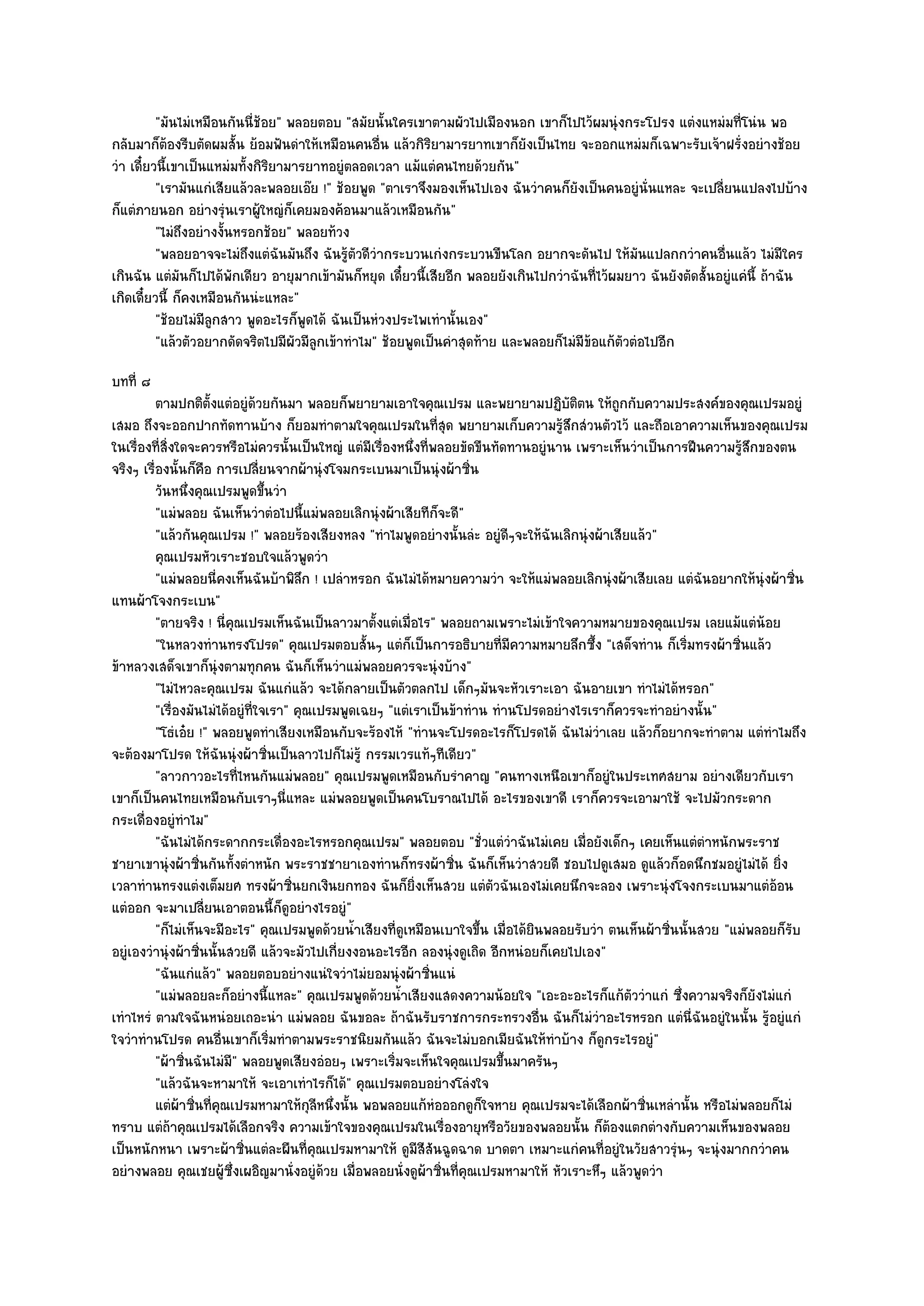 "มันไมํเหมือนกันนี่ช๎อย" พลอยตอบ "สมัยนั้นใครเขาตามผัวไปเมืองนอก เขาก็ไปไว๎ผมนุํงกระโปรง แตํงแหมํมที่โนํน พอ
กลับมาก็ต๎องรีบตัดผมสั้น ย๎อมฟันดําให๎เหมือนคนอื่น แล๎วกิริยามารยาทเขาก็ยังเป็นไทย จะออกแหมํมก็เฉพาะรับเจ๎าฝรั่งอยํางช๎อย
วํา เดี๋ยวนี้เขาเป็นแหมํมทั้งกิริยามารยาทอยูํตลอดเวลา แม๎แตํคนไทยด๎วยกัน"
          "เรามันแกํเสียแล๎วละพลอยเอ๏ย !" ช๎อยพูด "ตาเราจึงมองเห็นไปเอง ฉันวําคนก็ยังเป็นคนอยูํนั่นแหละ จะเปลี่ยนแปลงไปบ๎าง
ก็แตํภายนอก อยํางรุํนเราผู๎ใหญํก็เคยมองค๎อนมาแล๎วเหมือนกัน"
          "ไมํถึงอยํางงั้นหรอกช๎อย" พลอยท๎วง
          "พลอยอาจจะไมํถึงแตํฉันมันถึง ฉันรู๎ตัวดีวํากระบวนเกํงกระบวนขืนโลก อยากจะดันไป ให๎มันแปลกกวําคนอื่นแล๎ว ไมํมีใคร
เกินฉัน แตํมันก็ไปได๎พักเดียว อายุมากเข๎ามันก็หยุด เดี๋ยวนี้เสียอีก พลอยยังเกินไปกวําฉันที่ไว๎ผมยาว ฉันยังตัดสั้นอยูํแคํนี้ ถ๎าฉัน
เกิดเดี๋ยวนี้ ก็คงเหมือนกันนํะแหละ"
          "ช๎อยไมํมีลูกสาว พูดอะไรก็พูดได๎ ฉันเป็นหํวงประไพเทํานั้นเอง"
          "แล๎วตัวอยากดัดจริตไปมีผัวมีลูกเข๎าทําไม" ช๎อยพูดเป็นคําสุดท๎าย และพลอยก็ไมํมีข๎อแก๎ตัวตํอไปอีก
บทที่ ๘
          ตามปกติต้งแตํอยูํดวยกันมา พลอยก็พยายามเอาใจคุณเปรม และพยายามปฏิบติตน ให๎ถูกกับความประสงค๑ของคุณเปรมอยูํ
                      ั           ๎                                                     ั
เสมอ ถึงจะออกปากทัดทานบ๎าง ก็ยอมทําตามใจคุณเปรมในที่สุด พยายามเก็บความรู๎สึกสํวนตัวไว๎ และถือเอาความเห็นของคุณเปรม
ในเรื่องที่สิ่งใดจะควรหรือไมํควรนั้นเป็นใหญํ แตํมีเรื่องหนึ่งที่พลอยขัดขืนทัดทานอยูํนาน เพราะเห็นวําเป็นการฝืนความรู๎สึกของตน
จริงๆ เรื่องนั้นก็คือ การเปลี่ยนจากผ๎านุํงโจมกระเบนมาเป็นนุํงผ๎าซิ่น
          วันหนึงคุณเปรมพูดขึนวํา
                  ่                 ้
          "แมํพลอย ฉันเห็นวําตํอไปนี้แมํพลอยเลิกนุํงผ๎าเสียทีก็จะดี"
          "แล๎วกันคุณเปรม !" พลอยร๎องเสียงหลง "ทําไมพูดอยํางนั้นลํะ อยูํดีๆจะให๎ฉันเลิกนุํงผ๎าเสียแล๎ว"
          คุณเปรมหัวเราะชอบใจแล๎วพูดวํา
          "แมํพลอยนี่คงเห็นฉันบ๎าพิลึก ! เปลําหรอก ฉันไมํได๎หมายความวํา จะให๎แมํพลอยเลิกนุํงผ๎าเสียเลย แตํฉันอยากให๎นุํงผ๎าซิ่น
แทนผ๎าโจงกระเบน"
          "ตายจริง ! นี่คุณเปรมเห็นฉันเป็นลาวมาตั้งแตํเมื่อไร" พลอยถามเพราะไมํเข๎าใจความหมายของคุณเปรม เลยแม๎แตํน๎อย
          "ในหลวงทํานทรงโปรด" คุณเปรมตอบสั้นๆ แตํก็เป็นการอธิบายที่มความหมายลึกซึ้ง "เสด็จทําน ก็เริ่มทรงผ๎าซิ่นแล๎ว
                                                                               ี
ข๎าหลวงเสด็จเขาก็นุํงตามทุกคน ฉันก็เห็นวําแมํพลอยควรจะนุํงบ๎าง"
          "ไมํไหวละคุณเปรม ฉันแกํแล๎ว จะได๎กลายเป็นตัวตลกไป เด็กๆมันจะหัวเราะเอา ฉันอายเขา ทําไมํได๎หรอก"
          "เรื่องมันไมํได๎อยูํที่ใจเรา" คุณเปรมพูดเฉยๆ "แตํเราเป็นข๎าทําน ทํานโปรดอยํางไรเราก็ควรจะทําอยํางนั้น"
          "โธํเอ๐ย !" พลอยพูดทําเสียงเหมือนกับจะร๎องไห๎ "ทํานจะโปรดอะไรก็โปรดได๎ ฉันไมํวําเลย แล๎วก็อยากจะทําตาม แตํทําไมถึง
จะต๎องมาโปรด ให๎ฉันนุํงผ๎าซิ่นเป็นลาวไปก็ไมํรู๎ กรรมเวรแท๎ๆทีเดียว"
          "ลาวกาวอะไรที่ไหนกันแมํพลอย" คุณเปรมพูดเหมือนกับรําคาญ "คนทางเหนือเขาก็อยูํในประเทศสยาม อยํางเดียวกับเรา
เขาก็เป็นคนไทยเหมือนกับเราๆนี่แหละ แมํพลอยพูดเป็นคนโบราณไปได๎ อะไรของเขาดี เราก็ควรจะเอามาใช๎ จะไปมัวกระดาก
กระเดื่องอยูํทําไม"
          "ฉันไมํได๎กระดากกระเดื่องอะไรหรอกคุณเปรม" พลอยตอบ "ชั่วแตํวําฉันไมํเคย เมื่อยังเด็กๆ เคยเห็นแตํตําหนักพระราช
ชายาเขานุํงผ๎าซิ่นกันทั้งตําหนัก พระราชชายาเองทํานก็ทรงผ๎าซิ่น ฉันก็เห็นวําสวยดี ชอบไปดูเสมอ ดูแล๎วก็อดนึกชมอยูํไมํได๎ ยิ่ง
เวลาทํานทรงแตํงเต็มยศ ทรงผ๎าซิ่นยกเงินยกทอง ฉันก็ยิ่งเห็นสวย แตํตวฉันเองไมํเคยนึกจะลอง เพราะนุํงโจงกระเบนมาแตํอ๎อน
                                                                          ั
แตํออก จะมาเปลี่ยนเอาตอนนี้ก็ดูอยํางไรอยูํ"
          "ก็ไมํเห็นจะมีอะไร" คุณเปรมพูดด๎วยน้ําเสียงที่ดูเหมือนเบาใจขึ้น เมื่อได๎ยินพลอยรับวํา ตนเห็นผ๎าซิ่นนั้นสวย "แมํพลอยก็รับ
อยูํเองวํานุํงผ๎าซิ่นนั้นสวยดี แล๎วจะมัวไปเกี่ยงงอนอะไรอีก ลองนุํงดูเถิด อีกหนํอยก็เคยไปเอง"
          "ฉันแกํแล๎ว" พลอยตอบอยํางแนํใจวําไมํยอมนุํงผ๎าซิ่นแนํ
          "แมํพลอยละก็อยํางนี้แหละ" คุณเปรมพูดด๎วยน้ําเสียงแสดงความน๎อยใจ "เอะอะอะไรก็แก๎ตัววําแกํ ซึ่งความจริงก็ยังไมํแกํ
เทําไหรํ ตามใจฉันหนํอยเถอะนํา แมํพลอย ฉันขอละ ถ๎าฉันรับราชการกระทรวงอื่น ฉันก็ไมํวําอะไรหรอก แตํนี่ฉันอยูํในนั้น รู๎อยูํแกํ
ใจวําทํานโปรด คนอื่นเขาก็เริ่มทําตามพระราชนิยมกันแล๎ว ฉันจะไมํบอกเมียฉันให๎ทําบ๎าง ก็ดูกระไรอยูํ"
          "ผ๎าซิ่นฉันไมํมี" พลอยพูดเสียงอํอยๆ เพราะเริ่มจะเห็นใจคุณเปรมขึ้นมาครันๆ
          "แล๎วฉันจะหามาให๎ จะเอาเทําไรก็ได๎" คุณเปรมตอบอยํางโลํงใจ
          แตํผาซินทีคณเปรมหามาให๎กุลหนึงนั้น พอพลอยแก๎หอออกดูกใจหาย คุณเปรมจะได๎เลือกผ๎าซินเหลํานั้น หรือไมํพลอยก็ไมํ
                ๎ ่ ่ ุ                     ี ่                  ํ      ็                             ่
ทราบ แตํถ๎าคุณเปรมได๎เลือกจริง ความเข๎าใจของคุณเปรมในเรื่องอายุหรือวัยของพลอยนั้น ก็ต๎องแตกตํางกับความเห็นของพลอย
เป็นหนักหนา เพราะผ๎าซิ่นแตํละผืนที่คุณเปรมหามาให๎ ดูมีสีสันฉูดฉาด บาดตา เหมาะแกํคนที่อยูํในวัยสาวรุํนๆ จะนุํงมากกวําคน
อยํางพลอย คุณเชยผู๎ซึ่งเผอิญมานั่งอยูํด๎วย เมื่อพลอยนั่งดูผ๎าซิ่นที่คุณเปรมหามาให๎ หัวเราะหึๆ แล๎วพูดวํา
 