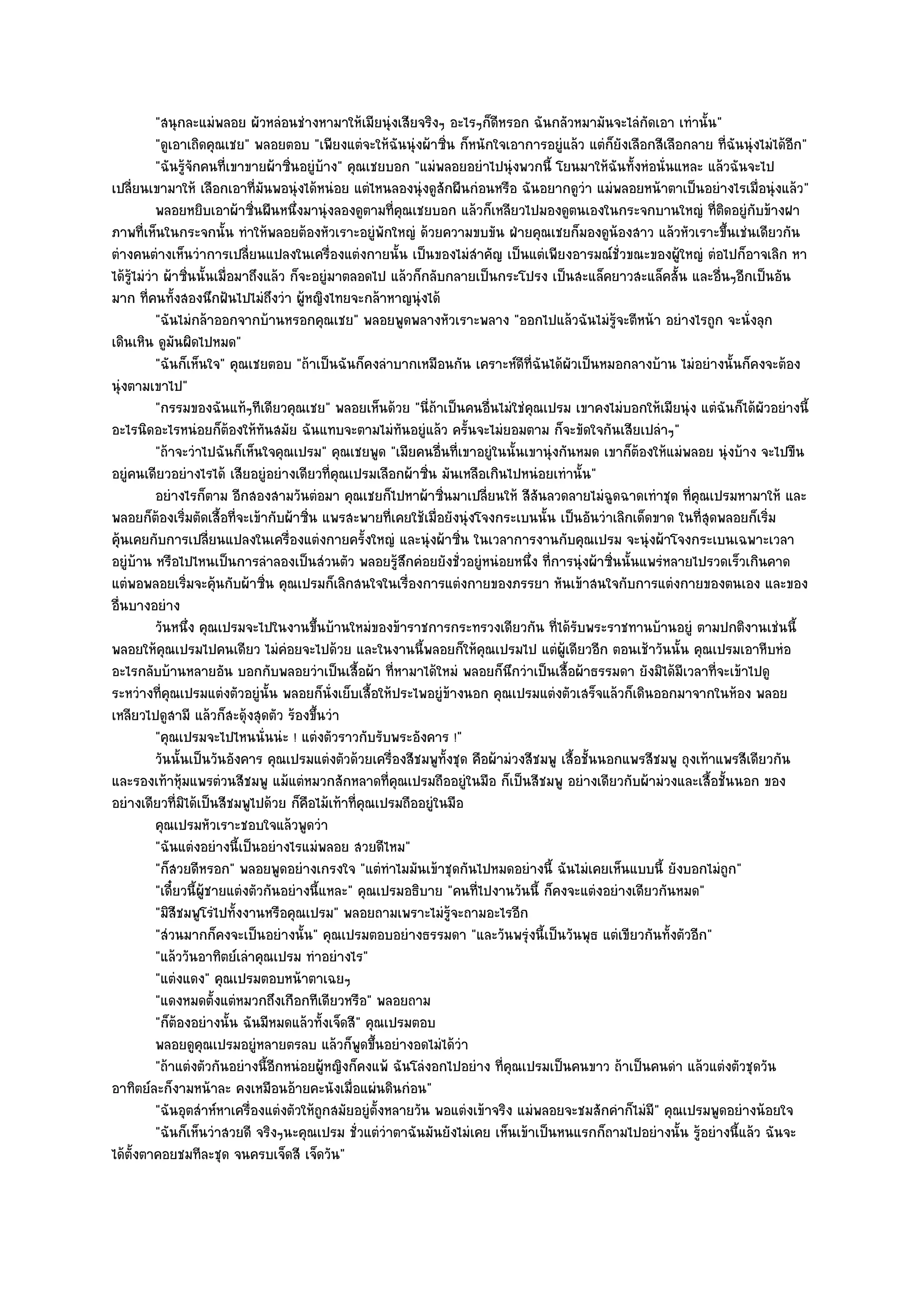 "สนุกละแมํพลอย ผัวหลํอนชํางหามาให๎เมียนุํงเสียจริงๆ อะไรๆก็ดีหรอก ฉันกลัวหมามันจะไลํกดเอา เทํานั้น"
                                                                                                       ั
            "ดูเอาเถิดคุณเชย" พลอยตอบ "เพียงแตํจะให๎ฉันนุํงผ๎าซิ่น ก็หนักใจเอาการอยูํแล๎ว แตํก็ยังเลือกสีเลือกลาย ที่ฉันนุํงไมํได๎อีก"
            "ฉันรู๎จักคนที่เขาขายผ๎าซิ่นอยูํบ๎าง" คุณเชยบอก "แมํพลอยอยําไปนุํงพวกนี้ โยนมาให๎ฉันทั้งหํอนั่นแหละ แล๎วฉันจะไป
เปลี่ยนเขามาให๎ เลือกเอาที่มันพอนุํงได๎หนํอย แตํไหนลองนุํงดูสักผืนกํอนหรือ ฉันอยากดูวํา แมํพลอยหน๎าตาเป็นอยํางไรเมื่อนุํงแล๎ว"
            พลอยหยิบเอาผ๎าซินผืนหนึงมานุํงลองดูตามทีคณเชยบอก แล๎วก็เหลียวไปมองดูตนเองในกระจกบานใหญํ ทีตดอยูํกับข๎างฝา
                                 ่       ่                ่ ุ                                                        ่ิ
ภาพที่เห็นในกระจกนั้น ทําให๎พลอยต๎องหัวเราะอยูํพักใหญํ ด๎วยความขบขัน ฝ่ายคุณเชยก็มองดูน๎องสาว แล๎วหัวเราะขึ้นเชํนเดียวกัน
ตํางคนตํางเห็นวําการเปลี่ยนแปลงในเครื่องแตํงกายนั้น เป็นของไมํสําคัญ เป็นแตํเพียงอารมณ๑ชั่วขณะของผู๎ใหญํ ตํอไปก็อาจเลิก หา
ได๎รู๎ไมํวํา ผ๎าซิ่นนั้นเมื่อมาถึงแล๎ว ก็จะอยูํมาตลอดไป แล๎วก็กลับกลายเป็นกระโปรง เป็นสะแล็คยาวสะแล็คสั้น และอื่นๆอีกเป็นอัน
มาก ที่คนทั้งสองนึกฝันไปไมํถึงวํา ผู๎หญิงไทยจะกล๎าหาญนุํงได๎
            "ฉันไมํกล๎าออกจากบ๎านหรอกคุณเชย" พลอยพูดพลางหัวเราะพลาง "ออกไปแล๎วฉันไมํรู๎จะตีหน๎า อยํางไรถูก จะนั่งลุก
เดินเหิน ดูมนผิดไปหมด"
                 ั
            "ฉันก็เห็นใจ" คุณเชยตอบ "ถ๎าเป็นฉันก็คงลําบากเหมือนกัน เคราะห๑ดีที่ฉันได๎ผัวเป็นหมอกลางบ๎าน ไมํอยํางนั้นก็คงจะต๎อง
นุํงตามเขาไป"
            "กรรมของฉันแท๎ๆทีเดียวคุณเชย" พลอยเห็นด๎วย "นี่ถ๎าเป็นคนอื่นไมํใชํคุณเปรม เขาคงไมํบอกให๎เมียนุํง แตํฉันก็ได๎ผัวอยํางนี้
อะไรนิดอะไรหนํอยก็ต๎องให๎ทันสมัย ฉันแทบจะตามไมํทนอยูํแล๎ว ครั้นจะไมํยอมตาม ก็จะขัดใจกันเสียเปลําๆ"
                                                            ั
            "ถ๎าจะวําไปฉันก็เห็นใจคุณเปรม" คุณเชยพูด "เมียคนอื่นที่เขาอยูํในนั้นเขานุํงกันหมด เขาก็ต๎องให๎แมํพลอย นุํงบ๎าง จะไปขืน
อยูํคนเดียวอยํางไรได๎ เสียอยูํอยํางเดียวที่คุณเปรมเลือกผ๎าซิ่น มันเหลือเกินไปหนํอยเทํานั้น"
            อยํางไรก็ตาม อีกสองสามวันตํอมา คุณเชยก็ไปหาผ๎าซินมาเปลียนให๎ สีสนลวดลายไมํฉดฉาดเทําชุด ทีคณเปรมหามาให๎ และ
                                                                  ่       ่         ั              ู            ่ ุ
พลอยก็ต๎องเริ่มตัดเสื้อที่จะเข๎ากับผ๎าซิ่น แพรสะพายที่เคยใช๎เมื่อยังนุํงโจงกระเบนนั้น เป็นอันวําเลิกเด็ดขาด ในที่สุดพลอยก็เริ่ม
คุ๎นเคยกับการเปลี่ยนแปลงในเครื่องแตํงกายครั้งใหญํ และนุํงผ๎าซิ่น ในเวลาการงานกับคุณเปรม จะนุํงผ๎าโจงกระเบนเฉพาะเวลา
อยูํบ๎าน หรือไปไหนเป็นการลําลองเป็นสํวนตัว พลอยรู๎สึกคํอยยังชั่วอยูํหนํอยหนึ่ง ที่การนุํงผ๎าซิ่นนั้นแพรํหลายไปรวดเร็วเกินคาด
แตํพอพลอยเริ่มจะคุ๎นกับผ๎าซิ่น คุณเปรมก็เลิกสนใจในเรื่องการแตํงกายของภรรยา หันเข๎าสนใจกับการแตํงกายของตนเอง และของ
อื่นบางอยําง
            วันหนึง คุณเปรมจะไปในงานขึนบ๎านใหมํของข๎าราชการกระทรวงเดียวกัน ทีได๎รบพระราชทานบ๎านอยูํ ตามปกติงานเชํนนี้
                   ่                        ้                                          ่ ั
พลอยให๎คุณเปรมไปคนเดียว ไมํคํอยจะไปด๎วย และในงานนี้พลอยก็ให๎คุณเปรมไป แตํผู๎เดียวอีก ตอนเช๎าวันนั้น คุณเปรมเอาหีบหํอ
อะไรกลับบ๎านหลายอัน บอกกับพลอยวําเป็นเสื้อผ๎า ที่หามาได๎ใหมํ พลอยก็นึกวําเป็นเสื้อผ๎าธรรมดา ยังมิได๎มีเวลาที่จะเข๎าไปดู
ระหวํางที่คุณเปรมแตํงตัวอยูํนั้น พลอยก็นั่งเย็บเสื้อให๎ประไพอยูํข๎างนอก คุณเปรมแตํงตัวเสร็จแล๎วก็เดินออกมาจากในห๎อง พลอย
เหลียวไปดูสามี แล๎วก็สะดุ๎งสุดตัว ร๎องขึ้นวํา
            "คุณเปรมจะไปไหนนั่นนํะ ! แตํงตัวราวกับรับพระอังคาร !"
            วันนั้นเป็นวันอังคาร คุณเปรมแตํงตัวด๎วยเครื่องสีชมพูท้งชุด คือผ๎ามํวงสีชมพู เสื้อชั้นนอกแพรสีชมพู ถุงเท๎าแพรสีเดียวกัน
                                                                    ั
และรองเท๎าหุ๎มแพรตํวนสีชมพู แม๎แตํหมวกสักหลาดที่คุณเปรมถืออยูํในมือ ก็เป็นสีชมพู อยํางเดียวกับผ๎ามํวงและเสื้อชั้นนอก ของ
อยํางเดียวที่มิได๎เป็นสีชมพูไปด๎วย ก็คือไม๎เท๎าที่คุณเปรมถืออยูํในมือ
            คุณเปรมหัวเราะชอบใจแล๎วพูดวํา
            "ฉันแตํงอยํางนี้เป็นอยํางไรแมํพลอย สวยดีไหม"
            "ก็สวยดีหรอก" พลอยพูดอยํางเกรงใจ "แตํทําไมมันเข๎าชุดกันไปหมดอยํางนี้ ฉันไมํเคยเห็นแบบนี้ ยังบอกไมํถูก"
            "เดี๋ยวนี้ผู๎ชายแตํงตัวกันอยํางนี้แหละ" คุณเปรมอธิบาย "คนที่ไปงานวันนี้ ก็คงจะแตํงอยํางเดียวกันหมด"
            "มิสีชมพูโรํไปทั้งงานหรือคุณเปรม" พลอยถามเพราะไมํรู๎จะถามอะไรอีก
            "สํวนมากก็คงจะเป็นอยํางนั้น" คุณเปรมตอบอยํางธรรมดา "และวันพรุํงนี้เป็นวันพุธ แตํเขียวกันทั้งตัวอีก"
            "แล๎ววันอาทิตย๑เลําคุณเปรม ทําอยํางไร"
            "แตํงแดง" คุณเปรมตอบหน๎าตาเฉยๆ
            "แดงหมดตั้งแตํหมวกถึงเกือกทีเดียวหรือ" พลอยถาม
            "ก็ต๎องอยํางนั้น ฉันมีหมดแล๎วทั้งเจ็ดสี" คุณเปรมตอบ
            พลอยดูคุณเปรมอยูํหลายตรลบ แล๎วก็พดขึนอยํางอดไมํได๎วา
                                                    ู ้               ํ
            "ถ๎าแตํงตัวกันอยํางนี้อีกหนํอยผู๎หญิงก็คงแพ๎ ฉันโลํงอกไปอยําง ที่คุณเปรมเป็นคนขาว ถ๎าเป็นคนดํา แล๎วแตํงตัวชุดวัน
อาทิตย๑ละก็งามหน๎าละ คงเหมือนอ๎ายคะนังเมื่อแผํนดินกํอน"
            "ฉันอุตสําห๑หาเครื่องแตํงตัวให๎ถกสมัยอยูํต้งหลายวัน พอแตํงเข๎าจริง แมํพลอยจะชมสักคําก็ไมํมี" คุณเปรมพูดอยํางน๎อยใจ
                                              ู         ั
            "ฉันก็เห็นวําสวยดี จริงๆนะคุณเปรม ชั่วแตํวําตาฉันมันยังไมํเคย เห็นเข๎าเป็นหนแรกก็ถามไปอยํางนั้น รู๎อยํางนี้แล๎ว ฉันจะ
ได๎ต้งตาคอยชมทีละชุด จนครบเจ็ดสี เจ็ดวัน"
      ั
 