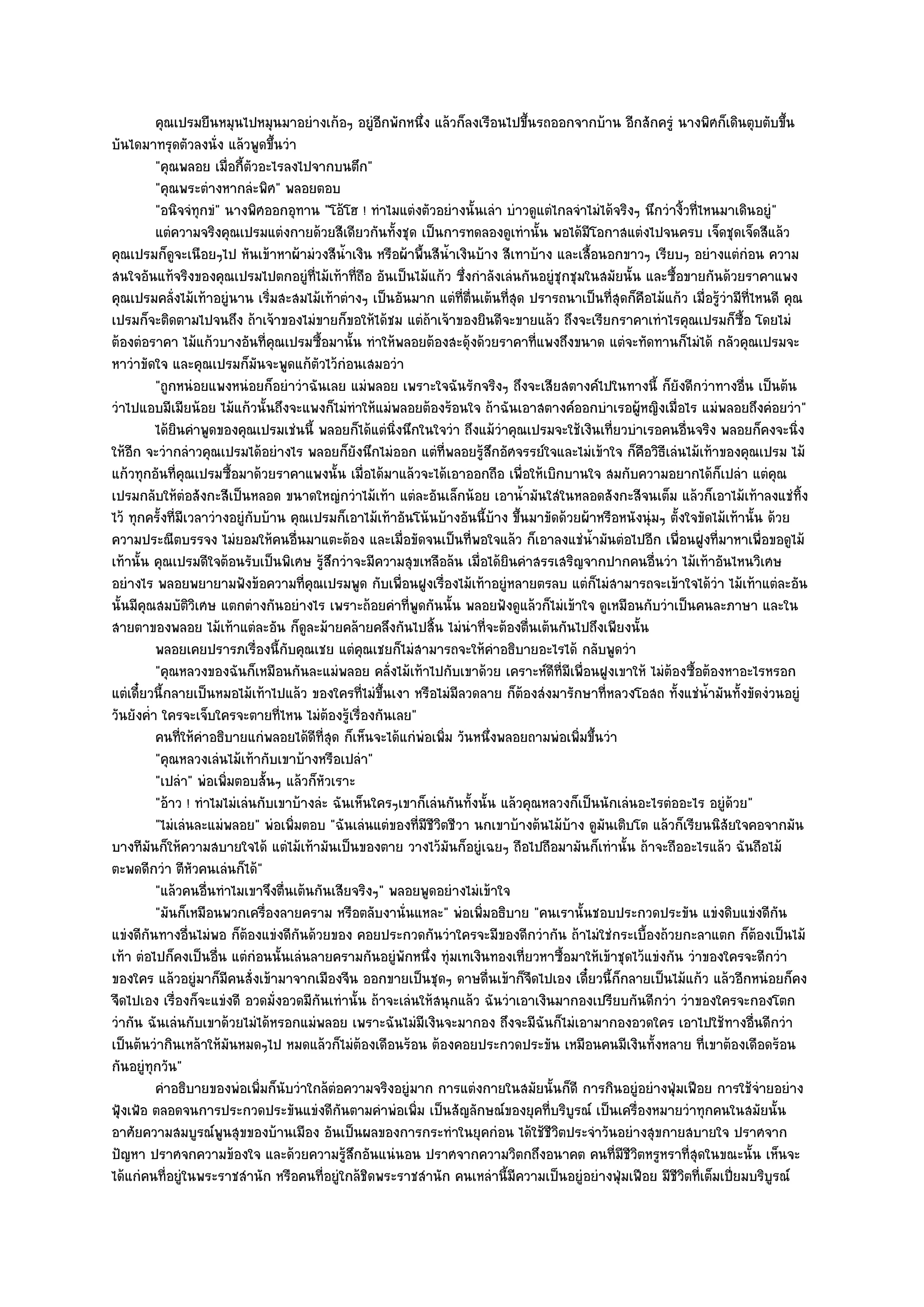 คุณเปรมยืนหมุนไปหมุนมาอยํางเก๎อๆ อยูํอกพักหนึง แล๎วก็ลงเรือนไปขึนรถออกจากบ๎าน อีกสักครูํ นางพิศก็เดินตุบตับขึน
                                                       ี      ่                    ้                                                 ้
บันไดมาทรุดตัวลงนั่ง แล๎วพูดขึ้นวํา
            "คุณพลอย เมื่อกี้ตัวอะไรลงไปจากบนตึก"
            "คุณพระตํางหากลํะพิศ" พลอยตอบ
            "อนิจจํทุกขํ" นางพิศออกอุทาน "โอ๎โฮ ! ทําไมแตํงตัวอยํางนั้นเลํา บําวดูแตํไกลจําไมํได๎จริงๆ นึกวํางิ้วที่ไหนมาเดินอยูํ"
            แตํความจริงคุณเปรมแตํงกายด๎วยสีเดียวกันทังชุด เป็นการทดลองดูเทํานั้น พอได๎มีโอกาสแตํงไปจนครบ เจ็ดชุดเจ็ดสีแล๎ว
                                                         ้
คุณเปรมก็ดูจะเนือยๆไป หันเข๎าหาผ๎ามํวงสีน้ําเงิน หรือผ๎าพื้นสีน้ําเงินบ๎าง สีเทาบ๎าง และเสื้อนอกขาวๆ เรียบๆ อยํางแตํกํอน ความ
สนใจอันแท๎จริงของคุณเปรมไปตกอยูํที่ไม๎เท๎าที่ถือ อันเป็นไม๎แก๎ว ซึ่งกําลังเลํนกันอยูํชุกชุมในสมัยนั้น และซื้อขายกันด๎วยราคาแพง
คุณเปรมคลั่งไม๎เท๎าอยูํนาน เริ่มสะสมไม๎เท๎าตํางๆ เป็นอันมาก แตํที่ตื่นเต๎นที่สุด ปรารถนาเป็นที่สุดก็คอไม๎แก๎ว เมื่อรู๎วํามีที่ไหนดี คุณ
                                                                                                       ื
เปรมก็จะติดตามไปจนถึง ถ๎าเจ๎าของไมํขายก็ขอให๎ได๎ชม แตํถ๎าเจ๎าของยินดีจะขายแล๎ว ถึงจะเรียกราคาเทําไรคุณเปรมก็ซื้อ โดยไมํ
ต๎องตํอราคา ไม๎แก๎วบางอันที่คณเปรมซื้อมานั้น ทําให๎พลอยต๎องสะดุ๎งด๎วยราคาที่แพงถึงขนาด แตํจะทัดทานก็ไมํได๎ กลัวคุณเปรมจะ
                                      ุ
หาวําขัดใจ และคุณเปรมก็มันจะพูดแก๎ตัวไว๎กํอนเสมอวํา
            "ถูกหนํอยแพงหนํอยก็อยําวําฉันเลย แมํพลอย เพราะใจฉันรักจริงๆ ถึงจะเสียสตางค๑ไปในทางนี้ ก็ยังดีกวําทางอื่น เป็นต๎น
วําไปแอบมีเมียน๎อย ไม๎แก๎วนั้นถึงจะแพงก็ไมํทําให๎แมํพลอยต๎องร๎อนใจ ถ๎าฉันเอาสตางค๑ออกบําเรอผู๎หญิงเมื่อไร แมํพลอยถึงคํอยวํา"
            ได๎ยนคําพูดของคุณเปรมเชํนนี้ พลอยก็ได๎แตํนงนึกในใจวํา ถึงแม๎วาคุณเปรมจะใช๎เงินเที่ยวบําเรอคนอืนจริง พลอยก็คงจะนิง
                 ิ                                         ่ิ                   ํ                                ่                     ่
ให๎อีก จะวํากลําวคุณเปรมได๎อยํางไร พลอยก็ยังนึกไมํออก แตํที่พลอยรู๎สึกอัศจรรย๑ใจและไมํเข๎าใจ ก็คือวิธีเลํนไม๎เท๎าของคุณเปรม ไม๎
แก๎วทุกอันที่คณเปรมซื้อมาด๎วยราคาแพงนั้น เมื่อได๎มาแล๎วจะได๎เอาออกถือ เพื่อให๎เบิกบานใจ สมกับความอยากได๎ก็เปลํา แตํคุณ
                      ุ
เปรมกลับให๎ตํอสังกะสีเป็นหลอด ขนาดใหญํกวําไม๎เท๎า แตํละอันเล็กน๎อย เอาน้ํามันใสํในหลอดสังกะสีจนเต็ม แล๎วก็เอาไม๎เท๎าลงแชํทิ้ง
ไว๎ ทุกครั้งที่มเวลาวํางอยูํกบบ๎าน คุณเปรมก็เอาไม๎เท๎าอันโน๎นบ๎างอันนี้บ๎าง ขึ้นมาขัดด๎วยผ๎าหรือหนังนุํมๆ ตั้งใจขัดไม๎เท๎านั้น ด๎วย
                    ี           ั
ความประณีตบรรจง ไมํยอมให๎คนอื่นมาแตะต๎อง และเมื่อขัดจนเป็นที่พอใจแล๎ว ก็เอาลงแชํน้ํามันตํอไปอีก เพื่อนฝูงที่มาหาเพื่อขอดูไม๎
เท๎านั้น คุณเปรมดีใจต๎อนรับเป็นพิเศษ รู๎สึกวําจะมีความสุขเหลือล๎น เมื่อได๎ยินคําสรรเสริญจากปากคนอื่นวํา ไม๎เท๎าอันไหนวิเศษ
อยํางไร พลอยพยายามฟังข๎อความที่คุณเปรมพูด กับเพื่อนฝูงเรื่องไม๎เท๎าอยูํหลายตรลบ แตํก็ไมํสามารถจะเข๎าใจได๎วํา ไม๎เท๎าแตํละอัน
นั้นมีคุณสมบัติวิเศษ แตกตํางกันอยํางไร เพราะถ๎อยคําที่พูดกันนั้น พลอยฟังดูแล๎วก็ไมํเข๎าใจ ดูเหมือนกับวําเป็นคนละภาษา และใน
สายตาของพลอย ไม๎เท๎าแตํละอัน ก็ดูละม๎ายคล๎ายคลึงกันไปสิ้น ไมํนําที่จะต๎องตื่นเต๎นกันไปถึงเพียงนั้น
            พลอยเคยปรารภเรืองนี้กับคุณเชย แตํคณเชยก็ไมํสามารถจะให๎คาอธิบายอะไรได๎ กลับพูดวํา
                                  ่                 ุ                         ํ
            "คุณหลวงของฉันก็เหมือนกันละแมํพลอย คลั่งไม๎เท๎าไปกับเขาด๎วย เคราะห๑ดีที่มีเพื่อนฝูงเขาให๎ ไมํต๎องซื้อต๎องหาอะไรหรอก
แตํเดี๋ยวนี้กลายเป็นหมอไม๎เท๎าไปแล๎ว ของใครที่ไมํขึ้นเงา หรือไมํมีลวดลาย ก็ต๎องสํงมารักษาที่หลวงโอสถ ทั้งแชํน้ํามันทั้งขัดงํวนอยูํ
วันยังค่ํา ใครจะเจ็บใครจะตายที่ไหน ไมํต๎องรู๎เรื่องกันเลย"
            คนทีให๎คาอธิบายแกํพลอยได๎ดท่สด ก็เห็นจะได๎แกํพอเพิม วันหนึงพลอยถามพํอเพิมขึนวํา
                   ่ ํ                    ี ีุ                  ํ ่         ่              ่ ้
            "คุณหลวงเลํนไม๎เท๎ากับเขาบ๎างหรือเปลํา"
            "เปลํา" พํอเพิ่มตอบสั้นๆ แล๎วก็หัวเราะ
            "อ๎าว ! ทําไมไมํเลํนกับเขาบ๎างลํะ ฉันเห็นใครๆเขาก็เลํนกันทั้งนั้น แล๎วคุณหลวงก็เป็นนักเลํนอะไรตํออะไร อยูํด๎วย"
            "ไมํเลํนละแมํพลอย" พํอเพิ่มตอบ "ฉันเลํนแตํของที่มชีวิตชีวา นกเขาบ๎างต๎นไม๎บ๎าง ดูมนเติบโต แล๎วก็เรียนนิสัยใจคอจากมัน
                                                                 ี                              ั
บางทีมนก็ให๎ความสบายใจได๎ แตํไม๎เท๎ามันเป็นของตาย วางไว๎มันก็อยูํเฉยๆ ถือไปถือมามันก็เทํานั้น ถ๎าจะถืออะไรแล๎ว ฉันถือไม๎
          ั
ตะพดดีกวํา ตีหัวคนเลํนก็ได๎"
            "แล๎วคนอื่นทําไมเขาจึงตื่นเต๎นกันเสียจริงๆ" พลอยพูดอยํางไมํเข๎าใจ
            "มันก็เหมือนพวกเครื่องลายคราม หรือตลับงานั่นแหละ" พํอเพิ่มอธิบาย "คนเรานั้นชอบประกวดประขัน แขํงดิบแขํงดีกน             ั
แขํงดีกนทางอื่นไมํพอ ก็ต๎องแขํงดีกนด๎วยของ คอยประกวดกันวําใครจะมีของดีกวํากัน ถ๎าไมํใชํกระเบื้องถ๎วยกะลาแตก ก็ต๎องเป็นไม๎
        ั                               ั
เท๎า ตํอไปก็คงเป็นอื่น แตํกํอนนั้นเลํนลายครามกันอยูํพักหนึ่ง ทุํมเทเงินทองเที่ยวหาซื้อมาให๎เข๎าชุดไว๎แขํงกัน วําของใครจะดีกวํา
ของใคร แล๎วอยูํมาก็มีคนสั่งเข๎ามาจากเมืองจีน ออกขายเป็นชุดๆ ดาษดื่นเข๎าก็จืดไปเอง เดี๋ยวนี้ก็กลายเป็นไม๎แก๎ว แล๎วอีกหนํอยก็คง
จืดไปเอง เรื่องก็จะแขํงดี อวดมั่งอวดมีกันเทํานั้น ถ๎าจะเลํนให๎สนุกแล๎ว ฉันวําเอาเงินมากองเปรียบกันดีกวํา วําของใครจะกองโตก
วํากัน ฉันเลํนกับเขาด๎วยไมํได๎หรอกแมํพลอย เพราะฉันไมํมีเงินจะมากอง ถึงจะมีฉันก็ไมํเอามากองอวดใคร เอาไปใช๎ทางอื่นดีกวํา
เป็นต๎นวํากินเหล๎าให๎มันหมดๆไป หมดแล๎วก็ไมํต๎องเดือนร๎อน ต๎องคอยประกวดประขัน เหมือนคนมีเงินทั้งหลาย ที่เขาต๎องเดือดร๎อน
กันอยูํทุกวัน"
            คําอธิบายของพํอเพิมก็นบวําใกล๎ตอความจริงอยูํมาก การแตํงกายในสมัยนั้นก็ดี การกินอยูํอยํางฟุมเฟือย การใช๎จายอยําง
                                    ่ ั        ํ                                                             ่                  ํ
ฟุ้งเฟ้อ ตลอดจนการประกวดประขันแขํงดีกนตามคําพํอเพิ่ม เป็นสัญลักษณ๑ของยุคที่บริบูรณ๑ เป็นเครื่องหมายวําทุกคนในสมัยนั้น
                                                 ั
อาศัยความสมบูรณ๑พูนสุขของบ๎านเมือง อันเป็นผลของการกระทําในยุคกํอน ได๎ใช๎ชีวิตประจําวันอยํางสุขกายสบายใจ ปราศจาก
ปัญหา ปราศจกความข๎องใจ และด๎วยความรู๎สึกอันแนํนอน ปราศจากความวิตกถึงอนาคต คนที่มชีวิตหรูหราที่สุดในขณะนั้น เห็นจะ
                                                                                                   ี
ได๎แกํคนที่อยูํในพระราชสํานัก หรือคนที่อยูํใกล๎ชิดพระราชสํานัก คนเหลํานี้มีความเป็นอยูํอยํางฟุ่มเฟือย มีชีวิตที่เต็มเปี่ยมบริบูรณ๑
 