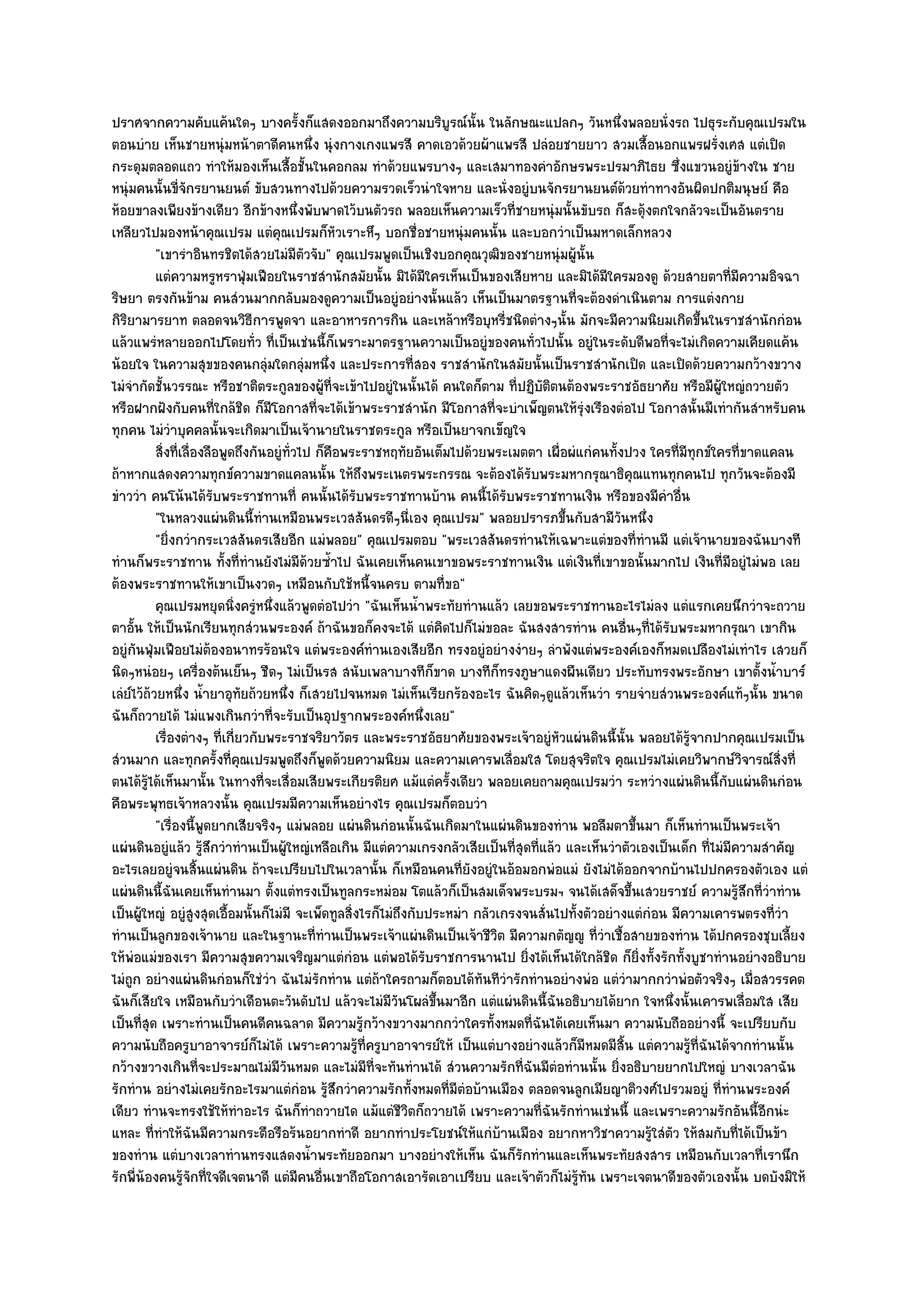 ปราศจากความคับแค๎นใดๆ บางครั้งก็แสดงออกมาถึงความบริบูรณ๑นั้น ในลักษณะแปลกๆ วันหนึ่งพลอยนั่งรถ ไปธุระกับคุณเปรมใน
ตอนบําย เห็นชายหนุํมหน๎าตาดีคนหนึ่ง นุํงกางเกงแพรสี คาดเอวด๎วยผ๎าแพรสี ปลํอยชายยาว สวมเสื้อนอกแพรฝรั่งเศส แตํเปิด
กระดุมตลอดแถว ทําให๎มองเห็นเสื้อชั้นในคอกลม ทําด๎วยแพรบางๆ และเสมาทองคําอักษรพระปรมาภิไธย ซึ่งแขวนอยูํข๎างใน ชาย
หนุํมคนนั้นขี่จักรยานยนต๑ ขับสวนทางไปด๎วยความรวดเร็วนําใจหาย และนั่งอยูํบนจักรยานยนต๑ด๎วยทําทางอันผิดปกติมนุษย๑ คือ
ห๎อยขาลงเพียงข๎างเดียว อีกข๎างหนึ่งพับพาดไว๎บนตัวรถ พลอยเห็นความเร็วที่ชายหนุํมนั้นขับรถ ก็สะดุ๎งตกใจกลัวจะเป็นอันตราย
เหลียวไปมองหน๎าคุณเปรม แตํคุณเปรมก็หัวเราะหึๆ บอกชื่อชายหนุํมคนนั้น และบอกวําเป็นมหาดเล็กหลวง
           "เขารําอินทรชิตได๎สวยไมํมีตวจับ" คุณเปรมพูดเป็นเชิงบอกคุณวุฒิของชายหนุํมผู๎นั้น
                                          ั
           แตํความหรูหราฟุมเฟือยในราชสํานักสมัยนั้น มิได๎มีใครเห็นเป็นของเสียหาย และมิได๎มีใครมองดู ด๎วยสายตาทีมีความอิจฉา
                                ่                                                                                            ่
ริษยา ตรงกันข๎าม คนสํวนมากกลับมองดูความเป็นอยูํอยํางนั้นแล๎ว เห็นเป็นมาตรฐานที่จะต๎องดําเนินตาม การแตํงกาย
กิริยามารยาท ตลอดจนวิธีการพูดจา และอาหารการกิน และเหล๎าหรือบุหรี่ชนิดตํางๆนั้น มักจะมีความนิยมเกิดขึ้นในราชสํานักกํอน
แล๎วแพรํหลายออกไปโดยทั่ว ที่เป็นเชํนนี้ก็เพราะมาตรฐานความเป็นอยูํของคนทั่วไปนั้น อยูํในระดับดีพอที่จะไมํเกิดความเคียดแค๎น
น๎อยใจ ในความสุขของคนกลุํมใดกลุํมหนึ่ง และประการที่สอง ราชสํานักในสมัยนั้นเป็นราชสํานักเปิด และเปิดด๎วยความกว๎างขวาง
ไมํจํากัดชั้นวรรณะ หรือชาติตระกูลของผู๎ที่จะเข๎าไปอยูํในนั้นได๎ คนใดก็ตาม ที่ปฏิบัติตนต๎องพระราชอัธยาศัย หรือมีผู๎ใหญํถวายตัว
หรือฝากฝังกับคนที่ใกล๎ชิด ก็มโอกาสที่จะได๎เข๎าพระราชสํานัก มีโอกาสที่จะบําเพ็ญตนให๎รุํงเรืองตํอไป โอกาสนั้นมีเทํากันสําหรับคน
                                   ี
ทุกคน ไมํวําบุคคลนั้นจะเกิดมาเป็นเจ๎านายในราชตระกูล หรือเป็นยาจกเข็ญใจ
           สิงที่เลืองลือพูดถึงกันอยูํทัวไป ก็คอพระราชหฤทัยอันเต็มไปด๎วยพระเมตตา เผื่อผํแกํคนทังปวง ใครทีมีทุกข๑ใครทีขาดแคลน
             ่ ่                        ่      ื                                                     ้          ่              ่
ถ๎าหากแสดงความทุกข๑ความขาดแคลนนั้น ให๎ถึงพระเนตรพระกรรณ จะต๎องได๎รับพระมหากรุณาธิคุณแทนทุกคนไป ทุกวันจะต๎องมี
ขําววํา คนโน๎นได๎รับพระราชทานที่ คนนั้นได๎รับพระราชทานบ๎าน คนนี้ได๎รับพระราชทานเงิน หรือของมีคําอื่น
           "ในหลวงแผํนดินนี้ทํานเหมือนพระเวสสันดรดีๆนี่เอง คุณเปรม" พลอยปรารภขึ้นกับสามีวนหนึ่ง        ั
           "ยิ่งกวํากระเวสสันดรเสียอีก แมํพลอย" คุณเปรมตอบ "พระเวสสันดรทํานให๎เฉพาะแตํของที่ทํานมี แตํเจ๎านายของฉันบางที
ทํานก็พระราชทาน ทั้งที่ทํานยังไมํมีด๎วยซ้ําไป ฉันเคยเห็นคนเขาขอพระราชทานเงิน แตํเงินที่เขาขอนั้นมากไป เงินที่มอยูํไมํพอ เลยี
ต๎องพระราชทานให๎เขาเป็นงวดๆ เหมือนกับใช๎หนี้จนครบ ตามที่ขอ"
           คุณเปรมหยุดนิงครูํหนึงแล๎วพูดตํอไปวํา "ฉันเห็นน้ําพระทัยทํานแล๎ว เลยขอพระราชทานอะไรไมํลง แตํแรกเคยนึกวําจะถวาย
                            ่        ่
ตาอั้น ให๎เป็นนักเรียนทุกสํวนพระองค๑ ถ๎าฉันขอก็คงจะได๎ แตํคิดไปก็ไมํขอละ ฉันสงสารทําน คนอื่นๆที่ได๎รับพระมหากรุณา เขากิน
อยูํกนฟุ่มเฟือยไมํต๎องอนาทรร๎อนใจ แตํพระองค๑ทํานเองเสียอีก ทรงอยูํอยํางงํายๆ ลําพังแตํพระองค๑เองก็หมดเปลืองไมํเทําไร เสวยก็
      ั
นิดๆหนํอยๆ เครื่องต๎นเย็นๆ ชืดๆ ไมํเป็นรส สนับเพลาบางทีก็ขาด บางทีก็ทรงภูษาแดงผืนเดียว ประทับทรงพระอักษา เขาตั้งน้ําบาร๑
เลํย๑ไว๎ถ๎วยหนึ่ง น้ํายาอุทยถ๎วยหนึ่ง ก็เสวยไปจนหมด ไมํเห็นเรียกร๎องอะไร ฉันคิดๆดูแล๎วเห็นวํา รายจํายสํวนพระองค๑แท๎ๆนั้น ขนาด
                              ั
ฉันก็ถวายได๎ ไมํแพงเกินกวําที่จะรับเป็นอุปฐากพระองค๑หนึ่งเลย"
           เรื่องตํางๆ ทีเกี่ยวกับพระราชจริยาวัตร และพระราชอัธยาศัยของพระเจ๎าอยูํหวแผํนดินนี้น้น พลอยได๎รจากปากคุณเปรมเป็น
                         ่                                                               ั               ั        ๎ู
สํวนมาก และทุกครั้งที่คุณเปรมพูดถึงก็พูดด๎วยความนิยม และความเคารพเลื่อมใส โดยสุจริตใจ คุณเปรมไมํเคยวิพากษ๑วิจารณ๑สิ่งที่
ตนได๎รู๎ได๎เห็นมานั้น ในทางที่จะเสื่อมเสียพระเกียรติยศ แม๎แตํครั้งเดียว พลอยเคยถามคุณเปรมวํา ระหวํางแผํนดินนี้กบแผํนดินกํอน
                                                                                                                         ั
คือพระพุทธเจ๎าหลวงนั้น คุณเปรมมีความเห็นอยํางไร คุณเปรมก็ตอบวํา
           "เรื่องนี้พูดยากเสียจริงๆ แมํพลอย แผํนดินกํอนนั้นฉันเกิดมาในแผํนดินของทําน พอลืมตาขึ้นมา ก็เห็นทํานเป็นพระเจ๎า
แผํนดินอยูํแล๎ว รู๎สึกวําทํานเป็นผู๎ใหญํเหลือเกิน มีแตํความเกรงกลัวเสียเป็นที่สุดที่แล๎ว และเห็นวําตัวเองเป็นเด็ก ที่ไมํมีความสําคัญ
อะไรเลยอยูํจนสิ้นแผํนดิน ถ๎าจะเปรียบไปในเวลานั้น ก็เหมือนคนที่ยังอยูํในอ๎อมอกพํอแมํ ยังไมํได๎ออกจากบ๎านไปปกครองตัวเอง แตํ
แผํนดินนี้ฉันเคยเห็นทํานมา ตั้งแตํทรงเป็นทูลกระหมํอม โตแล๎วก็เป็นสมเด็จพระบรมฯ จนได๎เสด็จขึ้นเสวยราชย๑ ความรู๎สึกที่วําทําน
เป็นผู๎ใหญํ อยูํสูงสุดเอื้อมนั้นก็ไมํมี จะเพ็ดทูลสิ่งไรก็ไมํถึงกับประหมํา กลัวเกรงจนสั่นไปทั้งตัวอยํางแตํกํอน มีความเคารพตรงที่วํา
ทํานเป็นลูกของเจ๎านาย และในฐานะที่ทํานเป็นพระเจ๎าแผํนดินเป็นเจ๎าชีวิต มีความกตัญ๒ู ที่วําเชื้อสายของทําน ได๎ปกครองชุบเลี้ยง
ให๎พํอแมํของเรา มีความสุขความเจริญมาแตํกํอน แตํพอได๎รับราชการนานไป ยิ่งได๎เห็นได๎ใกล๎ชิด ก็ยิ่งทั้งรักทั้งบูชาทํานอยํางอธิบาย
ไมํถูก อยํางแผํนดินกํอนก็ใชํวํา ฉันไมํรักทําน แตํถ๎าใครถามก็ตอบได๎ทันทีวํารักทํานอยํางพํอ แตํวํามากกวําพํอตัวจริงๆ เมื่อสวรรคต
ฉันก็เสียใจ เหมือนกับวําเดือนตะวันดับไป แล๎วจะไมํมีวันโผลํขึ้นมาอีก แตํแผํนดินนี้ฉันอธิบายได๎ยาก ใจหนึ่งนั้นเคารพเลื่อมใส เสีย
เป็นที่สุด เพราะทํานเป็นคนดีคนฉลาด มีความรู๎กว๎างขวางมากกวําใครทั้งหมดที่ฉันได๎เคยเห็นมา ความนับถืออยํางนี้ จะเปรียบกับ
ความนับถือครูบาอาจารย๑ก็ไมํได๎ เพราะความรู๎ที่ครูบาอาจารย๑ให๎ เป็นแตํบางอยํางแล๎วก็มีหมดมีสิ้น แตํความรู๎ที่ฉันได๎จากทํานนั้น
กว๎างขวางเกินที่จะประมาณไมํมีวันหมด และไมํมีที่จะทันทํานได๎ สํวนความรักที่ฉันมีตํอทํานนั้น ยิ่งอธิบายยากไปใหญํ บางเวลาฉัน
รักทําน อยํางไมํเคยรักอะไรมาแตํกํอน รู๎สึกวําความรักทั้งหมดที่มีตํอบ๎านเมือง ตลอดจนลูกเมียญาติวงศ๑ไปรวมอยูํ ที่ทํานพระองค๑
เดียว ทํานจะทรงใช๎ให๎ทําอะไร ฉันก็ทําถวายได แม๎แตํชีวิตก็ถวายได๎ เพราะความที่ฉันรักทํานเชํนนี้ และเพราะความรักอันนี้อีกนํะ
แหละ ที่ทําให๎ฉันมีความกระตือรือร๎นอยากทําดี อยากทําประโยชน๑ให๎แกํบ๎านเมือง อยากหาวิชาความรู๎ใสํตว ให๎สมกับที่ได๎เป็นข๎า
                                                                                                              ั
ของทําน แตํบางเวลาทํานทรงแสดงน้ําพระทัยออกมา บางอยํางให๎เห็น ฉันก็รักทํานและเห็นพระทัยสงสาร เหมือนกับเวลาที่เรานึก
รักพี่น๎องคนรู๎จักที่ใจดีเจตนาดี แตํมีคนอื่นเขาถือโอกาสเอารัดเอาเปรียบ และเจ๎าตัวก็ไมํร๎ทัน เพราะเจตนาดีของตัวเองนั้น บดบังมิให๎
                                                                                             ู
 