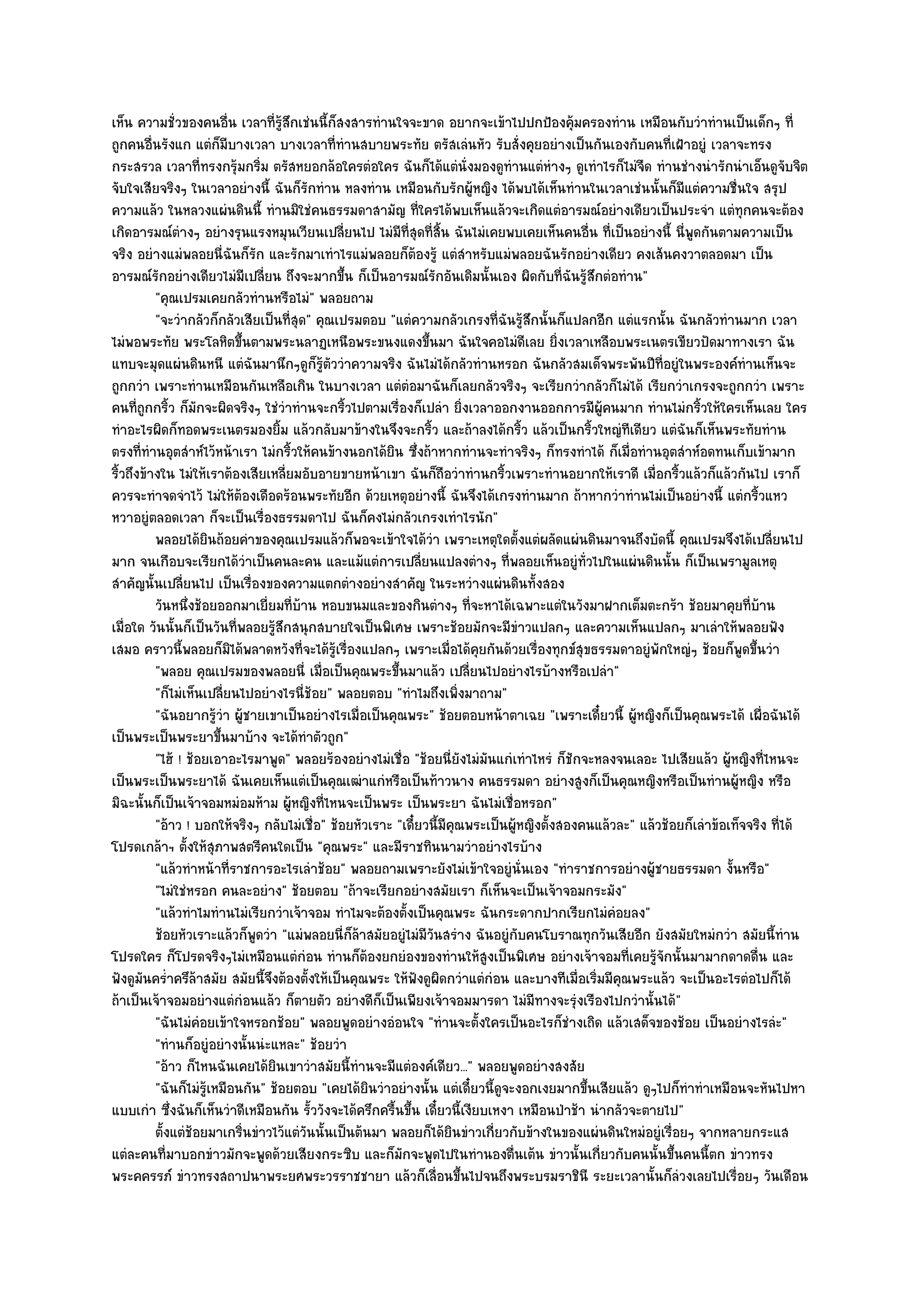 เห็น ความชั่วของคนอื่น เวลาที่รู๎สึกเชํนนี้ก็สงสารทํานใจจะขาด อยากจะเข๎าไปปกป้องคุ๎มครองทําน เหมือนกับวําทํานเป็นเด็กๆ ที่
ถูกคนอื่นรังแก แตํก็มบางเวลา บางเวลาที่ทํานสบายพระทัย ตรัสเลํนหัว รับสั่งคุยอยํางเป็นกันเองกับคนที่เฝ้าอยูํ เวลาจะทรง
                          ี
กระสรวล เวลาที่ทรงกรุ๎มกริ่ม ตรัสหยอกล๎อใครตํอใคร ฉันก็ได๎แตํนั่งมองดูทํานแตํหํางๆ ดูเทําไรก็ไมํจืด ทํานชํางนํารักนําเอ็นดูจับจิต
จับใจเสียจริงๆ ในเวลาอยํางนี้ ฉันก็รักทําน หลงทําน เหมือนกับรักผู๎หญิง ได๎พบได๎เห็นทํานในเวลาเชํนนั้นก็มีแตํความชื่นใจ สรุป
ความแล๎ว ในหลวงแผํนดินนี้ ทํานมิใชํคนธรรมดาสามัญ ที่ใครได๎พบเห็นแล๎วจะเกิดแตํอารมณ๑อยํางเดียวเป็นประจํา แตํทุกคนจะต๎อง
เกิดอารมณ๑ตํางๆ อยํางรุนแรงหมุนเวียนเปลี่ยนไป ไมํมีที่สุดที่สิ้น ฉันไมํเคยพบเคยเห็นคนอื่น ที่เป็นอยํางนี้ นี่พูดกันตามความเป็น
จริง อยํางแมํพลอยนี่ฉันก็รัก และรักมาเทําไรแมํพลอยก็ต๎องรู๎ แตํสําหรับแมํพลอยฉันรักอยํางเดียว คงเส๎นคงวาตลอดมา เป็น
อารมณ๑รักอยํางเดียวไมํมีเปลี่ยน ถึงจะมากขึ้น ก็เป็นอารมณ๑รักอันเดิมนั้นเอง ผิดกับที่ฉันรู๎สึกตํอทําน"
          "คุณเปรมเคยกลัวทํานหรือไมํ" พลอยถาม
          "จะวํากลัวก็กลัวเสียเป็นที่สุด" คุณเปรมตอบ "แตํความกลัวเกรงที่ฉันรู๎สึกนั้นก็แปลกอีก แตํแรกนั้น ฉันกลัวทํานมาก เวลา
ไมํพอพระทัย พระโลหิตขึ้นตามพระนลาฏเหนือพระขนงแดงขึ้นมา ฉันใจคอไมํดีเลย ยิ่งเวลาเหลือบพระเนตรเขียวปัดมาทางเรา ฉัน
แทบจะมุดแผํนดินหนี แตํฉันมานึกๆดูก็รู๎ตัววําความจริง ฉันไมํได๎กลัวทํานหรอก ฉันกลัวสมเด็จพระพันปีท่อยูํในพระองค๑ทํานเห็นจะ
                                                                                                          ี
ถูกกวํา เพราะทํานเหมือนกันเหลือเกิน ในบางเวลา แตํตํอมาฉันก็เลยกลัวจริงๆ จะเรียกวํากลัวก็ไมํได๎ เรียกวําเกรงจะถูกกวํา เพราะ
คนที่ถูกกริ้ว ก็มักจะผิดจริงๆ ใชํวําทํานจะกริ้วไปตามเรื่องก็เปลํา ยิ่งเวลาออกงานออกการมีผู๎คนมาก ทํานไมํกริ้วให๎ใครเห็นเลย ใคร
ทําอะไรผิดก็ทอดพระเนตรมองยิ้ม แล๎วกลับมาข๎างในจึงจะกริ้ว และถ๎าลงได๎กริ้ว แล๎วเป็นกริ้วใหญํทีเดียว แตํฉันก็เห็นพระทัยทําน
ตรงที่ทํานอุตสําห๑ไว๎หน๎าเรา ไมํกริ้วให๎คนข๎างนอกได๎ยิน ซึ่งถ๎าหากทํานจะทําจริงๆ ก็ทรงทําได๎ ก็เมื่อทํานอุตสําห๑อดทนเก็บเข๎ามาก
ริ้วถึงข๎างใน ไมํให๎เราต๎องเสียเหลี่ยมอับอายขายหน๎าเขา ฉันก็ถือวําทํานกริ้วเพราะทํานอยากให๎เราดี เมื่อกริ้วแล๎วก็แล๎วกันไป เราก็
ควรจะทําจดจําไว๎ ไมํให๎ต๎องเดือดร๎อนพระทัยอีก ด๎วยเหตุอยํางนี้ ฉันจึงได๎เกรงทํานมาก ถ๎าหากวําทํานไมํเป็นอยํางนี้ แตํกริ้วแหว
หวาอยูํตลอดเวลา ก็จะเป็นเรื่องธรรมดาไป ฉันก็คงไมํกลัวเกรงเทําไรนัก"
          พลอยได๎ยนถ๎อยคําของคุณเปรมแล๎วก็พอจะเข๎าใจได๎วา เพราะเหตุใดตั้งแตํผลัดแผํนดินมาจนถึงบัดนี้ คุณเปรมจึงได๎เปลียนไป
                      ิ                                        ํ                                                                ่
มาก จนเกือบจะเรียกได๎วําเป็นคนละคน และแม๎แตํการเปลี่ยนแปลงตํางๆ ที่พลอยเห็นอยูํท่วไปในแผํนดินนั้น ก็เป็นเพรามูลเหตุ
                                                                                             ั
สําคัญนั้นเปลี่ยนไป เป็นเรื่องของความแตกตํางอยํางสําคัญ ในระหวํางแผํนดินทั้งสอง
          วันหนึงช๎อยออกมาเยี่ยมที่บาน หอบขนมและของกินตํางๆ ทีจะหาได๎เฉพาะแตํในวังมาฝากเต็มตะกร๎า ช๎อยมาคุยทีบาน
                 ่                     ๎                                 ่                                                  ่ ๎
เมื่อใด วันนั้นก็เป็นวันที่พลอยรู๎สึกสนุกสบายใจเป็นพิเศษ เพราะช๎อยมักจะมีขําวแปลกๆ และความเห็นแปลกๆ มาเลําให๎พลอยฟัง
เสมอ คราวนี้พลอยก็มิได๎พลาดหวังที่จะได๎รู๎เรื่องแปลกๆ เพราะเมื่อได๎คุยกันด๎วยเรื่องทุกข๑สุขธรรมดาอยูํพักใหญํๆ ช๎อยก็พูดขึ้นวํา
          "พลอย คุณเปรมของพลอยนี่ เมื่อเป็นคุณพระขึ้นมาแล๎ว เปลี่ยนไปอยํางไรบ๎างหรือเปลํา"
          "ก็ไมํเห็นเปลี่ยนไปอยํางไรนี่ช๎อย" พลอยตอบ "ทําไมถึงเพิ่งมาถาม"
          "ฉันอยากรู๎วํา ผู๎ชายเขาเป็นอยํางไรเมื่อเป็นคุณพระ" ช๎อยตอบหน๎าตาเฉย "เพราะเดี๋ยวนี้ ผู๎หญิงก็เป็นคุณพระได๎ เผื่อฉันได๎
เป็นพระเป็นพระยาขึ้นมาบ๎าง จะได๎ทําตัวถูก"
          "ไฮ๎ ! ช๎อยเอาอะไรมาพูด" พลอยร๎องอยํางไมํเชื่อ "ช๎อยนี่ยังไมํมนแกํเทําไหรํ ก็ชักจะหลงจนเลอะ ไปเสียแล๎ว ผู๎หญิงที่ไหนจะ
                                                                            ั
เป็นพระเป็นพระยาได๎ ฉันเคยเห็นแตํเป็นคุณเฒําแกํหรือเป็นท๎าวนาง คนธรรมดา อยํางสูงก็เป็นคุณหญิงหรือเป็นทํานผู๎หญิง หรือ
มิฉะนั้นก็เป็นเจ๎าจอมหมํอมห๎าม ผู๎หญิงที่ไหนจะเป็นพระ เป็นพระยา ฉันไมํเชื่อหรอก"
          "อ๎าว ! บอกให๎จริงๆ กลับไมํเชื่อ" ช๎อยหัวเราะ "เดี๋ยวนี้มีคุณพระเป็นผู๎หญิงตั้งสองคนแล๎วละ" แล๎วช๎อยก็เลําข๎อเท็จจริง ที่ได๎
โปรดเกล๎าฯ ตั้งให๎สุภาพสตรีคนใดเป็น "คุณพระ" และมีราชทินนามวําอยํางไรบ๎าง
          "แล๎วทําหน๎าที่ราชการอะไรเลําช๎อย" พลอยถามเพราะยังไมํเข๎าใจอยูํนั่นเอง "ทําราชการอยํางผู๎ชายธรรมดา งั้นหรือ"
          "ไมํใชํหรอก คนละอยําง" ช๎อยตอบ "ถ๎าจะเรียกอยํางสมัยเรา ก็เห็นจะเป็นเจ๎าจอมกระมัง"
          "แล๎วทําไมทํานไมํเรียกวําเจ๎าจอม ทําไมจะต๎องตั้งเป็นคุณพระ ฉันกระดากปากเรียกไมํคํอยลง"
          ช๎อยหัวเราะแล๎วก็พดวํา "แมํพลอยนี่ก็ล๎าสมัยอยูํไมํมีวันสรําง ฉันอยูํกบคนโบราณทุกวันเสียอีก ยังสมัยใหมํกวํา สมัยนี้ทําน
                              ู                                                  ั
โปรดใคร ก็โปรดจริงๆไมํเหมือนแตํกํอน ทํานก็ต๎องยกยํองของทํานให๎สูงเป็นพิเศษ อยํางเจ๎าจอมที่เคยรู๎จักนั้นมามากดาดดื่น และ
ฟังดูมนคร่ําครึล๎าสมัย สมัยนี้จึงต๎องตั้งให๎เป็นคุณพระ ให๎ฟังดูผิดกวําแตํกํอน และบางทีเมื่อเริ่มมีคุณพระแล๎ว จะเป็นอะไรตํอไปก็ได๎
       ั
ถ๎าเป็นเจ๎าจอมอยํางแตํกํอนแล๎ว ก็ตายตัว อยํางดีก็เป็นเพียงเจ๎าจอมมารดา ไมํมีทางจะรุํงเรืองไปกวํานั้นได๎"
          "ฉันไมํคํอยเข๎าใจหรอกช๎อย" พลอยพูดอยํางอํอนใจ "ทํานจะตั้งใครเป็นอะไรก็ชํางเถิด แล๎วเสด็จของช๎อย เป็นอยํางไรลํะ"
          "ทํานก็อยูํอยํางนั้นนํะแหละ" ช๎อยวํา
          "อ๎าว ก็ไหนฉันเคยได๎ยินเขาวําสมัยนี้ทํานจะมีแตํองค๑เดียว..." พลอยพูดอยํางสงสัย
          "ฉันก็ไมํรู๎เหมือนกัน" ช๎อยตอบ "เคยได๎ยินวําอยํางนั้น แตํเดี๋ยวนี้ดูจะงอกเงยมากขึ้นเสียแล๎ว ดูๆไปก็ทําทําเหมือนจะหันไปหา
แบบเกํา ซึ่งฉันก็เห็นวําดีเหมือนกัน รั้ววังจะได๎ครึกครื้นขึ้น เดี๋ยวนี้เงียบเหงา เหมือนป่าช๎า นํากลัวจะตายไป"
          ตั้งแตํชอยมาเกริ่นขําวไว๎แตํวนนั้นเป็นต๎นมา พลอยก็ได๎ยนขําวเกี่ยวกับข๎างในของแผํนดินใหมํอยูํเรื่อยๆ จากหลายกระแส
                   ๎                     ั                           ิ
แตํละคนที่มาบอกขําวมักจะพูดด๎วยเสียงกระซิบ และก็มกจะพูดไปในทํานองตื่นเต๎น ขําวนั้นเกี่ยวกับคนนั้นขึ้นคนนี้ตก ขําวทรง
                                                         ั
พระคครรภ๑ ขําวทรงสถาปนาพระยศพระวรราชชายา แล๎วก็เลื่อนขึ้นไปจนถึงพระบรมราชินี ระยะเวลานั้นก็ลํวงเลยไปเรื่อยๆ วันเดือน
 