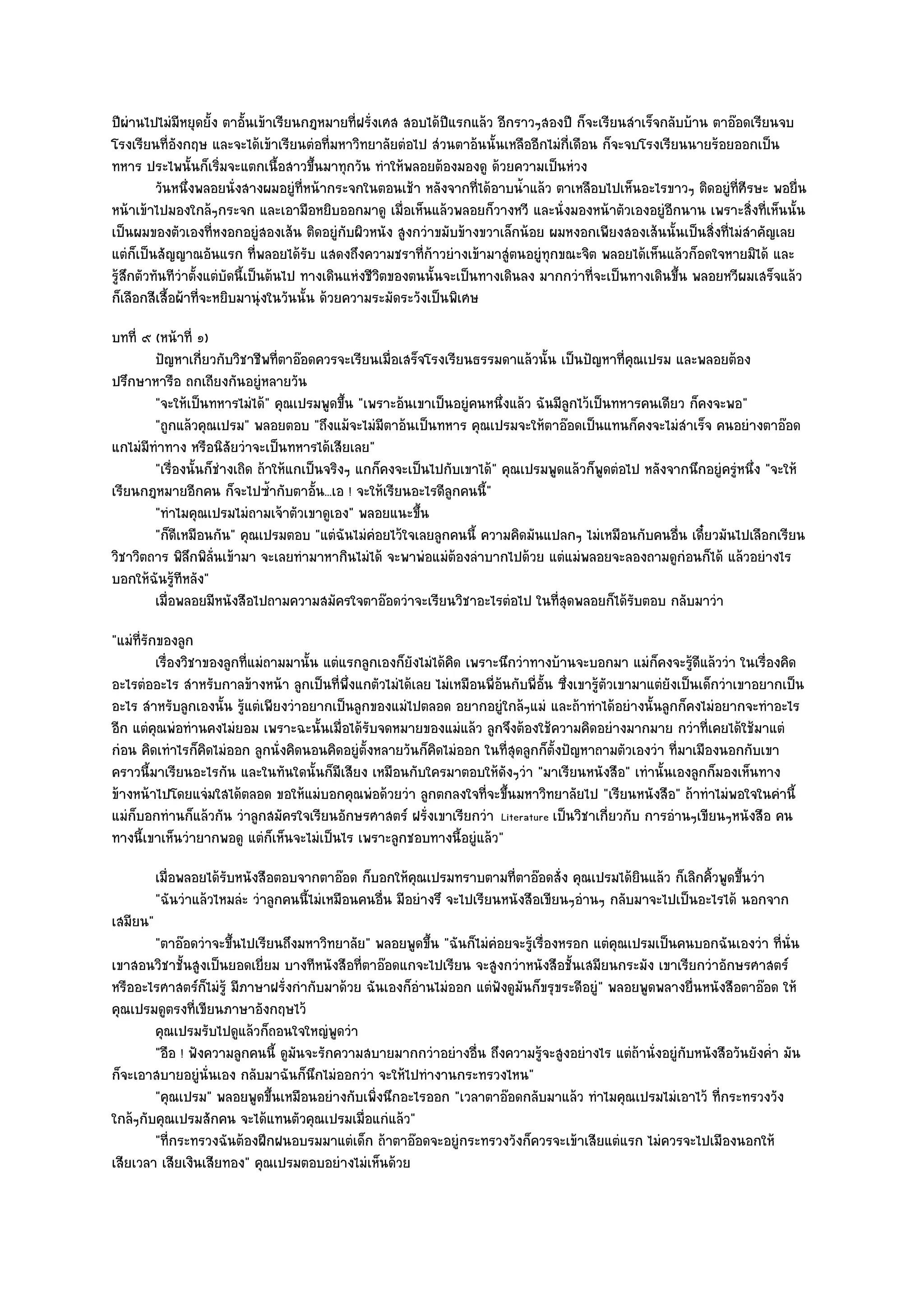 ปีผํานไปไมํมีหยุดยั้ง ตาอั้นเข๎าเรียนกฎหมายที่ฝรั่งเศส สอบได๎ปีแรกแล๎ว อีกราวๆสองปี ก็จะเรียนสําเร็จกลับบ๎าน ตาอ๏อดเรียนจบ
โรงเรียนที่อังกฤษ และจะได๎เข๎าเรียนตํอที่มหาวิทยาลัยตํอไป สํวนตาอ๎นนั้นเหลืออีกไมํก่เดือน ก็จะจบโรงเรียนนายร๎อยออกเป็น
                                                                                     ี
ทหาร ประไพนั้นก็เริ่มจะแตกเนื้อสาวขึ้นมาทุกวัน ทําให๎พลอยต๎องมองดู ด๎วยความเป็นหํวง
          วันหนึงพลอยนั่งสางผมอยูํทีหน๎ากระจกในตอนเช๎า หลังจากทีได๎อาบน้าแล๎ว ตาเหลือบไปเห็นอะไรขาวๆ ติดอยูํทีศีรษะ พอยื่น
                 ่                      ่                              ่      ํ                                     ่
หน๎าเข๎าไปมองใกล๎ๆกระจก และเอามือหยิบออกมาดู เมื่อเห็นแล๎วพลอยก็วางหวี และนั่งมองหน๎าตัวเองอยูํอีกนาน เพราะสิ่งที่เห็นนั้น
เป็นผมของตัวเองที่หงอกอยูํสองเส๎น ติดอยูํกบผิวหนัง สูงกวําขมับข๎างขวาเล็กน๎อย ผมหงอกเพียงสองเส๎นนั้นเป็นสิ่งที่ไมํสําคัญเลย
                                               ั
แตํก็เป็นสัญญาณอันแรก ที่พลอยได๎รับ แสดงถึงความชราที่ก๎าวยํางเข๎ามาสูํตนอยูํทุกขณะจิต พลอยได๎เห็นแล๎วก็อดใจหายมิได๎ และ
รู๎สึกตัวทันทีวําตั้งแตํบัดนี้เป็นต๎นไป ทางเดินแหํงชีวิตของตนนั้นจะเป็นทางเดินลง มากกวําที่จะเป็นทางเดินขึ้น พลอยหวีผมเสร็จแล๎ว
ก็เลือกสีเสื้อผ๎าที่จะหยิบมานุํงในวันนั้น ด๎วยความระมัดระวังเป็นพิเศษ
บทที่ ๙ (หน๎าที่ ๑)
        ปัญหาเกียวกับวิชาชีพทีตาอ๏อดควรจะเรียนเมื่อเสร็จโรงเรียนธรรมดาแล๎วนั้น เป็นปัญหาที่คณเปรม และพลอยต๎อง
                   ่              ่                                                             ุ
ปรึกษาหารือ ถกเถียงกันอยูํหลายวัน
        "จะให๎เป็นทหารไมํได๎" คุณเปรมพูดขึ้น "เพราะอ๎นเขาเป็นอยูํคนหนึ่งแล๎ว ฉันมีลกไว๎เป็นทหารคนเดียว ก็คงจะพอ"
                                                                                     ู
        "ถูกแล๎วคุณเปรม" พลอยตอบ "ถึงแม๎จะไมํมีตาอ๎นเป็นทหาร คุณเปรมจะให๎ตาอ๏อดเป็นแทนก็คงจะไมํสําเร็จ คนอยํางตาอ๏อด
แกไมํมีทําทาง หรือนิสัยวําจะเป็นทหารได๎เสียเลย"
        "เรื่องนั้นก็ชํางเถิด ถ๎าให๎แกเป็นจริงๆ แกก็คงจะเป็นไปกับเขาได๎" คุณเปรมพูดแล๎วก็พูดตํอไป หลังจากนึกอยูํครูํหนึ่ง "จะให๎
เรียนกฎหมายอีกคน ก็จะไปซ้ํากับตาอั้น...เอ ! จะให๎เรียนอะไรดีลกคนนี้"
                                                                ู
        "ทําไมคุณเปรมไมํถามเจ๎าตัวเขาดูเอง" พลอยแนะขึ้น
        "ก็ดีเหมือนกัน" คุณเปรมตอบ "แตํฉันไมํคํอยไว๎ใจเลยลูกคนนี้ ความคิดมันแปลกๆ ไมํเหมือนกับคนอื่น เดี๋ยวมันไปเลือกเรียน
วิชาวิตถาร พิลึกพิล่นเข๎ามา จะเลยทํามาหากินไมํได๎ จะพาพํอแมํต๎องลําบากไปด๎วย แตํแมํพลอยจะลองถามดูกํอนก็ได๎ แล๎วอยํางไร
                     ั
บอกให๎ฉันรู๎ทีหลัง"
        เมื่อพลอยมีหนังสือไปถามความสมัครใจตาอ๏อดวําจะเรียนวิชาอะไรตํอไป ในทีสดพลอยก็ได๎รบตอบ กลับมาวํา
                                                                                  ุ่              ั
"แมํท่รักของลูก
      ี
         เรื่องวิชาของลูกทีแมํถามมานั้น แตํแรกลูกเองก็ยงไมํได๎คด เพราะนึกวําทางบ๎านจะบอกมา แมํก็คงจะรูดแล๎ววํา ในเรื่องคิด
                           ่                            ั       ิ                                                ๎ี
อะไรตํออะไร สําหรับกาลข๎างหน๎า ลูกเป็นที่พึ่งแกตัวไมํได๎เลย ไมํเหมือนพี่อ๎นกับพี่อั้น ซึ่งเขารู๎ตัวเขามาแตํยังเป็นเด็กวําเขาอยากเป็น
อะไร สําหรับลูกเองนั้น รู๎แตํเพียงวําอยากเป็นลูกของแมํไปตลอด อยากอยูํใกล๎ๆแมํ และถ๎าทําได๎อยํางนั้นลูกก็คงไมํอยากจะทําอะไร
อีก แตํคุณพํอทํานคงไมํยอม เพราะฉะนั้นเมื่อได๎รับจดหมายของแมํแล๎ว ลูกจึงต๎องใช๎ความคิดอยํางมากมาย กวําที่เคยได๎ใช๎มาแตํ
กํอน คิดเทําไรก็คิดไมํออก ลูกนั่งคิดนอนคิดอยูํตั้งหลายวันก็คิดไมํออก ในที่สุดลูกก็ตั้งปัญหาถามตัวเองวํา ที่มาเมืองนอกกับเขา
คราวนี้มาเรียนอะไรกัน และในทันใดนั้นก็มีเสียง เหมือนกับใครมาตอบให๎ดังๆวํา "มาเรียนหนังสือ" เทํานั้นเองลูกก็มองเห็นทาง
ข๎างหน๎าไปโดยแจํมใสได๎ตลอด ขอให๎แมํบอกคุณพํอด๎วยวํา ลูกตกลงใจที่จะขึ้นมหาวิทยาลัยไป "เรียนหนังสือ" ถ๎าทําไมํพอใจในคํานี้
แมํก็บอกทํานก็แล๎วกัน วําลูกสมัครใจเรียนอักษรศาสตร๑ ฝรั่งเขาเรียกวํา Literature เป็นวิชาเกี่ยวกับ การอํานๆเขียนๆหนังสือ คน
ทางนี้เขาเห็นวํายากพอดู แตํก็เห็นจะไมํเป็นไร เพราะลูกชอบทางนี้อยูํแล๎ว"
          เมื่อพลอยได๎รบหนังสือตอบจากตาอ๏อด ก็บอกให๎คณเปรมทราบตามที่ตาอ๏อดสั่ง คุณเปรมได๎ยนแล๎ว ก็เลิกคิวพูดขึนวํา
                       ั                                  ุ                                       ิ          ้ ้
          "ฉันวําแล๎วไหมลํะ วําลูกคนนี้ไมํเหมือนคนอื่น มีอยํางรึ จะไปเรียนหนังสือเขียนๆอํานๆ กลับมาจะไปเป็นอะไรได๎ นอกจาก
เสมียน"
        "ตาอ๏อดวําจะขึ้นไปเรียนถึงมหาวิทยาลัย" พลอยพูดขึ้น "ฉันก็ไมํคํอยจะรู๎เรื่องหรอก แตํคุณเปรมเป็นคนบอกฉันเองวํา ที่นั่น
เขาสอนวิชาชั้นสูงเป็นยอดเยี่ยม บางทีหนังสือที่ตาอ๏อดแกจะไปเรียน จะสูงกวําหนังสือชั้นเสมียนกระมัง เขาเรียกวําอักษรศาสตร๑
หรืออะไรศาสตร๑ก็ไมํรู๎ มีภาษาฝรั่งกํากับมาด๎วย ฉันเองก็อํานไมํออก แตํฟังดูมนก็ขรุขระดีอยูํ" พลอยพูดพลางยื่นหนังสือตาอ๏อด ให๎
                                                                           ั
คุณเปรมดูตรงที่เขียนภาษาอังกฤษไว๎
        คุณเปรมรับไปดูแล๎วก็ถอนใจใหญํพดวําู
        "อือ ! ฟังความลูกคนนี้ ดูมนจะรักความสบายมากกวําอยํางอื่น ถึงความรู๎จะสูงอยํางไร แตํถ๎านั่งอยูํกบหนังสือวันยังค่ํา มัน
                                  ั                                                                    ั
ก็จะเอาสบายอยูํนั่นเอง กลับมาฉันก็นึกไมํออกวํา จะให๎ไปทํางานกระทรวงไหน"
        "คุณเปรม" พลอยพูดขึ้นเหมือนอยํางกับเพิ่งนึกอะไรออก "เวลาตาอ๏อดกลับมาแล๎ว ทําไมคุณเปรมไมํเอาไว๎ ที่กระทรวงวัง
ใกล๎ๆกับคุณเปรมสักคน จะได๎แทนตัวคุณเปรมเมื่อแกํแล๎ว"
        "ที่กระทรวงฉันต๎องฝึกฝนอบรมมาแตํเด็ก ถ๎าตาอ๏อดจะอยูํกระทรวงวังก็ควรจะเข๎าเสียแตํแรก ไมํควรจะไปเมืองนอกให๎
เสียเวลา เสียเงินเสียทอง" คุณเปรมตอบอยํางไมํเห็นด๎วย
 