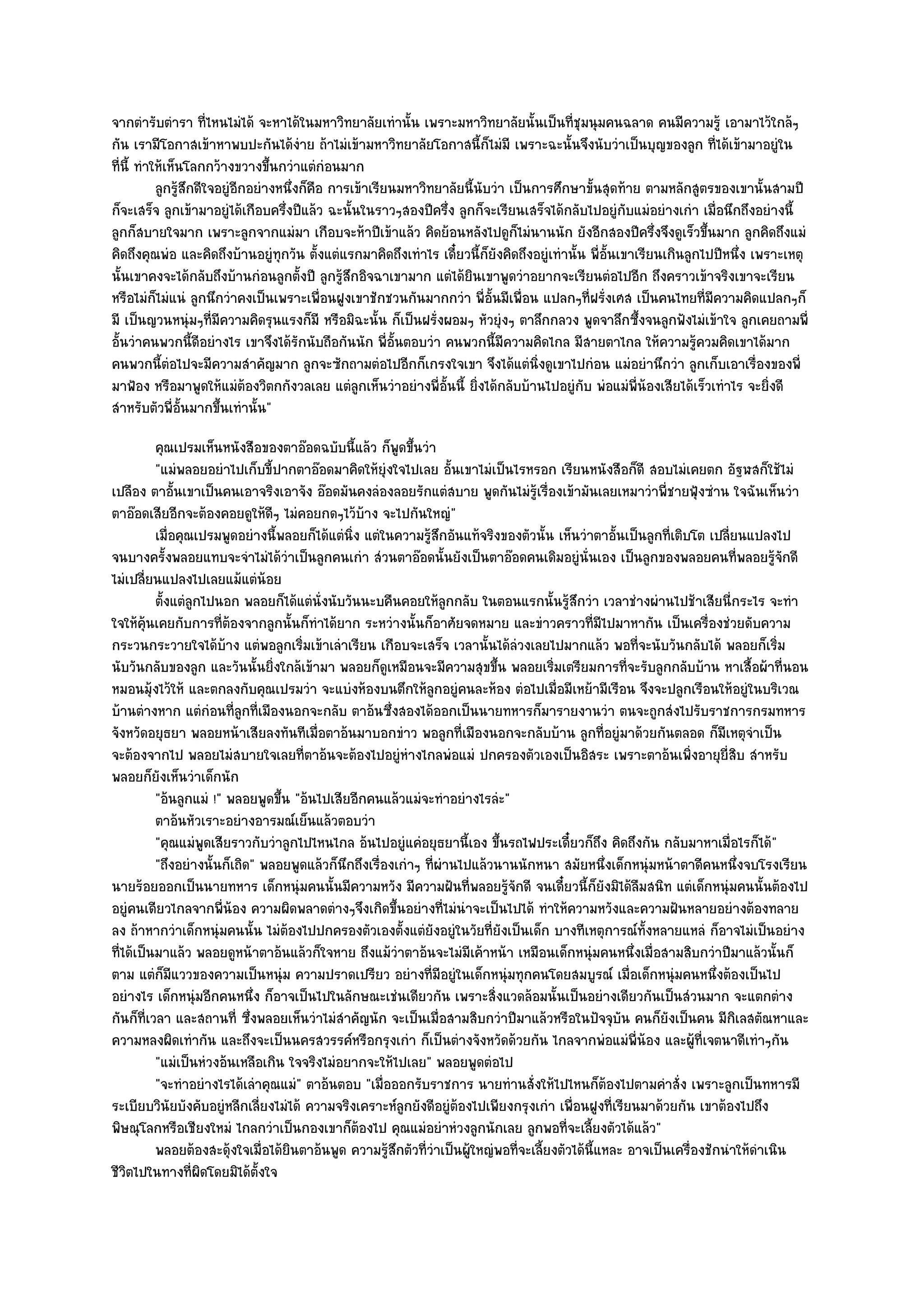 จากตํารับตํารา ที่ไหนไมํได๎ จะหาได๎ในมหาวิทยาลัยเทํานั้น เพราะมหาวิทยาลัยนั้นเป็นที่ชุมนุมคนฉลาด คนมีความรู๎ เอามาไว๎ใกล๎ๆ
กัน เรามีโอกาสเข๎าหาพบปะกันได๎งําย ถ๎าไมํเข๎ามหาวิทยาลัยโอกาสนี้ก็ไมํมี เพราะฉะนั้นจึงนับวําเป็นบุญของลูก ที่ได๎เข๎ามาอยูํใน
ที่นี้ ทําให๎เห็นโลกกว๎างขวางขึ้นกวําแตํกํอนมาก
           ลูกรูสกดีใจอยูํอกอยํางหนึงก็คอ การเข๎าเรียนมหาวิทยาลัยนี้นบวํา เป็นการศึกษาขั้นสุดท๎าย ตามหลักสูตรของเขานั้นสามปี
                ๎ึ         ี        ่ ื                                ั
ก็จะเสร็จ ลูกเข๎ามาอยูํได๎เกือบครึ่งปีแล๎ว ฉะนั้นในราวๆสองปีครึ่ง ลูกก็จะเรียนเสร็จได๎กลับไปอยูํกบแมํอยํางเกํา เมื่อนึกถึงอยํางนี้
                                                                                                        ั
ลูกก็สบายใจมาก เพราะลูกจากแมํมา เกือบจะห๎าปีเข๎าแล๎ว คิดย๎อนหลังไปดูก็ไมํนานนัก ยังอีกสองปีครึ่งจึงดูเร็วขึ้นมาก ลูกคิดถึงแมํ
คิดถึงคุณพํอ และคิดถึงบ๎านอยูํทุกวัน ตั้งแตํแรกมาคิดถึงเทําไร เดี๋ยวนี้ก็ยังคิดถึงอยูํเทํานั้น พี่อั้นเขาเรียนเกินลูกไปปีหนึ่ง เพราะเหตุ
นั้นเขาคงจะได๎กลับถึงบ๎านกํอนลูกตั้งปี ลูกรู๎สึกอิจฉาเขามาก แตํได๎ยินเขาพูดวําอยากจะเรียนตํอไปอีก ถึงคราวเข๎าจริงเขาจะเรียน
หรือไมํก็ไมํแนํ ลูกนึกวําคงเป็นเพราะเพื่อนฝูงเขาชักชวนกันมากกวํา พี่อั้นมีเพื่อน แปลกๆที่ฝรั่งเศส เป็นคนไทยที่มความคิดแปลกๆก็
                                                                                                                       ี
มี เป็นญวนหนุํมๆที่มความคิดรุนแรงก็มี หรือมิฉะนั้น ก็เป็นฝรั่งผอมๆ หัวยุํงๆ ตาลึกกลวง พูดจาลึกซึ้งจนลูกฟังไมํเข๎าใจ ลูกเคยถามพี่
                       ี
อั้นวําคนพวกนี้ดีอยํางไร เขาจึงได๎รักนับถือกันนัก พี่อั้นตอบวํา คนพวกนี้มีความคิดไกล มีสายตาไกล ให๎ความรู๎ควมคิดเขาได๎มาก
คนพวกนี้ตํอไปจะมีความสําคัญมาก ลูกจะซักถามตํอไปอีกก็เกรงใจเขา จึงได๎แตํนิ่งดูเขาไปกํอน แมํอยํานึกวํา ลูกเก็บเอาเรื่องของพี่
มาฟ้อง หรือมาพูดให๎แมํต๎องวิตกกังวลเลย แตํลกเห็นวําอยํางพี่อั้นนี้ ยิ่งได๎กลับบ๎านไปอยูํกบ พํอแมํพี่น๎องเสียได๎เร็วเทําไร จะยิ่งดี
                                                 ู                                            ั
สําหรับตัวพี่อั้นมากขึ้นเทํานั้น"
          คุณเปรมเห็นหนังสือของตาอ๏อดฉบับนี้แล๎ว ก็พดขึนวํา
                                                          ู ้
          "แมํพลอยอยําไปเก็บขี้ปากตาอ๏อดมาคิดให๎ยุํงใจไปเลย อั้นเขาไมํเป็นไรหรอก เรียนหนังสือก็ดี สอบไมํเคยตก อัฐฬสก็ใช๎ไมํ
เปลือง ตาอั้นเขาเป็นคนเอาจริงเอาจัง อ๏อดมันคงลํองลอยรักแตํสบาย พูดกันไมํรู๎เรื่องเข๎ามันเลยเหมาวําพี่ชายฟุ้งซําน ใจฉันเห็นวํา
ตาอ๏อดเสียอีกจะต๎องคอยดูให๎ดีๆ ไมํคอยกดๆไว๎บ๎าง จะไปกันใหญํ"
          เมื่อคุณเปรมพูดอยํางนี้พลอยก็ได๎แตํนง แตํในความรูสกอันแท๎จริงของตัวนั้น เห็นวําตาอั้นเป็นลูกทีเติบโต เปลี่ยนแปลงไป
                                               ่ิ              ๎ึ                                          ่
จนบางครั้งพลอยแทบจะจําไมํได๎วําเป็นลูกคนเกํา สํวนตาอ๏อดนั้นยังเป็นตาอ๏อดคนเดิมอยูํนั่นเอง เป็นลูกของพลอยคนที่พลอยรู๎จักดี
ไมํเปลี่ยนแปลงไปเลยแม๎แตํน๎อย
          ตั้งแตํลกไปนอก พลอยก็ได๎แตํน่งนับวันนะบคืนคอยให๎ลกกลับ ในตอนแรกนั้นรูสกวํา เวลาชํางผํานไปช๎าเสียนี่กระไร จะทํา
                  ู                      ั                           ู                 ๎ึ
ใจให๎คุ๎นเคยกับการที่ต๎องจากลูกนั้นก็ทําได๎ยาก ระหวํางนั้นก็อาศัยจดหมาย และขําวคราวที่มไปมาหากัน เป็นเครื่องชํวยดับความ
                                                                                              ี
กระวนกระวายใจได๎บ๎าง แตํพอลูกเริ่มเข๎าเลําเรียน เกือบจะเสร็จ เวลานั้นได๎ลํวงเลยไปมากแล๎ว พอที่จะนับวันกลับได๎ พลอยก็เริ่ม
นับวันกลับของลูก และวันนั้นยิ่งใกล๎เข๎ามา พลอยก็ดูเหมือนจะมีความสุขขึ้น พลอยเริ่มเตรียมการที่จะรับลูกกลับบ๎าน หาเสื้อผ๎าที่นอน
หมอนมุ๎งไว๎ให๎ และตกลงกับคุณเปรมวํา จะแบํงห๎องบนตึกให๎ลกอยูํคนละห๎อง ตํอไปเมื่อมีเหย๎ามีเรือน จึงจะปลูกเรือนให๎อยูํในบริเวณ
                                                                 ู
บ๎านตํางหาก แตํกํอนที่ลูกที่เมืองนอกจะกลับ ตาอ๎นซึ่งสองได๎ออกเป็นนายทหารก็มารายงานวํา ตนจะถูกสํงไปรับราชการกรมทหาร
จังหวัดอยุธยา พลอยหน๎าเสียลงทันทีเมื่อตาอ๎นมาบอกขําว พอลูกที่เมืองนอกจะกลับบ๎าน ลูกที่อยูํมาด๎วยกันตลอด ก็มเหตุจําเป็น
                                                                                                                    ี
จะต๎องจากไป พลอยไมํสบายใจเลยที่ตาอ๎นจะต๎องไปอยูํหํางไกลพํอแมํ ปกครองตัวเองเป็นอิสระ เพราะตาอ๎นเพิ่งอายุยี่สิบ สําหรับ
พลอยก็ยังเห็นวําเด็กนัก
          "อ๎นลูกแมํ !" พลอยพูดขึ้น "อ๎นไปเสียอีกคนแล๎วแมํจะทําอยํางไรลํะ"
          ตาอ๎นหัวเราะอยํางอารมณ๑เย็นแล๎วตอบวํา
          "คุณแมํพูดเสียราวกับวําลูกไปไหนไกล อ๎นไปอยูํแคํอยุธยานี้เอง ขึ้นรถไฟประเดี๋ยวก็ถึง คิดถึงกัน กลับมาหาเมื่อไรก็ได๎"
          "ถึงอยํางนั้นก็เถิด" พลอยพูดแล๎วก็นึกถึงเรื่องเกําๆ ที่ผํานไปแล๎วนานนักหนา สมัยหนึ่งเด็กหนุํมหน๎าตาดีคนหนึ่งจบโรงเรียน
นายร๎อยออกเป็นนายทหาร เด็กหนุํมคนนั้นมีความหวัง มีความฝันที่พลอยรู๎จักดี จนเดี๋ยวนี้ก็ยังมิได๎ลมสนิท แตํเด็กหนุํมคนนั้นต๎องไป
                                                                                                      ื
อยูํคนเดียวไกลจากพี่น๎อง ความผิดพลาดตํางๆจึงเกิดขึ้นอยํางที่ไมํนําจะเป็นไปได๎ ทําให๎ความหวังและความฝันหลายอยํางต๎องทลาย
ลง ถ๎าหากวําเด็กหนุํมคนนั้น ไมํต๎องไปปกครองตัวเองตั้งแตํยังอยูํในวัยที่ยังเป็นเด็ก บางทีเหตุการณ๑ทั้งหลายแหลํ ก็อาจไมํเป็นอยําง
ที่ได๎เป็นมาแล๎ว พลอยดูหน๎าตาอ๎นแล๎วก็ใจหาย ถึงแม๎วําตาอ๎นจะไมํมีเค๎าหน๎า เหมือนเด็กหนุํมคนหนึ่งเมื่อสามสิบกวําปีมาแล๎วนั้นก็
ตาม แตํก็มแววของความเป็นหนุํม ความปราดเปรียว อยํางที่มอยูํในเด็กหนุํมทุกคนโดยสมบูรณ๑ เมื่อเด็กหนุํมคนหนึ่งต๎องเป็นไป
              ี                                                    ี
อยํางไร เด็กหนุํมอีกคนหนึ่ง ก็อาจเป็นไปในลักษณะเชํนเดียวกัน เพราะสิ่งแวดล๎อมนั้นเป็นอยํางเดียวกันเป็นสํวนมาก จะแตกตําง
กันก็ที่เวลา และสถานที่ ซึ่งพลอยเห็นวําไมํสําคัญนัก จะเป็นเมื่อสามสิบกวําปีมาแล๎วหรือในปัจจุบัน คนก็ยังเป็นคน มีกิเลสตัณหาและ
ความหลงผิดเทํากัน และถึงจะเป็นนครสวรรค๑หรือกรุงเกํา ก็เป็นตํางจังหวัดด๎วยกัน ไกลจากพํอแมํพี่น๎อง และผู๎ที่เจตนาดีเทําๆกัน
          "แมํเป็นหํวงอ๎นเหลือเกิน ใจจริงไมํอยากจะให๎ไปเลย" พลอยพูดตํอไป
          "จะทําอยํางไรได๎เลําคุณแมํ" ตาอ๎นตอบ "เมื่อออกรับราชการ นายทํานสั่งให๎ไปไหนก็ต๎องไปตามคําสั่ง เพราะลูกเป็นทหารมี
ระเบียบวินัยบังคับอยูํหลีกเลี่ยงไมํได๎ ความจริงเคราะห๑ลกยังดีอยูํต๎องไปเพียงกรุงเกํา เพื่อนฝูงที่เรียนมาด๎วยกัน เขาต๎องไปถึง
                                                           ู
พิษณุโลกหรือเชียงใหมํ ไกลกวําเป็นกองเขาก็ต๎องไป คุณแมํอยําหํวงลูกนักเลย ลูกพอที่จะเลี้ยงตัวได๎แล๎ว"
          พลอยต๎องสะดุ๎งใจเมื่อได๎ยนตาอ๎นพูด ความรูสกตัวทีวาเป็นผู๎ใหญํพอทีจะเลี้ยงตัวได๎น้แหละ อาจเป็นเครื่องชักนําให๎ดาเนิน
                                   ิ                   ๎ึ     ่ํ              ่             ี                            ํ
ชีวิตไปในทางที่ผิดโดยมิได๎ต้งใจั
 