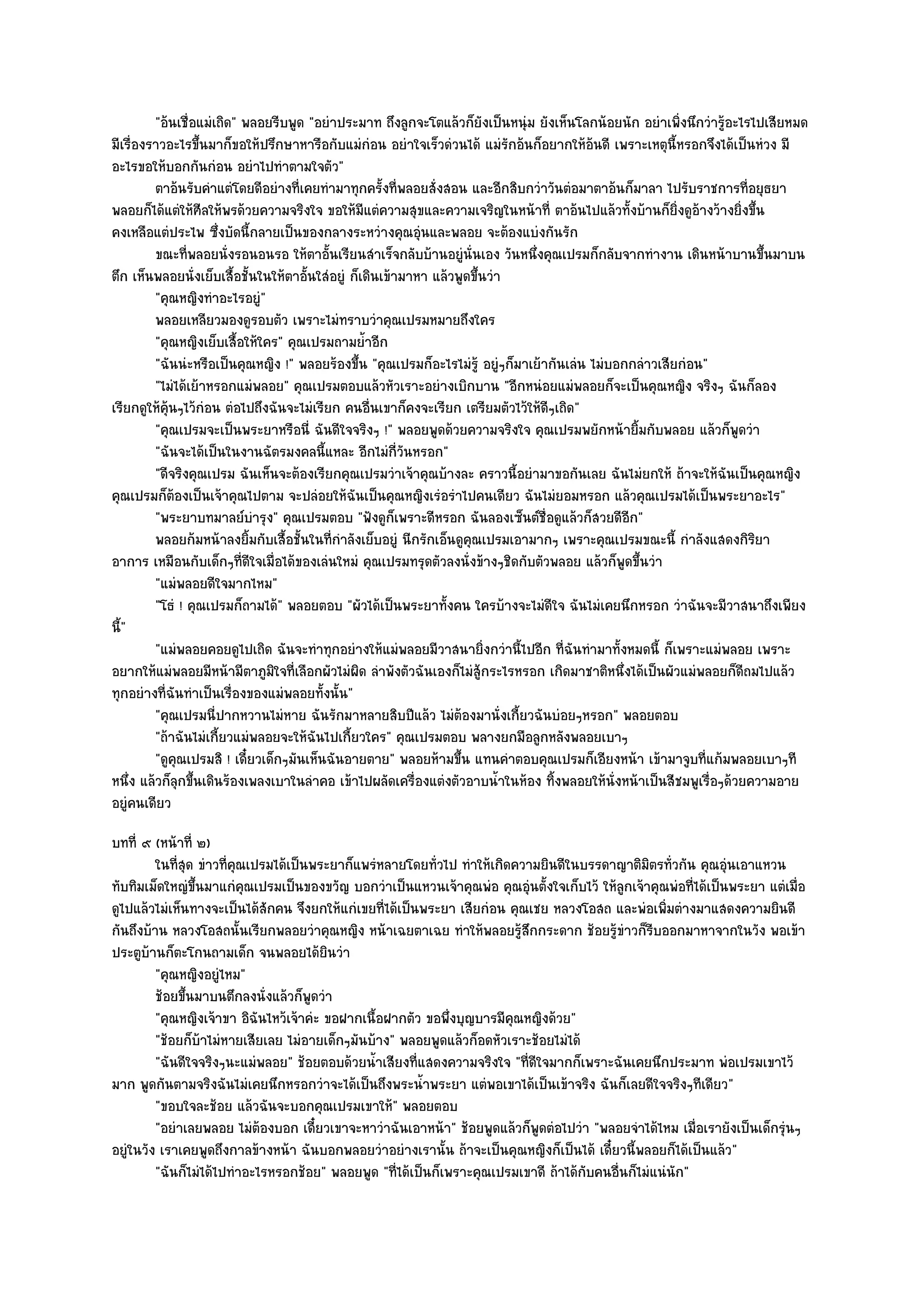 "อ๎นเชื่อแมํเถิด" พลอยรีบพูด "อยําประมาท ถึงลูกจะโตแล๎วก็ยังเป็นหนุํม ยังเห็นโลกน๎อยนัก อยําเพิ่งนึกวํารู๎อะไรไปเสียหมด
มีเรื่องราวอะไรขึ้นมาก็ขอให๎ปรึกษาหารือกับแมํกํอน อยําใจเร็วดํวนได๎ แมํรักอ๎นก็อยากให๎อ๎นดี เพราะเหตุนี้หรอกจึงได๎เป็นหํวง มี
อะไรขอให๎บอกกันกํอน อยําไปทําตามใจตัว"
         ตาอ๎นรับคําแตํโดยดีอยํางที่เคยทํามาทุกครังที่พลอยสั่งสอน และอีกสิบกวําวันตํอมาตาอ๎นก็มาลา ไปรับราชการทีอยุธยา
                                                       ้                                                               ่
พลอยก็ได๎แตํให๎ศีลให๎พรด๎วยความจริงใจ ขอให๎มีแตํความสุขและความเจริญในหน๎าที่ ตาอ๎นไปแล๎วทั้งบ๎านก็ยิ่งดูอ๎างว๎างยิ่งขึ้น
คงเหลือแตํประไพ ซึ่งบัดนี้กลายเป็นของกลางระหวํางคุณอุํนและพลอย จะต๎องแบํงกันรัก
         ขณะทีพลอยนั่งรอนอนรอ ให๎ตาอันเรียนสําเร็จกลับบ๎านอยูํน่นเอง วันหนึงคุณเปรมก็กลับจากทํางาน เดินหน๎าบานขึนมาบน
                ่                          ้                          ั         ่                                          ้
ตึก เห็นพลอยนั่งเย็บเสื้อชั้นในให๎ตาอั้นใสํอยูํ ก็เดินเข๎ามาหา แล๎วพูดขึ้นวํา
         "คุณหญิงทําอะไรอยูํ"
         พลอยเหลียวมองดูรอบตัว เพราะไมํทราบวําคุณเปรมหมายถึงใคร
         "คุณหญิงเย็บเสื้อให๎ใคร" คุณเปรมถามย้ําอีก
         "ฉันนํะหรือเป็นคุณหญิง !" พลอยร๎องขึ้น "คุณเปรมก็อะไรไมํรู๎ อยูํๆก็มาเย๎ากันเลํน ไมํบอกกลําวเสียกํอน"
         "ไมํได๎เย๎าหรอกแมํพลอย" คุณเปรมตอบแล๎วหัวเราะอยํางเบิกบาน "อีกหนํอยแมํพลอยก็จะเป็นคุณหญิง จริงๆ ฉันก็ลอง
เรียกดูให๎คุ๎นๆไว๎กํอน ตํอไปถึงฉันจะไมํเรียก คนอื่นเขาก็คงจะเรียก เตรียมตัวไว๎ให๎ดีๆเถิด"
         "คุณเปรมจะเป็นพระยาหรือนี่ ฉันดีใจจริงๆ !" พลอยพูดด๎วยความจริงใจ คุณเปรมพยักหน๎ายิ้มกับพลอย แล๎วก็พูดวํา
         "ฉันจะได๎เป็นในงานฉัตรมงคลนี้แหละ อีกไมํก่วันหรอก"
                                                          ี
         "ดีจริงคุณเปรม ฉันเห็นจะต๎องเรียกคุณเปรมวําเจ๎าคุณบ๎างละ คราวนี้อยํามาขอกันเลย ฉันไมํยกให๎ ถ๎าจะให๎ฉันเป็นคุณหญิง
คุณเปรมก็ต๎องเป็นเจ๎าคุณไปตาม จะปลํอยให๎ฉันเป็นคุณหญิงเรํอรําไปคนเดียว ฉันไมํยอมหรอก แล๎วคุณเปรมได๎เป็นพระยาอะไร"
         "พระยาบทมาลย๑บํารุง" คุณเปรมตอบ "ฟังดูก็เพราะดีหรอก ฉันลองเซ็นต๑ชื่อดูแล๎วก็สวยดีอีก"
         พลอยก๎มหน๎าลงยิมกับเสื้อชั้นในทีกําลังเย็บอยูํ นีกรักเอ็นดูคุณเปรมเอามากๆ เพราะคุณเปรมขณะนี้ กําลังแสดงกิรยา
                            ้                ่                                                                           ิ
อาการ เหมือนกับเด็กๆที่ดีใจเมื่อได๎ของเลํนใหมํ คุณเปรมทรุดตัวลงนั่งข๎างๆชิดกับตัวพลอย แล๎วก็พูดขึ้นวํา
         "แมํพลอยดีใจมากไหม"
         "โธํ ! คุณเปรมก็ถามได๎" พลอยตอบ "ผัวได๎เป็นพระยาทั้งคน ใครบ๎างจะไมํดีใจ ฉันไมํเคยนึกหรอก วําฉันจะมีวาสนาถึงเพียง
นี้"
         "แมํพลอยคอยดูไปเถิด ฉันจะทําทุกอยํางให๎แมํพลอยมีวาสนายิ่งกวํานี้ไปอีก ที่ฉันทํามาทั้งหมดนี้ ก็เพราะแมํพลอย เพราะ
อยากให๎แมํพลอยมีหน๎ามีตาภูมิใจที่เลือกผัวไมํผิด ลําพังตัวฉันเองก็ไมํสู๎กระไรหรอก เกิดมาชาติหนึ่งได๎เป็นผัวแมํพลอยก็ดีถมไปแล๎ว
ทุกอยํางที่ฉันทําเป็นเรื่องของแมํพลอยทั้งนั้น"
         "คุณเปรมนี่ปากหวานไมํหาย ฉันรักมาหลายสิบปีแล๎ว ไมํต๎องมานั่งเกี้ยวฉันบํอยๆหรอก" พลอยตอบ
         "ถ๎าฉันไมํเกี้ยวแมํพลอยจะให๎ฉันไปเกี้ยวใคร" คุณเปรมตอบ พลางยกมือลูกหลังพลอยเบาๆ
         "ดูคุณเปรมสิ ! เดี๋ยวเด็กๆมันเห็นฉันอายตาย" พลอยห๎ามขึ้น แทนคําตอบคุณเปรมก็เอียงหน๎า เข๎ามาจูบที่แก๎มพลอยเบาๆที
หนึ่ง แล๎วก็ลกขึ้นเดินร๎องเพลงเบาในลําคอ เข๎าไปผลัดเครื่องแตํงตัวอาบน้ําในห๎อง ทิ้งพลอยให๎นั่งหน๎าเป็นสีชมพูเรื่อๆด๎วยความอาย
              ุ
อยูํคนเดียว
บทที่ ๙ (หน๎าที่ ๒)
         ในทีสด ขําวทีคณเปรมได๎เป็นพระยาก็แพรํหลายโดยทัวไป ทําให๎เกิดความยินดีในบรรดาญาติมิตรทัวกัน คุณอุนเอาแหวน
             ุ่        ่ ุ                                  ่                                         ่          ํ
ทับทิมเม็ดใหญํขึ้นมาแกํคุณเปรมเป็นของขวัญ บอกวําเป็นแหวนเจ๎าคุณพํอ คุณอุํนตั้งใจเก็บไว๎ ให๎ลกเจ๎าคุณพํอที่ได๎เป็นพระยา แตํเมื่อ
                                                                                             ู
ดูไปแล๎วไมํเห็นทางจะเป็นได๎สักคน จึงยกให๎แกํเขยที่ได๎เป็นพระยา เสียกํอน คุณเชย หลวงโอสถ และพํอเพิ่มตํางมาแสดงความยินดี
กันถึงบ๎าน หลวงโอสถนั้นเรียกพลอยวําคุณหญิง หน๎าเฉยตาเฉย ทําให๎พลอยรู๎สึกกระดาก ช๎อยรู๎ขําวก็รีบออกมาหาจากในวัง พอเข๎า
ประตูบ๎านก็ตะโกนถามเด็ก จนพลอยได๎ยินวํา
         "คุณหญิงอยูํไหม"
         ช๎อยขึนมาบนตึกลงนั่งแล๎วก็พดวํา
               ้                      ู
         "คุณหญิงเจ๎าขา อิฉันไหว๎เจ๎าคํะ ขอฝากเนื้อฝากตัว ขอพึ่งบุญบารมีคุณหญิงด๎วย"
         "ช๎อยก็บ๎าไมํหายเสียเลย ไมํอายเด็กๆมันบ๎าง" พลอยพูดแล๎วก็อดหัวเราะช๎อยไมํได๎
         "ฉันดีใจจริงๆนะแมํพลอย" ช๎อยตอบด๎วยน้ําเสียงที่แสดงความจริงใจ "ที่ดีใจมากก็เพราะฉันเคยนึกประมาท พํอเปรมเขาไว๎
มาก พูดกันตามจริงฉันไมํเคยนึกหรอกวําจะได๎เป็นถึงพระน้ําพระยา แตํพอเขาได๎เป็นเข๎าจริง ฉันก็เลยดีใจจริงๆทีเดียว"
         "ขอบใจละช๎อย แล๎วฉันจะบอกคุณเปรมเขาให๎" พลอยตอบ
         "อยําเลยพลอย ไมํต๎องบอก เดี๋ยวเขาจะหาวําฉันเอาหน๎า" ช๎อยพูดแล๎วก็พูดตํอไปวํา "พลอยจําได๎ไหม เมื่อเรายังเป็นเด็กรุํนๆ
อยูํในวัง เราเคยพูดถึงกาลข๎างหน๎า ฉันบอกพลอยวําอยํางเรานั้น ถ๎าจะเป็นคุณหญิงก็เป็นได๎ เดี๋ยวนี้พลอยก็ได๎เป็นแล๎ว"
         "ฉันก็ไมํได๎ไปทําอะไรหรอกช๎อย" พลอยพูด "ที่ได๎เป็นก็เพราะคุณเปรมเขาดี ถ๎าได๎กบคนอื่นก็ไมํแนํนัก"
                                                                                      ั
 