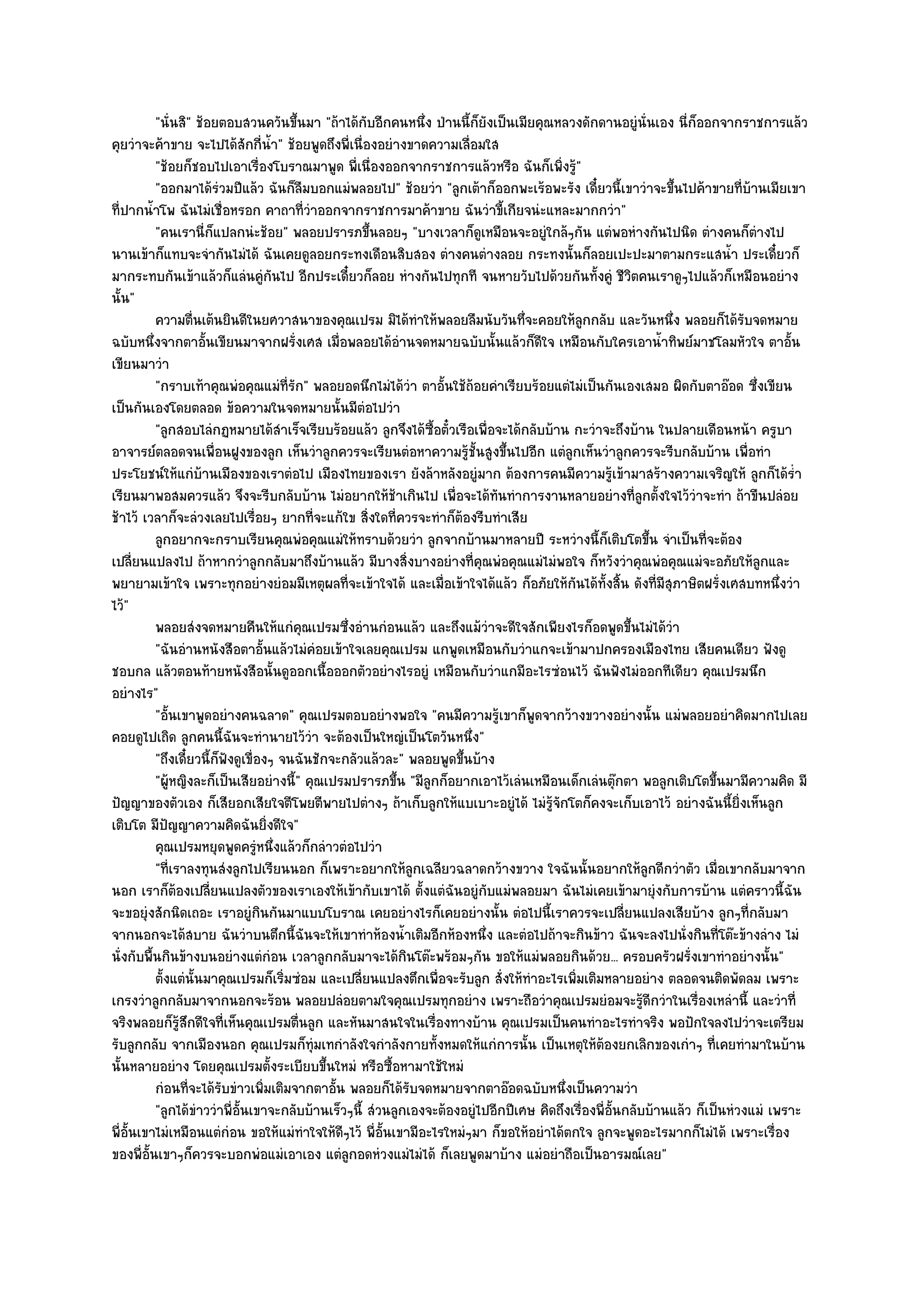 "นั่นสิ" ช๎อยตอบสวนควันขึ้นมา "ถ๎าได๎กบอีกคนหนึ่ง ป่านนี้ก็ยังเป็นเมียคุณหลวงดักดานอยูํนั่นเอง นี่ก็ออกจากราชการแล๎ว
                                                       ั
คุยวําจะค๎าขาย จะไปได๎สักกี่น้ํา" ช๎อยพูดถึงพี่เนื่องอยํางขาดความเลื่อมใส
          "ช๎อยก็ชอบไปเอาเรื่องโบราณมาพูด พี่เนื่องออกจากราชการแล๎วหรือ ฉันก็เพิ่งรู๎"
          "ออกมาได๎รํวมปีแล๎ว ฉันก็ลืมบอกแมํพลอยไป" ช๎อยวํา "ลูกเต๎าก็ออกพะเร๎อพะรัง เดี๋ยวนี้เขาวําจะขึ้นไปค๎าขายที่บ๎านเมียเขา
ที่ปากน้ําโพ ฉันไมํเชื่อหรอก คาถาที่วําออกจากราชการมาค๎าขาย ฉันวําขี้เกียจนํะแหละมากกวํา"
          "คนเรานี่ก็แปลกนํะช๎อย" พลอยปรารภขึ้นลอยๆ "บางเวลาก็ดูเหมือนจะอยูํใกล๎ๆกัน แตํพอหํางกันไปนิด ตํางคนก็ตํางไป
นานเข๎าก็แทบจะจํากันไมํได๎ ฉันเคยดูลอยกระทงเดือนสิบสอง ตํางคนตํางลอย กระทงนั้นก็ลอยเปะปะมาตามกระแสน้ํา ประเดี๋ยวก็
มากระทบกันเข๎าแล๎วก็แลํนคูํกนไป อีกประเดี๋ยวก็ลอย หํางกันไปทุกที จนหายวับไปด๎วยกันทั้งคูํ ชีวิตคนเราดูๆไปแล๎วก็เหมือนอยําง
                                     ั
นั้น"
          ความตืนเต๎นยินดีในยศวาสนาของคุณเปรม มิได๎ทําให๎พลอยลืมนับวันทึจะคอยให๎ลกกลับ และวันหนึง พลอยก็ได๎รบจดหมาย
                    ่                                                             ่            ู                   ่          ั
ฉบับหนึ่งจากตาอั้นเขียนมาจากฝรั่งเศส เมื่อพลอยได๎อํานจดหมายฉบับนั้นแล๎วก็ดีใจ เหมือนกับใครเอาน้ําทิพย๑มาชโลมหัวใจ ตาอั้น
เขียนมาวํา
          "กราบเท๎าคุณพํอคุณแมํท่รัก" พลอยอดนึกไมํได๎วํา ตาอั้นใช๎ถ๎อยคําเรียบร๎อยแตํไมํเป็นกันเองเสมอ ผิดกับตาอ๏อด ซึ่งเขียน
                                         ี
เป็นกันเองโดยตลอด ข๎อความในจดหมายนั้นมีตํอไปวํา
          "ลูกสอบไลํกฏหมายได๎สําเร็จเรียบร๎อยแล๎ว ลูกจึงได๎ซ้อตั๋วเรือเพื่อจะได๎กลับบ๎าน กะวําจะถึงบ๎าน ในปลายเดือนหน๎า ครูบา
                                                                 ื
อาจารย๑ตลอดจนเพื่อนฝูงของลูก เห็นวําลูกควรจะเรียนตํอหาความรู๎ชั้นสูงขึ้นไปอีก แตํลกเห็นวําลูกควรจะรีบกลับบ๎าน เพื่อทํา
                                                                                           ู
ประโยชน๑ให๎แกํบ๎านเมืองของเราตํอไป เมืองไทยของเรา ยังล๎าหลังอยูํมาก ต๎องการคนมีความรู๎เข๎ามาสร๎างความเจริญให๎ ลูกก็ได๎ร่ํา
เรียนมาพอสมควรแล๎ว จึงจะรีบกลับบ๎าน ไมํอยากให๎ช๎าเกินไป เพื่อจะได๎ทันทําการงานหลายอยํางที่ลูกตั้งใจไว๎วําจะทํา ถ๎าขืนปลํอย
ช๎าไว๎ เวลาก็จะลํวงเลยไปเรื่อยๆ ยากที่จะแก๎ใข สิ่งใดที่ควรจะทําก็ต๎องรีบทําเสีย
          ลูกอยากจะกราบเรียนคุณพํอคุณแมํให๎ทราบด๎วยวํา ลูกจากบ๎านมาหลายปี ระหวํางนี้ก็เติบโตขึน จําเป็นทีจะต๎อง
                                                                                                             ้         ่
เปลี่ยนแปลงไป ถ๎าหากวําลูกกลับมาถึงบ๎านแล๎ว มีบางสิ่งบางอยํางที่คุณพํอคุณแมํไมํพอใจ ก็หวังวําคุณพํอคุณแมํจะอภัยให๎ลูกและ
พยายามเข๎าใจ เพราะทุกอยํางยํอมมีเหตุผลที่จะเข๎าใจได๎ และเมื่อเข๎าใจได๎แล๎ว ก็อภัยให๎กันได๎ทั้งสิ้น ดังที่มสุภาษิตฝรั่งเศสบทหนึ่งวํา
                                                                                                               ี
ไว๎"
          พลอยสํงจดหมายคืนให๎แกํคณเปรมซึงอํานกํอนแล๎ว และถึงแม๎วาจะดีใจสักเพียงไรก็อดพูดขึนไมํได๎วา
                                           ุ     ่                           ํ                          ้        ํ
          "ฉันอํานหนังสือตาอั้นแล๎วไมํคํอยเข๎าใจเลยคุณเปรม แกพูดเหมือนกับวําแกจะเข๎ามาปกครองเมืองไทย เสียคนเดียว ฟังดู
ชอบกล แล๎วตอนท๎ายหนังสือนั้นดูออกเนื้อออกตัวอยํางไรอยูํ เหมือนกับวําแกมีอะไรซํอนไว๎ ฉันฟังไมํออกทีเดียว คุณเปรมนึก
อยํางไร"
          "อั้นเขาพูดอยํางคนฉลาด" คุณเปรมตอบอยํางพอใจ "คนมีความรู๎เขาก็พูดจากว๎างขวางอยํางนั้น แมํพลอยอยําคิดมากไปเลย
คอยดูไปเถิด ลูกคนนี้ฉันจะทํานายไว๎วํา จะต๎องเป็นใหญํเป็นโตวันหนึ่ง"
          "ถึงเดี๋ยวนี้ก็ฟังดูเขื่องๆ จนฉันชักจะกลัวแล๎วละ" พลอยพูดขึ้นบ๎าง
          "ผู๎หญิงละก็เป็นเสียอยํางนี้" คุณเปรมปรารภขึ้น "มีลูกก็อยากเอาไว๎เลํนเหมือนเด็กเลํนตุ๏กตา พอลูกเติบโตขึ้นมามีความคิด มี
ปัญญาของตัวเอง ก็เสียอกเสียใจตีโพยตีพายไปตํางๆ ถ๎าเก็บลูกให๎แบเบาะอยูํได๎ ไมํรู๎จักโตก็คงจะเก็บเอาไว๎ อยํางฉันนี้ยิ่งเห็นลูก
เติบโต มีปัญญาความคิดฉันยิ่งดีใจ"
          คุณเปรมหยุดพูดครูหนึงแล๎วก็กลําวตํอไปวํา
                                  ํ ่
          "ที่เราลงทุนสํงลูกไปเรียนนอก ก็เพราะอยากให๎ลกเฉลียวฉลาดกว๎างขวาง ใจฉันนั้นอยากให๎ลกดีกวําตัว เมื่อเขากลับมาจาก
                                                               ู                                           ู
นอก เราก็ต๎องเปลี่ยนแปลงตัวของเราเองให๎เข๎ากับเขาได๎ ตั้งแตํฉันอยูํกบแมํพลอยมา ฉันไมํเคยเข๎ามายุํงกับการบ๎าน แตํคราวนี้ฉัน
                                                                           ั
จะขอยุํงสักนิดเถอะ เราอยูํกินกันมาแบบโบราณ เคยอยํางไรก็เคยอยํางนั้น ตํอไปนี้เราควรจะเปลี่ยนแปลงเสียบ๎าง ลูกๆที่กลับมา
จากนอกจะได๎สบาย ฉันวําบนตึกนี้ฉันจะให๎เขาทําห๎องน้ําเติมอีกห๎องหนึ่ง และตํอไปถ๎าจะกินข๎าว ฉันจะลงไปนั่งกินที่โต๏ะข๎างลําง ไมํ
นั่งกับพื้นกินข๎างบนอยํางแตํกํอน เวลาลูกกลับมาจะได๎กินโต๏ะพร๎อมๆกัน ขอให๎แมํพลอยกินด๎วย... ครอบครัวฝรั่งเขาทําอยํางนั้น"
          ตั้งแตํน้นมาคุณเปรมก็เริมซํอม และเปลียนแปลงตึกเพื่อจะรับลูก สั่งให๎ทําอะไรเพิมเติมหลายอยําง ตลอดจนติดพัดลม เพราะ
                      ั                ่             ่                                       ่
เกรงวําลูกกลับมาจากนอกจะร๎อน พลอยปลํอยตามใจคุณเปรมทุกอยําง เพราะถือวําคุณเปรมยํอมจะรู๎ดีกวําในเรื่องเหลํานี้ และวําที่
จริงพลอยก็รู๎สึกดีใจที่เห็นคุณเปรมตื่นลูก และหันมาสนใจในเรื่องทางบ๎าน คุณเปรมเป็นคนทําอะไรทําจริง พอปักใจลงไปวําจะเตรียม
รับลูกกลับ จากเมืองนอก คุณเปรมก็ทํมเทกําลังใจกําลังกายทั้งหมดให๎แกํการนั้น เป็นเหตุให๎ต๎องยกเลิกของเกําๆ ที่เคยทํามาในบ๎าน
                                             ุ
นั้นหลายอยําง โดยคุณเปรมตั้งระเบียบขึ้นใหมํ หรือซื้อหามาใช๎ใหมํ
          กํอนทีจะได๎รบขําวเพิมเติมจากตาอัน พลอยก็ได๎รบจดหมายจากตาอ๏อดฉบับหนึงเป็นความวํา
                  ่      ั         ่           ้             ั                           ่
          "ลูกได๎ขําววําพี่อั้นเขาจะกลับบ๎านเร็วๆนี้ สํวนลูกเองจะต๎องอยูํไปอีกปีเศษ คิดถึงเรื่องพี่อั้นกลับบ๎านแล๎ว ก็เป็นหํวงแมํ เพราะ
พี่อั้นเขาไมํเหมือนแตํกํอน ขอให๎แมํทําใจให๎ดีๆไว๎ พี่อั้นเขามีอะไรใหมํๆมา ก็ขอให๎อยําได๎ตกใจ ลูกจะพูดอะไรมากก็ไมํได๎ เพราะเรื่อง
ของพี่อั้นเขาๆก็ควรจะบอกพํอแมํเอาเอง แตํลกอดหํวงแมํไมํได๎ ก็เลยพูดมาบ๎าง แมํอยําถือเป็นอารมณ๑เลย"
                                                   ู
 