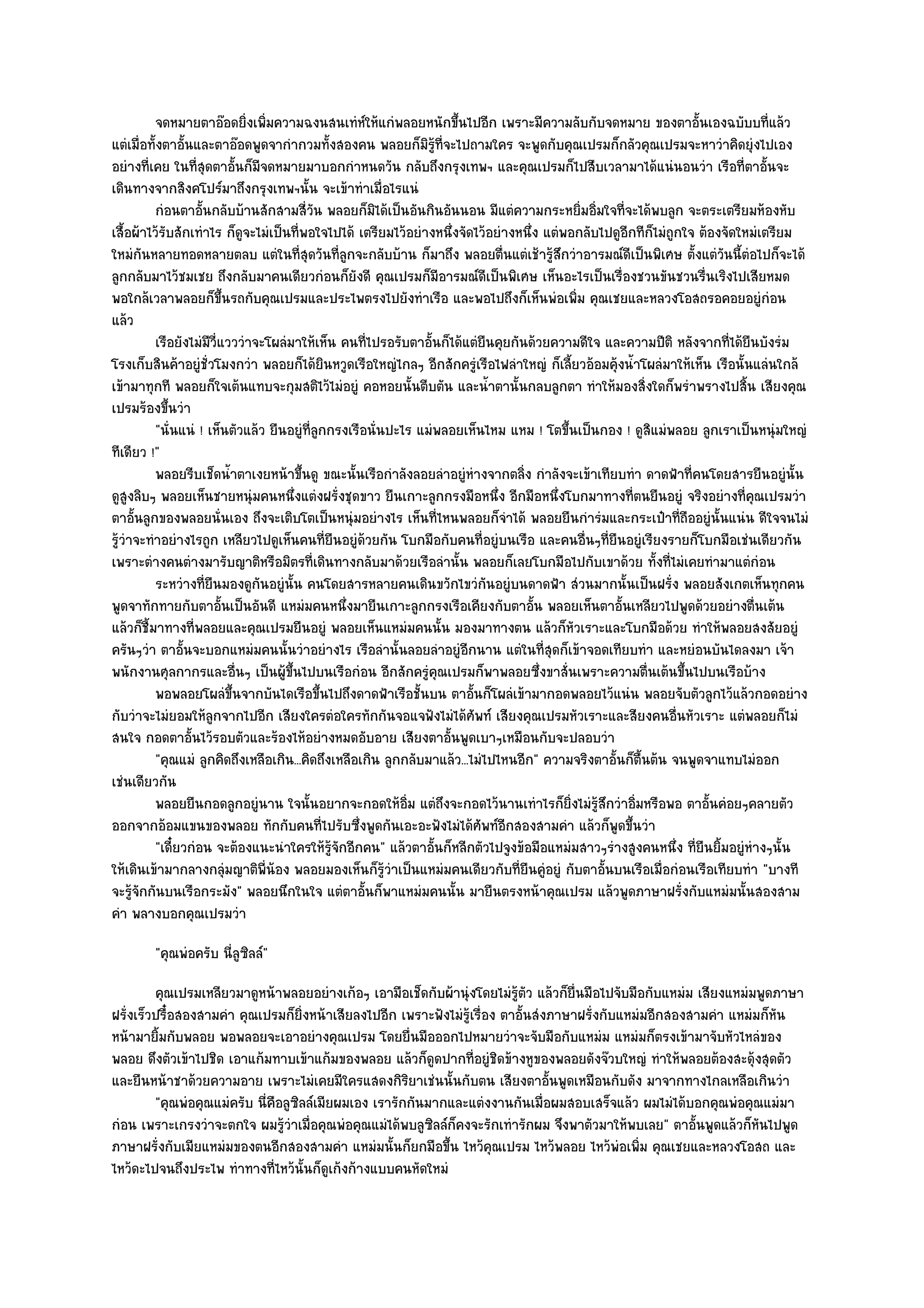 จดหมายตาอ๏อดยิงเพิมความฉงนสนเทํหให๎แกํพลอยหนักขึนไปอีก เพราะมีความลับกับจดหมาย ของตาอั้นเองฉบับบทีแล๎ว
                                 ่ ่                 ๑              ้                                                          ่
แตํเมื่อทั้งตาอั้นและตาอ๏อดพูดจากํากวมทั้งสองคน พลอยก็มิรู๎ที่จะไปถามใคร จะพูดกับคุณเปรมก็กลัวคุณเปรมจะหาวําคิดยุํงไปเอง
อยํางที่เคย ในที่สุดตาอั้นก็มีจดหมายมาบอกกําหนดวัน กลับถึงกรุงเทพฯ และคุณเปรมก็ไปสืบเวลามาได๎แนํนอนวํา เรือที่ตาอั้นจะ
เดินทางจากสิงคโปร๑มาถึงกรุงเทพฯนั้น จะเข๎าทําเมื่อไรแนํ
          กํอนตาอันกลับบ๎านสักสามสี่วน พลอยก็มิได๎เป็นอันกินอันนอน มีแตํความกระหยิมอิมใจทีจะได๎พบลูก จะตระเตรียมห๎องหับ
                    ้                      ั                                                ่ ่ ่
เสื้อผ๎าไว๎รบสักเทําไร ก็ดูจะไมํเป็นที่พอใจไปได๎ เตรียมไว๎อยํางหนึ่งจัดไว๎อยํางหนึ่ง แตํพอกลับไปดูอกทีก็ไมํถูกใจ ต๎องจัดใหมํเตรียม
            ั                                                                                      ี
ใหมํกนหลายทอดหลายตลบ แตํในที่สุดวันที่ลกจะกลับบ๎าน ก็มาถึง พลอยตื่นแตํเช๎ารู๎สึกวําอารมณ๑ดีเป็นพิเศษ ตั้งแตํวนนี้ตํอไปก็จะได๎
       ั                                         ู                                                                   ั
ลูกกลับมาไว๎ชมเชย ถึงกลับมาคนเดียวกํอนก็ยังดี คุณเปรมก็มีอารมณ๑ดีเป็นพิเศษ เห็นอะไรเป็นเรื่องชวนขันชวนรื่นเริงไปเสียหมด
พอใกล๎เวลาพลอยก็ขึ้นรถกับคุณเปรมและประไพตรงไปยังทําเรือ และพอไปถึงก็เห็นพํอเพิ่ม คุณเชยและหลวงโอสถรอคอยอยูํกํอน
แล๎ว
          เรือยังไมํมีว่แวววําจะโผลํมาให๎เห็น คนทีไปรอรับตาอั้นก็ได๎แตํยนคุยกันด๎วยความดีใจ และความปีติ หลังจากทีได๎ยนบังรํม
                          ี                            ่                        ื                                      ่ ื
โรงเก็บสินค๎าอยูํชั่วโมงกวํา พลอยก็ได๎ยินหวูดเรือใหญํไกลๆ อีกสักครูํเรือไฟลําใหญํ ก็เลี้ยวอ๎อมคุ๎งน้ําโผลํมาให๎เห็น เรือนั้นแลํนใกล๎
เข๎ามาทุกที พลอยก็ใจเต๎นแทบจะกุมสติไว๎ไมํอยูํ คอหอยนั้นตีบตัน และน้ําตานั้นกลบลูกตา ทําให๎มองสิ่งใดก็พรําพรางไปสิ้น เสียงคุณ
เปรมร๎องขึ้นวํา
          "นั่นแนํ ! เห็นตัวแล๎ว ยืนอยูํที่ลูกกรงเรือนั่นปะไร แมํพลอยเห็นไหม แหม ! โตขึ้นเป็นกอง ! ดูสิแมํพลอย ลูกเราเป็นหนุํมใหญํ
ทีเดียว !"
          พลอยรีบเช็ดน้าตาเงยหน๎าขึนดู ขณะนั้นเรือกําลังลอยลําอยูํหางจากตลิง กําลังจะเข๎าเทียบทํา ดาดฟ้าที่คนโดยสารยืนอยูํน้น
                            ํ          ้                                ํ         ่                                                ั
ดูสูงลิบๆ พลอยเห็นชายหนุํมคนหนึ่งแตํงฝรั่งชุดขาว ยืนเกาะลูกกรงมือหนึ่ง อีกมือหนึ่งโบกมาทางที่ตนยืนอยูํ จริงอยํางที่คุณเปรมวํา
ตาอั้นลูกของพลอยนั่นเอง ถึงจะเติบโตเป็นหนุํมอยํางไร เห็นที่ไหนพลอยก็จําได๎ พลอยยืนกํารํมและกระเป๋าที่ถืออยูํนั้นแนํน ดีใจจนไมํ
รู๎วําจะทําอยํางไรถูก เหลียวไปดูเห็นคนที่ยืนอยูํด๎วยกัน โบกมือกับคนที่อยูํบนเรือ และคนอื่นๆที่ยืนอยูํเรียงรายก็โบกมือเชํนเดียวกัน
เพราะตํางคนตํางมารับญาติหรือมิตรที่เดินทางกลับมาด๎วยเรือลํานั้น พลอยก็เลยโบกมือไปกับเขาด๎วย ทั้งที่ไมํเคยทํามาแตํกํอน
          ระหวํางที่ยนมองดูกนอยูํน้น คนโดยสารหลายคนเดินขวักไขวํกันอยูํบนดาดฟ้า สํวนมากนั้นเป็นฝรั่ง พลอยสังเกตเห็นทุกคน
                      ื            ั ั
พูดจาทักทายกับตาอั้นเป็นอันดี แหมํมคนหนึ่งมายืนเกาะลูกกรงเรือเคียงกับตาอั้น พลอยเห็นตาอั้นเหลียวไปพูดด๎วยอยํางตื่นเต๎น
แล๎วก็ชี้มาทางที่พลอยและคุณเปรมยืนอยูํ พลอยเห็นแหมํมคนนั้น มองมาทางตน แล๎วก็หัวเราะและโบกมือด๎วย ทําให๎พลอยสงสัยอยูํ
ครันๆวํา ตาอั้นจะบอกแหมํมคนนั้นวําอยํางไร เรือลํานั้นลอยลําอยูํอีกนาน แตํในที่สุดก็เข๎าจอดเทียบทํา และหยํอนบันไดลงมา เจ๎า
พนักงานศุลกากรและอื่นๆ เป็นผู๎ขึ้นไปบนเรือกํอน อีกสักครูํคุณเปรมก็พาพลอยซึ่งขาสั่นเพราะความตื่นเต๎นขึ้นไปบนเรือบ๎าง
          พอพลอยโผลํขนจากบันไดเรือขึนไปถึงดาดฟ้าเรือชั้นบน ตาอันก็โผลํเข๎ามากอดพลอยไว๎แนํน พลอยจับตัวลูกไว๎แล๎วกอดอยําง
                              ้ึ             ้                            ้
กับวําจะไมํยอมให๎ลกจากไปอีก เสียงใครตํอใครทักกันจอแจฟังไมํได๎ศพท๑ เสียงคุณเปรมหัวเราะและสียงคนอื่นหัวเราะ แตํพลอยก็ไมํ
                        ู                                                   ั
สนใจ กอดตาอั้นไว๎รอบตัวและร๎องไห๎อยํางหมดอับอาย เสียงตาอั้นพูดเบาๆเหมือนกับจะปลอบวํา
          "คุณแมํ ลูกคิดถึงเหลือเกิน...คิดถึงเหลือเกิน ลูกกลับมาแล๎ว...ไมํไปไหนอีก" ความจริงตาอั้นก็ตื้นต๎น จนพูดจาแทบไมํออก
เชํนเดียวกัน
          พลอยยืนกอดลูกอยูํนาน ใจนั้นอยากจะกอดให๎อ่ม แตํถึงจะกอดไว๎นานเทําไรก็ยงไมํรสกวําอิมหรือพอ ตาอั้นคํอยๆคลายตัว
                                                            ิ                             ่ิ ๎ ู ึ ่
ออกจากอ๎อมแขนของพลอย ทักกับคนที่ไปรับซึ่งพูดกันเอะอะฟังไมํได๎ศพท๑อีกสองสามคํา แล๎วก็พูดขึ้นวํา
                                                                              ั
          "เดี๋ยวกํอน จะต๎องแนะนําใครให๎รู๎จักอีกคน" แล๎วตาอั้นก็หลีกตัวไปจูงข๎อมือแหมํมสาวๆรํางสูงคนหนึ่ง ที่ยืนยิ้มอยูํหํางๆนั้น
ให๎เดินเข๎ามากลางกลุํมญาติพี่น๎อง พลอยมองเห็นก็รู๎วําเป็นแหมํมคนเดียวกับที่ยืนคูํอยูํ กับตาอั้นบนเรือเมื่อกํอนเรือเทียบทํา "บางที
จะรู๎จักกันบนเรือกระมัง" พลอยนึกในใจ แตํตาอั้นก็พาแหมํมคนนั้น มายืนตรงหน๎าคุณเปรม แล๎วพูดภาษาฝรั่งกับแหมํมนั้นสองสาม
คํา พลางบอกคุณเปรมวํา
        "คุณพํอครับ นี่ลูซิลล๑"
         คุณเปรมเหลียวมาดูหน๎าพลอยอยํางเก๎อๆ เอามือเช็ดกับผ๎านุํงโดยไมํรตว แล๎วก็ย่นมือไปจับมือกับแหมํม เสียงแหมํมพูดภาษา
                                                                            ๎ู ั       ื
ฝรั่งเร็วปรื๋อสองสามคํา คุณเปรมก็ยิ่งหน๎าเสียลงไปอีก เพราะฟังไมํรู๎เรื่อง ตาอั้นสํงภาษาฝรั่งกับแหมํมอีกสองสามคํา แหมํมก็หัน
หน๎ามายิ้มกับพลอย พอพลอยจะเอาอยํางคุณเปรม โดยยื่นมือออกไปหมายวําจะจับมือกับแหมํม แหมํมก็ตรงเข๎ามาจับหัวไหลํของ
พลอย ดึงตัวเข๎าไปชิด เอาแก๎มทาบเข๎าแก๎มของพลอย แล๎วก็ดูดปากที่อยูํชิดข๎างหูของพลอยดังจ๏วบใหญํ ทําให๎พลอยต๎องสะดุ๎งสุดตัว
และยืนหน๎าชาด๎วยความอาย เพราะไมํเคยมีใครแสดงกิริยาเชํนนั้นกับตน เสียงตาอั้นพูดเหมือนกับดัง มาจากทางไกลเหลือเกินวํา
         "คุณพํอคุณแมํครับ นี่คือลูซิลล๑เมียผมเอง เรารักกันมากและแตํงงานกันเมื่อผมสอบเสร็จแล๎ว ผมไมํได๎บอกคุณพํอคุณแมํมา
กํอน เพราะเกรงวําจะตกใจ ผมรู๎วําเมื่อคุณพํอคุณแมํได๎พบลูซิลล๑ก็คงจะรักเทํารักผม จึงพาตัวมาให๎พบเลย" ตาอั้นพูดแล๎วก็หันไปพูด
ภาษาฝรั่งกับเมียแหมํมของตนอีกสองสามคํา แหมํมนั้นก็ยกมือขึ้น ไหว๎คุณเปรม ไหว๎พลอย ไหว๎พํอเพิ่ม คุณเชยและหลวงโอสถ และ
ไหว๎ดะไปจนถึงประไพ ทําทางที่ไหว๎นั้นก็ดูเก๎งก๎างแบบคนหัดใหมํ
 