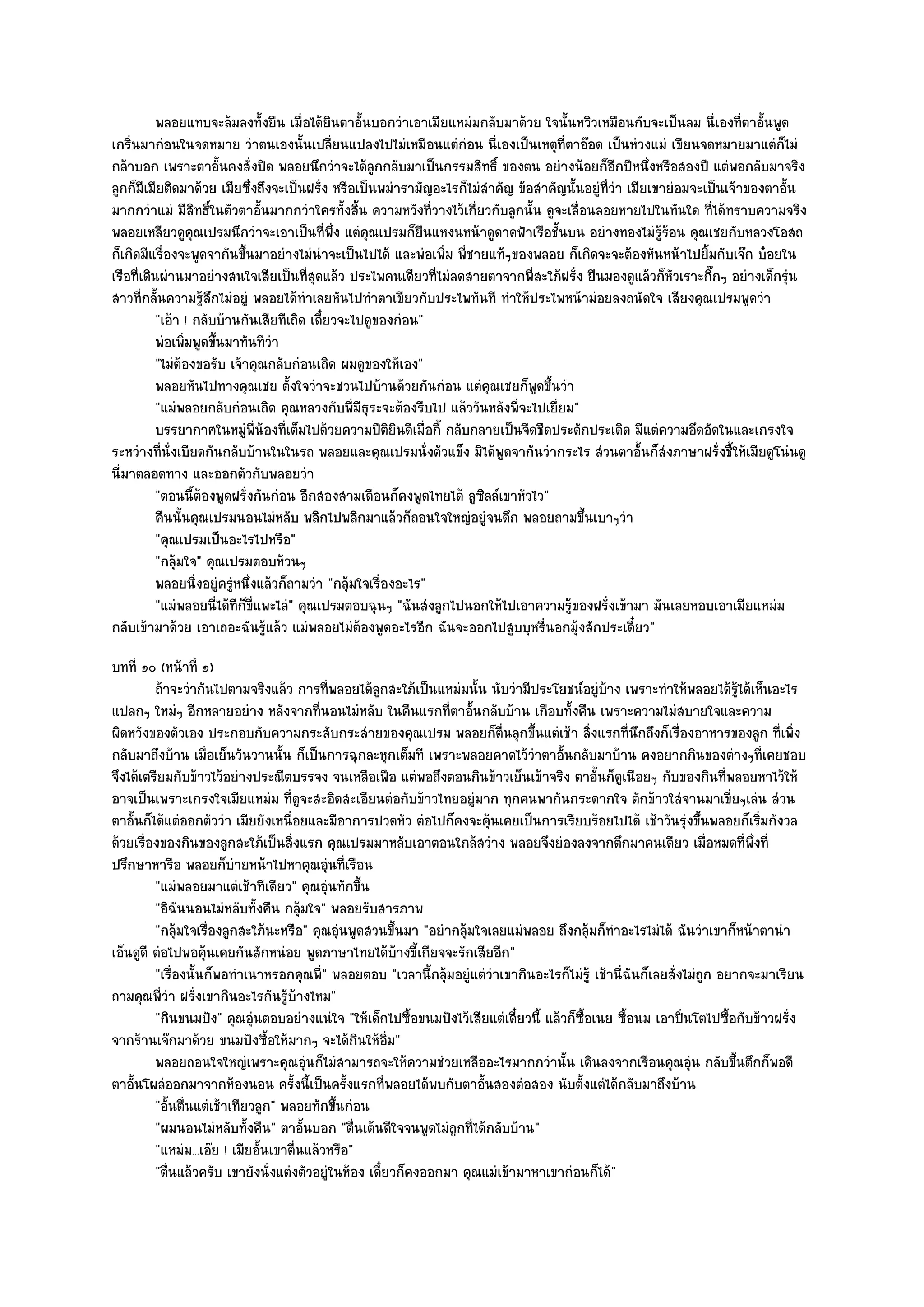 พลอยแทบจะล๎มลงทั้งยืน เมื่อได๎ยนตาอันบอกวําเอาเมียแหมํมกลับมาด๎วย ใจนั้นหวิวเหมือนกับจะเป็นลม นี่เองที่ตาอันพูด
                                              ิ    ้                                                                         ้
เกริ่นมากํอนในจดหมาย วําตนเองนั้นเปลี่ยนแปลงไปไมํเหมือนแตํกํอน นี่เองเป็นเหตุที่ตาอ๏อด เป็นหํวงแมํ เขียนจดหมายมาแตํก็ไมํ
กล๎าบอก เพราะตาอั้นคงสั่งปิด พลอยนึกวําจะได๎ลกกลับมาเป็นกรรมสิทธิ์ ของตน อยํางน๎อยก็อีกปีหนึ่งหรือสองปี แตํพอกลับมาจริง
                                                     ู
ลูกก็มีเมียติดมาด๎วย เมียซึ่งถึงจะเป็นฝรั่ง หรือเป็นพมํารามัญอะไรก็ไมํสําคัญ ข๎อสําคัญนั้นอยูํที่วํา เมียเขายํอมจะเป็นเจ๎าของตาอั้น
มากกวําแมํ มีสิทธิ์ในตัวตาอั้นมากกวําใครทั้งสิ้น ความหวังที่วางไว๎เกี่ยวกับลูกนั้น ดูจะเลื่อนลอยหายไปในทันใด ที่ได๎ทราบความจริง
พลอยเหลียวดูคุณเปรมนึกวําจะเอาเป็นที่พึ่ง แตํคุณเปรมก็ยืนแหงนหน๎าดูดาดฟ้าเรือชั้นบน อยํางทองไมํรู๎ร๎อน คุณเชยกับหลวงโอสถ
ก็เกิดมีแรื่องจะพูดจากันขึ้นมาอยํางไมํนําจะเป็นไปได๎ และพํอเพิ่ม พี่ชายแท๎ๆของพลอย ก็เกิดจะจะต๎องหันหน๎าไปยิ้มกับเจ๏ก บ๐อยใน
เรือที่เดินผํานมาอยํางสนใจเสียเป็นที่สุดแล๎ว ประไพคนเดียวที่ไมํลดสายตาจากพี่สะใภ๎ฝรั่ง ยืนมองดูแล๎วก็หัวเราะกิ๊กๆ อยํางเด็กรุํน
สาวที่กลั้นความรู๎สึกไมํอยูํ พลอยได๎ทําเลยหันไปทําตาเขียวกับประไพทันที ทําให๎ประไพหน๎ามํอยลงถนัดใจ เสียงคุณเปรมพูดวํา
           "เอ๎า ! กลับบ๎านกันเสียทีเถิด เดี๋ยวจะไปดูของกํอน"
           พํอเพิมพูดขึนมาทันทีวา
                 ่     ้          ํ
           "ไมํต๎องขอรับ เจ๎าคุณกลับกํอนเถิด ผมดูของให๎เอง"
           พลอยหันไปทางคุณเชย ตั้งใจวําจะชวนไปบ๎านด๎วยกันกํอน แตํคณเชยก็พดขึนวํา
                                                                        ุ        ู ้
           "แมํพลอยกลับกํอนเถิด คุณหลวงกับพี่มีธุระจะต๎องรีบไป แล๎ววันหลังพี่จะไปเยี่ยม"
           บรรยากาศในหมูพ่นองทีเต็มไปด๎วยความปีตยนดีเมือกี้ กลับกลายเป็นจืดชืดประดักประเดิด มีแตํความอึดอัดในและเกรงใจ
                             ํ ี ๎ ่                   ิิ ่
ระหวํางที่นั่งเบียดกันกลับบ๎านในในรถ พลอยและคุณเปรมนั่งตัวแข็ง มิได๎พูดจากันวํากระไร สํวนตาอั้นก็สํงภาษาฝรั่งชี้ให๎เมียดูโนํนดู
นี่มาตลอดทาง และออกตัวกับพลอยวํา
           "ตอนนี้ต๎องพูดฝรั่งกันกํอน อีกสองสามเดือนก็คงพูดไทยได๎ ลูซิลล๑เขาหัวไว"
           คืนนั้นคุณเปรมนอนไมํหลับ พลิกไปพลิกมาแล๎วก็ถอนใจใหญํอยูํจนดึก พลอยถามขึนเบาๆวํา  ้
           "คุณเปรมเป็นอะไรไปหรือ"
           "กลุ๎มใจ" คุณเปรมตอบห๎วนๆ
           พลอยนิงอยูํครูหนึงแล๎วก็ถามวํา "กลุ๎มใจเรื่องอะไร"
                   ่      ํ ่
           "แมํพลอยนี่ได๎ทีก็ขี่แพะไลํ" คุณเปรมตอบฉุนๆ "ฉันสํงลูกไปนอกให๎ไปเอาความรู๎ของฝรั่งเข๎ามา มันเลยหอบเอาเมียแหมํม
กลับเข๎ามาด๎วย เอาเถอะฉันรู๎แล๎ว แมํพลอยไมํต๎องพูดอะไรอีก ฉันจะออกไปสูบบุหรี่นอกมุ๎งสักประเดี๋ยว"
บทที่ ๑๐ (หน๎าที่ ๑)
         ถ๎าจะวํากันไปตามจริงแล๎ว การทีพลอยได๎ลกสะใภ๎เป็นแหมํมนั้น นับวํามีประโยชน๑อยูํบาง เพราะทําให๎พลอยได๎รได๎เห็นอะไร
                                            ่        ู                                         ๎                           ๎ู
แปลกๆ ใหมํๆ อีกหลายอยําง หลังจากที่นอนไมํหลับ ในคืนแรกที่ตาอั้นกลับบ๎าน เกือบทั้งคืน เพราะความไมํสบายใจและความ
ผิดหวังของตัวเอง ประกอบกับความกระสับกระสํายของคุณเปรม พลอยก็ตื่นลุกขึ้นแตํเช๎า สิ่งแรกที่นึกถึงก็เรื่องอาหารของลูก ที่เพิ่ง
กลับมาถึงบ๎าน เมื่อเย็นวันวานนั้น ก็เป็นการฉุกละหุกเต็มที เพราะพลอยคาดไว๎วําตาอั้นกลับมาบ๎าน คงอยากกินของตํางๆที่เคยชอบ
จึงได๎เตรียมกับข๎าวไว๎อยํางประณีตบรรจง จนเหลือเฟือ แตํพอถึงตอนกินข๎าวเย็นเข๎าจริง ตาอั้นก็ดูเนือยๆ กับของกินที่พลอยหาไว๎ให๎
อาจเป็นเพราะเกรงใจเมียแหมํม ที่ดูจะสะอิดสะเอียนตํอกับข๎าวไทยอยูํมาก ทุกคนพากันกระดากใจ ตักข๎าวใสํจานมาเขี่ยๆเลํน สํวน
ตาอั้นก็ได๎แตํออกตัววํา เมียยังเหนื่อยและมีอาการปวดหัว ตํอไปก็คงจะคุ๎นเคยเป็นการเรียบร๎อยไปได๎ เช๎าวันรุํงขึ้นพลอยก็เริ่มกังวล
ด๎วยเรื่องของกินของลูกสะใภ๎เป็นสิ่งแรก คุณเปรมมาหลับเอาตอนใกล๎สวําง พลอยจึงยํองลงจากตึกมาคนเดียว เมื่อหมดที่พึ่งที่
ปรึกษาหารือ พลอยก็บํายหน๎าไปหาคุณอุํนที่เรือน
         "แมํพลอยมาแตํเช๎าทีเดียว" คุณอุํนทักขึ้น
         "อิฉันนอนไมํหลับทั้งคืน กลุ๎มใจ" พลอยรับสารภาพ
         "กลุ๎มใจเรื่องลูกสะใภ๎นะหรือ" คุณอุํนพูดสวนขึ้นมา "อยํากลุ๎มใจเลยแมํพลอย ถึงกลุ๎มก็ทําอะไรไมํได๎ ฉันวําเขาก็หน๎าตานํา
เอ็นดูดี ตํอไปพอคุ๎นเคยกันสักหนํอย พูดภาษาไทยได๎บ๎างขี้เกียจจะรักเสียอีก"
         "เรื่องนั้นก็พอทําเนาหรอกคุณพี่" พลอยตอบ "เวลานี้กลุ๎มอยูํแตํวําเขากินอะไรก็ไมํรู๎ เช๎านี่ฉันก็เลยสั่งไมํถูก อยากจะมาเรียน
ถามคุณพี่วํา ฝรั่งเขากินอะไรกันรู๎บ๎างไหม"
         "กินขนมปัง" คุณอุํนตอบอยํางแนํใจ "ให๎เด็กไปซื้อขนมปังไว๎เสียแตํเดี๋ยวนี้ แล๎วก็ซ้อเนย ซื้อนม เอาปิ่นโตไปซื้อกับข๎าวฝรั่ง
                                                                                          ื
จากร๎านเจ๏กมาด๎วย ขนมปังซื้อให๎มากๆ จะได๎กินให๎อิ่ม"
         พลอยถอนใจใหญํเพราะคุณอุนก็ไมํสามารถจะให๎ความชํวยเหลืออะไรมากกวํานั้น เดินลงจากเรือนคุณอุน กลับขึนตึกก็พอดี
                                        ํ                                                                       ํ        ้
ตาอั้นโผลํออกมาจากห๎องนอน ครั้งนี้เป็นครั้งแรกที่พลอยได๎พบกับตาอั้นสองตํอสอง นับตั้งแตํได๎กลับมาถึงบ๎าน
         "อั้นตื่นแตํเช๎าเทียวลูก" พลอยทักขึ้นกํอน
         "ผมนอนไมํหลับทั้งคืน" ตาอั้นบอก "ตื่นเต๎นดีใจจนพูดไมํถูกที่ได๎กลับบ๎าน"
         "แหมํม...เอ๏ย ! เมียอั้นเขาตื่นแล๎วหรือ"
         "ตื่นแล๎วครับ เขายังนั่งแตํงตัวอยูํในห๎อง เดี๋ยวก็คงออกมา คุณแมํเข๎ามาหาเขากํอนก็ได๎"
 