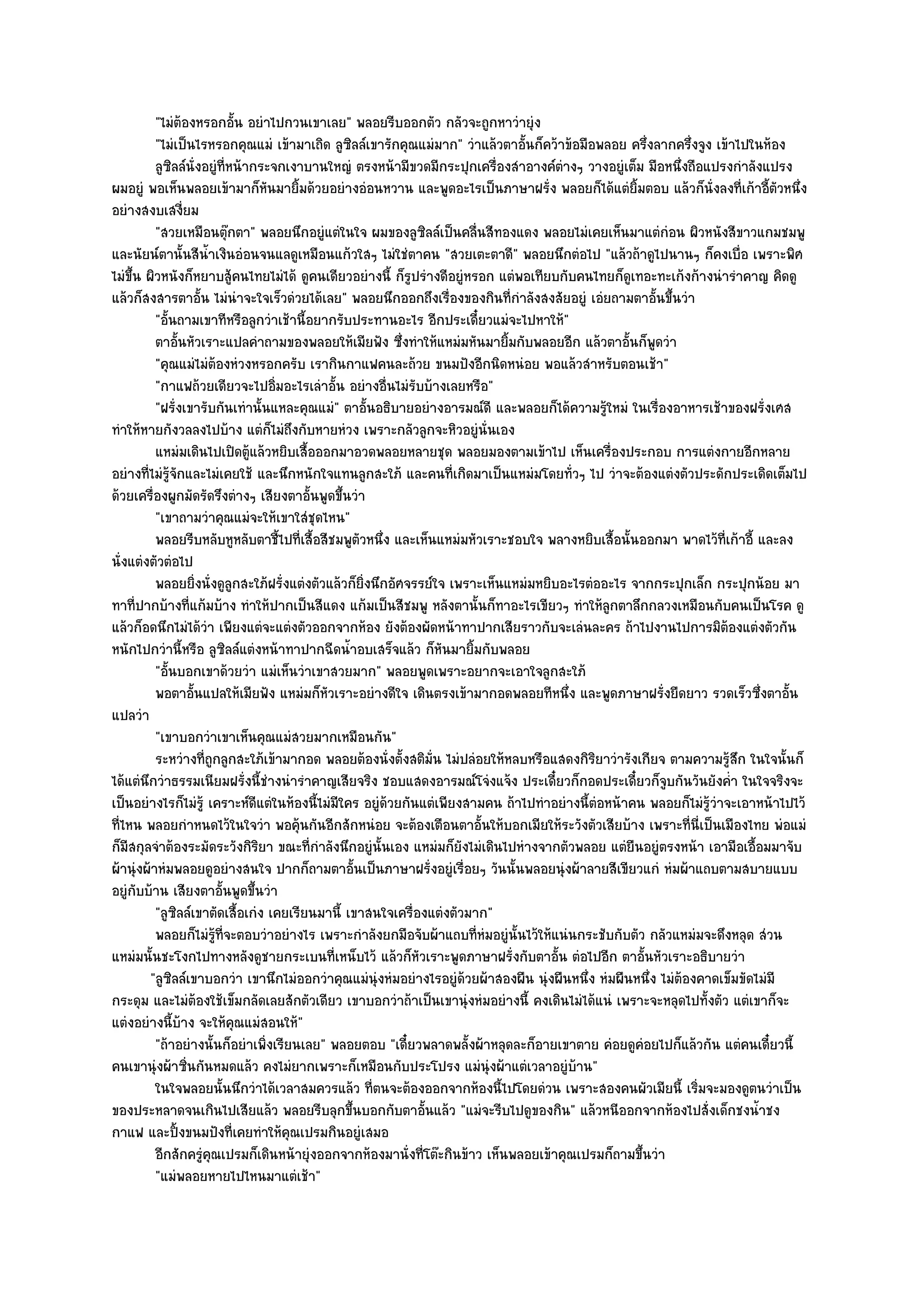 "ไมํต๎องหรอกอั้น อยําไปกวนเขาเลย" พลอยรีบออกตัว กลัวจะถูกหาวํายุํง
          "ไมํเป็นไรหรอกคุณแมํ เข๎ามาเถิด ลูซิลล๑เขารักคุณแมํมาก" วําแล๎วตาอั้นก็คว๎าข๎อมือพลอย ครึ่งลากครึ่งจูง เข๎าไปในห๎อง
          ลูซลล๑น่งอยูํทีหน๎ากระจกเงาบานใหญํ ตรงหน๎ามีขวดมีกระปุกเครืองสําอางค๑ตางๆ วางอยูํเต็ม มือหนึงถือแปรงกําลังแปรง
              ิ ั             ่                                           ่           ํ                      ่
ผมอยูํ พอเห็นพลอยเข๎ามาก็หันมายิ้มด๎วยอยํางอํอนหวาน และพูดอะไรเป็นภาษาฝรั่ง พลอยก็ได๎แตํยิ้มตอบ แล๎วก็นั่งลงที่เก๎าอี้ตัวหนึ่ง
อยํางสงบเสงี่ยม
          "สวยเหมือนตุ๏กตา" พลอยนึกอยูํแตํในใจ ผมของลูซิลล๑เป็นคลื่นสีทองแดง พลอยไมํเคยเห็นมาแตํกํอน ผิวหนังสีขาวแกมชมพู
และนัยน๑ตานั้นสีน้ําเงินอํอนจนแลดูเหมือนแก๎วใสๆ ไมํใชํตาคน "สวยเตะตาดี" พลอยนึกตํอไป "แล๎วถ๎าดูไปนานๆ ก็คงเบื่อ เพราะพิศ
ไมํขึ้น ผิวหนังก็หยาบสู๎คนไทยไมํได๎ ดูคนเดียวอยํางนี้ ก็รูปรํางดีอยูํหรอก แตํพอเทียบกับคนไทยก็ดูเทอะทะเก๎งก๎างนํารําคาญ คิดดู
แล๎วก็สงสารตาอั้น ไมํนําจะใจเร็วดํวยได๎เลย" พลอยนึกออกถึงเรื่องของกินที่กําลังสงสัยอยูํ เอํยถามตาอั้นขึ้นวํา
          "อั้นถามเขาทีหรือลูกวําเช๎านี้อยากรับประทานอะไร อีกประเดี๋ยวแมํจะไปหาให๎"
          ตาอันหัวเราะแปลคําถามของพลอยให๎เมียฟัง ซึงทําให๎แหมํมหันมายิมกับพลอยอีก แล๎วตาอันก็พดวํา
                ้                                         ่                 ้                      ้ ู
          "คุณแมํไมํต๎องหํวงหรอกครับ เรากินกาแฟคนละถ๎วย ขนมปังอีกนิดหนํอย พอแล๎วสําหรับตอนเช๎า"
          "กาแฟถ๎วยเดียวจะไปอิ่มอะไรเลําอั้น อยํางอื่นไมํรับบ๎างเลยหรือ"
          "ฝรั่งเขารับกันเทํานั้นแหละคุณแมํ" ตาอั้นอธิบายอยํางอารมณ๑ดี และพลอยก็ได๎ความรู๎ใหมํ ในเรื่องอาหารเช๎าของฝรั่งเศส
ทําให๎หายกังวลลงไปบ๎าง แตํก็ไมํถึงกับหายหํวง เพราะกลัวลูกจะหิวอยูํนั่นเอง
          แหมํมเดินไปเปิดตูแล๎วหยิบเสื้อออกมาอวดพลอยหลายชุด พลอยมองตามเข๎าไป เห็นเครื่องประกอบ การแตํงกายอีกหลาย
                                ๎
อยํางที่ไมํรู๎จักและไมํเคยใช๎ และนึกหนักใจแทนลูกสะใภ๎ และคนที่เกิดมาเป็นแหมํมโดยทั่วๆ ไป วําจะต๎องแตํงตัวประดักประเดิดเต็มไป
ด๎วยเครื่องผูกมัดรัดรึงตํางๆ เสียงตาอั้นพูดขึ้นวํา
          "เขาถามวําคุณแมํจะให๎เขาใสํชุดไหน"
          พลอยรีบหลับหูหลับตาชี้ไปที่เสื้อสีชมพูตวหนึง และเห็นแหมํมหัวเราะชอบใจ พลางหยิบเสื้อนั้นออกมา พาดไว๎ทีเก๎าอี้ และลง
                                                  ั ่                                                               ่
นั่งแตํงตัวตํอไป
          พลอยยิงนั่งดูลูกสะใภ๎ฝรั่งแตํงตัวแล๎วก็ยงนึกอัศจรรย๑ใจ เพราะเห็นแหมํมหยิบอะไรตํออะไร จากกระปุกเล็ก กระปุกน๎อย มา
                   ่                               ่ิ
ทาที่ปากบ๎างที่แก๎มบ๎าง ทําให๎ปากเป็นสีแดง แก๎มเป็นสีชมพู หลังตานั้นก็ทาอะไรเขียวๆ ทําให๎ลกตาลึกกลวงเหมือนกับคนเป็นโรค ดู
                                                                                               ู
แล๎วก็อดนึกไมํได๎วํา เพียงแตํจะแตํงตัวออกจากห๎อง ยังต๎องผัดหน๎าทาปากเสียราวกับจะเลํนละคร ถ๎าไปงานไปการมิต๎องแตํงตัวกัน
หนักไปกวํานี้หรือ ลูซิลล๑แตํงหน๎าทาปากฉีดน้ําอบเสร็จแล๎ว ก็หันมายิ้มกับพลอย
          "อั้นบอกเขาด๎วยวํา แมํเห็นวําเขาสวยมาก" พลอยพูดเพราะอยากจะเอาใจลูกสะใภ๎
          พอตาอั้นแปลให๎เมียฟัง แหมํมก็หวเราะอยํางดีใจ เดินตรงเข๎ามากอดพลอยทีหนึง และพูดภาษาฝรังยืดยาว รวดเร็วซึงตาอัน
                                           ั                                            ่                 ่                ่ ้
แปลวํา
          "เขาบอกวําเขาเห็นคุณแมํสวยมากเหมือนกัน"
          ระหวํางที่ถูกลูกสะใภ๎เข๎ามากอด พลอยต๎องนั่งตั้งสติมัน ไมํปลํอยให๎หลบหรือแสดงกิรยาวํารังเกียจ ตามความรูสก ในใจนั้นก็
                                                               ่                            ิ                         ๎ึ
ได๎แตํนึกวําธรรมเนียมฝรั่งนี้ชํางนํารําคาญเสียจริง ชอบแสดงอารมณ๑โจํงแจ๎ง ประเดี๋ยวก็กอดประเดี๋ยวก็จูบกันวันยังค่ํา ในใจจริงจะ
เป็นอยํางไรก็ไมํรู๎ เคราะห๑ดีแตํในห๎องนี้ไมํมีใคร อยูํด๎วยกันแตํเพียงสามคน ถ๎าไปทําอยํางนี้ตํอหน๎าคน พลอยก็ไมํรู๎วําจะเอาหน๎าไปไว๎
ที่ไหน พลอยกําหนดไว๎ในใจวํา พอคุ๎นกันอีกสักหนํอย จะต๎องเตือนตาอั้นให๎บอกเมียให๎ระวังตัวเสียบ๎าง เพราะที่นี่เป็นเมืองไทย พํอแมํ
ก็มสกุลจําต๎องระมัดระวังกิริยา ขณะที่กําลังนึกอยูํนั้นเอง แหมํมก็ยังไมํเดินไปหํางจากตัวพลอย แตํยืนอยูํตรงหน๎า เอามือเอื้อมมาจับ
    ี
ผ๎านุํงผ๎าหํมพลอยดูอยํางสนใจ ปากก็ถามตาอั้นเป็นภาษาฝรั่งอยูํเรื่อยๆ วันนั้นพลอยนุํงผ๎าลายสีเขียวแกํ หํมผ๎าแถบตามสบายแบบ
อยูํกบบ๎าน เสียงตาอั้นพูดขึ้นวํา
      ั
          "ลูซิลล๑เขาตัดเสื้อเกํง เคยเรียนมานี้ เขาสนใจเครื่องแตํงตัวมาก"
          พลอยก็ไมํรทีจะตอบวําอยํางไร เพราะกําลังยกมือจับผ๎าแถบทีหมอยูํน้นไว๎ให๎แนํนกระชับกับตัว กลัวแหมํมจะดึงหลุด สํวน
                         ๎ู ่                                          ่ํ     ั
แหมํมนั้นชะโงกไปทางหลังดูชายกระเบนที่เหน็บไว๎ แล๎วก็หัวเราะพูดภาษาฝรั่งกับตาอั้น ตํอไปอีก ตาอั้นหัวเราะอธิบายวํา
         "ลูซิลล๑เขาบอกวํา เขานึกไมํออกวําคุณแมํนุํงหํมอยํางไรอยูํด๎วยผ๎าสองผืน นุํงผืนหนึ่ง หํมผืนหนึ่ง ไมํต๎องคาดเข็มขัดไมํมี
กระดุม และไมํต๎องใช๎เข็มกลัดเลยสักตัวเดียว เขาบอกวําถ๎าเป็นเขานุํงหํมอยํางนี้ คงเดินไมํได๎แนํ เพราะจะหลุดไปทั้งตัว แตํเขาก็จะ
แตํงอยํางนี้บ๎าง จะให๎คุณแมํสอนให๎"
          "ถ๎าอยํางนั้นก็อยําเพิ่งเรียนเลย" พลอยตอบ "เดี๋ยวพลาดพลั้งผ๎าหลุดละก็อายเขาตาย คํอยดูคํอยไปก็แล๎วกัน แตํคนเดี๋ยวนี้
คนเขานุํงผ๎าซิ่นกันหมดแล๎ว คงไมํยากเพราะก็เหมือนกับประโปรง แมํนุํงผ๎าแตํเวลาอยูํบ๎าน"
          ในใจพลอยนั้นนึกวําได๎เวลาสมควรแล๎ว ทีตนจะต๎องออกจากห๎องนี้ไปโดยดํวน เพราะสองคนผัวเมียนี้ เริมจะมองดูตนวําเป็น
                                                      ่                                                         ่
ของประหลาดจนเกินไปเสียแล๎ว พลอยรีบลุกขึ้นบอกกับตาอั้นแล๎ว "แมํจะรีบไปดูของกิน" แล๎วหนีออกจากห๎องไปสั่งเด็กชงน้ําชง
กาแฟ และปิ้งขนมปังที่เคยทําให๎คุณเปรมกินอยูํเสมอ
          อีกสักครูคณเปรมก็เดินหน๎ายุํงออกจากห๎องมานั่งที่โต๏ะกินข๎าว เห็นพลอยเข๎าคุณเปรมก็ถามขึนวํา
                     ํ ุ                                                                             ้
          "แมํพลอยหายไปไหนมาแตํเช๎า"
 