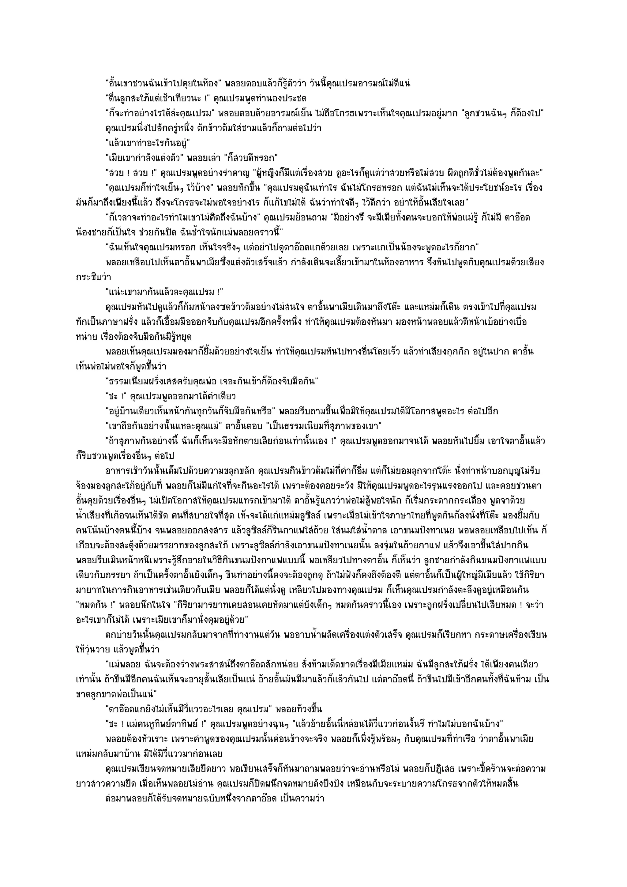 "อั้นเขาชวนฉันเข๎าไปคุยในห๎อง" พลอยตอบแล๎วก็รู๎ตัววํา วันนี้คุณเปรมอารมณ๑ไมํดีแนํ
         "ตื่นลูกสะใภ๎แตํเช๎าเทียวนะ !" คุณเปรมพูดทํานองประชด
         "ก็จะทําอยํางไรได๎ลํะคุณเปรม" พลอยตอบด๎วยอารมณ๑เย็น ไมํถือโกรธเพราะเห็นใจคุณเปรมอยูํมาก "ลูกชวนฉันๆ ก็ต๎องไป"
         คุณเปรมนิงไปสักครูหนึง ตักข๎าวต๎มใสํชามแล๎วก็ถามตํอไปวํา
                     ่         ํ ่
         "แล๎วเขาทําอะไรกันอยูํ"
         "เมียเขากําลังแตํงตัว" พลอยเลํา "ก็สวยดีหรอก"
         "สวย ! สวย !" คุณเปรมพูดอยํางรําคาญ "ผู๎หญิงก็มีแตํเรื่องสวย ดูอะไรก็ดูแตํวําสวยหรือไมํสวย ผิดถูกดีชั่วไมํต๎องพูดกันละ"
         "คุณเปรมก็ทําใจเย็นๆ ไว๎บ๎าง" พลอยทักขึ้น "คุณเปรมดุฉันเทําไร ฉันไมํโกรธหรอก แตํฉันไมํเห็นจะได๎ประโยชน๑อะไร เรื่อง
มันก็มาถึงเพียงนี้แล๎ว ถึงจะโกรธจะไมํพอใจอยํางไร ก็แก๎ไขไมํได๎ ฉันวําทําใจดีๆ ไว๎ดีกวํา อยําให๎อั้นเสียใจเลย"
         "ก็เวลาจะทําอะไรทําไมเขาไมํคิดถึงฉันบ๎าง" คุณเปรมย๎อนถาม "มีอยํางรึ จะมีเมียทั้งคนจะบอกให๎พํอแมํรู๎ ก็ไมํมี ตาอ๏อด
น๎องชายก็เป็นใจ ชํวยกันปิด ฉันช้ําใจนักแมํพลอยคราวนี้"
         "ฉันเห็นใจคุณเปรมหรอก เห็นใจจริงๆ แตํอยําไปดุตาอ๏อดแกด๎วยเลย เพราะแกเป็นน๎องจะพูดอะไรก็ยาก"
         พลอยเหลือบไปเห็นตาอันพาเมียซึงแตํงตัวเสร็จแล๎ว กําลังเดินจะเลี้ยวเข๎ามาในห๎องอาหาร จึงหันไปพูดกับคุณเปรมด๎วยเสียง
                                   ้       ่
กระซิบวํา
         "แนํะเขามากันแล๎วละคุณเปรม !"
         คุณเปรมหันไปดูแล๎วก็ก๎มหน๎าลงซดข๎าวต๎มอยํางไมํสนใจ ตาอันพาเมียเดินมาถึงโต๏ะ และแหมํมก็เดิน ตรงเข๎าไปที่คณเปรม
                                                                        ้                                                    ุ
ทักเป็นภาษาฝรั่ง แล๎วก็เอื้อมมือออกจับกับคุณเปรมอีกครั้งหนึ่ง ทําให๎คุณเปรมต๎องหันมา มองหน๎าพลอยแล๎วตีหน๎าเบ๎อยํางเบื่อ
หนําย เรื่องต๎องจับมือกันมิรู๎หยุด
         พลอยเห็นคุณเปรมมองมาก็ยมด๎วยอยํางใจเย็น ทําให๎คณเปรมหันไปทางอืนโดยเร็ว แล๎วทําเสียงกุกกัก อยูํในปาก ตาอัน
                                       ้ิ                       ุ                     ่                                           ้
เห็นพํอไมํพอใจก็พูดขึ้นวํา
         "ธรรมเนียมฝรั่งเศสครับคุณพํอ เจอะกันเข๎าก็ต๎องจับมือกัน"
         "ชะ !" คุณเปรมพูดออกมาได๎คําเดียว
         "อยูํบ๎านเดียวเห็นหน๎ากันทุกวันก็จับมือกันหรือ" พลอยรีบถามขึ้นเพื่อมิให๎คุณเปรมได๎มีโอกาสพูดอะไร ตํอไปอีก
         "เขาถือกันอยํางนั้นแหละคุณแมํ" ตาอั้นตอบ "เป็นธรรมเนียมที่สุภาพของเขา"
         "ถ๎าสุภาพกันอยํางนี้ ฉันก็เห็นจะมือหักตายเสียกํอนเทํานั้นเอง !" คุณเปรมพูดออกมาจนได๎ พลอยหันไปยิ้ม เอาใจตาอั้นแล๎ว
ก็รีบชวนพูดเรื่องอื่นๆ ตํอไป
         อาหารเช๎าวันนั้นเต็มไปด๎วยความขลุกขลัก คุณเปรมกินข๎าวต๎มไมํกคาก็อ่ม แตํก็ไมํยอมลุกจากโต๏ะ นั่งทําหน๎าบอกบุญไมํรบ
                                                                            ี่ ํ ิ                                                  ั
จ๎องมองลูกสะใภ๎อยูํกบที่ พลอยก็ไมํมีแกํใจที่จะกินอะไรได๎ เพราะต๎องคอยระวัง มิให๎คุณเปรมพูดอะไรรุนแรงออกไป และคอยชวนตา
                       ั
อั้นคุยด๎วยเรื่องอื่นๆ ไมํเปิดโอกาสให๎คุณเปรมแทรกเข๎ามาได๎ ตาอั้นรู๎แกววําพํอไมํสู๎พอใจนัก ก็เริ่มกระดากกระเดื่อง พูดจาด๎วย
น้ําเสียงที่เก๎อจนเห็นได๎ชัด คนที่สบายใจที่สุด เห็ฯจะได๎แกํแหมํมลูซิลล๑ เพราะเมื่อไมํเข๎าใจภาษาไทยที่พูดกันก็ลงนั่งที่โต๏ะ มองยิ้มกับ
คนโน๎นบ๎างคนนี้บ๎าง จนพลอยออกสงสาร แล๎วลูซิลล๑ก็รินกาแฟใสํถ๎วย ใสํนมใสํน้ําตาล เอาขนมปังทาเนย พอพลอยเหลือบไปเห็น ก็
เกือบจะต๎องสะดุ๎งด๎วยมรรยาทของลูกสะใภ๎ เพราะลูซิลล๑กําลังเอาขนมปังทาเนยนั้น ลงจุํมในถ๎วยกาแฟ แล๎วจึงเอาขึ้นใสํปากกิน
พลอยรีบเมินหน๎าหนีเพราะรู๎สึกอายในวิธีกินขนมปังกาแฟแบบนี้ พอเหลียวไปทางตาอั้น ก็เห็นวํา ลูกชายกําลังกินขนมปังกาแฟแบบ
เดียวกับภรรยา ถ๎าเป็นครั้งตาอั้นยังเด็กๆ ขืนทําอยํางนี้คงจะต๎องถูกดุ ถ๎าไมํฟงก็คงถึงต๎องตี แตํตาอั้นก็เป็นผู๎ใหญํมีเมียแล๎ว ใช๎กิริยา
                                                                                ั
มายาทในการกินอาหารเชํนเดียวกับเมีย พลอยก็ได๎แตํนั่งดู เหลียวไปมองทางคุณเปรม ก็เห็นคุณเปรมกําลังตะลึงดูอยูํเหมือนกัน
"หมดกัน !" พลอยนึกในใจ "กิริยามารยาทเคยสอนเคยหัดมาแตํยังเด็กๆ หมดกันคราวนี้เอง เพราะถูกฝรั่งเปลี่ยนไปเสียหมด ! จะวํา
อะไรเขาก็ไมํได๎ เพราะเมียเขาก็มานั่งคุมอยูํด๎วย"
         ตกบํายวันนั้นคุณเปรมกลับมาจากทีทํางานแตํวน พออาบน้าผลัดเครื่องแตํงตัวเสร็จ คุณเปรมก็เรียกหา กระดาษเครื่องเขียน
                                               ่         ั           ํ
ให๎วุํนวาย แล๎วพูดขึ้นวํา
         "แมํพลอย ฉันจะต๎องรํางพระสาสน๑ถึงตาอ๏อดสักหนํอย สั่งห๎ามเด็ดขาดเรื่องมีเมียแหมํม ฉันมีลกสะใภ๎ฝรั่ง ได๎เพียงคนเดียว
                                                                                                       ู
เทํานั้น ถ๎าขืนมีอีกคนฉันเห็นจะอายุสั้นเสียเป็นแนํ อ๎ายอั้นมันมีมาแล๎วก็แล๎วกันไป แตํตาอ๏อดนี่ ถ๎าขืนไปมีเข๎าอีกคนทั้งที่ฉันห๎าม เป็น
ขาดลูกขาดพํอเป็นแนํ"
         "ตาอ๏อดแกยังไมํเห็นมีวี่แววอะไรเลย คุณเปรม" พลอยท๎วงขึ้น
         "ชะ ! แมํคนหูทิพย๑ตาทิพย๑ !" คุณเปรมพูดอยํางฉุนๆ "แล๎วอ๎ายอั้นนี่หลํอนได๎วี่แววกํอนงั้นรึ ทําไมไมํบอกฉันบ๎าง"
         พลอยต๎องหัวเราะ เพราะคําพูดของคุณเปรมนั้นคํอนข๎างจะจริง พลอยก็เพิงรู๎พร๎อมๆ กับคุณเปรมที่ทําเรือ วําตาอั้นพาเมีย
                                                                                    ่
แหมํมกลับมาบ๎าน มิได๎มีวี่แววมากํอนเลย
         คุณเปรมเขียนจดหมายเสียยืดยาว พอเขียนเสร็จก็หนมาถามพลอยวําจะอํานหรือไมํ พลอยก็ปฏิเสธ เพราะขี้คร๎านจะตํอความ
                                                             ั
ยาวสาวความยืด เมื่อเห็นพลอยไมํอําน คุณเปรมก็ปิดผนึกจดหมายดังปึงปัง เหมือนกับจะระบายความโกรธจากตัวให๎หมดสิ้น
         ตํอมาพลอยก็ได๎รบจดหมายฉบับหนึงจากตาอ๏อด เป็นความวํา
                            ั                ่
 