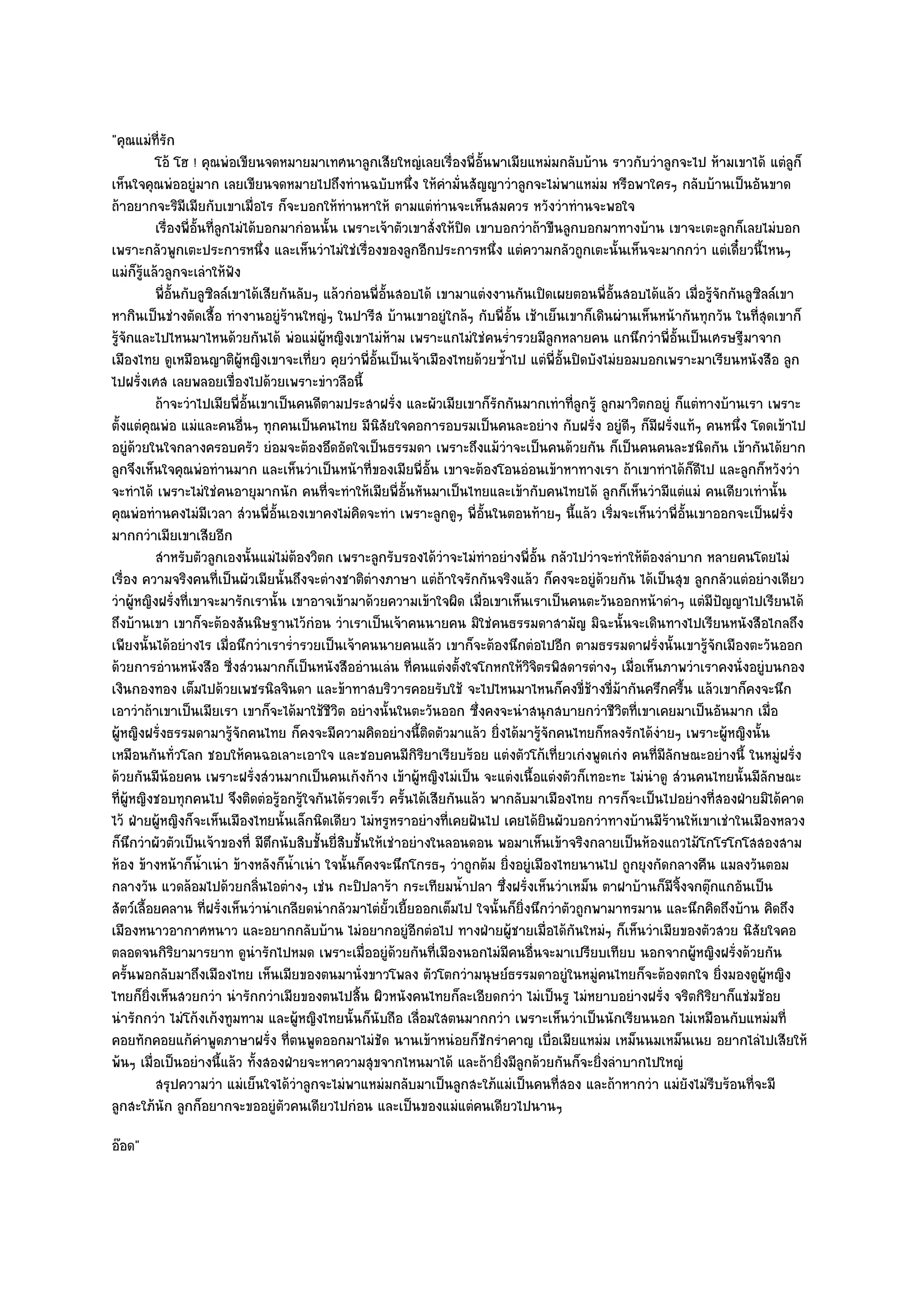 "คุณแมํท่รัก
           ี
          โอ๎ โฮ ! คุณพํอเขียนจดหมายมาเทศนาลูกเสียใหญํเลยเรื่องพี่อั้นพาเมียแหมํมกลับบ๎าน ราวกับวําลูกจะไป ห๎ามเขาได๎ แตํลก็      ู
เห็นใจคุณพํออยูํมาก เลยเขียนจดหมายไปถึงทํานฉบับหนึ่ง ให๎คํามั่นสัญญาวําลูกจะไมํพาแหมํม หรือพาใครๆ กลับบ๎านเป็นอันขาด
ถ๎าอยากจะริมีเมียกับเขาเมื่อไร ก็จะบอกให๎ทํานหาให๎ ตามแตํทํานจะเห็นสมควร หวังวําทํานจะพอใจ
          เรื่องพี่อนทีลกไมํได๎บอกมากํอนนั้น เพราะเจ๎าตัวเขาสั่งให๎ปด เขาบอกวําถ๎าขืนลูกบอกมาทางบ๎าน เขาจะเตะลูกก็เลยไมํบอก
                    ้ั ่ ู                                            ิ
เพราะกลัวพูกเตะประการหนึ่ง และเห็นวําไมํใชํเรื่องของลูกอีกประการหนึ่ง แตํความกลัวถูกเตะนั้นเห็นจะมากกวํา แตํเดี๋ยวนี้ไหนๆ
แมํก็รู๎แล๎วลูกจะเลําให๎ฟัง
          พี่อนกับลูซลล๑เขาได๎เสียกันลับๆ แล๎วกํอนพี่อนสอบได๎ เขามาแตํงงานกันเปิดเผยตอนพี่อนสอบได๎แล๎ว เมื่อรูจกกันลูซลล๑เขา
               ้ั      ิ                                  ้ั                                      ้ั               ๎ั      ิ
หากินเป็นชํางตัดเสื้อ ทํางานอยูํร๎านใหญํๆ ในปารีส บ๎านเขาอยูํใกล๎ๆ กับพี่อั้น เช๎าเย็นเขาก็เดินผํานเห็นหน๎ากันทุกวัน ในที่สุดเขาก็
รู๎จักและไปไหนมาไหนด๎วยกันได๎ พํอแมํผู๎หญิงเขาไมํห๎าม เพราะแกไมํใชํคนร่ํารวยมีลูกหลายคน แกนึกวําพี่อั้นเป็นเศรษฐีมาจาก
เมืองไทย ดูเหมือนญาติผู๎หญิงเขาจะเที่ยว คุยวําพี่อั้นเป็นเจ๎าเมืองไทยด๎วยซ้ําไป แตํพี่อั้นปิดบังไมํยอมบอกเพราะมาเรียนหนังสือ ลูก
ไปฝรั่งเศส เลยพลอยเขื่องไปด๎วยเพราะขําวลือนี้
          ถ๎าจะวําไปเมียพี่อนเขาเป็นคนดีตามประสาฝรัง และผัวเมียเขาก็รกกันมากเทําที่ลกรู๎ ลูกมาวิตกอยูํ ก็แตํทางบ๎านเรา เพราะ
                             ้ั                              ่             ั                  ู
ตั้งแตํคุณพํอ แมํและคนอื่นๆ ทุกคนเป็นคนไทย มีนิสัยใจคอการอบรมเป็นคนละอยําง กับฝรั่ง อยูํดีๆ ก็มฝรั่งแท๎ๆ คนหนึ่ง โดดเข๎าไป
                                                                                                         ี
อยูํด๎วยในใจกลางครอบครัว ยํอมจะต๎องอึดอัดใจเป็นธรรมดา เพราะถึงแม๎วําจะเป็นคนด๎วยกัน ก็เป็นคนคนละชนิดกัน เข๎ากันได๎ยาก
ลูกจึงเห็นใจคุณพํอทํานมาก และเห็นวําเป็นหน๎าที่ของเมียพี่อั้น เขาจะต๎องโอนอํอนเข๎าหาทางเรา ถ๎าเขาทําได๎ก็ดีไป และลูกก็หวังวํา
จะทําได๎ เพราะไมํใชํคนอายุมากนัก คนที่จะทําให๎เมียพี่อั้นหันมาเป็นไทยและเข๎ากับคนไทยได๎ ลูกก็เห็นวํามีแตํแมํ คนเดียวเทํานั้น
คุณพํอทํานคงไมํมีเวลา สํวนพี่อั้นเองเขาคงไมํคิดจะทํา เพราะลูกดูๆ พี่อั้นในตอนท๎ายๆ นี้แล๎ว เริ่มจะเห็นวําพี่อั้นเขาออกจะเป็นฝรั่ง
มากกวําเมียเขาเสียอีก
          สําหรับตัวลูกเองนั้นแมํไมํตองวิตก เพราะลูกรับรองได๎วาจะไมํทําอยํางพี่อน กลัวไปวําจะทําให๎ตองลําบาก หลายคนโดยไมํ
                                       ๎                            ํ               ้ั                 ๎
เรื่อง ความจริงคนที่เป็นผัวเมียนั้นถึงจะตํางชาติตํางภาษา แตํถ๎าใจรักกันจริงแล๎ว ก็คงจะอยูํด๎วยกัน ได๎เป็นสุข ลูกกลัวแตํอยํางเดียว
วําผู๎หญิงฝรั่งที่เขาจะมารักเรานั้น เขาอาจเข๎ามาด๎วยความเข๎าใจผิด เมื่อเขาเห็นเราเป็นคนตะวันออกหน๎าดําๆ แตํมีปัญญาไปเรียนได๎
ถึงบ๎านเขา เขาก็จะต๎องสันนิษฐานไว๎กํอน วําเราเป็นเจ๎าคนนายคน มิใชํคนธรรมดาสามัญ มิฉะนั้นจะเดินทางไปเรียนหนังสือไกลถึง
เพียงนั้นได๎อยํางไร เมื่อนึกวําเราร่ํารวยเป็นเจ๎าคนนายคนแล๎ว เขาก็จะต๎องนึกตํอไปอีก ตามธรรมดาฝรั่งนั้นเขารู๎จักเมืองตะวันออก
ด๎วยการอํานหนังสือ ซี่งสํวนมากก็เป็นหนังสืออํานเลํน ที่คนแตํงตั้งใจโกหกให๎วิจิตรพิสดารตํางๆ เมื่อเห็นภาพวําเราคงนั่งอยูํบนกอง
เงินกองทอง เต็มไปด๎วยเพชรนิลจินดา และข๎าทาสบริวารคอยรับใช๎ จะไปไหนมาไหนก็คงขี่ช๎างขี่ม๎ากันครึกครื้น แล๎วเขาก็คงจะนึก
เอาวําถ๎าเขาเป็นเมียเรา เขาก็จะได๎มาใช๎ชีวิต อยํางนั้นในตะวันออก ซึ่งคงจะนําสนุกสบายกวําชีวิตที่เขาเคยมาเป็นอันมาก เมื่อ
ผู๎หญิงฝรั่งธรรมดามารู๎จักคนไทย ก็คงจะมีความคิดอยํางนี้ติดตัวมาแล๎ว ยิ่งได๎มารู๎จักคนไทยก็หลงรักได๎งํายๆ เพราะผู๎หญิงนั้น
เหมือนกันทั่วโลก ชอบให๎คนฉอเลาะเอาใจ และชอบคนมีกิริยาเรียบร๎อย แตํงตัวโก๎เที่ยวเกํงพูดเกํง คนที่มลกษณะอยํางนี้ ในหมูํฝรั่ง
                                                                                                           ีั
ด๎วยกันมีน๎อยคน เพราะฝรั่งสํวนมากเป็นคนเก๎งก๎าง เข๎าผู๎หญิงไมํเป็น จะแตํงเนื้อแตํงตัวก็เทอะทะ ไมํนําดู สํวนคนไทยนั้นมีลกษณะ  ั
ที่ผู๎หญิงชอบทุกคนไป จึงติดตํอรู๎อกรู๎ใจกันได๎รวดเร็ว ครั้นได๎เสียกันแล๎ว พากลับมาเมืองไทย การก็จะเป็นไปอยํางที่สองฝ่ายมิได๎คาด
ไว๎ ฝ่ายผู๎หญิงก็จะเห็นเมืองไทยนั้นเล็กนิดเดียว ไมํหรูหราอยํางที่เคยฝันไป เคยได๎ยินผัวบอกวําทางบ๎านมีร๎านให๎เขาเชําในเมืองหลวง
ก็นึกวําผัวตัวเป็นเจ๎าของที่ มีตึกนับสิบชั้นยี่สิบชั้นให๎เชําอยํางในลอนดอน พอมาเห็นเข๎าจริงกลายเป็นห๎องแถวไม๎โกโรโกโสสองสาม
ห๎อง ข๎างหน๎าก็น้ําเนํา ข๎างหลังก็น้ําเนํา ใจนั้นก็คงจะนึกโกรธๆ วําถูกต๎ม ยิ่งอยูํเมืองไทยนานไป ถูกยุงกัดกลางคืน แมลงวันตอม
กลางวัน แวดล๎อมไปด๎วยกลิ่นไอตํางๆ เชํน กะปิปลาร๎า กระเทียมน้ําปลา ซึ่งฝรั่งเห็นวําเหม็น ตาฝาบ๎านก็มีจิ้งจกตุ๏กแกอันเป็น
สัตว๑เลื้อยคลาน ที่ฝรั่งเห็นวํานําเกลียดนํากลัวมาไตํยั้วเยี้ยออกเต็มไป ใจนั้นก็ยิ่งนึกวําตัวถูกพามาทรมาน และนึกคิดถึงบ๎าน คิดถึง
เมืองหนาวอากาศหนาว และอยากกลับบ๎าน ไมํอยากอยูํอีกตํอไป ทางฝ่ายผู๎ชายเมื่อได๎กนใหมํๆ ก็เห็นวําเมียของตัวสวย นิสัยใจคอ
                                                                                            ั
ตลอดจนกิริยามารยาท ดูนํารักไปหมด เพราะเมื่ออยูํด๎วยกันที่เมืองนอกไมํมีคนอื่นจะมาเปรียบเทียบ นอกจากผู๎หญิงฝรั่งด๎วยกัน
ครั้นพอกลับมาถึงเมืองไทย เห็นเมียของตนมานั่งขาวโพลง ตัวโตกวํามนุษย๑ธรรมดาอยูํในหมูํคนไทยก็จะต๎องตกใจ ยิ่งมองดูผู๎หญิง
ไทยก็ยิ่งเห็นสวยกวํา นํารักกวําเมียของตนไปสิ้น ผิวหนังคนไทยก็ละเอียดกวํา ไมํเป็นรู ไมํหยาบอยํางฝรั่ง จริตกิริยาก็แชํมช๎อย
นํารักกวํา ไมํโก๎งเก๎งทูมทาม และผู๎หญิงไทยนั้นก็นับถือ เลื่อมใสตนมากกวํา เพราะเห็นวําเป็นนักเรียนนอก ไมํเหมือนกับแหมํมที่
คอยทักคอยแก๎คําพูดภาษาฝรั่ง ที่ตนพูดออกมาไมํชัด นานเข๎าหนํอยก็ชักรําคาญ เบื่อเมียแหมํม เหม็นนมเหม็นเนย อยากไลํไปเสียให๎
พ๎นๆ เมื่อเป็นอยํางนี้แล๎ว ทั้งสองฝ่ายจะหาความสุขจากไหนมาได๎ และถ๎ายิ่งมีลูกด๎วยกันก็จะยิ่งลําบากไปใหญํ
          สรุปความวํา แมํเย็นใจได๎วาลูกจะไมํพาแหมํมกลับมาเป็นลูกสะใภ๎แมํเป็นคนทีสอง และถ๎าหากวํา แมํยงไมํรบร๎อนทีจะมี
                                     ํ                                                   ่                     ั ี       ่
ลูกสะใภ๎นัก ลูกก็อยากจะขออยูํตัวคนเดียวไปกํอน และเป็นของแมํแตํคนเดียวไปนานๆ
อ๏อด"
 