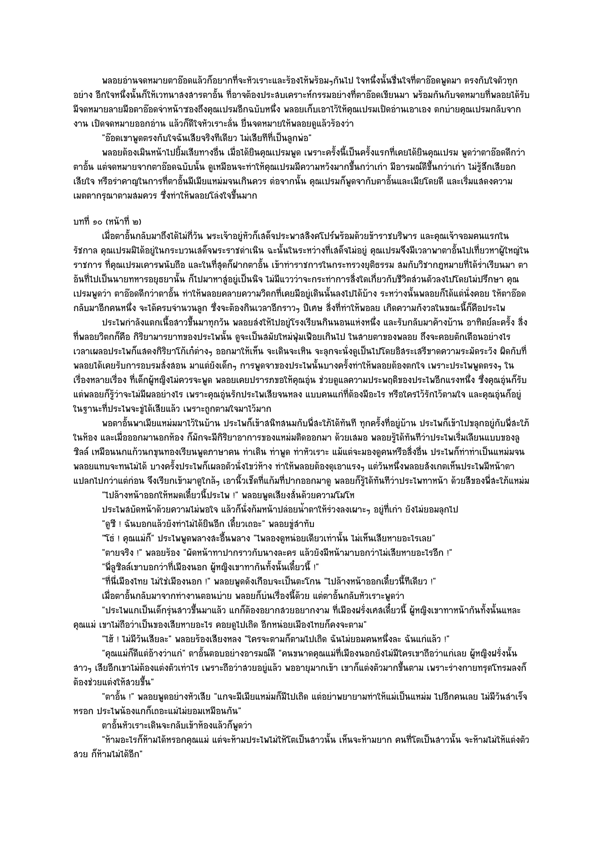 พลอยอํานจดหมายตาอ๏อดแล๎วก็อยากทีจะหัวเราะและร๎องไห๎พร๎อมๆกันไป ใจหนึงนั้นชื่นใจทีตาอ๏อดพูดมา ตรงกับใจตัวทุก
                                              ่                                    ่        ่
อยําง อีกใจหนึ่งนั้นก็ให๎เวทนาสงสารตาอั้น ที่อาจต๎องประสบเคราะห๑กรรมอยํางที่ตาอ๏อดเขียนมา พร๎อมกันกับจดหมายที่พลอยได๎รับ
มีจดหมายลายมือตาอ๏อดจําหน๎าซองถึงคุณเปรมอีกฉบับหนึ่ง พลอยเก็บเอาไว๎ให๎คุณเปรมเปิดอํานเอาเอง ตกบํายคุณเปรมกลับจาก
งาน เปิดจดหมายออกอําน แล๎วก็ดีใจหัวเราะลั่น ยื่นจดหมายให๎พลอยดูแล๎วร๎องวํา
        "อ๏อดเขาพูดตรงกับใจฉันเสียจริงทีเดียว ไมํเสียทีที่เป็นลูกพํอ"
        พลอยต๎องเมินหน๎าไปยิมเสียทางอื่น เมื่อได๎ยนคุณเปรมพูด เพราะครังนี้เป็นครังแรกทีเคยได๎ยนคุณเปรม พูดวําตาอ๏อดดีกวํา
                              ้                    ิ                  ้          ้     ่      ิ
ตาอั้น แตํจดหมายจากตาอ๏อดฉบับนั้น ดูเหมือนจะทําให๎คุณเปรมมีความหวังมากขึ้นกวําเกํา มีอารมณ๑ดีขึ้นกวําเกํา ไมํรู๎สึกเสียอก
เสียใจ หรือรําคาญในการที่ตาอั้นมีเมียแหมํมจนเกินควร ตํอจากนั้น คุณเปรมก็พูดจากับตาอั้นและเมียโดยดี และเริ่มแสดงความ
เมตตากรุณาตามสมควร ซึ่งทําให๎พลอยโลํงใจขึ้นมาก
บทที่ ๑๐ (หน๎าที่ ๒)
         เมื่อตาอั้นกลับมาถึงได๎ไมํกวน พระเจ๎าอยูํหวก็เสด็จประพาสสิงคโปร๑พร๎อมด๎วยข๎าราชบริพาร และคุณเจ๎าจอมคนแรกใน
                                       ี่ ั            ั
รัชกาล คุณเปรมมิได๎อยูํในกระบวนเสด็จพระราชดําเนิน ฉะนั้นในระหวํางที่เสด็จไมํอยูํ คุณเปรมจึงมีเวลาพาตาอั้นไปเที่ยวหาผู๎ใหญํใน
ราชการ ที่คุณเปรมเคารพนับถือ และในที่สุดก็ฝากตาอั้น เข๎าทําราชการในกระทรวงยุติธรรม สมกับวิชากฎหมายที่ได๎ร่ําเรียนมา ตา
อ๎นที่ไปเป็นนายทหารอยุธยานั้น ก็ไปมาหาสูํอยูํเป็นนิจ ไมํมีแวววําจะกระทําการสิ่งใดเกี่ยวกับชีวิตสํวนตัวลงไปโดยไมํปรึกษา คุณ
เปรมพูดวํา ตาอ๏อดดีกวําตาอั้น ทําให๎พลอยคลายความวิตกที่เคยมีอยูํเดินนั้นลงไปได๎บ๎าง ระหวํางนั้นพลอยก็ได๎แตํนั่งคอย ให๎ตาอ๏อด
กลับมาอีกคนหนึ่ง จะได๎ครบจํานวนลูก ซึ่งจะต๎องกินเวลาอีกราวๆ ปีเศษ สิ่งที่ทําให๎พอลย เกิดความกังวลในขณะนี้ก็คือประไพ
         ประไพกําลังแตกเนื้อสาวขึนมาทุกวัน พลอยสํงให๎ไปอยูํโรงเรียนกินนอนแหํงหนึง และรับกลับมาค๎างบ๎าน อาทิตย๑ละครัง สิง
                                     ้                                              ่                                     ้ ่
ที่พลอยวิตกก็คือ กิริยามารยาทของประไพนั้น ดูจะเป็นสมัยใหมํฟุ่มเฟือยเกินไป ในสายตาของพลอย ถึงจะคอยตักเตือนอยํางไร
เวลาเผลอประไพก็แสดงกิริยาโก๎เก๐ตํางๆ ออกมาให๎เห็น จะเดินจะเหิน จะลุกจะนั่งดูเป็นไปโดยอิสระเสรีขาดความระมัดระวัง ผิดกับที่
พลอยได๎เคยรับการอบรมสั่งสอน มาแตํยังเด็กๆ การพูดจาของประไพนั้นบางครั้งทําให๎พลอยต๎องตกใจ เพราะประไพพูดตรงๆ ใน
เรื่องหลายเรื่อง ที่เด็กผู๎หญิงไมํควรจะพูด พลอยเคยปรารภขอให๎คุณอุํน ชํวยดูแลความประพฤติของประไพอีกแรงหนึ่ง ซึ่งคุณอุํนก็รับ
แตํพลอยก็รู๎วําจะไมํมีผลอยํางไร เพราะคุณอุํนรักประไพเสียจนหลง แบบคนแกํที่ต๎องมีอะไร หรือใครไว๎รักไว๎ตามใจ และคุณอุํนก็อยูํ
ในฐานะที่ประไพจะขูํได๎เสียแล๎ว เพราะถูกตามใจมาไว๎มาก
         พอตาอั้นพาเมียแหมํมมาไว๎ในบ๎าน ประไพก็เข๎าสนิทสนมกับพี่สะใภ๎ได๎ทันที ทุกครั้งที่อยูํบาน ประไพก็เข๎าไปขลุกอยูํกับพี่สะใภ๎
                                                                                              ๎
ในห๎อง และเมื่อออกมานอกห๎อง ก็มกจะมีกิริยาอาการของแหมํมติดออกมา ด๎วยเสมอ พลอยรู๎ได๎ทันทีวําประไพเริ่มเลียนแบบของลู
                                            ั
ซิลล๑ เหมือนนกแก๎วนกขุนทองเรียนพูดภาษาคน ทําเดิน ทําพูด ทําหัวเราะ แม๎แตํจะมองดูคนหรือสิ่งอื่น ประไพก็ทําทําเป็นแหมํมจน
พลอยแทบจะทนไมํได๎ บางครั้งประไพก็เผลอตัวนั่งไขวํห๎าง ทําให๎พลอยต๎องดุเอาแรงๆ แตํวันหนึ่งพลอยสังเกตเห็นประไพมีหน๎าตา
แปลกไปกวําแตํกํอน จึงเรียกเข๎ามาดูใกล๎ๆ เอานิ้วเช็ดที่แก๎มที่ปากออกมาดู พลอยก็รู๎ได๎ทันทีวําประไพทาหน๎า ด๎วยสีของพี่สะใภ๎แหมํม
         "ไปล๎างหน๎าออกให๎หมดเดี๋ยวนี้ประไพ !" พลอยพูดเสียงสั่นด๎วยความโมโห
         ประไพสบัดหน๎าด๎วยความไมํพอใจ แล๎วก็น่งก๎มหน๎าปลํอยน้าตาให๎รวงลงเผาะๆ อยูํทีเกํา ยังไมํยอมลุกไป
                                                     ั                ํ     ํ           ่
         "ดูซี ! ฉันบอกแล๎วยังทําไมํได๎ยินอีก เดี๋ยวเถอะ" พลอยขูํสําทับ
         "โธํ ! คุณแมํก" ประไพพูดพลางสะอื้นพลาง "ไพลองดูหนํอยเดียวเทํานั้น ไมํเห็นเสียหายอะไรเลย"
                         ็
         "ตายจริง !" พลอยร๎อง "ผัดหน๎าทาปากราวกับนางละคร แล๎วยังมีหน๎ามาบอกวําไมํเสียหายอะไรอีก !"
         "พี่ลซิลล๑เขาบอกวําที่เมืองนอก ผู๎หญิงเขาทากันทั้งนั้นเดี๋ยวนี้ !"
              ู
         "ที่นี่เมืองไทย ไมํใชํเมืองนอก !" พลอยพูดดังเกือบจะเป็นตะโกน "ไปล๎างหน๎าออกเดี๋ยวนี้ทีเดียว !"
         เมื่อตาอั้นกลับมาจากทํางานตอนบําย พลอยก็บนเรื่องนี้ดวย แตํตาอันกลับหัวเราะพูดวํา
                                                         ํ          ๎         ้
         "ประไพแกเป็นเด็กรุํนสาวขึ้นมาแล๎ว แกก็ต๎องอยากสวยอยากงาม ที่เมืองฝรั่งเศสเดี๋ยวนี้ ผู๎หญิงเขาทาหน๎ากันทั้งนั้นแหละ
คุณแมํ เขาไมํถอวําเป็นของเสียหายอะไร คอยดูไปเถิด อีกหนํอยเมืองไทยก็คงจะตาม"
                   ื
         "ไฮ๎ ! ไมํมีวันเสียละ" พลอยร๎องเสียงหลง "ใครจะตามก็ตามไปเถิด ฉันไมํยอมคนหนึ่งละ ฉันแกํแล๎ว !"
         "คุณแมํก็ดีแตํอ๎างวําแกํ" ตาอั้นตอบอยํางอารมณ๑ดี "คนขนาดคุณแมํท่เมืองนอกยังไมํมีใครเขาถือวําแกํเลย ผู๎หญิงฝรั่งนั้น
                                                                                ี
สาวๆ เสียอีกเขาไมํต๎องแตํงตัวเทําไร เพราะถือวําสวยอยูํแล๎ว พออายุมากเข๎า เขาก็แตํงตัวมากขึ้นตาม เพราะรํางกายทรุดโทรมลงก็
ต๎องชํวยแตํงให๎สวยขึ้น"
         "ตาอั้น !" พลอยพูดอยํางหัวเสีย "แกจะมีเมียแหมํมก็มีไปเถิด แตํอยําพยายามทําให๎แมํเป็นแหมํม ไปอีกคนเลย ไมํมีวันสําเร็จ
หรอก ประไพน๎องแกก็เถอะแมํไมํยอมเหมือนกัน"
         ตาอันหัวเราะเดินจะกลับเข๎าห๎องแล๎วก็พดวํา
                ้                                 ู
         "ห๎ามอะไรก็ห๎ามได๎หรอกคุณแมํ แตํจะห๎ามประไพไมํให๎โตเป็นสาวนั้น เห็นจะห๎ามยาก คนที่โตเป็นสาวนั้น จะห๎ามไมํให๎แตํงตัว
สวย ก็ห๎ามไมํได๎อีก"
 