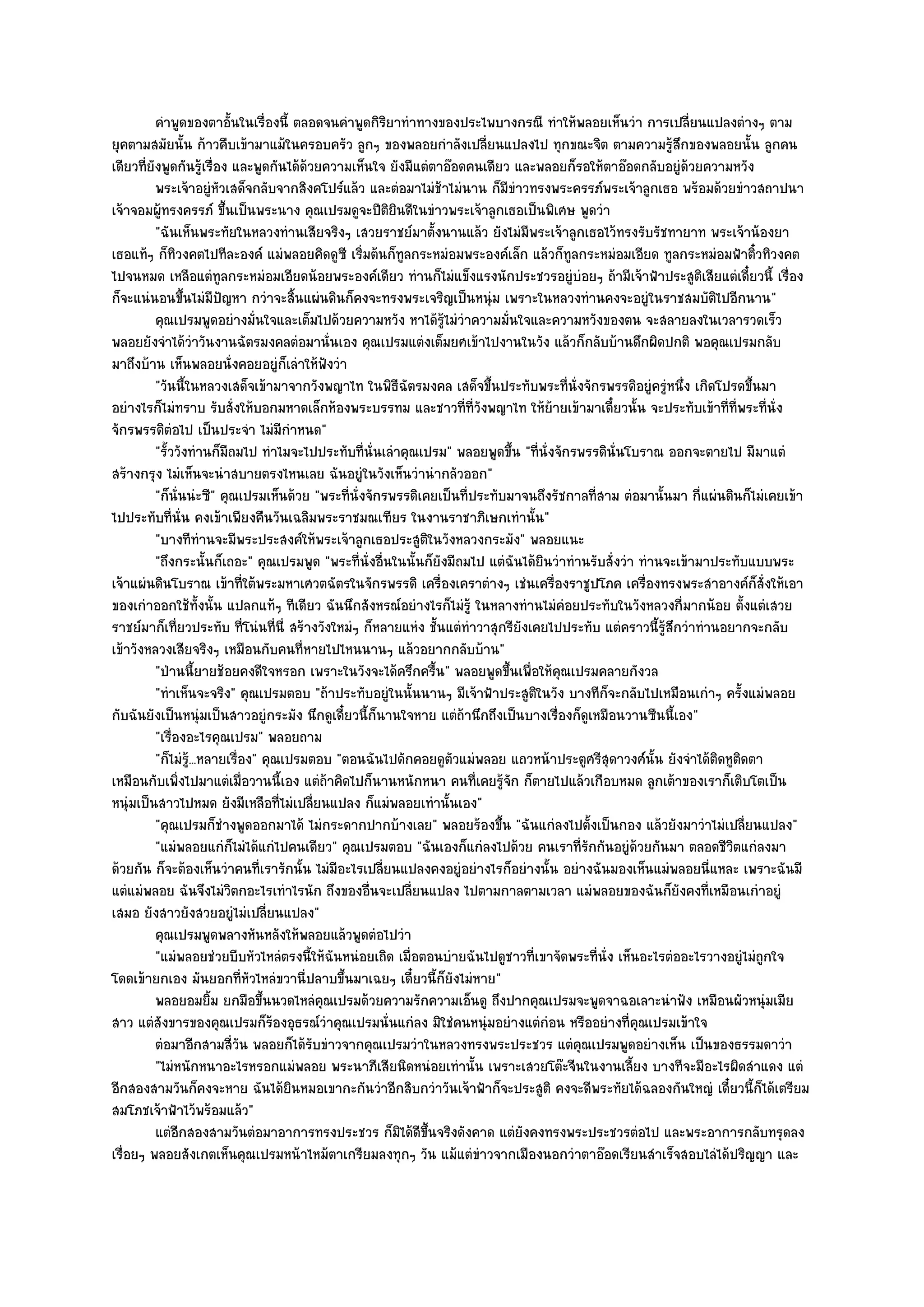 คําพูดของตาอั้นในเรื่องนี้ ตลอดจนคําพูดกิรยาทําทางของประไพบางกรณี ทําให๎พลอยเห็นวํา การเปลี่ยนแปลงตํางๆ ตาม
                                                       ิ
ยุคตามสมัยนั้น ก๎าวคืบเข๎ามาแม๎ในครอบครัว ลูกๆ ของพลอยกําลังเปลี่ยนแปลงไป ทุกขณะจิต ตามความรู๎สึกของพลอยนั้น ลูกคน
เดียวที่ยังพูดกันรู๎เรื่อง และพูดกันได๎ด๎วยความเห็นใจ ยังมีแตํตาอ๏อดคนเดียว และพลอยก็รอให๎ตาอ๏อดกลับอยูํด๎วยความหวัง
          พระเจ๎าอยูํหวเสด็จกลับจากสิงคโปร๑แล๎ว และตํอมาไมํชาไมํนาน ก็มีขาวทรงพระครรภ๑พระเจ๎าลูกเธอ พร๎อมด๎วยขําวสถาปนา
                           ั                                      ๎           ํ
เจ๎าจอมผู๎ทรงครรภ๑ ขึ้นเป็นพระนาง คุณเปรมดูจะปีติยินดีในขําวพระเจ๎าลูกเธอเป็นพิเศษ พูดวํา
          "ฉันเห็นพระทัยในหลวงทํานเสียจริงๆ เสวยราชย๑มาตั้งนานแล๎ว ยังไมํมีพระเจ๎าลูกเธอไว๎ทรงรับรัชทายาท พระเจ๎าน๎องยา
เธอแท๎ๆ ก็ทิวงคตไปทีละองค๑ แมํพลอยคิดดูซี เริ่มต๎นก็ทูลกระหมํอมพระองค๑เล็ก แล๎วก็ทูลกระหมํอมเอียด ทูลกระหมํอมฟ้าติ๋วทิวงคต
ไปจนหมด เหลือแตํทูลกระหมํอมเอียดน๎อยพระองค๑เดียว ทํานก็ไมํแข็งแรงนักประชวรอยูํบํอยๆ ถ๎ามีเจ๎าฟ้าประสูติเสียแตํเดี๋ยวนี้ เรื่อง
ก็จะแนํนอนขึ้นไมํมีปญหา กวําจะสิ้นแผํนดินก็คงจะทรงพระเจริญเป็นหนุํม เพราะในหลวงทํานคงจะอยูํในราชสมบัติไปอีกนาน"
                             ั
          คุณเปรมพูดอยํางมั่นใจและเต็มไปด๎วยความหวัง หาได๎รไมํวาความมันใจและความหวังของตน จะสลายลงในเวลารวดเร็ว
                                                                    ๎ู ํ    ่
พลอยยังจําได๎วําวันงานฉัตรมงคลตํอมานั่นเอง คุณเปรมแตํงเต็มยศเข๎าไปงานในวัง แล๎วก็กลับบ๎านดึกผิดปกติ พอคุณเปรมกลับ
มาถึงบ๎าน เห็นพลอยนั่งคอยอยูํก็เลําให๎ฟังวํา
          "วันนี้ในหลวงเสด็จเข๎ามาจากวังพญาไท ในพิธีฉัตรมงคล เสด็จขึ้นประทับพระที่นั่งจักรพรรดิอยูํครูํหนึ่ง เกิดโปรดขึ้นมา
อยํางไรก็ไมํทราบ รับสั่งให๎บอกมหาดเล็กห๎องพระบรรทม และชาวที่ที่วังพญาไท ให๎ย๎ายเข๎ามาเดี๋ยวนั้น จะประทับเข๎าที่ที่พระที่นั่ง
จักรพรรดิตํอไป เป็นประจํา ไมํมีกําหนด"
          "รั้ววังทํานก็มีถมไป ทําไมจะไปประทับที่นั่นเลําคุณเปรม" พลอยพูดขึ้น "ที่นั่งจักรพรรดินั่นโบราณ ออกจะตายไป มีมาแตํ
สร๎างกรุง ไมํเห็นจะนําสบายตรงไหนเลย ฉันอยูํในวังเห็นวํานํากลัวออก"
          "ก็นั่นนํะซี" คุณเปรมเห็นด๎วย "พระที่นั่งจักรพรรดิเคยเป็นที่ประทับมาจนถึงรัชกาลที่สาม ตํอมานั้นมา กี่แผํนดินก็ไมํเคยเข๎า
ไปประทับที่นั่น คงเข๎าเพียงคืนวันเฉลิมพระราชมณเฑียร ในงานราชาภิเษกเทํานั้น"
          "บางทีทํานจะมีพระประสงค๑ให๎พระเจ๎าลูกเธอประสูติในวังหลวงกระมัง" พลอยแนะ
          "ถึงกระนั้นก็เถอะ" คุณเปรมพูด "พระที่นั่งอื่นในนั้นก็ยังมีถมไป แตํฉันได๎ยินวําทํานรับสั่งวํา ทํานจะเข๎ามาประทับแบบพระ
เจ๎าแผํนดินโบราณ เข๎าที่ใต๎พระมหาเศวตฉัตรในจักรพรรดิ เครื่องเคราตํางๆ เชํนเครื่องราชูปโภค เครื่องทรงพระสําอางค๑ก็สั่งให๎เอา
ของเกําออกใช๎ทั้งนั้น แปลกแท๎ๆ ทีเดียว ฉันนึกสังหรณ๑อยํางไรก็ไมํรู๎ ในหลางทํานไมํคํอยประทับในวังหลวงกี่มากน๎อย ตั้งแตํเสวย
ราชย๑มาก็เที่ยวประทับ ที่โนํนที่นี่ สร๎างวังใหมํๆ ก็หลายแหํง ชั้นแตํทําวาสุกรียังเคยไปประทับ แตํคราวนี้รู๎สึกวําทํานอยากจะกลับ
เข๎าวังหลวงเสียจริงๆ เหมือนกับคนที่หายไปไหนนานๆ แล๎วอยากกลับบ๎าน"
          "ป่านนี้ยายช๎อยคงดีใจหรอก เพราะในวังจะได๎ครึกครื้น" พลอยพูดขึ้นเพื่อให๎คุณเปรมคลายกังวล
          "ทําเห็นจะจริง" คุณเปรมตอบ "ถ๎าประทับอยูํในนั้นนานๆ มีเจ๎าฟ้าประสูติในวัง บางทีก็จะกลับไปเหมือนเกําๆ ครั้งแมํพลอย
กับฉันยังเป็นหนุํมเป็นสาวอยูํกระมัง นึกดูเดี๋ยวนี้ก็นานใจหาย แตํถ๎านึกถึงเป็นบางเรื่องก็ดูเหมือนวานซืนนี้เอง"
          "เรื่องอะไรคุณเปรม" พลอยถาม
          "ก็ไมํร.ู๎ ..หลายเรื่อง" คุณเปรมตอบ "ตอนฉันไปดักคอยดูตัวแมํพลอย แถวหน๎าประตูศรีสุดาวงศ๑นั้น ยังจําได๎ติดหูติดตา
เหมือนกับเพิ่งไปมาแตํเมื่อวานนี้เอง แตํถ๎าคิดไปก็นานหนักหนา คนที่เคยรู๎จัก ก็ตายไปแล๎วเกือบหมด ลูกเต๎าของเราก็เติบโตเป็น
หนุํมเป็นสาวไปหมด ยังมีเหลือที่ไมํเปลี่ยนแปลง ก็แมํพลอยเทํานั้นเอง"
          "คุณเปรมก็ชํางพูดออกมาได๎ ไมํกระดากปากบ๎างเลย" พลอยร๎องขึ้น "ฉันแกํลงไปตั้งเป็นกอง แล๎วยังมาวําไมํเปลี่ยนแปลง"
          "แมํพลอยแกํก็ไมํได๎แกํไปคนเดียว" คุณเปรมตอบ "ฉันเองก็แกํลงไปด๎วย คนเราที่รักกันอยูํด๎วยกันมา ตลอดชีวิตแกํลงมา
ด๎วยกัน ก็จะต๎องเห็นวําคนที่เรารักนั้น ไมํมีอะไรเปลี่ยนแปลงคงอยูํอยํางไรก็อยํางนั้น อยํางฉันมองเห็นแมํพลอยนี่แหละ เพราะฉันมี
แตํแมํพลอย ฉันจึงไมํวิตกอะไรเทําไรนัก ถึงของอื่นจะเปลี่ยนแปลง ไปตามกาลตามเวลา แมํพลอยของฉันก็ยังคงที่เหมือนเกําอยูํ
เสมอ ยังสาวยังสวยอยูํไมํเปลี่ยนแปลง"
          คุณเปรมพูดพลางหันหลังให๎พลอยแล๎วพูดตํอไปวํา
          "แมํพลอยชํวยบีบหัวไหลํตรงนี้ให๎ฉันหนํอยเถิด เมื่อตอนบํายฉันไปดูชาวที่เขาจัดพระที่นั่ง เห็นอะไรตํออะไรวางอยูํไมํถูกใจ
โดดเข๎ายกเอง มันยอกที่หัวไหลํขวานี่ปลาบขึ้นมาเฉยๆ เดี๋ยวนี้ก็ยังไมํหาย"
          พลอยอมยิม ยกมือขึนนวดไหลํคณเปรมด๎วยความรักความเอ็นดู ถึงปากคุณเปรมจะพูดจาฉอเลาะนําฟัง เหมือนผัวหนุํมเมีย
                         ้         ้         ุ
สาว แตํสังขารของคุณเปรมก็ร๎องอุธรณ๑วําคุณเปรมนั่นแกํลง มิใชํคนหนุํมอยํางแตํกํอน หรืออยํางที่คุณเปรมเข๎าใจ
          ตํอมาอีกสามสี่วน พลอยก็ได๎รบขําวจากคุณเปรมวําในหลวงทรงพระประชวร แตํคณเปรมพูดอยํางเห็น เป็นของธรรมดาวํา
                               ั           ั                                               ุ
          "ไมํหนักหนาอะไรหรอกแมํพลอย พระนาภีเสียนิดหนํอยเทํานั้น เพราะเสวยโต๏ะจีนในงานเลี้ยง บางทีจะมีอะไรผิดสําแดง แตํ
อีกสองสามวันก็คงจะหาย ฉันได๎ยินหมอเขากะกันวําอีกสิบกวําวันเจ๎าฟ้าก็จะประสูติ คงจะดีพระทัยได๎ฉลองกันใหญํ เดี๋ยวนี้ก็ได๎เตรียม
สมโภชเจ๎าฟ้าไว๎พร๎อมแล๎ว"
          แตํอกสองสามวันตํอมาอาการทรงประชวร ก็มิได๎ดขนจริงดังคาด แตํยงคงทรงพระประชวรตํอไป และพระอาการกลับทรุดลง
                ี                                            ี ้ึ               ั
เรื่อยๆ พลอยสังเกตเห็นคุณเปรมหน๎าไหม๎ตาเกรียมลงทุกๆ วัน แม๎แตํขําวจากเมืองนอกวําตาอ๏อดเรียนสําเร็จสอบไลํได๎ปริญญา และ
 