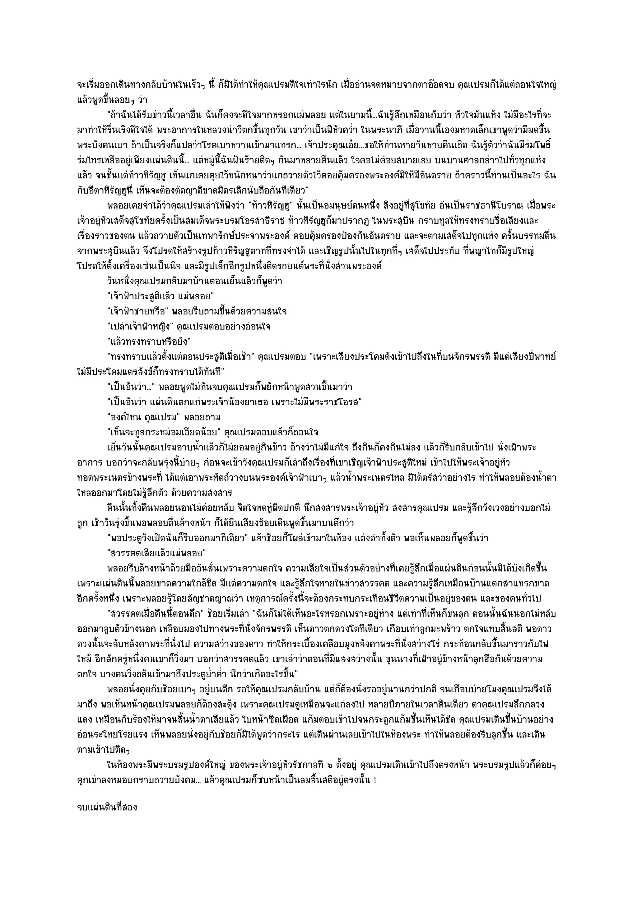 จะเริ่มออกเดินทางกลับบ๎านในเร็วๆ นี้ ก็มิได๎ทําให๎คุณเปรมดีใจเทําไรนัก เมื่ออํานจดหมายจากตาอ๏อดจบ คุณเปรมก็ได๎แตํถอนใจใหญํ
แล๎วพูดขึ้นลอยๆ วํา
          "ถ๎าฉันได๎รับขําวนี้เวลาอื่น ฉันก็คงจะดีใจมากหรอกแมํพลอย แตํในยามนี้...ฉันรู๎สึกเหมือนกับวํา หัวใจมันแห๎ง ไมํมีอะไรที่จะ
มาทําให๎รื่นเริงดีใจได๎ พระอาการในหลวงนําวิตกขึ้นทุกวัน เขาวําเป็นฝีหัวคว่ํา ในพระนาภี เมื่อวานนี้เองมหาดเล็กเขาพูดวํามีมดขึ้น
พระบังคนเบา ถ๎าเป็นจริงก็แปลวําโรคเบาหวานเข๎ามาแทรก... เจ๎าประคุณเอ๐ย...ขอให๎ทํานหายวันหายคืนเถิด ฉันรู๎ตัววําฉันมีรํมโพธิ์
รํมไทรเหลืออยูํเพียงแผํนดินนี้... แตํหมูํนี้ฉันฝันร๎ายติดๆ กันมาหลายคืนแล๎ว ใจคอไมํคํอยสบายเลย บนบานศาลกลําวไปทั่วทุกแหํง
แล๎ว จนชั้นแตํท๎าวหิรัญฮู เห็นแกเคยคุยไว๎หนักหนาวําแกถวายตัวไว๎คอยคุ๎มครองพระองค๑มิให๎มีอันตราย ถ๎าคราวนี้ทํานเป็นอะไร ฉัน
กับอีตาหิรัญฮูนี่ เห็นจะต๎องตัดญาติขาดมิตรเลิกนับถือกันทีเดียว"
          พลอยเคยจําได๎วาคุณเปรมเลําให๎ฟงวํา "ท๎าวหิรัญฮู" นั้นเป็นอมนุษย๑ตนหนึ่ง สิงอยูํที่สุโขทัย อันเป็นราชธานีโบราณ เมื่อพระ
                           ํ                   ั
เจ๎าอยูํหัวเสด็จสุโขทัยครั้งเป็นสมเด็จพระบรมโอรสาธิราช ท๎าวหิรัญฮูก็มาปรากฏ ในพระสุบิน กราบทูลให๎ทรงทราบชื่อเสียงและ
เรื่องราวของตน แล๎วถวายตัวเป็นเทพารักษ๑ประจําพระองค๑ คอยคุ๎มครองป้องกันอันตราย และจะตามเสด็จไปทุกแหํง ครั้นบรรทมตื่น
จากพระสุบินแล๎ว จึงโปรดให๎สร๎างรูปท๎าวหิรัญฮูตาทที่ทรงจําได๎ และเชิญรูปนั้นไปในทุกที่ๆ เสด็จไปประทับ ที่พญาไทก็มีรูปใหญํ
โปรดให๎ตั้งเครื่องเซํนเป็นนิจ และมีรูปเล็กอีกรูปหนึ่งติดรถยนต๑พระที่นั่งสํวนพระองค๑
          วันหนึงคุณเปรมกลับมาบ๎านตอนเย็นแล๎วก็พดวํา
                  ่                                      ู
          "เจ๎าฟัาประสูติแล๎ว แมํพลอย"
          "เจ๎าฟัาชายหรือ" พลอยรีบถามขึ้นด๎วยความสนใจ
          "เปลําเจ๎าฟ้าหญิง" คุณเปรมตอบอยํางอํอนใจ
          "แล๎วทรงทราบหรือยัง"
          "ทรงทราบแล๎วตั้งแตํตอนประสูติเมื่อเช๎า" คุณเปรมตอบ "เพราะเสียงประโคมดังเข๎าไปถึงในที่บนจักรพรรดิ มีแตํเสียงปี่พาทย๑
ไมํมีประโคมแตรสังข๑ก็ทรงทราบได๎ทันที"
          "เป็นอันวํา..." พลอยพูดไมํทันจบคุณเปรมก็พยักหน๎าพูดสวนขึ้นมาวํา
          "เป็นอันวํา แผํนดินตกแกํพระเจ๎าน๎องยาเธอ เพราะไมํมีพระราชโอรส"
          "องค๑ไหน คุณเปรม" พลอยถาม
          "เห็นจะทูลกระหมํอมเอียดน๎อย" คุณเปรมตอบแล๎วก็ถอนใจ
          เย็นวันนั้นคุณเปรมอาบน้าแล๎วก็ไมํยอมอยูํกินข๎าว อ๎างวําไมํมีแกํใจ ถึงกินก็คงกินไมํลง แล๎วก็รบกลับเข๎าไป นั่งเฝ้าพระ
                                      ํ                                                                 ี
อาการ บอกวําจะกลับพรุํงนี้บํายๆ กํอนจะเข๎าวังคุณเปรมก็เลําถึงเรื่องที่เขาเชิญเจ๎าฟัาประสูติใหมํ เข๎าไปให๎พระเจ๎าอยูํหัว
ทอดพระเนตรข๎างพระที่ ได๎แตํเอาพระหัตถ๑วางบนพระองค๑เจ๎าฟ้าเบาๆ แล๎วน้ําพระเนตรไหล มิได๎ตรัสวําอยํางไร ทําให๎พลอยต๎องน้ําตา
ไหลออกมาโดยไมํรู๎สึกตัว ด๎วยความสงสาร
          คืนนั้นทังคืนพลอยนอนไมํคอยหลับ จิตใจหดหูํผดปกติ นึกสงสารพระเจ๎าอยูํหว สงสารคุณเปรม และรู๎สกวังเวงอยํางบอกไมํ
                    ้                   ํ                  ิ                         ั                         ึ
ถูก เช๎าวันรุํงขึ้นพอพลอยตื่นล๎างหน๎า ก็ได๎ยินเสียงช๎อยเดินพูดขึ้นมาบนตึกวํา
          "พอประตูวังเปิดฉันก็รีบออกมาทีเดียว" แล๎วช๎อยก็โผลํเข๎ามาในห๎อง แตํงดําทั้งตัว พอเห็นพลอยก็พูดขึ้นวํา
          "สวรรคตเสียแล๎วแมํพลอย"
          พลอยรีบล๎างหน๎าด๎วยมืออันสั่นเพราะความตกใจ ความเสียใจเป็นสํวนตัวอยํางที่เคยรูสกเมือแผํนดินกํอนนั้นมิได๎บงเกิดขึน
                                                                                             ๎ึ ่                        ั    ้
เพราะแผํนดินนี้พลอยขาดความใกล๎ชิด มีแตํความตกใจ และรู๎สึกใจหายในขําวสวรรคต และความรู๎สึกเหมือนบ๎านแตกสาแหรกขาด
อีกครั้งหนึ่ง เพราะพลอยรู๎โดยสัญชาตญาณวํา เหตุการณ๑ครั้งนี้จะต๎องกระทบกระเทือนชีวิตความเป็นอยูํของตน และของคนทั่วไป
          "สวรรคตเมื่อคืนนี้ตอนดึก" ช๎อยเริ่มเลํา "ฉันก็ไมํได๎เห็นอะไรหรอกเพราะอยูํหําง แตํเทําที่เห็นก็ขนลุก ตอนนั้นฉันนอกไมํหลับ
ออกมาลูบตัวข๎างนอก เหลือบมองไปทางพระที่นั่งจักรพรรดิ เห็นดาวตกดวงโตทีเดียว เกือบเทําลูกมะพร๎าว ตกใจแทบสิ้นสติ พอดาว
ดวงนั้นจะลับหลังคาพระที่นั่งไป ความสวํางของดาว ทําให๎กระเบื้องเคลือบมุงหลังคาพระที่นั่งสวํางโรํ กระท๎อนกลับขึ้นมาราวกับไฟ
ไหม๎ อีกสักครูํหนึ่งคนเขาก็วิ่งมา บอกวําสวรรคตแล๎ว เขาเลําวําตอนที่มแสงสวํางนั้น ขุนนางที่เฝ้าอยูํข๎างหน๎าลุกฮือกันด๎วยความ
                                                                        ี
ตกใจ บางคนวิ่งถลันเข๎ามาถึงประตูย่ําค่ํา นึกวําเกิดอะไรขึ้น"
          พลอยนั่งคุยกับช๎อยเบาๆ อยูํบนตึก รอให๎คณเปรมกลับบ๎าน แตํก็ตองนั่งรออยูํนานกวําปกติ จนเกือบบํายโมงคุณเปรมจึงได๎
                                                      ุ                    ๎
มาถึง พอเห็นหน๎าคุณเปรมพลอยก็ต๎องสะดุ๎ง เพราะคุณเปรมดูเหมือนจะแกํลงไป หลายปีภายในเวลาคืนเดียว ตาคุณเปรมลึกกลวง
แดง เหมือนกับร๎องไห๎มาจนสิ้นน้ําตาเสียแล๎ว ใบหน๎าซีดเผือด แก๎มตอบเข๎าไปจนกระดูกแก๎มขึ้นเห็นได๎ชัด คุณเปรมเดินขึ้นบ๎านอยําง
อํอนระโหยโรยแรง เห็นพลอยนั่งอยูํกบช๎อยก็มิได๎พูดวํากระไร แตํเดินผํานเลยเข๎าไปในห๎องพระ ทําให๎พลอยต๎องรีบลุกขึ้น และเดิน
                                          ั
ตามเข๎าไปติดๆ
          ในห๎องพระมีพระบรมรูปองค๑ใหญํ ของพระเจ๎าอยูํหวรัชกาลที ๖ ตั้งอยูํ คุณเปรมเดินเข๎าไปถึงตรงหน๎า พระบรมรูปแล๎วก็คํอยๆ
                                                              ั
คุกเขําลงหมอบกราบถวายบังคม... แล๎วคุณเปรมก็ซบหน๎าเป็นลมสิ้นสติอยูํตรงนั้น !
จบแผํนดินที่สอง
 