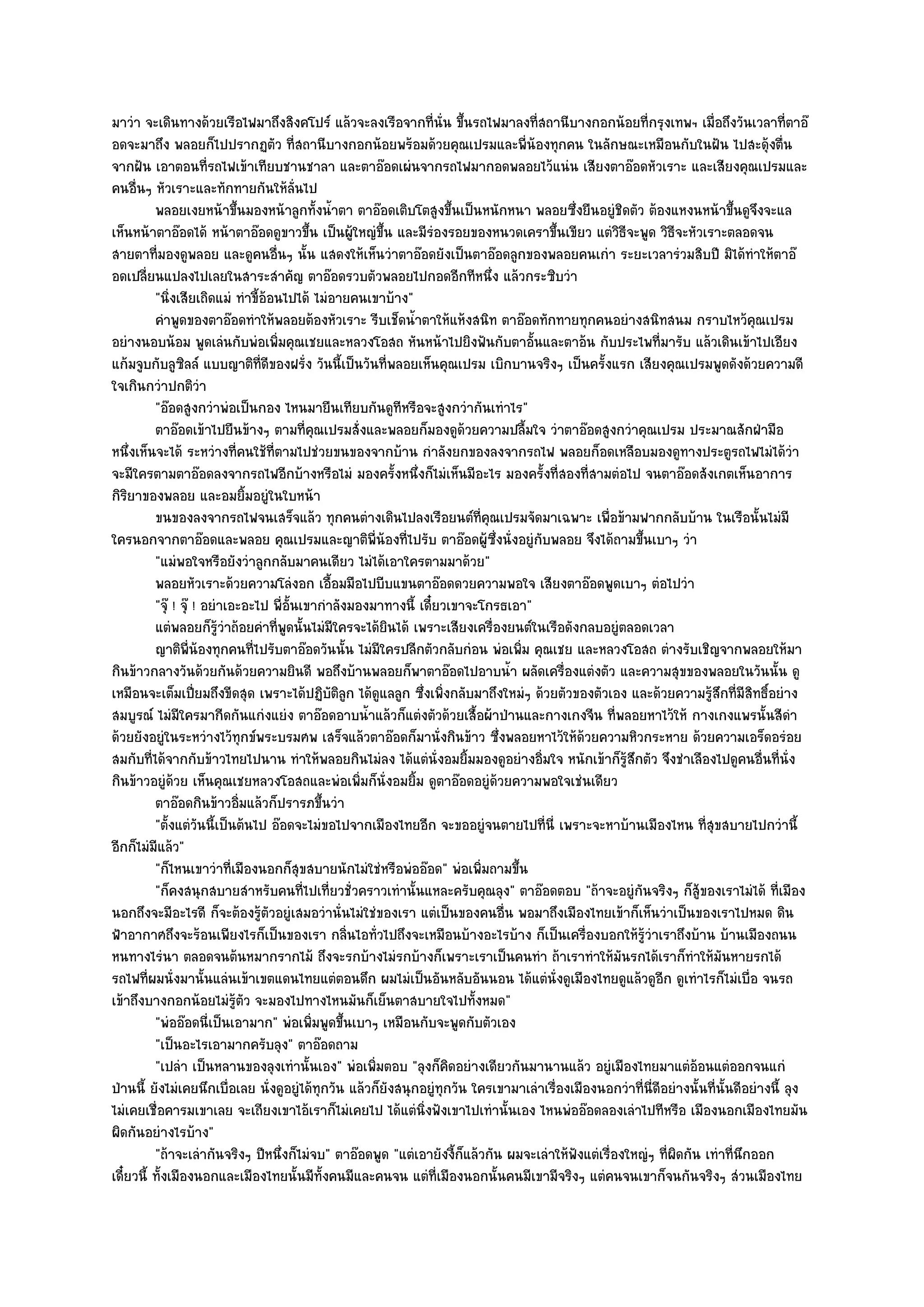 มาวํา จะเดินทางด๎วยเรือไฟมาถึงสิงคโปร๑ แล๎วจะลงเรือจากที่นั่น ขึ้นรถไฟมาลงที่สถานีบางกอกน๎อยที่กรุงเทพฯ เมื่อถึงวันเวลาที่ตาอ๏
อดจะมาถึง พลอยก็ไปปรากฏตัว ที่สถานีบางกอกน๎อยพร๎อมด๎วยคุณเปรมและพี่น๎องทุกคน ในลักษณะเหมือนกับในฝัน ไปสะดุ๎งตื่น
จากฝัน เอาตอนที่รถไฟเข๎าเทียบชานชาลา และตาอ๏อดเผํนจากรถไฟมากอดพลอยไว๎แนํน เสียงตาอ๏อดหัวเราะ และเสียงคุณเปรมและ
คนอื่นๆ หัวเราะและทักทายกันให๎ล่นไป       ั
          พลอยเงยหน๎าขึนมองหน๎าลูกทั้งน้าตา ตาอ๏อดเติบโตสูงขึนเป็นหนักหนา พลอยซึงยืนอยูํชดตัว ต๎องแหงนหน๎าขึนดูจงจะแล
                               ้                    ํ                 ้                     ่        ิ                        ้ ึ
เห็นหน๎าตาอ๏อดได๎ หน๎าตาอ๏อดดูขาวขึ้น เป็นผู๎ใหญํขึ้น และมีรํองรอยของหนวดเคราขึ้นเขียว แตํวิธีจะพูด วิธีจะหัวเราะตลอดจน
สายตาที่มองดูพลอย และดูคนอื่นๆ นั้น แสดงให๎เห็นวําตาอ๏อดยังเป็นตาอ๏อดลูกของพลอยคนเกํา ระยะเวลารํวมสิบปี มิได๎ทําให๎ตาอ๏
อดเปลี่ยนแปลงไปเลยในสาระสําคัญ ตาอ๏อดรวบตัวพลอยไปกอดอีกทีหนึ่ง แล๎วกระซิบวํา
          "นิ่งเสียเถิดแมํ ทําขี้อ๎อนไปได๎ ไมํอายคนเขาบ๎าง"
          คําพูดของตาอ๏อดทําให๎พลอยต๎องหัวเราะ รีบเช็ดน้าตาให๎แห๎งสนิท ตาอ๏อดทักทายทุกคนอยํางสนิทสนม กราบไหว๎คณเปรม
                                                             ํ                                                                    ุ
อยํางนอบน๎อม พูดเลํนกับพํอเพิ่มคุณเชยและหลวงโอสถ หันหน๎าไปยิงฟันกับตาอั้นและตาอ๎น กับประไพที่มารับ แล๎วเดินเข๎าไปเอียง
แก๎มจูบกับลูซิลล๑ แบบญาติท่ดีของฝรั่ง วันนี้เป็นวันที่พลอยเห็นคุณเปรม เบิกบานจริงๆ เป็นครั้งแรก เสียงคุณเปรมพูดดังด๎วยความดี
                                   ี
ใจเกินกวําปกติวํา
          "อ๏อดสูงกวําพํอเป็นกอง ไหนมายืนเทียบกันดูทีหรือจะสูงกวํากันเทําไร"
          ตาอ๏อดเข๎าไปยืนข๎างๆ ตามที่คณเปรมสั่งและพลอยก็มองดูดวยความปลืมใจ วําตาอ๏อดสูงกวําคุณเปรม ประมาณสักฝ่ามือ
                                            ุ                           ๎         ้
หนึ่งเห็นจะได๎ ระหวํางที่คนใช๎ที่ตามไปชํวยขนของจากบ๎าน กําลังยกของลงจากรถไฟ พลอยก็อดเหลือบมองดูทางประตูรถไฟไมํได๎วํา
จะมีใครตามตาอ๏อดลงจากรถไฟอีกบ๎างหรือไมํ มองครั้งหนึ่งก็ไมํเห็นมีอะไร มองครั้งที่สองที่สามตํอไป จนตาอ๏อดสังเกตเห็นอาการ
กิริยาของพลอย และอมยิ้มอยูํในใบหน๎า
          ขนของลงจากรถไฟจนเสร็จแล๎ว ทุกคนตํางเดินไปลงเรือยนต๑ทีคณเปรมจัดมาเฉพาะ เพื่อข๎ามฟากกลับบ๎าน ในเรือนั้นไมํมี
                                                                           ่ ุ
ใครนอกจากตาอ๏อดและพลอย คุณเปรมและญาติพี่น๎องที่ไปรับ ตาอ๏อดผู๎ซึ่งนั่งอยูํกบพลอย จึงได๎ถามขึ้นเบาๆ วํา
                                                                                     ั
          "แมํพอใจหรือยังวําลูกกลับมาคนเดียว ไมํได๎เอาใครตามมาด๎วย"
          พลอยหัวเราะด๎วยความโลํงอก เอือมมือไปบีบแขนตาอ๏อดดวยความพอใจ เสียงตาอ๏อดพูดเบาๆ ตํอไปวํา
                                                  ้
          "จุ๏ ! จุ๏ ! อยําเอะอะไป พี่อั้นเขากําลังมองมาทางนี้ เดี๋ยวเขาจะโกรธเอา"
          แตํพลอยก็รวาถ๎อยคําทีพดนั้นไมํมีใครจะได๎ยนได๎ เพราะเสียงเครื่องยนต๑ในเรือดังกลบอยูํตลอดเวลา
                          ๎ู ํ       ่ ู                ิ
          ญาติพ่นองทุกคนทีไปรับตาอ๏อดวันนั้น ไมํมีใครปลีกตัวกลับกํอน พํอเพิม คุณเชย และหลวงโอสถ ตํางรับเชิญจากพลอยให๎มา
                    ี ๎          ่                                              ่
กินข๎าวกลางวันด๎วยกันด๎วยความยินดี พอถึงบ๎านพลอยก็พาตาอ๏อดไปอาบน้ํา ผลัดเครื่องแตํงตัว และความสุขของพลอยในวันนั้น ดู
เหมือนจะเต็มเปี่ยมถึงขีดสุด เพราะได๎ปฏิบติลูก ได๎ดูแลลูก ซึ่งเพิ่งกลับมาถึงใหมํๆ ด๎วยตัวของตัวเอง และด๎วยความรู๎สึกที่มีสิทธิ์อยําง
                                                ั
สมบูรณ๑ ไมํมีใครมากีดกันแกํงแยํง ตาอ๏อดอาบน้ําแล๎วก็แตํงตัวด๎วยเสื้อผ๎าป่านและกางเกงจีน ที่พลอยหาไว๎ให๎ กางเกงแพรนั้นสีดํา
ด๎วยยังอยูํในระหวํางไว๎ทุกข๑พระบรมศพ เสร็จแล๎วตาอ๏อดก็มานั่งกินข๎าว ซึ่งพลอยหาไว๎ให๎ด๎วยความหิวกระหาย ด๎วยความเอร็ดอรํอย
สมกับที่ได๎จากกับข๎าวไทยไปนาน ทําให๎พลอยกินไมํลง ได๎แตํนั่งอมยิ้มมองดูอยํางอิ่มใจ หนักเข๎าก็รู๎สึกตัว จึงชําเลืองไปดูคนอื่นที่นั่ง
กินข๎าวอยูํด๎วย เห็นคุณเชยหลวงโอสถและพํอเพิ่มก็นั่งอมยิ้ม ดูตาอ๏อดอยูํด๎วยความพอใจเชํนเดียว
          ตาอ๏อดกินข๎าวอิ่มแล๎วก็ปรารภขึนวํา  ้
          "ตั้งแตํวนนี้เป็นต๎นไป อ๏อดจะไมํขอไปจากเมืองไทยอีก จะขออยูํจนตายไปที่นี่ เพราะจะหาบ๎านเมืองไหน ที่สุขสบายไปกวํานี้
                      ั
อีกก็ไมํมีแล๎ว"
          "ก็ไหนเขาวําที่เมืองนอกก็สุขสบายนักไมํใชํหรือพํออ๏อด" พํอเพิ่มถามขึ้น
          "ก็คงสนุกสบายสําหรับคนที่ไปเที่ยวชั่วคราวเทํานั้นแหละครับคุณลุง" ตาอ๏อดตอบ "ถ๎าจะอยูํกนจริงๆ ก็สู๎ของเราไมํได๎ ที่เมือง
                                                                                                       ั
นอกถึงจะมีอะไรดี ก็จะต๎องรู๎ตัวอยูํเสมอวํานั่นไมํใชํของเรา แตํเป็นของคนอื่น พอมาถึงเมืองไทยเข๎าก็เห็นวําเป็นของเราไปหมด ดิน
ฟ้าอากาศถึงจะร๎อนเพียงไรก็เป็นของเรา กลิ่นไอทั่วไปถึงจะเหมือนบ๎างอะไรบ๎าง ก็เป็นเครื่องบอกให๎รู๎วําเราถึงบ๎าน บ๎านเมืองถนน
หนทางไรํนา ตลอดจนต๎นหมากรากไม๎ ถึงจะรกบ๎างไมํรกบ๎างก็เพราะเราเป็นคนทํา ถ๎าเราทําให๎มันรกได๎เราก็ทําให๎มันหายรกได๎
รถไฟที่ผมนั่งมานั้นแลํนเข๎าเขตแดนไทยแตํตอนดึก ผมไมํเป็นอันหลับอันนอน ได๎แตํนั่งดูเมืองไทยดูแล๎วดูอีก ดูเทําไรก็ไมํเบื่อ จนรถ
เข๎าถึงบางกอกน๎อยไมํรู๎ตัว จะมองไปทางไหนมันก็เย็นตาสบายใจไปทั้งหมด"
          "พํออ๏อดนี่เป็นเอามาก" พํอเพิ่มพูดขึ้นเบาๆ เหมือนกับจะพูดกับตัวเอง
          "เป็นอะไรเอามากครับลุง" ตาอ๏อดถาม
          "เปลํา เป็นหลานของลุงเทํานั้นเอง" พํอเพิ่มตอบ "ลุงก็คิดอยํางเดียวกันมานานแล๎ว อยูํเมืองไทยมาแตํอ๎อนแตํออกจนแกํ
ป่านนี้ ยังไมํเคยนึกเบื่อเลย นั่งดูอยูํได๎ทุกวัน แล๎วก็ยังสนุกอยูํทุกวัน ใครเขามาเลําเรื่องเมืองนอกวําที่นี่ดีอยํางนั้นที่นั้นดีอยํางนี้ ลุง
ไมํเคยเชื่อคารมเขาเลย จะเถียงเขาไอ๎เราก็ไมํเคยไป ได๎แตํนิ่งฟังเขาไปเทํานั้นเอง ไหนพํออ๏อดลองเลําไปทีหรือ เมืองนอกเมืองไทยมัน
ผิดกันอยํางไรบ๎าง"
          "ถ๎าจะเลํากันจริงๆ ปีหนึ่งก็ไมํจบ" ตาอ๏อดพูด "แตํเอายังงี้ก็แล๎วกัน ผมจะเลําให๎ฟังแตํเรื่องใหญํๆ ที่ผิดกัน เทําที่นึกออก
เดี๋ยวนี้ ทั้งเมืองนอกและเมืองไทยนั้นมีทั้งคนมีและคนจน แตํที่เมืองนอกนั้นคนมีเขามีจริงๆ แตํคนจนเขาก็จนกันจริงๆ สํวนเมืองไทย
 