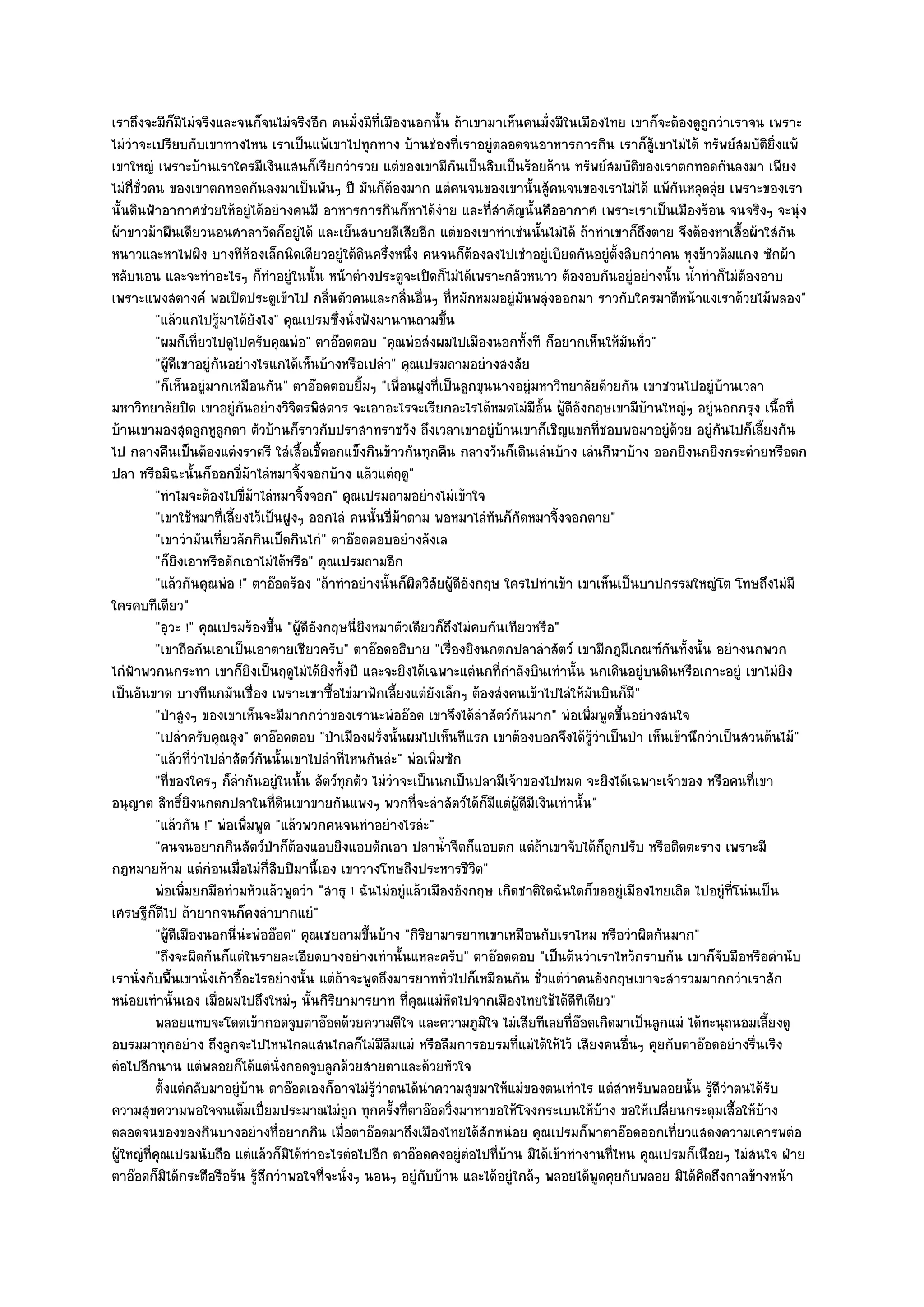 เราถึงจะมีก็มไมํจริงและจนก็จนไมํจริงอีก คนมั่งมีท่เมืองนอกนั้น ถ๎าเขามาเห็นคนมั่งมีในเมืองไทย เขาก็จะต๎องดูถูกวําเราจน เพราะ
                  ี                                       ี
ไมํวําจะเปรียบกับเขาทางไหน เราเป็นแพ๎เขาไปทุกทาง บ๎านชํองที่เราอยูํตลอดจนอาหารการกิน เราก็สู๎เขาไมํได๎ ทรัพย๑สมบัติยิ่งแพ๎
เขาใหญํ เพราะบ๎านเราใครมีเงินแสนก็เรียกวํารวย แตํของเขามีกันเป็นสิบเป็นร๎อยล๎าน ทรัพย๑สมบัติของเราตกทอดกันลงมา เพียง
ไมํกี่ชั่วคน ของเขาตกทอดกันลงมาเป็นพันๆ ปี มันก็ต๎องมาก แตํคนจนของเขานั้นสู๎คนจนของเราไมํได๎ แพ๎กนหลุดลุํย เพราะของเรา
                                                                                                            ั
นั้นดินฟ้าอากาศชํวยให๎อยูํได๎อยํางคนมี อาหารการกินก็หาได๎งําย และที่สําคัญนั้นคืออากาศ เพราะเราเป็นเมืองร๎อน จนจริงๆ จะนุํง
ผ๎าขาวม๎าผืนเดียวนอนศาลาวัดก็อยูํได๎ และเย็นสบายดีเสียอีก แตํของเขาทําเชํนนั้นไมํได๎ ถ๎าทําเขาก็ถึงตาย จึงต๎องหาเสื้อผ๎าใสํกน     ั
หนาวและหาไฟผิง บางทีห๎องเล็กนิดเดียวอยูํใต๎ดินครึ่งหนึ่ง คนจนก็ต๎องลงไปเชําอยูํเบียดกันอยูํตั้งสิบกวําคน หุงข๎าวต๎มแกง ซักผ๎า
หลับนอน และจะทําอะไรๆ ก็ทําอยูํในนั้น หน๎าตํางประตูจะเปิดก็ไมํได๎เพราะกลัวหนาว ต๎องอบกันอยูํอยํางนั้น น้ําทําก็ไมํต๎องอาบ
เพราะแพงสตางค๑ พอเปิดประตูเข๎าไป กลิ่นตัวคนและกลิ่นอื่นๆ ที่หมักหมมอยูํมนพลุํงออกมา ราวกับใครมาตีหน๎าแงเราด๎วยไม๎พลอง"
                                                                                 ั
           "แล๎วแกไปรู๎มาได๎ยังไง" คุณเปรมซึ่งนั่งฟังมานานถามขึ้น
           "ผมก็เที่ยวไปดูไปครับคุณพํอ" ตาอ๏อดตอบ "คุณพํอสํงผมไปเมืองนอกทั้งที ก็อยากเห็นให๎มันทั่ว"
           "ผู๎ดีเขาอยูํกนอยํางไรแกได๎เห็นบ๎างหรือเปลํา" คุณเปรมถามอยํางสงสัย
                         ั
           "ก็เห็นอยูํมากเหมือนกัน" ตาอ๏อดตอบยิ้มๆ "เพื่อนฝูงที่เป็นลูกขุนนางอยูํมหาวิทยาลัยด๎วยกัน เขาชวนไปอยูํบ๎านเวลา
มหาวิทยาลัยปิด เขาอยูํกนอยํางวิจิตรพิสดาร จะเอาอะไรจะเรียกอะไรได๎หมดไมํมีอั้น ผู๎ดีองกฤษเขามีบ๎านใหญํๆ อยูํนอกกรุง เนื้อที่
                             ั                                                               ั
บ๎านเขามองสุดลูกหูลูกตา ตัวบ๎านก็ราวกับปราสาทราชวัง ถึงเวลาเขาอยูํบ๎านเขาก็เชิญแขกที่ชอบพอมาอยูํด๎วย อยูํกนไปก็เลี้ยงกัน
                                                                                                                   ั
ไป กลางคืนเป็นต๎องแตํงราตรี ใสํเสื้อเชิ้ตอกแข็งกินข๎าวกันทุกคืน กลางวันก็เดินเลํนบ๎าง เลํนกีฬาบ๎าง ออกยิงนกยิงกระตํายหรือตก
ปลา หรือมิฉะนั้นก็ออกขี่ม๎าไลํหมาจิ้งจอกบ๎าง แล๎วแตํฤดู"
           "ทําไมจะต๎องไปขี่ม๎าไลํหมาจิ้งจอก" คุณเปรมถามอยํางไมํเข๎าใจ
           "เขาใช๎หมาที่เลี้ยงไว๎เป็นฝูงๆ ออกไลํ คนนั้นขี่ม๎าตาม พอหมาไลํทันก็กัดหมาจิ้งจอกตาย"
           "เขาวํามันเที่ยวลักกินเป็ดกินไกํ" ตาอ๏อดตอบอยํางลังเล
           "ก็ยิงเอาหรือดักเอาไมํได๎หรือ" คุณเปรมถามอีก
           "แล๎วกันคุณพํอ !" ตาอ๏อดร๎อง "ถ๎าทําอยํางนั้นก็ผิดวิสัยผู๎ดีอังกฤษ ใครไปทําเข๎า เขาเห็นเป็นบาปกรรมใหญํโต โทษถึงไมํมี
ใครคบทีเดียว"
           "อุวะ !" คุณเปรมร๎องขึ้น "ผู๎ดีองกฤษนี่ยิงหมาตัวเดียวก็ถึงไมํคบกันเทียวหรือ"
                                           ั
           "เขาถือกันเอาเป็นเอาตายเชียวครับ" ตาอ๏อดอธิบาย "เรื่องยิงนกตกปลาลําสัตว๑ เขามีกฎมีเกณฑ๑กนทั้งนั้น อยํางนกพวก
                                                                                                          ั
ไกํฟ้าพวกนกระทา เขาก็ยิงเป็นฤดูไมํได๎ยิงทั้งปี และจะยิงได๎เฉพาะแตํนกที่กําลังบินเทํานั้น นกเดินอยูํบนดินหรือเกาะอยูํ เขาไมํยิง
เป็นอันขาด บางทีนกมันเชื่อง เพราะเขาซื้อไขํมาฟักเลี้ยงแตํยังเล็กๆ ต๎องสํงคนเข๎าไปไลํให๎มันบินก็มี"
           "ป่าสูงๆ ของเขาเห็นจะมีมากกวําของเรานะพํออ๏อด เขาจึงได๎ลําสัตว๑กันมาก" พํอเพิ่มพูดขึ้นอยํางสนใจ
           "เปลําครับคุณลุง" ตาอ๏อดตอบ "ป่าเมืองฝรั่งนั้นผมไปเห็นทีแรก เขาต๎องบอกจึงได๎รู๎วําเป็นป่า เห็นเข๎านึกวําเป็นสวนต๎นไม๎"
           "แล๎วที่วําไปลําสัตว๑กันนั้นเขาไปลําที่ไหนกันลํะ" พํอเพิ่มซัก
           "ที่ของใครๆ ก็ลํากันอยูํในนั้น สัตว๑ทุกตัว ไมํวําจะเป็นนกเป็นปลามีเจ๎าของไปหมด จะยิงได๎เฉพาะเจ๎าของ หรือคนที่เขา
อนุญาต สิทธิ์ยิงนกตกปลาในที่ดินเขาขายกันแพงๆ พวกที่จะลําสัตว๑ได๎ก็มแตํผู๎ดีมีเงินเทํานั้น"
                                                                             ี
           "แล๎วกัน !" พํอเพิ่มพูด "แล๎วพวกคนจนทําอยํางไรลํะ"
           "คนจนอยากกินสัตว๑ป่าก็ต๎องแอบยิงแอบดักเอา ปลาน้ําจืดก็แอบตก แตํถ๎าเขาจับได๎ก็ถกปรับ หรือติดตะราง เพราะมี
                                                                                                 ู
กฎหมายห๎าม แตํกํอนเมื่อไมํกี่สิบปีมานี้เอง เขาวางโทษถึงประหารชีวิต"
           พํอเพิมยกมือทํวมหัวแล๎วพูดวํา "สาธุ ! ฉันไมํอยูํแล๎วเมืองอังกฤษ เกิดชาติใดฉันใดก็ขออยูํเมืองไทยเถิด ไปอยูํที่โนํนเป็น
                    ่
เศรษฐีก็ดีไป ถ๎ายากจนก็คงลําบากแยํ"
           "ผู๎ดีเมืองนอกนี่นํะพํออ๏อด" คุณเชยถามขึ้นบ๎าง "กิริยามารยาทเขาเหมือนกับเราไหม หรือวําผิดกันมาก"
           "ถึงจะผิดกันก็แตํในรายละเอียดบางอยํางเทํานั้นแหละครับ" ตาอ๏อดตอบ "เป็นต๎นวําเราไหว๎กราบกัน เขาก็จับมือหรือคํานับ
เรานั่งกับพื้นเขานั่งเก๎าอี้อะไรอยํางนั้น แตํถ๎าจะพูดถึงมารยาททั่วไปก็เหมือนกัน ชั่วแตํวําคนอังกฤษเขาจะสํารวมมากกวําเราสัก
หนํอยเทํานั้นเอง เมื่อผมไปถึงใหมํๆ นั้นกิริยามารยาท ที่คุณแมํหัดไปจากเมืองไทยใช๎ได๎ดีทีเดียว"
           พลอยแทบจะโดดเข๎ากอดจูบตาอ๏อดด๎วยความดีใจ และความภูมใจ ไมํเสียทีเลยทีออดเกิดมาเป็นลูกแมํ ได๎ทะนุถนอมเลียงดู
                                                                           ิ              ่๏                                  ้
อบรมมาทุกอยําง ถึงลูกจะไปไหนไกลแสนไกลก็ไมํมีลืมแมํ หรือลืมการอบรมที่แมํได๎ให๎ไว๎ เสียงคนอื่นๆ คุยกับตาอ๏อดอยํางรื่นเริง
ตํอไปอีกนาน แตํพลอยก็ได๎แตํนั่งกอดจูบลูกด๎วยสายตาและด๎วยหัวใจ
           ตั้งแตํกลับมาอยูํบาน ตาอ๏อดเองก็อาจไมํรวาตนได๎นาความสุขมาให๎แมํของตนเทําไร แตํสาหรับพลอยนั้น รูดวาตนได๎รบ
                               ๎                       ๎ู ํ       ํ                                ํ              ๎ีํ           ั
ความสุขความพอใจจนเต็มเปี่ยมประมาณไมํถูก ทุกครั้งที่ตาอ๏อดวิ่งมาหาขอให๎โจงกระเบนให๎บ๎าง ขอให๎เปลี่ยนกระดุมเสื้อให๎บ๎าง
ตลอดจนของของกินบางอยํางที่อยากกิน เมื่อตาอ๏อดมาถึงเมืองไทยได๎สักหนํอย คุณเปรมก็พาตาอ๏อดออกเที่ยวแสดงความเคารพตํอ
ผู๎ใหญํที่คุณเปรมนับถือ แตํแล๎วก็มิได๎ทําอะไรตํอไปอีก ตาอ๏อดคงอยูํตํอไปที่บ๎าน มิได๎เข๎าทํางานที่ไหน คุณเปรมก็เนือยๆ ไมํสนใจ ฝ่าย
ตาอ๏อดก็มิได๎กระตือรือร๎น รู๎สึกวําพอใจที่จะนั่งๆ นอนๆ อยูํกบบ๎าน และได๎อยูํใกล๎ๆ พลอยได๎พูดคุยกับพลอย มิได๎คิดถึงกาลข๎างหน๎า
                                                                ั
 