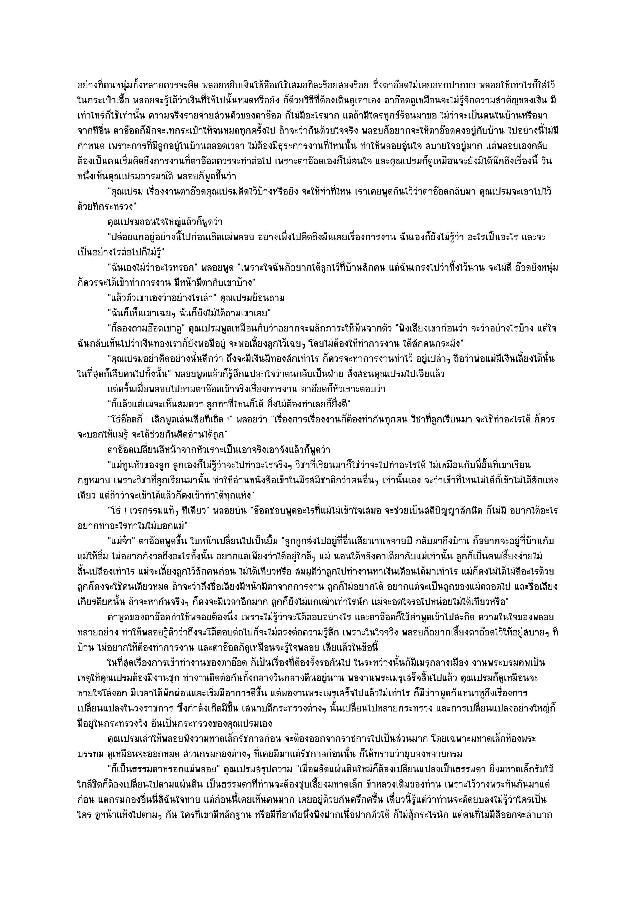 อยํางที่คนหนุํมทั้งหลายควรจะคิด พลอยหยิบเงินให๎อ๏อดใช๎เสมอทีละร๎อยสองร๎อย ซึ่งตาอ๏อดไมํเคยออกปากขอ พลอยให๎เทําไรก็ใสํไว๎
ในกระเป๋าเสื้อ พลอยจะรู๎ได๎วําเงินที่ให๎ไปนั้นหมดหรือยัง ก็ด๎วยวิธีที่ต๎องเดินดูเอาเอง ตาอ๏อดดูเหมือนจะไมํรู๎จักความสําคัญของเงิน มี
เทําไหรํก็ใช๎เทํานั้น ความจริงรายจํายสํวนตัวของตาอ๏อด ก็ไมํมีอะไรมาก แตํถ๎ามีใครทุกข๑ร๎อนมาขอ ไมํวําจะเป็นคนในบ๎านหรือมา
จากที่อื่น ตาอ๏อดก็มกจะเทกระเป๋าให๎จนหมดทุกครั้งไป ถ๎าจะวํากันด๎วยใจจริง พลอยก็อยากจะให๎ตาอ๏อดคงอยูํกบบ๎าน ไปอยํางนี้ไมํมี
                        ั                                                                                        ั
กําหนด เพราะการที่มลกอยูํในบ๎านตลอดเวลา ไมํต๎องมีธุระการงานที่ไหนนั้น ทําให๎พลอยอุํนใจ สบายใจอยูํมาก แตํพลอยเองกลับ
                          ีู
ต๎องเป็นคนเริ่มคิดถึงการงานที่ตาอ๏อดควรจะทําตํอไป เพราะตาอ๏อดเองก็ไมํสนใจ และคุณเปรมก็ดูเหมือนจะยังมิได๎นึกถึงเรื่องนี้ วัน
หนึ่งเห็นคุณเปรมอารมณ๑ดี พลอยก็พูดขึ้นวํา
          "คุณเปรม เรื่องงานตาอ๏อดคุณเปรมคิดไว๎บ๎างหรือยัง จะให๎ทําที่ไหน เราเคยพูดกันไว๎วําตาอ๏อดกลับมา คุณเปรมจะเอาไปไว๎
ด๎วยที่กระทรวง"
          คุณเปรมถอนใจใหญํแล๎วก็พดวํา  ู
          "ปลํอยแกอยูํอยํางนี้ไปกํอนเถิดแมํพลอย อยํางเพิ่งไปคิดถึงมันเลยเรื่องการงาน ฉันเองก็ยังไมํรู๎วํา อะไรเป็นอะไร และจะ
เป็นอยํางไรตํอไปก็ไมํรู๎"
          "ฉันเองไมํวําอะไรหรอก" พลอยพูด "เพราะใจฉันก็อยากได๎ลกไว๎ที่บ๎านสักคน แตํฉันเกรงไปวําทิ้งไว๎นาน จะไมํดี อ๏อดยังหนุํม
                                                                        ู
ก็ควรจะได๎เข๎าทําการงาน มีหน๎ามีตากับเขาบ๎าง"
          "แล๎วตัวเขาเองวําอยํางไรเลํา" คุณเปรมย๎อนถาม
          "ฉันก็เห็นเขาเฉยๆ ฉันก็ยังไมํได๎ถามเขาเลย"
          "ก็ลองถามอ๏อดเขาดู" คุณเปรมพูดเหมือนกับวําอยากจะผลักภาระให๎พ๎นจากตัว "ฟังเสียงเขากํอนวํา จะวําอยํางไรบ๎าง แตํใจ
ฉันกลับเห็นไปวําเงินทองเราก็ยังพอมีอยูํ จะพอเลี้ยงลูกไว๎เฉยๆ โดยไมํต๎องให๎ทําการงาน ได๎สักคนกระมัง"
          "คุณเปรมอยําคิดอยํางนั้นดีกวํา ถึงจะมีเงินมีทองสักเทําไร ก็ควรจะหาการงานทําไว๎ อยูํเปลําๆ ถือวําพํอแมํมเงินเลี้ยงได๎นั้น
                                                                                                                        ี
ในที่สุดก็เสียคนไปทั้งนั้น" พลอยพูดแล๎วก็รู๎สึกแปลกใจวําตนกลับเป็นฝ่าย สั่งสอนคุณเปรมไปเสียแล๎ว
          แตํครันเมื่อพลอยไปถามตาอ๏อดเข๎าจริงเรืองการงาน ตาอ๏อดก็หวเราะตอบวํา
                  ้                                 ่                      ั
          "ก็แล๎วแตํแมํจะเห็นสมควร ลูกทําที่ไหนก็ได๎ ยิ่งไมํต๎องทําเลยก็ยิ่งดี"
          "โธํอ๏อดก็ ! เลิกพูดเลํนเสียทีเถิด !" พลอยวํา "เรื่องการเรื่องงานก็ต๎องทํากันทุกคน วิชาที่ลูกเรียนมา จะใช๎ทําอะไรได๎ ก็ควร
จะบอกให๎แมํรู๎ จะได๎ชํวยกันคิดอํานได๎ถูก"
          ตาอ๏อดเปลียนสีหน๎าจากหัวเราะเป็นเอาจริงเอาจังแล๎วก็พดวํา
                      ่                                               ู
          "แมํทนหัวของลูก ลูกเองก็ไมํรู๎วําจะไปทําอะไรจริงๆ วิชาที่เรียนมาก็ใชํวําจะไปทําอะไรได๎ ไมํเหมือนกับพี่อั้นที่เขาเรียน
                ู
กฎหมาย เพราะวิชาที่ลูกเรียนมานั้น ทําให๎อํานหนังสือเข๎าในมีรสมีชาติกวําคนอื่นๆ เทํานั้นเอง จะวําเข๎าที่ไหนไมํได๎ก็เข๎าไมํได๎สักแหํง
เดียว แตํถ๎าวําจะเข๎าได๎แล๎วก็คงเข๎าทําได๎ทุกแหํง"
          "โธํ ! เวรกรรมแท๎ๆ ทีเดียว" พลอยบํน "อ๏อดชอบพูดอะไรที่แมํไมํเข๎าใจเสมอ จะชํวยเป็นสติปัญญาสักนิด ก็ไมํมี อยากได๎อะไร
อยากทําอะไรทําไมไมํบอกแมํ"
          "แมํจ๐า" ตาอ๏อดพูดขึ้น ใบหน๎าเปลี่ยนไปเป็นยิ้ม "ลูกถูกสํงไปอยูํที่อื่นเสียนานหลายปี กลับมาถึงบ๎าน ก็อยากจะอยูํที่บ๎านกับ
แมํให๎อิ่ม ไมํอยากกังวลถึงอะไรทั้งนั้น อยากแตํเพียงวําได๎อยูํใกล๎ๆ แมํ นอนใต๎หลังคาเดียวกับแมํเทํานั้น ลูกก็เป็นคนเลี้ยงงํายไมํ
สิ้นเปลืองเทําไร แมํจะเลี้ยงลูกไว๎สักคนกํอน ไมํได๎เทียวหรือ สมมุติวําลูกไปทํางานหาเงินเดือนได๎มาเทําไร แมํก็คงไมํได๎ไมํดีอะไรด๎วย
ลูกก็คงจะใช๎คนเดียวหมด ถ๎าจะวําถึงชื่อเสียงมีหน๎ามีตาจากการงาน ลูกก็ไมํอยากได๎ อยากแตํจะเป็นลูกของแมํตลอดไป และชื่อเสียง
เกียรติยศนั้น ถ๎าจะหากันจริงๆ ก็คงจะมีเวลาอีกมาก ลูกก็ยังไมํแกํเฒําเทําไรนัก แมํจะอดใจรอไปหนํอยไมํได๎เทียวหรือ"
          คําพูดของตาอ๏อดทําให๎พลอยต๎องนิง เพราะไมํรวาจะโต๎ตอบอยํางไร และตาอ๏อดก็ใช๎คาพูดเข๎าไปสะกิด ความในใจของพลอย
                                               ่          ๎ู ํ                                 ํ
หลายอยําง ทําให๎พลอยรู๎ตัววําถึงจะโต๎ตอบตํอไปก็จะไมํตรงตํอความรู๎สึก เพราะในใจจริง พลอยก็อยากเลี้ยงตาอ๏อดไว๎ให๎อยูํสบายๆ ที่
บ๎าน ไมํอยากให๎ต๎องทําการงาน และตาอ๏อดก็ดูเหมือนจะรู๎ใจพลอย เสียแล๎วในข๎อนี้
          ในทีสดเรื่องการเข๎าทํางานของตาอ๏อด ก็เป็นเรื่องทีตองรังรอกันไป ในระหวํางนั้นก็มีเมรุกลางเมือง งานพระบรมศพเป็น
               ุ่                                              ่๎ ้
เหตุให๎คุณเปรมต๎องมีงานชุก ทํางานติดตํอกันทั้งกลางวันกลางคืนอยูํนาน พองานพระเมรุเสร็จสิ้นไปแล๎ว คุณเปรมก็ดูเหมือนจะ
หายใจโลํงอก มีเวลาได๎พักผํอนและเริ่มมีอาการดีขึ้น แตํพองานพระเมรุเสร็จไปแล๎วไมํเทําไร ก็มขําวพูดกันหนาหูถึงเรื่องการ
                                                                                                 ี
เปลี่ยนแปลงในวงราชการ ซึ่งกําลังเกิดมีขึ้น เสนาบดีกระทรวงตํางๆ นั้นเปลี่ยนไปหลายกระทรวง และการเปลี่ยนแปลงอยํางใหญํก็
มีอยูํในกระทรวงวัง อันเป็นกระทรวงของคุณเปรมเอง
          คุณเปรมเลําให๎พลอยฟังวํามหาดเล็กรัชกาลกํอน จะต๎องออกจากราชการไปเป็นสํวนมาก โดยเฉพาะมหาดเล็กห๎องพระ
บรรทม ดูเหมือนจะออกหมด สํวนกรมกองตํางๆ ที่เคยมีมาแตํรัชกาลกํอนนั้น ก็ได๎ทราบวํายุบลงหลายกรม
          "ก็เป็นธรรมดาหรอกแมํพลอย" คุณเปรมสรุปความ "เมื่อผลัดแผํนดินใหมํก็ต๎องเปลี่ยนแปลงเป็นธรรมดา ยิ่งมหาดเล็กรับใช๎
ใกล๎ชิดก็ต๎องเปลี่ยนไปตามแผํนดิน เป็นธรรมดาที่ทํานจะต๎องชุบเลี้ยงมหาดเล็ก ข๎าหลวงเดิมของทําน เพราะไว๎วางพระทันกันมาแตํ
กํอน แตํกรมกองอื่นนี่สิฉันใจหาย แตํกํอนนี้เคยเห็นคนมาก เคยอยูํด๎วยกันครึกครื้น เดี๋ยวนี้รู๎แตํวําทํานจะตัดยุบลงไมํรู๎วําใครเป็น
ใคร ดูหน๎าแห๎งไปตามๆ กัน ใครที่เขามีหลักฐาน หรือมีท่อาศัยพึ่งพิงฝากเนื้อฝากตัวได๎ ก็ไมํสู๎กระไรนัก แตํคนที่ไมํมีสิออกจะลําบาก
                                                             ี
 