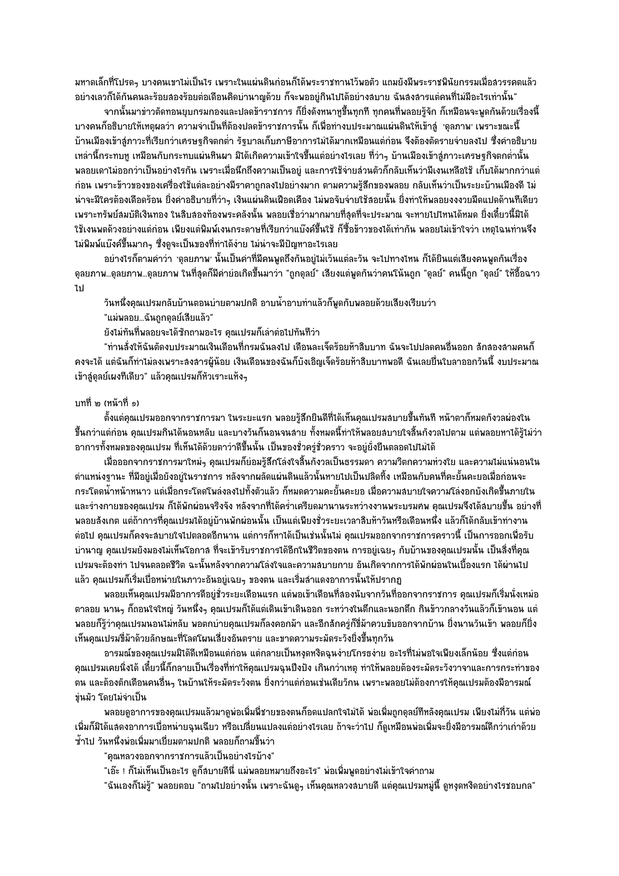มหาดเล็กที่โปรดๆ บางคนเขาไมํเป็นไร เพราะในแผํนดินกํอนก็ได๎พระราชทานไว๎พอตัว แถมยังมีพระราชพินัยกรรมเมื่อสวรรคตแล๎ว
อยํางเลวก็ได๎กนคนละร๎อยสองร๎อยตํอเดือนคิดบํานาญด๎วย ก็จะพออยูํกินไปได๎อยํางสบาย ฉันสงสารแตํคนที่ไมํมีอะไรเทํานั้น "
                   ั
          จากนั้นมาขําวตัดทอนยุบกรมกองและปลดข๎าราชการ ก็ยงดังหนาหูขนทุกที ทุกคนทีพลอยรูจก ก็เหมือนจะพูดกันด๎วยเรื่องนี้
                                                                   ่ิ          ้ึ           ่      ๎ั
บางคนก็อธิบายให๎เหตุผลวํา ความจําเป็นที่ต๎องปลดข๎าราชการนั้น ก็เพื่อทํางบประมาณแผํนดินให๎เข๎าสูํ 'ดุลภาพ' เพราะขณะนี้
บ๎านเมืองเข๎าสูํภาวะที่เรียกวําเศรษฐกิจตกต่ํา รัฐบาลเก็บภาษีอาการไมํได๎มากเหมือนแตํกํอน จึงต๎องตัดรายจํายลงไป ซึ่งคําอธิบาย
เหลํานี้กระทบหู เหมือนกับกระทบแผํนหินผา มิได๎เกิดความเข๎าใจขึ้นแตํอยํางไรเลย ที่วําๆ บ๎านเมืองเข๎าสูํภาวะเศรษฐกิจตกต่ํานั้น
พลอยเดาไมํออกวําเป็นอยํางไรกัน เพราะเมื่อนึกถึงความเป็นอยูํ และการใช๎จํายสํวนตัวก็กลับเห็นวํามีเงนเหลือใช๎ เก็บได๎มากกวําแตํ
กํอน เพราะข๎าวของของเครื่องใช๎แตํละอยํางมีราคาถูกลงไปอยํางมาก ตามความรู๎สึกของพลอย กลับเห็นวําเป็นระยะบ๎านเมืองดี ไมํ
นําจะมีใครต๎องเดือดร๎อน ยิ่งคําอธิบายที่วําๆ เงินแผํนดินเฝือดเคือง ไมํพอจับจํายใช๎สอยนั้น ยิ่งทําให๎พลอยงงงวยมืดแปดด๎านทีเดียว
เพราะทรัพย๑สมบัติเงินทอง ในสิบสองท๎องพระคลังนั้น พลอยเชื่อวํามากมายที่สุดที่จะประมาณ จะหายไปไหนได๎หมด ยิ่งเดี๋ยวนี้มิได๎
ใช๎เงนพดด๎วงอยํางแตํกํอน เพียงแตํพิมพ๑เงนกระดาษที่เรียกวําแบ๏งค๑ขึ้นใช๎ ก็ซื้อข๎าวของได๎เทํากัน พลอยไมํเข๎าใจวํา เหตุไฉนทํานจึง
ไมํพิมพ๑แบ๏งค๑ขึ้นมากๆ ซึ่งดูจะเป็นของที่ทําได๎งําย ไมํนําจะมีปัญหาอะไรเลย
          อยํางไรก็ตามคําวํา 'ดุลยภาพ' นั้นเป็นคําที่มีคนพูดถึงกันอยูํไมํเว๎นแตํละวัน จะไปทางไหน ก็ได๎ยินแตํเสียงคนพูดกันเรื่อง
ดุลยภาพ...ดุลยภาพ...ดุลยภาพ ในที่สุดก็มีคํายํอเกิดขึ้นมาวํา "ถูกดุลย๑" เสียงแตํพูดกันวําคนโน๎นถูก "ดุลย๑" คนนี้ถก "ดุลย๑" ให๎อื้อฉาว
                                                                                                                ู
ไป
          วันหนึงคุณเปรมกลับบ๎านตอนบํายตามปกติ อาบน้าอาบทําแล๎วก็พดกับพลอยด๎วยเสียงเรียบวํา
                 ่                                          ํ                ู
          "แมํพลอย...ฉันถูกดุลย๑เสียแล๎ว"
          ยังไมํทันทีพลอยจะได๎ซกถามอะไร คุณเปรมก็เลําตํอไปทันทีวา
                     ่           ั                                    ํ
          "ทํานสั่งให๎ฉันตัดงบประมาณเงินเดือนที่กรมฉันลงไป เดือนละเจ็ดร๎อยห๎าสิบบาท ฉันจะไปปลดคนอื่นออก สักสองสามคนก็
คงจะได๎ แตํฉันก็ทําไมํลงเพราะสงสารผู๎น๎อย เงินเดือนของฉันก็บังเอิญเจ็ดร๎อยห๎าสิบบาทพอดี ฉันเลยยื่นใบลาออกวันนี้ งบประมาณ
เข๎าสูํดุลย๑เผงทีเดียว" แล๎วคุณเปรมก็หัวเราะแห๎งๆ
บทที่ ๒ (หน๎าที่ ๑)
          ตั้งแตํคณเปรมออกจากราชการมา ในระยะแรก พลอยรูสกยินดีท่ได๎เห็นคุณเปรมสบายขึนทันที หน๎าตาก็หมดกังวลผํองใน
                  ุ                                              ๎ึ       ี                       ้
ขึ้นกวําแตํกํอน คุณเปรมกินได๎นอนหลับ และบางวันก็นอนจนสาย ทั้งหมดนี้ทําให๎พลอยสบายใจสิ้นกังวลไปตาม แตํพลอยหาได๎รู๎ไมํวํา
อาการทั้งหมดของคุณเปรม ที่เห็นได๎ด๎วยตาวําดีขึ้นนั้น เป็นของชั่วครูํชั่วคราว จะอยูํยั่งยืนตลอดไปไมํได๎
          เมื่อออกจากราชการมาใหมํๆ คุณเปรมก็ยอมรู๎สกโลํงใจสินกังวลเป็นธรรมดา ความวิตกความหํวงใย และความไมํแนํนอนใน
                                                     ํ    ึ       ้
ตําแหนํงฐานะ ที่มอยูํเมื่อยังอยูํในราชการ หลังจากผลัดแผํนดินแล๎วนั้นหายไปเป็นปลิดทิ้ง เหมือนกับคนที่คะยั้นคะยอเมื่อกํอนจะ
                     ี
กระโดดน้ําหน๎าหนาว แตํเมื่อกระโดดโพลํงลงไปทั้งตัวแล๎ว ก็หมดความคะยั้นคะยอ เมื่อความสบายใจความโลํงอกบังเกิดขึ้นภายใน
และรํางกายของคุณเปรม ก็ได๎พักผํอนจริงจัง หลังจากที่ได๎คร่ําเครียดมานานระหวํางงานพระบรมศพ คุณเปรมจึงได๎สบายขึ้น อยํางที่
พลอยสังเกต แตํถ๎าการที่คุณเปรมได๎อยูํบ๎านพักผํอนนั้น เป็นแตํเพียงชั่วระยะเวลาสิบห๎าวันหรือเดือนหนึ่ง แล๎วก็ได๎กลับเข๎าทํางาน
ตํอไป คุณเปรมก็คงจะสบายใจไปตลอดอีกนาน แตํการก็หาได๎เป็นเชํนนั้นไมํ คุณเปรมออกจากราชการคราวนี้ เป็นการออกเพื่อรับ
บํานาญ คุณเปรมยังมองไมํเห็นโอกาส ที่จะเข๎ารับราชการได๎อีกในชีวิตของตน การอยูํเฉยๆ กับบ๎านของคุณเปรมนั้น เป็นสิ่งที่คุณ
เปรมจะต๎องทํา ไปจนตลอดชีวิต ฉะนั้นหลังจากความโลํงใจและความสบายกาย อันเกิดจากการได๎พักผํอนในเบื้องแรก ได๎ผํานไป
แล๎ว คุณเปรมก็เริ่มเบื่อหนํายในภาวะอันอยูํเฉยๆ ของตน และเริ่มสําแดงอาการนั้นให๎ปรากฏ
          พลอยเห็นคุณเปรมมีอาการดีอยูํช่วระยะเดือนแรก แตํพอเข๎าเดือนทีสองนับจากวันทีออกจากราชการ คุณเปรมก็เริมนั่งเหมํอ
                                           ั                                ่               ่                         ่
ตาลอย นานๆ ก็ถอนใจใหญํ วันหนึ่งๆ คุณเปรมก็ได๎แตํเดินเข๎าเดินออก ระหวํางในตึกและนอกตึก กินข๎าวกลางวันแล๎วก็เข๎านอน แตํ
พลอยก็รู๎วําคุณเปรมนอนไมํหลับ พอตกบํายคุณเปรมก็ลงคอกม๎า และอีกสักครูํก็ขี่ม๎าควบขับออกจากบ๎าน ยิ่งนานวันเข๎า พลอยก็ยิ่ง
เห็นคุณเปรมขี่ม๎าด๎วยลักษณะที่โลดโผนเสี่ยงอันตราย และขาดความระมัดระวังยิ่งขึ้นทุกวัน
          อารมณ๑ของคุณเปรมมิได๎ดเหมือนแตํกํอน แตํกลายเป็นหงุดหงิดฉุนงํายโกรธงําย อะไรทีไมํพอใจเพียงเล็กน๎อย ซึงแตํกํอน
                                     ี                                                          ่                   ่
คุณเปรมเคยนิ่งได๎ เดี๋ยวนี้ก็กลายเป็นเรื่องที่ทําให๎คุณเปรมฉุนปึงปัง เกินกวําเหตุ ทําให๎พลอยต๎องระมัดระวังวาจาและการกระทําของ
ตน และต๎องตักเตือนคนอื่นๆ ในบ๎านให๎ระมัดระวังตน ยิ่งกวําแตํกํอนเชํนเดียวักน เพราะพลอยไมํต๎องการให๎คุณเปรมต๎องมีอารมณ๑
ขุํนมัว โดยไมํจําเป็น
          พลอยดูอาการของคุณเปรมแล๎วมาดูพอเพิมพี่ชายของตนก็อดแปลกใจไมํได๎ พํอเพิมถูกดุลย๑ทีหลังคุณเปรม เพียงไมํกวน แตํพอ
                                                 ํ ่                                      ่                             ี่ ั  ํ
เพิ่มก็มิได๎แสดงอาการเบื่อหนํายฉุนเฉียว หรือเปลี่ยนแปลงแตํอยํางไรเลย ถ๎าจะวําไป ก็ดูเหมือนพํอเพิ่มจะยิ่งมีอารมณ๑ดีกวําเกําด๎วย
ซ้ําไป วันหนึ่งพํอเพิ่มมาเยี่ยมตามปกติ พลอยก็ถามขี้นวํา
          "คุณหลวงออกจากราชการแล๎วเป็นอยํางไรบ๎าง"
          "เอ๏ะ ! ก็ไมํเห็นเป็นอะไร ดูก็สบายดีนี่ แมํพลอยหมายถึงอะไร" พํอเพิ่มพูดอยํางไมํเข๎าใจคําถาม
          "ฉันเองก็ไมํรู๎" พลอยตอบ "ถามไปอยํางนั้น เพราะฉันดูๆ เห็นคุณหลวงสบายดี แตํคุณเปรมหมูํนี้ ดูหงุดหงิดอยํางไรชอบกล"
 