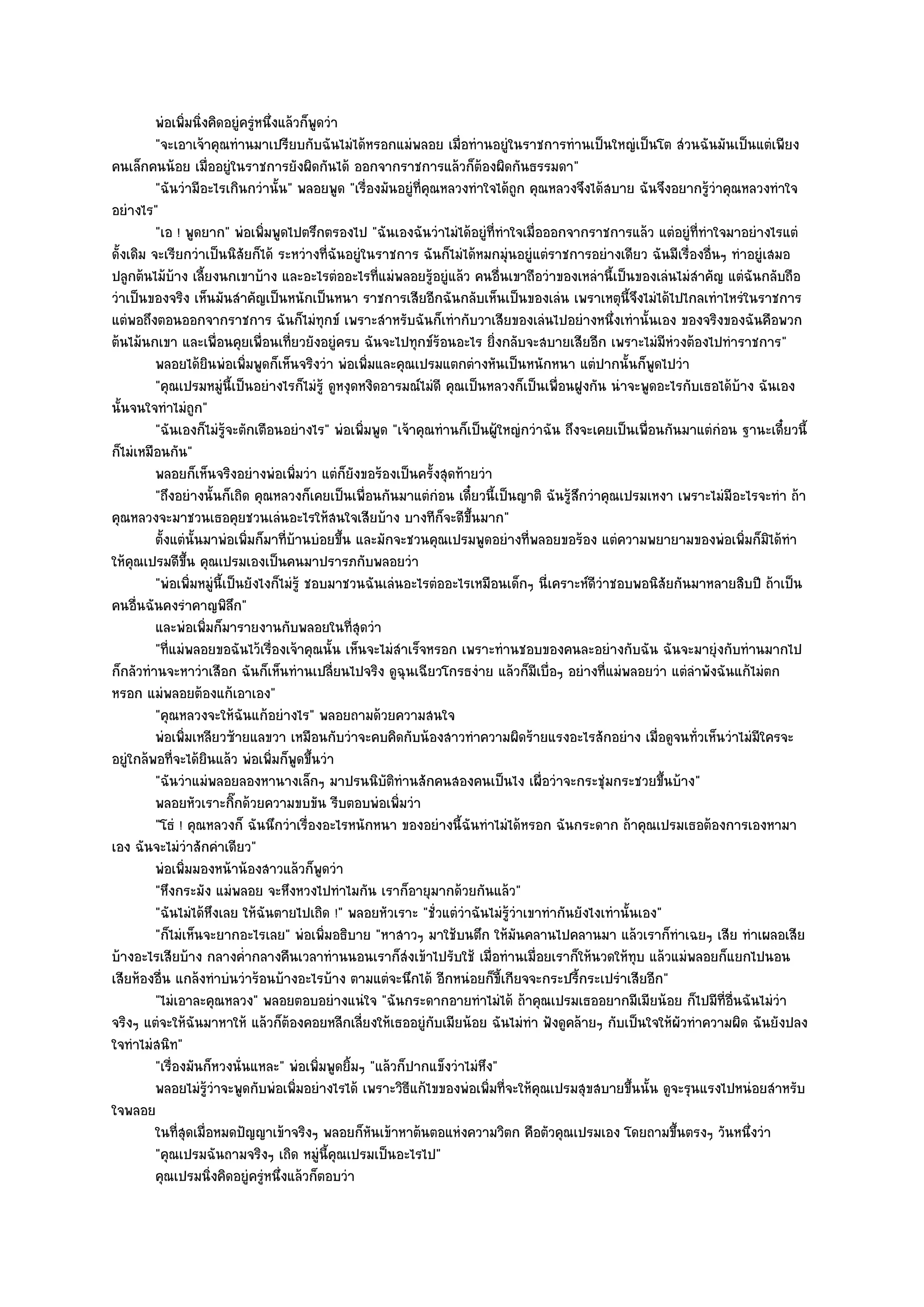 พํอเพิมนิงคิดอยูํครูหนึงแล๎วก็พดวํา
                 ่ ่                  ํ ่           ู
          "จะเอาเจ๎าคุณทํานมาเปรียบกับฉันไมํได๎หรอกแมํพลอย เมื่อทํานอยูํในราชการทํานเป็นใหญํเป็นโต สํวนฉันมันเป็นแตํเพียง
คนเล็กคนน๎อย เมื่ออยูํในราชการยังผิดกันได๎ ออกจากราชการแล๎วก็ต๎องผิดกันธรรมดา"
          "ฉันวํามีอะไรเกินกวํานั้น" พลอยพูด "เรื่องมันอยูํที่คุณหลวงทําใจได๎ถูก คุณหลวงจึงได๎สบาย ฉันจึงอยากรู๎วําคุณหลวงทําใจ
อยํางไร"
          "เอ ! พูดยาก" พํอเพิ่มพูดไปตรึกตรองไป "ฉันเองฉันวําไมํได๎อยูํที่ทําใจเมื่อออกจากราชการแล๎ว แตํอยูํที่ทําใจมาอยํางไรแตํ
ดั้งเดิม จะเรียกวําเป็นนิสัยก็ได๎ ระหวํางที่ฉันอยูํในราชการ ฉันก็ไมํได๎หมกมุํนอยูํแตํราชการอยํางเดียว ฉันมีเรื่องอื่นๆ ทําอยูํเสมอ
ปลูกต๎นไม๎บ๎าง เลี้ยงนกเขาบ๎าง และอะไรตํออะไรที่แมํพลอยรู๎อยูํแล๎ว คนอื่นเขาถือวําของเหลํานี้เป็นของเลํนไมํสําคัญ แตํฉันกลับถือ
วําเป็นของจริง เห็นมันสําคัญเป็นหนักเป็นหนา ราชการเสียอีกฉันกลับเห็นเป็นของเลํน เพราเหตุนี้จึงไมํได๎ไปไกลเทําไหรํในราชการ
แตํพอถึงตอนออกจากราชการ ฉันก็ไมํทุกข๑ เพราะสําหรับฉันก็เทํากับวา่เสียของเลํนไปอยํางหนึ่งเทํานั้นเอง ของจริงของฉันคือพวก
ต๎นไม๎นกเขา และเพื่อนคุยเพื่อนเที่ยวยังอยูํครบ ฉันจะไปทุกข๑ร๎อนอะไร ยิ่งกลับจะสบายเสียอีก เพราะไมํมีหํวงต๎องไปทําราชการ"
          พลอยได๎ยนพํอเพิมพูดก็เห็นจริงวํา พํอเพิมและคุณเปรมแตกตํางหันเป็นหนักหนา แตํปากนั้นก็พดไปวํา
                            ิ     ่                            ่                                          ู
          "คุณเปรมหมูํนี้เป็นอยํางไรก็ไมํรู๎ ดูหงุดหงิดอารมณ๑ไมํดี คุณเป็นหลวงก็เป็นเพื่อนฝูงกัน นําจะพูดอะไรกับเธอได๎บ๎าง ฉันเอง
นั้นจนใจทําไมํถูก"
          "ฉันเองก็ไมํรู๎จะตักเตือนอยํางไร" พํอเพิ่มพูด "เจ๎าคุณทํานก็เป็นผู๎ใหญํกวําฉัน ถึงจะเคยเป็นเพื่อนกันมาแตํกํอน ฐานะเดี๋ยวนี้
ก็ไมํเหมือนกัน"
          พลอยก็เห็นจริงอยํางพํอเพิมวํา แตํก็ยงขอร๎องเป็นครังสุดท๎ายวํา
                                                ่           ั          ้
          "ถึงอยํางนั้นก็เถิด คุณหลวงก็เคยเป็นเพื่อนกันมาแตํกํอน เดี๋ยวนี้เป็นญาติ ฉันรู๎สึกวําคุณเปรมเหงา เพราะไมํมีอะไรจะทํา ถ๎า
คุณหลวงจะมาชวนเธอคุยชวนเลํนอะไรให๎สนใจเสียบ๎าง บางทีก็จะดีขึ้นมาก"
          ตั้งแตํน้นมาพํอเพิมก็มาทีบานบํอยขึน และมักจะชวนคุณเปรมพูดอยํางที่พลอยขอร๎อง แตํความพยายามของพํอเพิมก็มิได๎ทํา
                      ั             ่       ่ ๎           ้                                                               ่
ให๎คุณเปรมดีขึ้น คุณเปรมเองเป็นคนมาปรารภกับพลอยวํา
          "พํอเพิ่มหมูํนี้เป็นยังไงก็ไมํรู๎ ชอบมาชวนฉันเลํนอะไรตํออะไรเหมือนเด็กๆ นี่เคราะห๑ดีวําชอบพอนิสัยกันมาหลายสิบปี ถ๎าเป็น
คนอื่นฉันคงรําคาญพิลึก"
          และพํอเพิมก็มารายงานกับพลอยในทีสดวํา
                        ่                                   ุ่
          "ที่แมํพลอยขอฉันไว๎เรื่องเจ๎าคุณนั้น เห็นจะไมํสําเร็จหรอก เพราะทํานชอบของคนละอยํางกับฉัน ฉันจะมายุํงกับทํานมากไป
ก็กลัวทํานจะหาวําเสือก ฉันก็เห็นทํานเปลี่ยนไปจริง ดูฉุนเฉียวโกรธงําย แล๎วก็มีเบื่อๆ อยํางที่แมํพลอยวํา แตํลําพังฉันแก๎ไมํตก
หรอก แมํพลอยต๎องแก๎เอาเอง"
          "คุณหลวงจะให๎ฉันแก๎อยํางไร" พลอยถามด๎วยความสนใจ
          พํอเพิมเหลียวซ๎ายแลขวา เหมือนกับวําจะคบคิดกับน๎องสาวทําความผิดร๎ายแรงอะไรสักอยําง เมือดูจนทัวเห็นวําไมํมีใครจะ
                  ่                                                                                         ่   ่
อยูํใกล๎พอที่จะได๎ยินแล๎ว พํอเพิ่มก็พูดขึ้นวํา
          "ฉันวําแมํพลอยลองหานางเล็กๆ มาปรนนิบัติทํานสักคนสองคนเป็นไง เผื่อวําจะกระชุํมกระชวยขึ้นบ๎าง"
          พลอยหัวเราะกิกด๎วยความขบขัน รีบตอบพํอเพิมวํา
                                ๊                                  ่
          "โธํ ! คุณหลวงก็ ฉันนึกวําเรื่องอะไรหนักหนา ของอยํางนี้ฉันทําไมํได๎หรอก ฉันกระดาก ถ๎าคุณเปรมเธอต๎องการเองหามา
เอง ฉันจะไมํวําสักคําเดียว"
          พํอเพิมมองหน๎าน๎องสาวแล๎วก็พดวํา
                    ่                                 ู
          "หึงกระมัง แมํพลอย จะหึงหวงไปทําไมกัน เราก็อายุมากด๎วยกันแล๎ว"
          "ฉันไมํได๎หึงเลย ให๎ฉันตายไปเถิด !" พลอยหัวเราะ "ชั่วแตํวําฉันไมํรู๎วําเขาทํากันยังไงเทํานั้นเอง"
          "ก็ไมํเห็นจะยากอะไรเลย" พํอเพิ่มอธิบาย "หาสาวๆ มาใช๎บนตึก ให๎มันคลานไปคลานมา แล๎วเราก็ทําเฉยๆ เสีย ทําเผลอเสีย
บ๎างอะไรเสียบ๎าง กลางค่ํากลางคืนเวลาทํานนอนเราก็สํงเข๎าไปรับใช๎ เมื่อทํานเมื่อยเราก็ให๎นวดให๎ทุบ แล๎วแมํพลอยก็แยกไปนอน
เสียห๎องอื่น แกล๎งทําบํนวําร๎อนบ๎างอะไรบ๎าง ตามแตํจะนึกได๎ อีกหนํอยก็ขี้เกียจจะกระปรี้กระเปรําเสียอีก"
          "ไมํเอาละคุณหลวง" พลอยตอบอยํางแนํใจ "ฉันกระดากอายทําไมํได๎ ถ๎าคุณเปรมเธออยากมีเมียน๎อย ก็ไปมีที่อื่นฉันไมํวํา
จริงๆ แตํจะให๎ฉันมาหาให๎ แล๎วก็ต๎องคอยหลีกเลี่ยงให๎เธออยูํกบเมียน๎อย ฉันไมํทํา ฟังดูคล๎ายๆ กับเป็นใจให๎ผัวทําความผิด ฉันยังปลง
                                                                         ั
ใจทําไมํสนิท"
          "เรื่องมันก็หวงนั่นแหละ" พํอเพิ่มพูดยิ้มๆ "แล๎วก็ปากแข็งวําไมํหึง"
          พลอยไมํรวาจะพูดกับพํอเพิมอยํางไรได๎ เพราะวิธแก๎ไขของพํอเพิมที่จะให๎คณเปรมสุขสบายขึนนั้น ดูจะรุนแรงไปหนํอยสําหรับ
                          ๎ู ํ                    ่                  ี     ่         ุ                ้
ใจพลอย
          ในทีสดเมื่อหมดปัญญาเข๎าจริงๆ พลอยก็หนเข๎าหาต๎นตอแหํงความวิตก คือตัวคุณเปรมเอง โดยถามขึนตรงๆ วันหนึงวํา
                ุ่                                               ั                                            ้             ่
          "คุณเปรมฉันถามจริงๆ เถิด หมูํนี้คณเปรมเป็นอะไรไป"
                                                        ุ
          คุณเปรมนิงคิดอยูํครูหนึงแล๎วก็ตอบวํา
                              ่         ํ ่
 