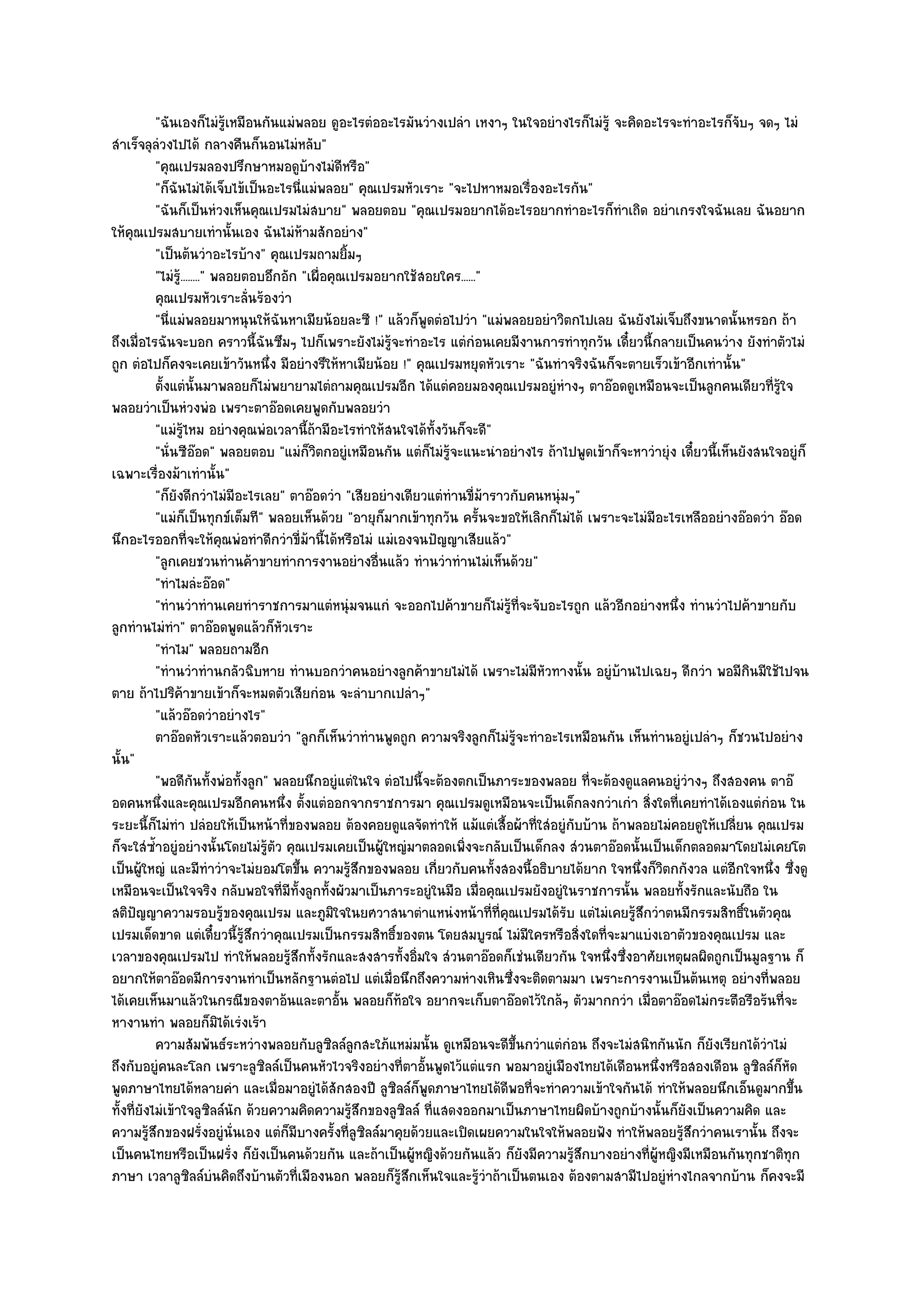 "ฉันเองก็ไมํรู๎เหมือนกันแมํพลอย ดูอะไรตํออะไรมันวํางเปลํา เหงาๆ ในใจอยํางไรก็ไมํรู๎ จะคิดอะไรจะทําอะไรก็จับๆ จดๆ ไมํ
สําเร็จลุลํวงไปได๎ กลางคืนก็นอนไมํหลับ"
           "คุณเปรมลองปรึกษาหมอดูบ๎างไมํดีหรือ"
           "ก็ฉันไมํได๎เจ็บไข๎เป็นอะไรนี่แมํพลอย" คุณเปรมหัวเราะ "จะไปหาหมอเรื่องอะไรกัน"
           "ฉันก็เป็นหํวงเห็นคุณเปรมไมํสบาย" พลอยตอบ "คุณเปรมอยากได๎อะไรอยากทําอะไรก็ทําเถิด อยําเกรงใจฉันเลย ฉันอยาก
ให๎คุณเปรมสบายเทํานั้นเอง ฉันไมํห๎ามสักอยําง"
           "เป็นต๎นวําอะไรบ๎าง" คุณเปรมถามยิ้มๆ
           "ไมํรู.๎ ......." พลอยตอบอึกอัก "เผื่อคุณเปรมอยากใช๎สอยใคร......"
           คุณเปรมหัวเราะลั่นร๎องวํา
           "นี่แมํพลอยมาหนุนให๎ฉันหาเมียน๎อยละซี !" แล๎วก็พูดตํอไปวํา "แมํพลอยอยําวิตกไปเลย ฉันยังไมํเจ็บถึงขนาดนั้นหรอก ถ๎า
ถึงเมื่อไรฉันจะบอก คราวนี้ฉันซึมๆ ไปก็เพราะยังไมํรู๎จะทําอะไร แตํกํอนเคยมีงานการทําทุกวัน เดี๋ยวนี้กลายเป็นคนวําง ยังทําตัวไมํ
ถูก ตํอไปก็คงจะเคยเข๎าวันหนึ่ง มีอยํางรึให๎หาเมียน๎อย !" คุณเปรมหยุดหัวเราะ "ฉันทําจริงฉันก็จะตายเร็วเข๎าอีกเทํานั้น"
           ตั้งแตํน้นมาพลอยก็ไมํพยายามไตํถามคุณเปรมอีก ได๎แตํคอยมองคุณเปรมอยูํหางๆ ตาอ๏อดดูเหมือนจะเป็นลูกคนเดียวทีรใจ
                          ั                                                            ํ                                         ่ ๎ู
พลอยวําเป็นหํวงพํอ เพราะตาอ๏อดเคยพูดกับพลอยวํา
           "แมํรู๎ไหม อยํางคุณพํอเวลานี้ถ๎ามีอะไรทําให๎สนใจได๎ทั้งวันก็จะดี"
           "นั่นซีอ๏อด" พลอยตอบ "แมํก็วิตกอยูํเหมือนกัน แตํก็ไมํรู๎จะแนะนําอยํางไร ถ๎าไปพูดเข๎าก็จะหาวํายุํง เดี๋ยวนี้เห็นยังสนใจอยูํก็
เฉพาะเรื่องม๎าเทํานั้น"
           "ก็ยังดีกวําไมํมีอะไรเลย" ตาอ๏อดวํา "เสียอยํางเดียวแตํทํานขี่ม๎าราวกับคนหนุํมๆ"
           "แมํก็เป็นทุกข๑เต็มที" พลอยเห็นด๎วย "อายุก็มากเข๎าทุกวัน ครั้นจะขอให๎เลิกก็ไมํได๎ เพราะจะไมํมีอะไรเหลืออยํางอ๏อดวํา อ๏อด
นึกอะไรออกที่จะให๎คุณพํอทําดีกวําขี่ม๎านี้ได๎หรือไมํ แมํเองจนปัญญาเสียแล๎ว"
           "ลูกเคยชวนทํานค๎าขายทําการงานอยํางอื่นแล๎ว ทํานวําทํานไมํเห็นด๎วย"
           "ทําไมลํะอ๏อด"
           "ทํานวําทํานเคยทําราชการมาแตํหนุํมจนแกํ จะออกไปค๎าขายก็ไมํรู๎ที่จะจับอะไรถูก แล๎วอีกอยํางหนึ่ง ทํานวําไปค๎าขายกับ
ลูกทํานไมํทํา" ตาอ๏อดพูดแล๎วก็หัวเราะ
           "ทําไม" พลอยถามอีก
           "ทํานวําทํานกลัวฉิบหาย ทํานบอกวําคนอยํางลูกค๎าขายไมํได๎ เพราะไมํมีหัวทางนั้น อยูํบ๎านไปเฉยๆ ดีกวํา พอมีกินมีใช๎ไปจน
ตาย ถ๎าไปริค๎าขายเข๎าก็จะหมดตัวเสียกํอน จะลําบากเปลําๆ"
           "แล๎วอ๏อดวําอยํางไร"
           ตาอ๏อดหัวเราะแล๎วตอบวํา "ลูกก็เห็นวําทํานพูดถูก ความจริงลูกก็ไมํรู๎จะทําอะไรเหมือนกัน เห็นทํานอยูํเปลําๆ ก็ชวนไปอยําง
นั้น"
           "พอดีกนทั้งพํอทั้งลูก" พลอยนึกอยูํแตํในใจ ตํอไปนี้จะต๎องตกเป็นภาระของพลอย ที่จะต๎องดูแลคนอยูํวํางๆ ถึงสองคน ตาอ๏
                        ั
อดคนหนึ่งและคุณเปรมอีกคนหนึ่ง ตั้งแตํออกจากราชการมา คุณเปรมดูเหมือนจะเป็นเด็กลงกวําเกํา สิ่งใดที่เคยทําได๎เองแตํกํอน ใน
ระยะนี้ก็ไมํทํา ปลํอยให๎เป็นหน๎าที่ของพลอย ต๎องคอยดูแลจัดทําให๎ แม๎แตํเสื้อผ๎าที่ใสํอยูํกบบ๎าน ถ๎าพลอยไมํคอยดูให๎เปลี่ยน คุณเปรม
                                                                                          ั
ก็จะใสํซ้ําอยูํอยํางนั้นโดยไมํรู๎ตัว คุณเปรมเคยเป็นผู๎ใหญํมาตลอดเพิ่งจะกลับเป็นเด็กลง สํวนตาอ๏อดนั้นเป็นเด็กตลอดมาโดยไมํเคยโต
เป็นผู๎ใหญํ และมีทําวําจะไมํยอมโตขึ้น ความรู๎สึกของพลอย เกี่ยวกับคนทั้งสองนี้อธิบายได๎ยาก ใจหนึ่งก็วิตกกังวล แตํอีกใจหนึ่ง ซึ่งดู
เหมือนจะเป็นใจจริง กลับพอใจที่มทั้งลูกทั้งผัวมาเป็นภาระอยูํในมือ เมื่อคุณเปรมยังอยูํในราชการนั้น พลอยทั้งรักและนับถือ ใน
                                         ี
สติปัญญาความรอบรู๎ของคุณเปรม และภูมิใจในยศวาสนาตําแหนํงหน๎าที่ที่คุณเปรมได๎รับ แตํไมํเคยรู๎สึกวําตนมีกรรมสิทธิ์ในตัวคุณ
เปรมเด็ดขาด แตํเดี๋ยวนี้รู๎สึกวําคุณเปรมเป็นกรรมสิทธิ์ของตน โดยสมบูรณ๑ ไมํมีใครหรือสิ่งใดที่จะมาแบํงเอาตัวของคุณเปรม และ
เวลาของคุณเปรมไป ทําให๎พลอยรู๎สึกทั้งรักและสงสารทั้งอิ่มใจ สํวนตาอ๏อดก็เชํนเดียวกัน ใจหนึ่งซึ่งอาศัยเหตุผลผิดถูกเป็นมูลฐาน ก็
อยากให๎ตาอ๏อดมีการงานทําเป็นหลักฐานตํอไป แตํเมื่อนึกถึงความหํางเหินซึ่งจะติดตามมา เพราะการงานเป็นต๎นเหตุ อยํางที่พลอย
ได๎เคยเห็นมาแล๎วในกรณีของตาอ๎นและตาอั้น พลอยก็ท๎อใจ อยากจะเก็บตาอ๏อดไว๎ใกล๎ๆ ตัวมากกวํา เมื่อตาอ๏อดไมํกระตือรือร๎นที่จะ
หางานทํา พลอยก็มิได๎เรํงเร๎า
           ความสัมพันธ๑ระหวํางพลอยกับลูซลล๑ลกสะใภ๎แหมํมนั้น ดูเหมือนจะดีขนกวําแตํกํอน ถึงจะไมํสนิทกันนัก ก็ยงเรียกได๎วาไมํ
                                                  ิ ู                          ้ึ                                   ั          ํ
ถึงกับอยูํคนละโลก เพราะลูซิลล๑เป็นคนหัวไวจริงอยํางที่ตาอั้นพูดไว๎แตํแรก พอมาอยูํเมืองไทยได๎เดือนหนึ่งหรือสองเดือน ลูซิลล๑ก็หัด
พูดภาษาไทยได๎หลายคํา และเมื่อมาอยูํได๎สักสองปี ลูซิลล๑ก็พูดภาษาไทยได๎ดีพอที่จะทําความเข๎าใจกันได๎ ทําให๎พลอยนึกเอ็นดูมากขึ้น
ทั้งที่ยังไมํเข๎าใจลูซิลล๑นัก ด๎วยความคิดความรู๎สึกของลูซิลล๑ ที่แสดงออกมาเป็นภาษาไทยผิดบ๎างถูกบ๎างนั้นก็ยังเป็นความคิด และ
ความรู๎สึกของฝรั่งอยูํนั่นเอง แตํก็มบางครั้งที่ลูซิลล๑มาคุยด๎วยและเปิดเผยความในใจให๎พลอยฟัง ทําให๎พลอยรู๎สึกวําคนเรานั้น ถึงจะ
                                           ี
เป็นคนไทยหรือเป็นฝรั่ง ก็ยังเป็นคนด๎วยกัน และถ๎าเป็นผู๎หญิงด๎วยกันแล๎ว ก็ยังมีความรู๎สึกบางอยํางที่ผู๎หญิงมีเหมือนกันทุกชาติทุก
ภาษา เวลาลูซิลล๑บํนคิดถึงบ๎านตัวที่เมืองนอก พลอยก็รู๎สึกเห็นใจและรู๎วําถ๎าเป็นตนเอง ต๎องตามสามีไปอยูํหํางไกลจากบ๎าน ก็คงจะมี
 