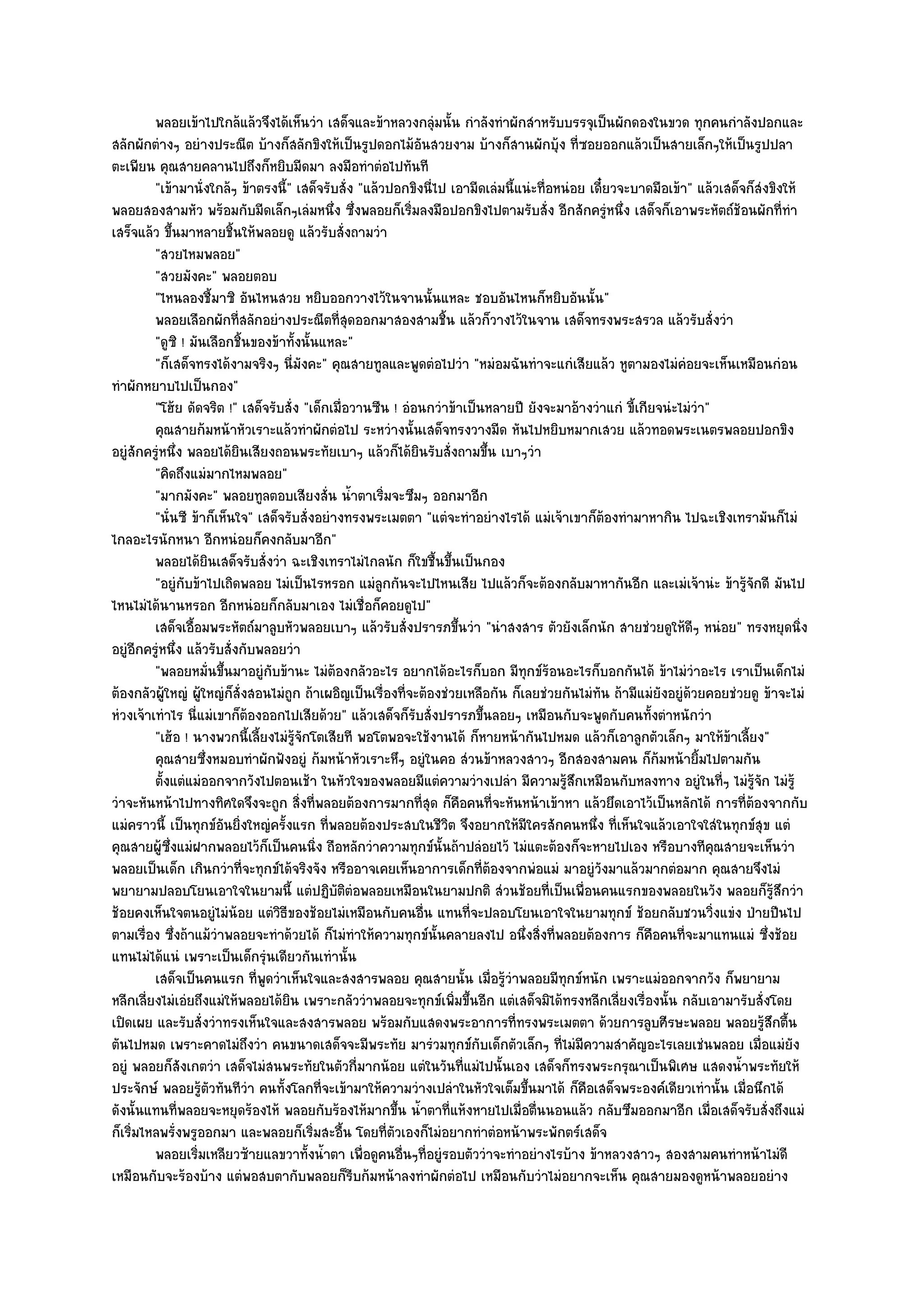 พลอยเข๎าไปใกล๎แล๎วจึงได๎เห็นวํา เสด็จและข๎าหลวงกลุมนั้น กําลังทําผักสําหรับบรรจุเป็นผักดองในขวด ทุกคนกําลังปอกและ
                                                                 ํ
สลักผักตํางๆ อยํางประณีต บ๎างก็สลักขิงให๎เป็นรูปดอกไม๎อันสวยงาม บ๎างก็สานผักบุ๎ง ที่ซอยออกแล๎วเป็นสายเล็กๆให๎เป็นรูปปลา
ตะเพียน คุณสายคลานไปถึงก็หยิบมีดมา ลงมือทําตํอไปทันที
         "เข๎ามานั่งใกล๎ๆ ข๎าตรงนี้" เสด็จรับสั่ง "แล๎วปอกขิงนี่ไป เอามีดเลํมนี้แนํะทื่อหนํอย เดี๋ยวจะบาดมือเข๎า" แล๎วเสด็จก็สํงขิงให๎
พลอยสองสามหัว พร๎อมกับมีดเล็กๆเลํมหนึ่ง ซึ่งพลอยก็เริ่มลงมือปอกขิงไปตามรับสั่ง อีกสักครูํหนึ่ง เสด็จก็เอาพระหัตถ๑ช๎อนผักที่ทํา
เสร็จแล๎ว ขึ้นมาหลายชิ้นให๎พลอยดู แล๎วรับสั่งถามวํา
         "สวยไหมพลอย"
         "สวยมังคะ" พลอยตอบ
         "ไหนลองชี้มาซิ อันไหนสวย หยิบออกวางไว๎ในจานนั้นแหละ ชอบอันไหนก็หยิบอันนั้น"
         พลอยเลือกผักทีสลักอยํางประณีตที่สดออกมาสองสามชิน แล๎วก็วางไว๎ในจาน เสด็จทรงพระสรวล แล๎วรับสั่งวํา
                            ่                    ุ                 ้
         "ดูซิ ! มันเลือกชิ้นของข๎าทั้งนั้นแหละ"
         "ก็เสด็จทรงได๎งามจริงๆ นี่มงคะ" คุณสายทูลและพูดตํอไปวํา "หมํอมฉันทําจะแกํเสียแล๎ว หูตามองไมํคํอยจะเห็นเหมือนกํอน
                                       ั
ทําผักหยาบไปเป็นกอง"
         "โฮ๎ย ดัดจริต !" เสด็จรับสั่ง "เด็กเมื่อวานซืน ! อํอนกวําข๎าเป็นหลายปี ยังจะมาอ๎างวําแกํ ขี้เกียจนํะไมํวํา"
         คุณสายก๎มหน๎าหัวเราะแล๎วทําผักตํอไป ระหวํางนั้นเสด็จทรงวางมีด หันไปหยิบหมากเสวย แล๎วทอดพระเนตรพลอยปอกขิง
อยูํสักครูํหนึ่ง พลอยได๎ยินเสียงถอนพระทัยเบาๆ แล๎วก็ได๎ยินรับสั่งถามขึ้น เบาๆวํา
         "คิดถึงแมํมากไหมพลอย"
         "มากมังคะ" พลอยทูลตอบเสียงสั่น น้ําตาเริ่มจะซึมๆ ออกมาอีก
         "นั่นซี ข๎าก็เห็นใจ" เสด็จรับสั่งอยํางทรงพระเมตตา "แตํจะทําอยํางไรได๎ แมํเจ๎าเขาก็ต๎องทํามาหากิน ไปฉะเชิงเทรามันก็ไมํ
ไกลอะไรนักหนา อีกหนํอยก็คงกลับมาอีก"
         พลอยได๎ยนเสด็จรับสั่งวํา ฉะเชิงเทราไมํไกลนัก ก็ใขชื้นขึนเป็นกอง
                       ิ                                             ้
         "อยูํกบข๎าไปเถิดพลอย ไมํเป็นไรหรอก แมํลูกกันจะไปไหนเสีย ไปแล๎วก็จะต๎องกลับมาหากันอีก และเมํเจ๎านํะ ข๎ารู๎จักดี มันไป
                 ั
ไหนไมํได๎นานหรอก อีกหนํอยก็กลับมาเอง ไมํเชื่อก็คอยดูไป"
         เสด็จเอื้อมพระหัตถ๑มาลูบหัวพลอยเบาๆ แล๎วรับสั่งปรารภขึนวํา "นําสงสาร ตัวยังเล็กนัก สายชํวยดูให๎ดีๆ หนํอย" ทรงหยุดนิ่ง
                                                                       ้
อยูํอีกครูํหนึ่ง แล๎วรับสั่งกับพลอยวํา
         "พลอยหมั่นขึ้นมาอยูํกบข๎านะ ไมํต๎องกลัวอะไร อยากได๎อะไรก็บอก มีทกข๑ร๎อนอะไรก็บอกกันได๎ ข๎าไมํวําอะไร เราเป็นเด็กไมํ
                                  ั                                               ุ
ต๎องกลัวผู๎ใหญํ ผู๎ใหญํก็สั่งสอนไมํถูก ถ๎าเผอิญเป็นเรื่องที่จะต๎องชํวยเหลือกัน ก็เลยชํวยกันไมํทัน ถ๎ามีแมํยังอยูํด๎วยคอยชํวยดู ข๎าจะไมํ
หํวงเจ๎าเทําไร นี่แมํเขาก็ต๎องออกไปเสียด๎วย" แล๎วเสด็จก็รบสั่งปรารภขึ้นลอยๆ เหมือนกับจะพูดกับคนทั้งตําหนักวํา
                                                             ั
         "เฮ๎อ ! นางพวกนี้เลี้ยงไมํรู๎จักโตเสียที พอโตพอจะใช๎งานได๎ ก็หายหน๎ากันไปหมด แล๎วก็เอาลูกตัวเล็กๆ มาให๎ข๎าเลี้ยง"
         คุณสายซึงหมอบทําผักฟังอยูํ ก๎มหน๎าหัวเราะหึๆ อยูํในคอ สํวนข๎าหลวงสาวๆ อีกสองสามคน ก็ก๎มหน๎ายิมไปตามกัน
                     ่                                                                                              ้
         ตั้งแตํแมํออกจากวังไปตอนเช๎า ในหัวใจของพลอยมีแตํความวํางเปลํา มีความรูสกเหมือนกับหลงทาง อยูํในทีๆ ไมํรจก ไมํร๎ู
                                                                                          ๎ึ                           ่     ๎ู ั
วําจะหันหน๎าไปทางทิศใดจึงจะถูก สิ่งที่พลอยต๎องการมากที่สุด ก็คือคนที่จะหันหน๎าเข๎าหา แล๎วยึดเอาไว๎เป็นหลักได๎ การที่ต๎องจากกับ
แมํคราวนี้ เป็นทุกข๑อันยิ่งใหญํครั้งแรก ที่พลอยต๎องประสบในชีวิต จึงอยากให๎มีใครสักคนหนึ่ง ที่เห็นใจแล๎วเอาใจใสํในทุกข๑สุข แตํ
คุณสายผู๎ซึ่งแมํฝากพลอยไว๎ก็เป็นคนนิ่ง ถือหลักวําความทุกข๑นั้นถ๎าปลํอยไว๎ ไมํแตะต๎องก็จะหายไปเอง หรือบางทีคุณสายจะเห็นวํา
พลอยเป็นเด็ก เกินกวําที่จะทุกข๑ได๎จริงจัง หรืออาจเคยเห็นอาการเด็กที่ต๎องจากพํอแมํ มาอยูํวังมาแล๎วมากตํอมาก คุณสายจึงไมํ
พยายามปลอบโยนเอาใจในยามนี้ แตํปฏิบติตํอพลอยเหมือนในยามปกติ สํวนช๎อยที่เป็นเพื่อนคนแรกของพลอยในวัง พลอยก็รู๎สึกวํา
                                              ั
ช๎อยคงเห็นใจตนอยูํไมํน๎อย แตํวิธีของช๎อยไมํเหมือนกับคนอื่น แทนที่จะปลอบโยนเอาใจในยามทุกข๑ ช๎อยกลับชวนวิ่งแขํง ป่ายปีนไป
ตามเรื่อง ซึ่งถ๎าแม๎วําพลอยจะทําด๎วยได๎ ก็ไมํทําให๎ความทุกข๑นั้นคลายลงไป อนึ่งสิ่งที่พลอยต๎องการ ก็คือคนที่จะมาแทนแมํ ซึ่งช๎อย
แทนไมํได๎แนํ เพราะเป็นเด็กรุํนเดียวกันเทํานั้น
         เสด็จเป็นคนแรก ที่พดวําเห็นใจและสงสารพลอย คุณสายนั้น เมื่อรูวาพลอยมีทุกข๑หนัก เพราะแมํออกจากวัง ก็พยายาม
                                ู                                             ๎ํ
หลีกเลี่ยงไมํเอํยถึงแมํให๎พลอยได๎ยิน เพราะกลัววําพลอยจะทุกข๑เพิ่มขึ้นอีก แตํเสด็จมิได๎ทรงหลีกเลี่ยงเรื่องนั้น กลับเอามารับสั่งโดย
เปิดเผย และรับสั่งวําทรงเห็นใจและสงสารพลอย พร๎อมกับแสดงพระอาการที่ทรงพระเมตตา ด๎วยการลูบศีรษะพลอย พลอยรู๎สึกตื้น
ตันไปหมด เพราะคาดไมํถึงวํา คนขนาดเสด็จจะมีพระทัย มารํวมทุกข๑กับเด็กตัวเล็กๆ ที่ไมํมีความสําคัญอะไรเลยเชํนพลอย เมื่อแมํยัง
อยูํ พลอยก็สังเกตวํา เสด็จไมํสนพระทัยในตัวกี่มากน๎อย แตํในวันที่แมํไปนั้นเอง เสด็จก็ทรงพระกรุณาเป็นพิเศษ แสดงน้ําพระทัยให๎
ประจักษ๑ พลอยรู๎ตัวทันทีวํา คนทั้งโลกที่จะเข๎ามาให๎ความวํางเปลําในหัวใจเต็มขึ้นมาได๎ ก็คือเสด็จพระองค๑เดียวเทํานั้น เมื่อนึกได๎
ดังนั้นแทนที่พลอยจะหยุดร๎องไห๎ พลอยกับร๎องไห๎มากขึ้น น้ําตาที่แห๎งหายไปเมื่อตื่นนอนแล๎ว กลับซึมออกมาอีก เมื่อเสด็จรับสั่งถึงแมํ
ก็เริ่มไหลพรั่งพรูออกมา และพลอยก็เริ่มสะอื้น โดยที่ตัวเองก็ไมํอยากทําตํอหน๎าพระพักตร๑เสด็จ
         พลอยเริมเหลียวซ๎ายแลขวาทั้งน้าตา เพื่อดูคนอืนๆทีอยูํรอบตัววําจะทําอยํางไรบ๎าง ข๎าหลวงสาวๆ สองสามคนทําหน๎าไมํดี
                   ่                        ํ             ่ ่
เหมือนกับจะร๎องบ๎าง แตํพอสบตากับพลอยก็รีบก๎มหน๎าลงทําผักตํอไป เหมือนกับวําไมํอยากจะเห็น คุณสายมองดูหน๎าพลอยอยําง
 
