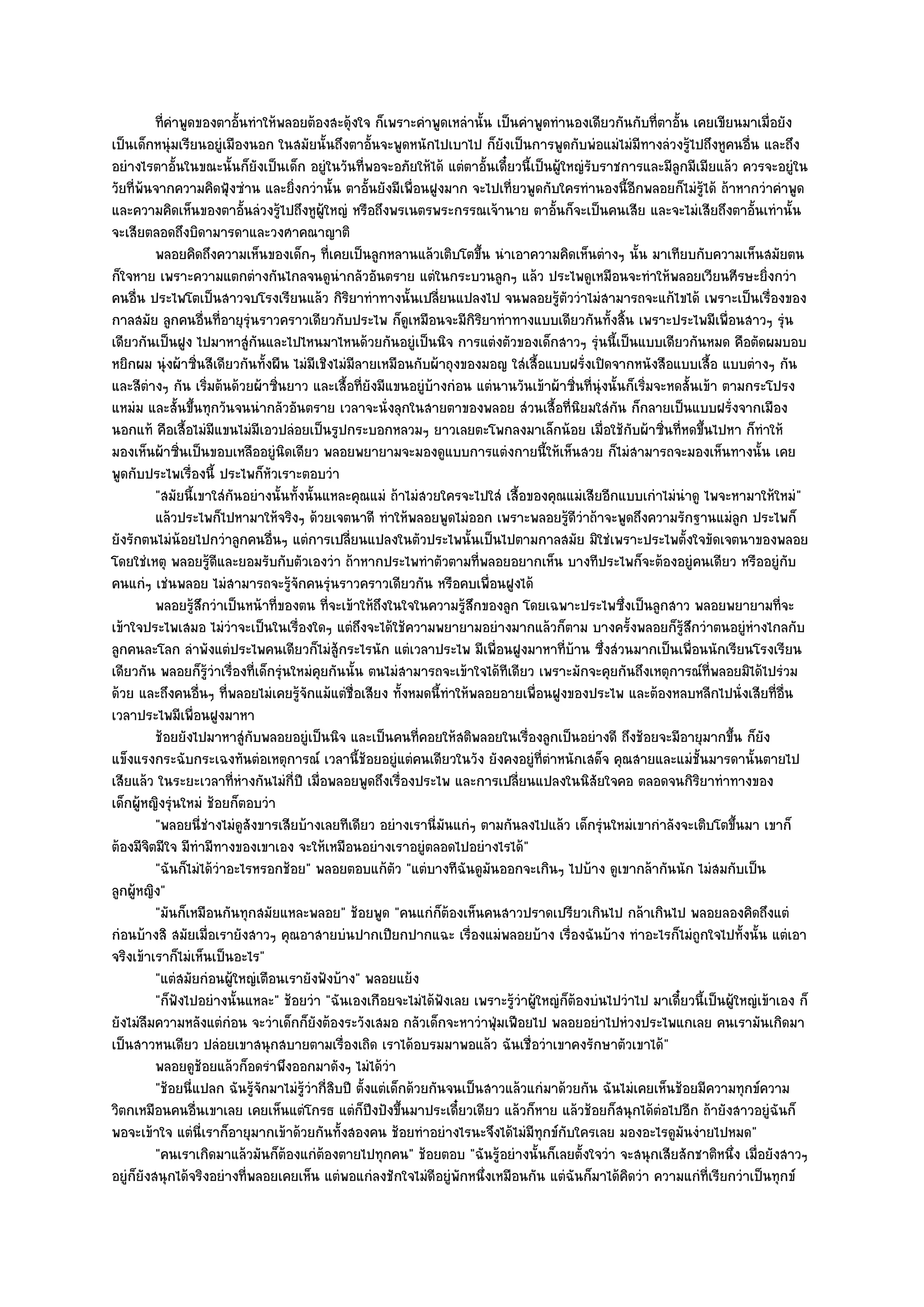 ทีคาพูดของตาอั้นทําให๎พลอยต๎องสะดุ๎งใจ ก็เพราะคําพูดเหลํานั้น เป็นคําพูดทํานองเดียวกันกับทีตาอัน เคยเขียนมาเมื่อยัง
            ่ ํ                                                                                              ่ ้
เป็นเด็กหนุํมเรียนอยูํเมืองนอก ในสมัยนั้นถึงตาอั้นจะพูดหนักไปเบาไป ก็ยังเป็นการพูดกับพํอแมํไมํมีทางลํวงรู๎ไปถึงหูคนอื่น และถึง
อยํางไรตาอั้นในขณะนั้นก็ยังเป็นเด็ก อยูํในวันที่พอจะอภัยให๎ได๎ แตํตาอั้นเดี๋ยวนี้เป็นผู๎ใหญํรับราชการและมีลูกมีเมียแล๎ว ควรจะอยูํใน
วัยที่พ๎นจากความคิดฟุ้งซําน และยิ่งกวํานั้น ตาอั้นยังมีเพื่อนฝูงมาก จะไปเที่ยวพูดกับใครทํานองนี้อีกพลอยก็ไมํรู๎ได๎ ถ๎าหากวําคําพูด
และความคิดเห็นของตาอั้นลํวงรู๎ไปถึงหูผู๎ใหญํ หรือถึงพรเนตรพระกรรณเจ๎านาย ตาอั้นก็จะเป็นคนเสีย และจะไมํเสียถึงตาอั้นเทํานั้น
จะเสียตลอดถึงบิดามารดาและวงศาคณาญาติ
          พลอยคิดถึงความเห็นของเด็กๆ ทีเคยเป็นลูกหลานแล๎วเติบโตขึน นําเอาความคิดเห็นตํางๆ นั้น มาเทียบกับความเห็นสมัยตน
                                                ่                           ้
ก็ใจหาย เพราะความแตกตํางกันไกลจนดูนํากลัวอันตราย แตํในกระบวนลูกๆ แล๎ว ประไพดูเหมือนจะทําให๎พลอยเวียนศีรษะยิ่งกวํา
คนอื่น ประไพโตเป็นสาวจบโรงเรียนแล๎ว กิริยาทําทางนั้นเปลี่ยนแปลงไป จนพลอยรู๎ตัววําไมํสามารถจะแก๎ไขได๎ เพราะเป็นเรื่องของ
กาลสมัย ลูกคนอื่นที่อายุรุํนราวคราวเดียวกับประไพ ก็ดูเหมือนจะมีกิริยาทําทางแบบเดียวกันทั้งสิ้น เพราะประไพมีเพื่อนสาวๆ รุํน
เดียวกันเป็นฝูง ไปมาหาสูํกันและไปไหนมาไหนด๎วยกันอยูํเป็นนิจ การแตํงตัวของเด็กสาวๆ รุํนนี้เป็นแบบเดียวกันหมด คือตัดผมบอบ
หยิกผม นุํงผ๎าซิ่นสีเดียวกันทั้งผืน ไมํมีเชิงไมํมีลายเหมือนกับผ๎าถุงของมอญ ใสํเสื้อแบบฝรั่งเปิดจากหนังสือแบบเสื้อ แบบตํางๆ กัน
และสีตํางๆ กัน เริ่มต๎นด๎วยผ๎าซิ่นยาว และเสื้อที่ยังมีแขนอยูํบ๎างกํอน แตํนานวันเข๎าผ๎าซิ่นที่นุํงนั้นก็เริ่มจะหดสั้นเข๎า ตามกระโปรง
แหมํม และสั้นขึ้นทุกวันจนนํากลัวอันตราย เวลาจะนั่งลุกในสายตาของพลอย สํวนเสื้อที่นิยมใสํกน ก็กลายเป็นแบบฝรั่งจากเมือง
                                                                                                    ั
นอกแท๎ คือเสื้อไมํมีแขนไมํมีเอวปลํอยเป็นรูปกระบอกหลวมๆ ยาวเลยตะโพกลงมาเล็กน๎อย เมื่อใช๎กับผ๎าซิ่นที่หดขึ้นไปหา ก็ทําให๎
มองเห็นผ๎าซิ่นเป็นขอบเหลืออยูํนิดเดียว พลอยพยายามจะมองดูแบบการแตํงกายนี้ให๎เห็นสวย ก็ไมํสามารถจะมองเห็นทางนั้น เคย
พูดกับประไพเรื่องนี้ ประไพก็หัวเราะตอบวํา
          "สมัยนี้เขาใสํกนอยํางนั้นทั้งนั้นแหละคุณแมํ ถ๎าไมํสวยใครจะไปใสํ เสื้อของคุณแมํเสียอีกแบบเกําไมํนําดู ไพจะหามาให๎ใหมํ"
                          ั
          แล๎วประไพก็ไปหามาให๎จริงๆ ด๎วยเจตนาดี ทําให๎พลอยพูดไมํออก เพราะพลอยรูดวาถ๎าจะพูดถึงความรักฐานแมํลก ประไพก็
                                                                                            ๎ีํ                            ู
ยังรักตนไมํน๎อยไปกวําลูกคนอื่นๆ แตํการเปลี่ยนแปลงในตัวประไพนั้นเป็นไปตามกาลสมัย มิใชํเพราะประไพตั้งใจขัดเจตนาของพลอย
โดยใชํเหตุ พลอยรู๎ดีและยอมรับกับตัวเองวํา ถ๎าหากประไพทําตัวตามที่พลอยอยากเห็น บางทีประไพก็จะต๎องอยูํคนเดียว หรืออยูํกบ              ั
คนแกํๆ เชํนพลอย ไมํสามารถจะรู๎จักคนรุํนราวคราวเดียวกัน หรือคบเพื่อนฝูงได๎
          พลอยรูสกวําเป็นหน๎าที่ของตน ทีจะเข๎าให๎ถึงในใจในความรูสกของลูก โดยเฉพาะประไพซึงเป็นลูกสาว พลอยพยายามทีจะ
                  ๎ึ                          ่                          ๎ึ                           ่                           ่
เข๎าใจประไพเสมอ ไมํวําจะเป็นในเรื่องใดๆ แตํถึงจะได๎ใช๎ความพยายามอยํางมากแล๎วก็ตาม บางครั้งพลอยก็รู๎สึกวําตนอยูํหํางไกลกับ
ลูกคนละโลก ลําพังแตํประไพคนเดียวก็ไมํสู๎กระไรนัก แตํเวลาประไพ มีเพื่อนฝูงมาหาที่บ๎าน ซึ่งสํวนมากเป็นเพื่อนนักเรียนโรงเรียน
เดียวกัน พลอยก็รู๎วําเรื่องที่เด็กรุํนใหมํคุยกันนั้น ตนไมํสามารถจะเข๎าใจได๎ทีเดียว เพราะมักจะคุยกันถึงเหตุการณ๑ที่พลอยมิได๎ไปรํวม
ด๎วย และถึงคนอื่นๆ ที่พลอยไมํเคยรู๎จักแม๎แตํชื่อเสียง ทั้งหมดนี้ทําให๎พลอยอายเพื่อนฝูงของประไพ และต๎องหลบหลีกไปนั่งเสียที่อื่น
เวลาประไพมีเพื่อนฝูงมาหา
          ช๎อยยังไปมาหาสูํกับพลอยอยูํเป็นนิจ และเป็นคนทีคอยให๎สติพลอยในเรื่องลูกเป็นอยํางดี ถึงช๎อยจะมีอายุมากขึน ก็ยง
                                                                  ่                                                       ้ ั
แข็งแรงกระฉับกระเฉงทันตํอเหตุการณ๑ เวลานี้ช๎อยอยูํแตํคนเดียวในวัง ยังคงอยูํที่ตําหนักเสด็จ คุณสายและแมํชั้นมารดานั้นตายไป
เสียแล๎ว ในระยะเวลาที่หํางกันไมํกี่ปี เมื่อพลอยพูดถึงเรื่องประไพ และการเปลี่ยนแปลงในนิสัยใจคอ ตลอดจนกิริยาทําทางของ
เด็กผู๎หญิงรุํนใหมํ ช๎อยก็ตอบวํา
          "พลอยนี่ชํางไมํดูสังขารเสียบ๎างเลยทีเดียว อยํางเรานี่มนแกํๆ ตามกันลงไปแล๎ว เด็กรุํนใหมํเขากําลังจะเติบโตขึ้นมา เขาก็
                                                                      ั
ต๎องมีจิตมีใจ มีทํามีทางของเขาเอง จะให๎เหมือนอยํางเราอยูํตลอดไปอยํางไรได๎"
          "ฉันก็ไมํได๎วําอะไรหรอกช๎อย" พลอยตอบแก๎ตัว "แตํบางทีฉันดูมนออกจะเกินๆ ไปบ๎าง ดูเขากล๎ากันนัก ไมํสมกับเป็น
                                                                              ั
ลูกผู๎หญิง"
          "มันก็เหมือนกันทุกสมัยแหละพลอย" ช๎อยพูด "คนแกํก็ต๎องเห็นคนสาวปราดเปรียวเกินไป กล๎าเกินไป พลอยลองคิดถึงแตํ
กํอนบ๎างสิ สมัยเมื่อเรายังสาวๆ คุณอาสายบํนปากเปียกปากแฉะ เรื่องแมํพลอยบ๎าง เรื่องฉันบ๎าง ทําอะไรก็ไมํถูกใจไปทั้งนั้น แตํเอา
จริงเข๎าเราก็ไมํเห็นเป็นอะไร"
          "แตํสมัยกํอนผู๎ใหญํเตือนเรายังฟังบ๎าง" พลอยแย๎ง
          "ก็ฟังไปอยํางนั้นแหละ" ช๎อยวํา "ฉันเองเกือยจะไมํได๎ฟังเลย เพราะรู๎วําผู๎ใหญํก็ต๎องบํนไปวําไป มาเดี๋ยวนี้เป็นผู๎ใหญํเข๎าเอง ก็
ยังไมํลืมความหลังแตํกํอน จะวําเด็กก็ยังต๎องระวังเสมอ กลัวเด็กจะหาวําฟุ่มเฟือยไป พลอยอยําไปหํวงประไพแกเลย คนเรามันเกิดมา
เป็นสาวหนเดียว ปลํอยเขาสนุกสบายตามเรื่องเถิด เราได๎อบรมมาพอแล๎ว ฉันเชื่อวําเขาคงรักษาตัวเขาได๎"
          พลอยดูชอยแล๎วก็อดรําพึงออกมาดังๆ ไมํได๎วา
                     ๎                                      ํ
          "ช๎อยนี่แปลก ฉันรู๎จักมาไมํรู๎วํากี่สิบปี ตั้งแตํเด็กด๎วยกันจนเป็นสาวแล๎วแกํมาด๎วยกัน ฉันไมํเคยเห็นช๎อยมีความทุกข๑ความ
วิตกเหมือนคนอื่นเขาเลย เคยเห็นแตํโกรธ แตํก็ปึงปังขึ้นมาประเดี๋ยวเดียว แล๎วก็หาย แล๎วช๎อยก็สนุกได๎ตํอไปอีก ถ๎ายังสาวอยูํฉันก็
พอจะเข๎าใจ แตํนี่เราก็อายุมากเข๎าด๎วยกันทั้งสองคน ช๎อยทําอยํางไรนะจึงได๎ไมํมีทุกข๑กบใครเลย มองอะไรดูมันงํายไปหมด"
                                                                                          ั
          "คนเราเกิดมาแล๎วมันก็ต๎องแกํต๎องตายไปทุกคน" ช๎อยตอบ "ฉันรู๎อยํางนั้นก็เลยตั้งใจวํา จะสนุกเสียสักชาติหนึ่ง เมื่อยังสาวๆ
อยูํก็ยังสนุกได๎จริงอยํางที่พลอยเคยเห็น แตํพอแกํลงชักใจไมํดีอยูํพักหนึ่งเหมือนกัน แตํฉันก็มาได๎คิดวํา ความแกํที่เรียกวําเป็นทุกข๑
 