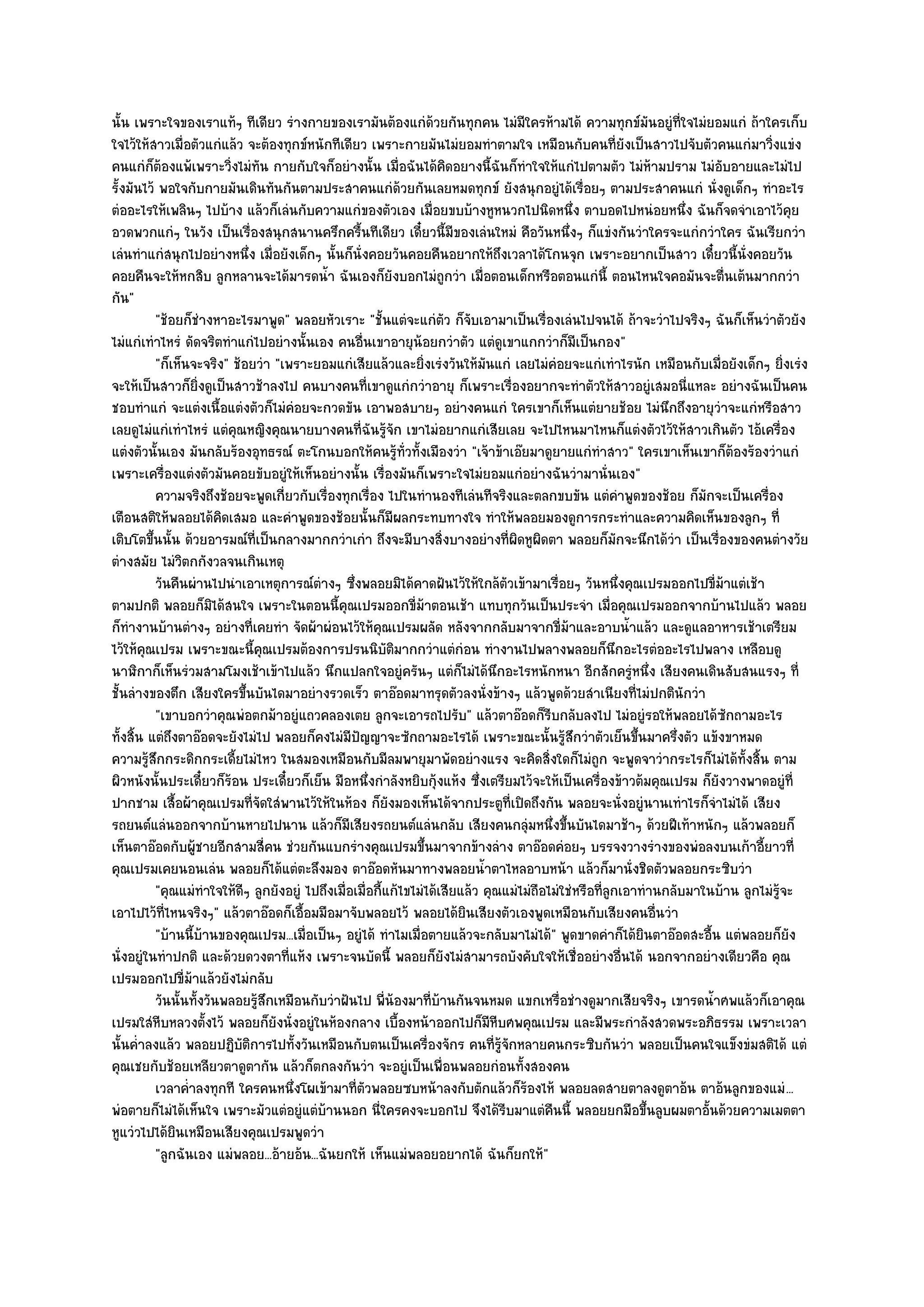 นั้น เพราะใจของเราแท๎ๆ ทีเดียว รํางกายของเรามันต๎องแกํด๎วยกันทุกคน ไมํมีใครห๎ามได๎ ความทุกข๑มันอยูํที่ใจไมํยอมแกํ ถ๎าใครเก็บ
ใจไว๎ให๎สาวเมื่อตัวแกํแล๎ว จะต๎องทุกข๑หนักทีเดียว เพราะกายมันไมํยอมทําตามใจ เหมือนกับคนที่ยังเป็นสาวไปจับตัวคนแกํมาวิ่งแขํง
คนแกํก็ต๎องแพ๎เพราะวิ่งไมํทัน กายกับใจก็อยํางนั้น เมื่อฉันได๎คิดอยางนี้ฉันก็ทําใจให๎แกํไปตามตัว ไมํห๎ามปราม ไมํอบอายและไมํไป
                                                                                                                          ั
รั้งมันไว๎ พอใจกับกายมันเดินทันกันตามประสาคนแกํด๎วยกันเลยหมดทุกข๑ ยังสนุกอยูํได๎เรื่อยๆ ตามประสาคนแกํ นั่งดูเด็กๆ ทําอะไร
ตํออะไรให๎เพลินๆ ไปบ๎าง แล๎วก็เลํนกับความแกํของตัวเอง เมื่อยขบบ๎างหูหนวกไปนิดหนึ่ง ตาบอดไปหนํอยหนึ่ง ฉันก็จดจําเอาไว๎คุย
อวดพวกแกํๆ ในวัง เป็นเรื่องสนุกสนานครึกครื้นทีเดียว เดี๋ยวนี้มีของเลํนใหมํ คือวันหนึ่งๆ ก็แขํงกันวําใครจะแกํกวําใคร ฉันเรียกวํา
เลํนทําแกํสนุกไปอยํางหนึ่ง เมื่อยังเด็กๆ นั้นก็นั่งคอยวันคอยคืนอยากให๎ถึงเวลาได๎โกนจุก เพราะอยากเป็นสาว เดี๋ยวนี้นั่งคอยวัน
คอยคืนจะให๎หกสิบ ลูกหลานจะได๎มารดน้ํา ฉันเองก็ยังบอกไมํถูกวํา เมื่อตอนเด็กหรือตอนแกํนี้ ตอนไหนใจคอมันจะตื่นเต๎นมากกวํา
กัน"
          "ช๎อยก็ชํางหาอะไรมาพูด" พลอยหัวเราะ "ชั้นแตํจะแกํตว ก็จับเอามาเป็นเรื่องเลํนไปจนได๎ ถ๎าจะวําไปจริงๆ ฉันก็เห็นวําตัวยัง
                                                                       ั
ไมํแกํเทําไหรํ ดัดจริตทําแกํไปอยํางนั้นเอง คนอื่นเขาอายุน๎อยกวําตัว แตํดูเขาแกกวําก็มีเป็นกอง"
          "ก็เห็นจะจริง" ช๎อยวํา "เพราะยอมแกํเสียแล๎วและยิ่งเรํงวันให๎มันแกํ เลยไมํคํอยจะแกํเทําไรนัก เหมือนกับเมื่อยังเด็กๆ ยิ่งเรํง
จะให๎เป็นสาวก็ยิ่งดูเป็นสาวช๎าลงไป คนบางคนที่เขาดูแกํกวําอายุ ก็เพราะเรื่องอยากจะทําตัวให๎สาวอยูํเสมอนี่แหละ อยํางฉันเป็นคน
ชอบทําแกํ จะแตํงเนื้อแตํงตัวก็ไมํคํอยจะกวดขัน เอาพอสบายๆ อยํางคนแกํ ใครเขาก็เห็นแตํยายช๎อย ไมํนึกถึงอายุวําจะแกํหรือสาว
เลยดูไมํแกํเทําไหรํ แตํคุณหญิงคุณนายบางคนที่ฉันรู๎จัก เขาไมํอยากแกํเสียเลย จะไปไหนมาไหนก็แตํงตัวไว๎ให๎สาวเกินตัว ไอ๎เครื่อง
แตํงตัวนั้นเอง มันกลับร๎องอุทธรณ๑ ตะโกนบอกให๎คนรู๎ท่วทั้งเมืองวํา "เจ๎าข๎าเอ๏ยมาดูยายแกํทําสาว" ใครเขาเห็นเขาก็ต๎องร๎องวําแกํ
                                                              ั
เพราะเครื่องแตํงตัวมันคอยขับอยูํให๎เห็นอยํางนั้น เรื่องมันก็เพราะใจไมํยอมแกํอยํางฉันวํามานั่นเอง"
          ความจริงถึงช๎อยจะพูดเกี่ยวกับเรื่องทุกเรือง ไปในทํานองทีเลํนทีจริงและตลกขบขัน แตํคาพูดของช๎อย ก็มักจะเป็นเครื่อง
                                                        ่                                                  ํ
เตือนสติให๎พลอยได๎คิดเสมอ และคําพูดของช๎อยนั้นก็มีผลกระทบทางใจ ทําให๎พลอยมองดูการกระทําและความคิดเห็นของลูกๆ ที่
เติบโตขึ้นนั้น ด๎วยอารมณ๑ที่เป็นกลางมากกวําเกํา ถึงจะมีบางสิ่งบางอยํางที่ผิดหูผิดตา พลอยก็มกจะนึกได๎วํา เป็นเรื่องของคนตํางวัย
                                                                                                         ั
ตํางสมัย ไมํวิตกกังวลจนเกินเหตุ
          วันคืนผํานไปนําเอาเหตุการณ๑ตางๆ ซึงพลอยมิได๎คาดฝันไว๎ให๎ใกล๎ตวเข๎ามาเรือยๆ วันหนึงคุณเปรมออกไปขี่ม๎าแตํเช๎า
                                          ํ        ่                              ั        ่                 ่
ตามปกติ พลอยก็มิได๎สนใจ เพราะในตอนนี้คุณเปรมออกขี่ม๎าตอนเช๎า แทบทุกวันเป็นประจํา เมื่อคุณเปรมออกจากบ๎านไปแล๎ว พลอย
ก็ทํางานบ๎านตํางๆ อยํางที่เคยทํา จัดผ๎าผํอนไว๎ให๎คุณเปรมผลัด หลังจากกลับมาจากขี่ม๎าและอาบน้ําแล๎ว และดูแลอาหารเช๎าเตรียม
ไว๎ให๎คุณเปรม เพราะขณะนี้คุณเปรมต๎องการปรนนิบัติมากกวําแตํกํอน ทํางานไปพลางพลอยก็นึกอะไรตํออะไรไปพลาง เหลือบดู
นาฬิกาก็เห็นรํวมสามโมงเช๎าเข๎าไปแล๎ว นึกแปลกใจอยูํครันๆ แตํก็ไมํได๎นึกอะไรหนักหนา อีกสักครูํหนึ่ง เสียงคนเดินสับสนแรงๆ ที่
ชั้นลํางของตึก เสียงใครขึ้นบันไดมาอยํางรวดเร็ว ตาอ๏อดมาทรุดตัวลงนั่งข๎างๆ แล๎วพูดด๎วยสําเนียงที่ไมํปกตินักวํา
          "เขาบอกวําคุณพํอตกม๎าอยูํแถวคลองเตย ลูกจะเอารถไปรับ" แล๎วตาอ๏อดก็รีบกลับลงไป ไมํอยูํรอให๎พลอยได๎ซกถามอะไร         ั
ทั้งสิ้น แตํถึงตาอ๏อดจะยังไมํไป พลอยก็คงไมํมปญญาจะซักถามอะไรได๎ เพราะขณะนั้นรู๎สึกวําตัวเย็นขึ้นมาครึ่งตัว แข๎งขาหมด
                                                  ี ั
ความรู๎สึกกระดิกกระเดี้ยไมํไหว ในสมองเหมือนกับมีลมพายุมาพัดอยํางแรง จะคิดสิ่งใดก็ไมํถูก จะพูดจาวํากระไรก็ไมํได๎ทั้งสิ้น ตาม
ผิวหนังนั้นประเดี๋ยวก็ร๎อน ประเดี๋ยวก็เย็น มือหนึ่งกําลังหยิบกุ๎งแห๎ง ซึ่งเตรียมไว๎จะให๎เป็นเครื่องข๎าวต๎มคุณเปรม ก็ยังวางพาดอยูํที่
ปากชาม เสื้อผ๎าคุณเปรมที่จัดใสํพานไว๎ให๎ในห๎อง ก็ยังมองเห็นได๎จากประตูที่เปิดถึงกัน พลอยจะนั่งอยูํนานเทําไรก็จําไมํได๎ เสียง
รถยนต๑แลํนออกจากบ๎านหายไปนาน แล๎วก็มีเสียงรถยนต๑แลํนกลับ เสียงคนกลุํมหนึ่งขึ้นบันไดมาช๎าๆ ด๎วยฝีเท๎าหนักๆ แล๎วพลอยก็
เห็นตาอ๏อดกับผู๎ชายอีกสามสี่คน ชํวยกันแบกรํางคุณเปรมขึ้นมาจากข๎างลําง ตาอ๏อดคํอยๆ บรรจงวางรํางของพํอลงบนเก๎าอี้ยาวที่
คุณเปรมเคยนอนเลํน พลอยก็ได๎แตํตะลึงมอง ตาอ๏อดหันมาทางพลอยน้ําตาไหลอาบหน๎า แล๎วก็มานั่งชิดตัวพลอยกระซิบวํา
          "คุณแมํทําใจให๎ดีๆ ลูกยังอยูํ ไปถึงเมื่อเมื่อกี้แก๎ไขไมํได๎เสียแล๎ว คุณแมํไมํถอไมํใชํหรือที่ลูกเอาทํานกลับมาในบ๎าน ลูกไมํรู๎จะ
                                                                                        ื
เอาไปไว๎ที่ไหนจริงๆ" แล๎วตาอ๏อดก็เอื้อมมือมาจับพลอยไว๎ พลอยได๎ยินเสียงตัวเองพูดเหมือนกับเสียงคนอื่นวํา
          "บ๎านนี้บ๎านของคุณเปรม...เมื่อเป็นๆ อยูํได๎ ทําไมเมื่อตายแล๎วจะกลับมาไมํได๎" พูดขาดคําก็ได๎ยินตาอ๏อดสะอื้น แตํพลอยก็ยัง
นั่งอยูํในทําปกติ และด๎วยดวงตาที่แห๎ง เพราะจนบัดนี้ พลอยก็ยังไมํสามารถบังคับใจให๎เชื่ออยํางอื่นได๎ นอกจากอยํางเดียวคือ คุณ
เปรมออกไปขี่ม๎าแล๎วยังไมํกลับ
          วันนั้นทังวันพลอยรูสกเหมือนกับวําฝันไป พี่นองมาทีบานกันจนหมด แขกเหรื่อชํางดูมากเสียจริงๆ เขารดน้าศพแล๎วก็เอาคุณ
                   ้         ๎ึ                            ๎       ่ ๎                                                  ํ
เปรมใสํหีบหลวงตั้งไว๎ พลอยก็ยังนั่งอยูํในห๎องกลาง เบื้องหน๎าออกไปก็มีหีบศพคุณเปรม และมีพระกําลังสวดพระอภิธรรม เพราะเวลา
นั้นค่ําลงแล๎ว พลอยปฏิบติการไปทั้งวันเหมือนกับตนเป็นเครื่องจักร คนที่รู๎จักหลายคนกระซิบกันวํา พลอยเป็นคนใจแข็งขํมสติได๎ แตํ
                           ั
คุณเชยกับช๎อยเหลียวตาดูตากัน แล๎วก็ตกลงกันวํา จะอยูํเป็นเพื่อนพลอยกํอนทั้งสองคน
          เวลาค่าลงทุกที ใครคนหนึงโผเข๎ามาที่ตวพลอยซบหน๎าลงกับตักแล๎วก็รองไห๎ พลอยลดสายตาลงดูตาอ๎น ตาอ๎นลูกของแมํ ...
                 ํ                  ่                 ั                               ๎
พํอตายก็ไมํได๎เห็นใจ เพราะมัวแตํอยูํแตํบ๎านนอก นี่ใครคงจะบอกไป จึงได๎รีบมาแตํคืนนี้ พลอยยกมือขึ้นลูบผมตาอั้นด๎วยความเมตตา
หูแวํวไปได๎ยินเหมือนเสียงคุณเปรมพูดวํา
          "ลูกฉันเอง แมํพลอย...อ๎ายอ๎น...ฉันยกให๎ เห็นแมํพลอยอยากได๎ ฉันก็ยกให๎"
 