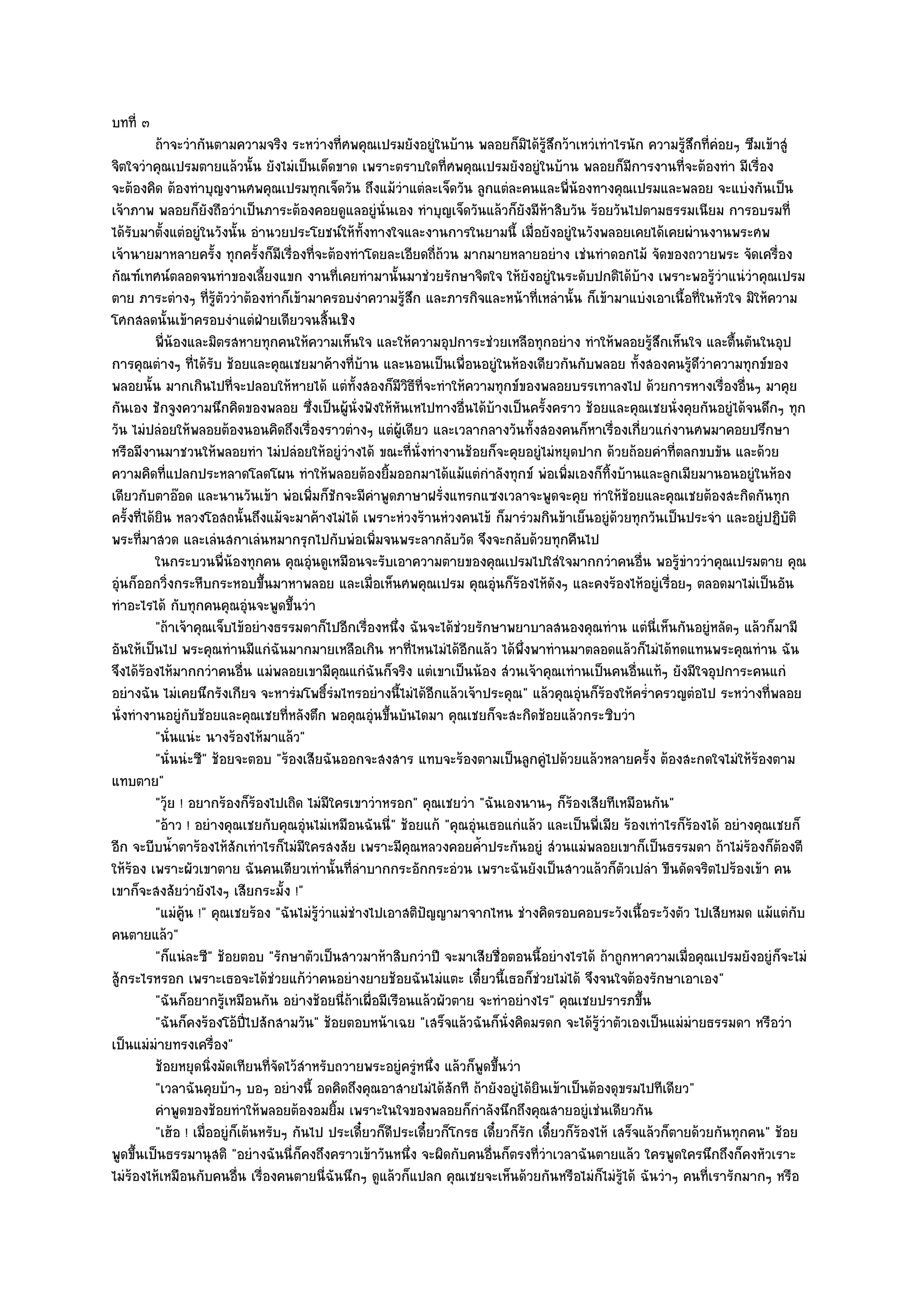 บทที่ ๓
           ถ๎าจะวํากันตามความจริง ระหวํางที่ศพคุณเปรมยังอยูํในบ๎าน พลอยก็มิได๎รสกว๎าเหวํเทําไรนัก ความรูสกที่คอยๆ ซึมเข๎าสูํ
                                                                                        ๎ู ึ                         ๎ึ ํ
จิตใจวําคุณเปรมตายแล๎วนั้น ยังไมํเป็นเด็ดขาด เพราะตราบใดที่ศพคุณเปรมยังอยูํในบ๎าน พลอยก็มการงานที่จะต๎องทํา มีเรื่อง
                                                                                                             ี
จะต๎องคิด ต๎องทําบุญงานศพคุณเปรมทุกเจ็ดวัน ถึงแม๎วําแตํละเจ็ดวัน ลูกแตํละคนและพี่น๎องทางคุณเปรมและพลอย จะแบํงกันเป็น
เจ๎าภาพ พลอยก็ยังถือวําเป็นภาระต๎องคอยดูแลอยูํนั่นเอง ทําบุญเจ็ดวันแล๎วก็ยังมีห๎าสิบวัน ร๎อยวันไปตามธรรมเนียม การอบรมที่
ได๎รับมาตั้งแตํอยูํในวังนั้น อํานวยประโยชน๑ให๎ทั้งทางใจและงานการในยามนี้ เมื่อยังอยูํในวังพลอยเคยได๎เคยผํานงานพระศพ
เจ๎านายมาหลายครั้ง ทุกครั้งก็มเรื่องที่จะต๎องทําโดยละเอียดถี่ถ๎วน มากมายหลายอยําง เชํนทําดอกไม๎ จัดของถวายพระ จัดเครื่อง
                                      ี
กัณฑ๑เทศน๑ตลอดจนทําของเลี้ยงแขก งานที่เคยทํามานั้นมาชํวยรักษาจิตใจ ให๎ยังอยูํในระดับปกติได๎บ๎าง เพราะพอรู๎วําแนํวําคุณเปรม
ตาย ภาระตํางๆ ที่รู๎ตัววําต๎องทําก็เข๎ามาครอบงําความรู๎สึก และภารกิจและหน๎าที่เหลํานั้น ก็เข๎ามาแบํงเอาเนื้อที่ในหัวใจ มิให๎ความ
โศกสลดนั้นเข๎าครอบงําแตํฝ่ายเดียวจนสิ้นเชิง
           พี่นองและมิตรสหายทุกคนให๎ความเห็นใจ และให๎ความอุปการะชํวยเหลือทุกอยําง ทําให๎พลอยรูสกเห็นใจ และตืนตันในอุป
                ๎                                                                                                ๎ึ          ้
การคุณตํางๆ ที่ได๎รับ ช๎อยและคุณเชยมาค๎างที่บ๎าน และนอนเป็นเพื่อนอยูํในห๎องเดียวกันกับพลอย ทั้งสองคนรู๎ดึวําความทุกข๑ของ
พลอยนั้น มากเกินไปที่จะปลอบให๎หายได๎ แตํทั้งสองก็มีวิธีที่จะทําให๎ความทุกข๑ของพลอยบรรเทาลงไป ด๎วยการหางเรื่องอื่นๆ มาคุย
กันเอง ชักจูงความนึกคิดของพลอย ซึ่งเป็นผู๎นั่งฟังให๎หันเหไปทางอื่นได๎บ๎างเป็นครั้งคราว ช๎อยและคุณเชยนั่งคุยกันอยูํได๎จนดึกๆ ทุก
วัน ไมํปลํอยให๎พลอยต๎องนอนคิดถึงเรื่องราวตํางๆ แตํผู๎เดียว และเวลากลางวันทั้งสองคนก็หาเรื่องเกี่ยวแกํงานศพมาคอยปรึกษา
หรือมีงานมาชวนให๎พลอยทํา ไมํปลํอยให๎อยูํวํางได๎ ขณะที่นั่งทํางานช๎อยก็จะคุยอยูํไมํหยุดปาก ด๎วยถ๎อยคําที่ตลกขบขัน และด๎วย
ความคิดที่แปลกประหลาดโลดโผน ทําให๎พลอยต๎องยิ้มออกมาได๎แม๎แตํกําลังทุกข๑ พํอเพิ่มเองก็ทิ้งบ๎านและลูกเมียมานอนอยูํในห๎อง
เดียวกับตาอ๏อด และนานวันเข๎า พํอเพิ่มก็ชักจะมีคําพูดภาษาฝรั่งแทรกแซงเวลาจะพูดจะคุย ทําให๎ช๎อยและคุณเชยต๎องสะกิดกันทุก
ครั้งที่ได๎ยิน หลวงโอสถนั้นถึงแม๎จะมาค๎างไมํได๎ เพราะหํวงร๎านหํวงคนไข๎ ก็มารํวมกินข๎าเย็นอยูํด๎วยทุกวันเป็นประจํา และอยูํปฏิบัติ
พระที่มาสวด และเลํนสกาเลํนหมากรุกไปกับพํอเพิ่มจนพระลากลับวัด จึงจะกลับด๎วยทุกคืนไป
           ในกระบวนพี่นองทุกคน คุณอุนดูเหมือนจะรับเอาความตายของคุณเปรมไปใสํใจมากกวําคนอืน พอรูขาววําคุณเปรมตาย คุณ
                            ๎              ํ                                                                   ่    ๎ํ
อุํนก็ออกวิ่งกระหืบกระหอบขึ้นมาหาพลอย และเมื่อเห็นศพคุณเปรม คุณอุํนก็ร๎องไห๎ดังๆ และคงร๎องไห๎อยูํเรื่อยๆ ตลอดมาไมํเป็นอัน
ทําอะไรได๎ กับทุกคนคุณอุํนจะพูดขึ้นวํา
           "ถ๎าเจ๎าคุณเจ็บไข๎อยํางธรรมดาก็ไปอีกเรื่องหนึ่ง ฉันจะได๎ชํวยรักษาพยาบาลสนองคุณทําน แตํนี่เห็นกันอยูํหลัดๆ แล๎วก็มามี
อันให๎เป็นไป พระคุณทํานมีแกํฉันมากมายเหลือเกิน หาที่ไหนไมํได๎อีกแล๎ว ได๎พึ่งพาทํานมาตลอดแล๎วก็ไมํได๎ทดแทนพระคุณทําน ฉัน
จึงได๎ร๎องไห๎มากกวําคนอื่น แมํพลอยเขามีคุณแกํฉันก็จริง แตํเขาเป็นน๎อง สํวนเจ๎าคุณเทํานเป็นคนอื่นแท๎ๆ ยังมีใจอุปการะคนแกํ
อยํางฉัน ไมํเคยนึกรังเกียจ จะหารํมโพธิ์รํมไทรอยํางนี้ไมํได๎อีกแล๎วเจ๎าประคุณ" แล๎วคุณอุํนก็ร๎องให๎คร่ําครวญตํอไป ระหวํางที่พลอย
นั่งทํางานอยูํกบช๎อยและคุณเชยที่หลังตึก พอคุณอุํนขึ้นบันไดมา คุณเชยก็จะสะกิดช๎อยแล๎วกระซิบวํา
                   ั
           "นั่นแนํะ นางร๎องไห๎มาแล๎ว"
           "นั่นนํะซี" ช๎อยจะตอบ "ร๎องเสียฉันออกจะสงสาร แทบจะร๎องตามเป็นลูกคูํไปด๎วยแล๎วหลายครั้ง ต๎องสะกดใจไมํให๎ร๎องตาม
แทบตาย"
           "วุ๎ย ! อยากร๎องก็ร๎องไปเถิด ไมํมีใครเขาวําหรอก" คุณเชยวํา "ฉันเองนานๆ ก็ร๎องเสียทีเหมือนกัน"
           "อ๎าว ! อยํางคุณเชยกับคุณอุํนไมํเหมือนฉันนี่" ช๎อยแก๎ "คุณอุํนเธอแกํแล๎ว และเป็นพี่เมีย ร๎องเทําไรก็ร๎องได๎ อยํางคุณเชยก็
อีก จะบีบน้ําตาร๎องไห๎สักเทําไรก็ไมํมีใครสงสัย เพราะมีคุณหลวงคอยค้ําประกันอยูํ สํวนแมํพลอยเขาก็เป็นธรรมดา ถ๎าไมํร๎องก็ต๎องตี
ให๎ร๎อง เพราะผัวเขาตาย ฉันคนเดียวเทํานั้นที่ลําบากกระอักกระอํวน เพราะฉันยังเป็นสาวแล๎วก็ตวเปลํา ขืนดัดจริตไปร๎องเข๎า คน
                                                                                                           ั
เขาก็จะสงสัยวํายังไงๆ เสียกระมั้ง !"
           "แมํคู๎น !" คุณเชยร๎อง "ฉันไมํรู๎วําแมํชํางไปเอาสติปญญามาจากไหน ชํางคิดรอบคอบระวังเนื้อระวังตัว ไปเสียหมด แม๎แตํกบ
                                                                 ั                                                                     ั
คนตายแล๎ว"
           "ก็แนํละซี" ช๎อยตอบ "รักษาตัวเป็นสาวมาห๎าสิบกวําปี จะมาเสียชื่อตอนนี้อยํางไรได๎ ถ๎าถูกหาความเมื่อคุณเปรมยังอยูํก็จะไมํ
สู๎กระไรหรอก เพราะเธอจะได๎ชํวยแก๎วําคนอยํางยายช๎อยฉันไมํแตะ เดี๋ยวนี้เธอก็ชํวยไมํได๎ จึงจนใจต๎องรักษาเอาเอง"
           "ฉันก็อยากรู๎เหมือนกัน อยํางช๎อยนี่ถ๎าเผื่อมีเรือนแล๎วผัวตาย จะทําอยํางไร" คุณเชยปรารภขึ้น
           "ฉันก็คงร๎องโอ๎ปี่ไปสักสามวัน" ช๎อยตอบหน๎าเฉย "เสร็จแล๎วฉันก็นั่งคิดมรดก จะได๎รู๎วําตัวเองเป็นแมํมํายธรรมดา หรือวํา
เป็นแมํมํายทรงเครื่อง"
           ช๎อยหยุดนิงมัดเทียนทีจดไว๎สาหรับถวายพระอยูํครูหนึง แล๎วก็พดขึนวํา
                        ่           ่ั ํ                       ํ ่         ู ้
           "เวลาฉันคุยบ๎าๆ บอๆ อยํางนี้ อดคิดถึงคุณอาสายไมํได๎สักที ถ๎ายังอยูํได๎ยินเข๎าเป็นต๎องดุขรมไปทีเดียว"
           คําพูดของช๎อยทําให๎พลอยต๎องอมยิม เพราะในใจของพลอยก็กําลังนึกถึงคุณสายอยูํเชํนเดียวกัน
                                                ้
           "เฮ๎อ ! เมื่ออยูํก็เต๎นหรับๆ กันไป ประเดี๋ยวก็ดีประเดี๋ยวก็โกรธ เดี๋ยวก็รัก เดี๋ยวก็ร๎องไห๎ เสร็จแล๎วก็ตายด๎วยกันทุกคน" ช๎อย
พูดขึ้นเป็นธรรมานุสติ "อยํางฉันนี่ก็คงถึงคราวเข๎าวันหนึ่ง จะผิดกับคนอื่นก็ตรงที่วําเวลาฉันตายแล๎ว ใครพูดใครนึกถึงก็คงหัวเราะ
ไมํร๎องไห๎เหมือนกับคนอื่น เรื่องคนตายนี่ฉันนึกๆ ดูแล๎วก็แปลก คุณเชยจะเห็นด๎วยกันหรือไมํก็ไมํร๎ได๎ ฉันวําๆ คนที่เรารักมากๆ หรือ
                                                                                                         ู
 