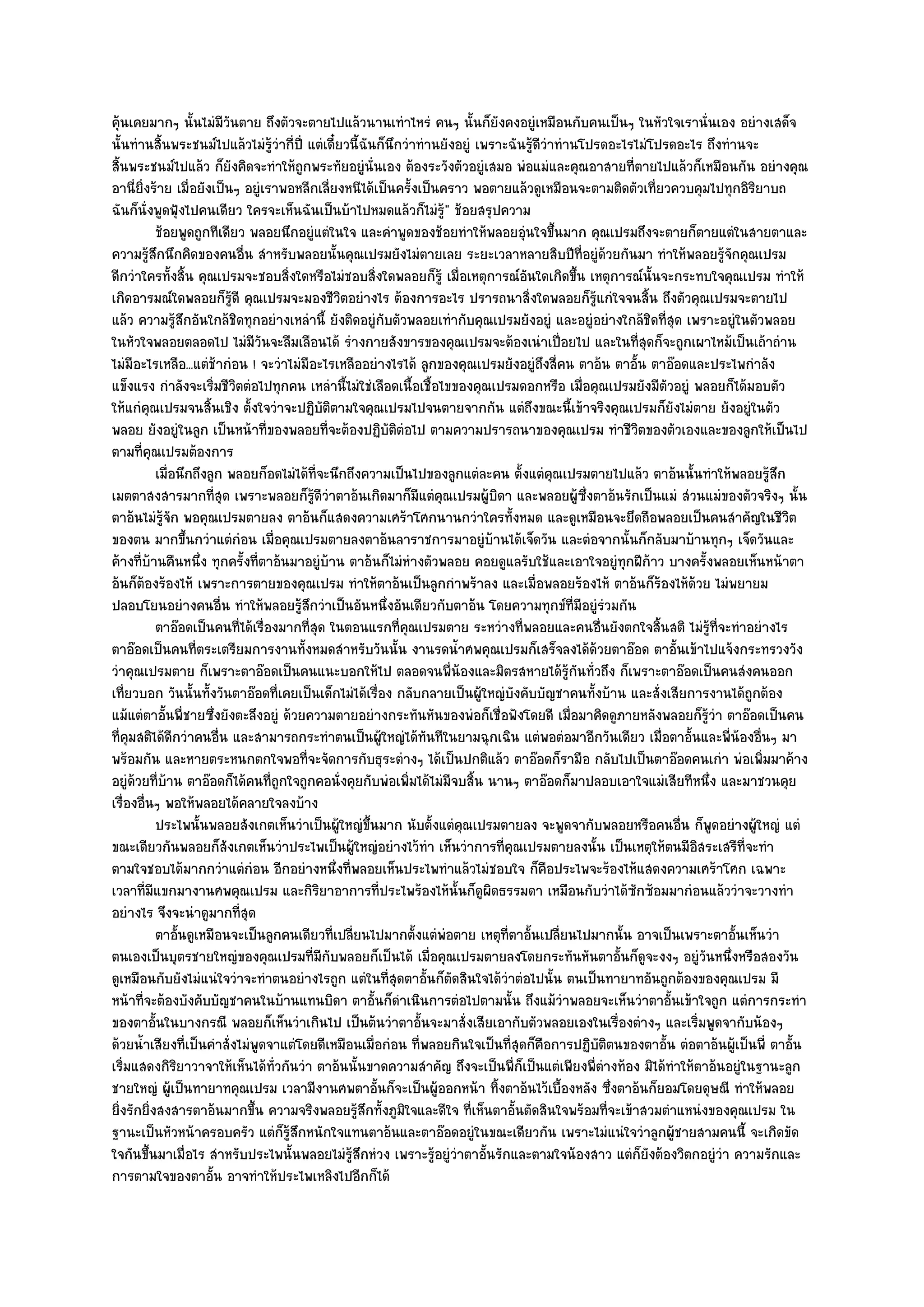 คุ๎นเคยมากๆ นั้นไมํมีวนตาย ถึงตัวจะตายไปแล๎วนานเทําไหรํ คนๆ นั้นก็ยังคงอยูํเหมือนกับคนเป็นๆ ในหัวใจเรานั่นเอง อยํางเสด็จ
                          ั
นั้นทํานสิ้นพระชนม๑ไปแล๎วไมํรู๎วํากี่ปี่ แตํเดี๋ยวนี้ฉันก็นึกวําทํานยังอยูํ เพราะฉันรู๎ดีวําทํานโปรดอะไรไมํโปรดอะไร ถึงทํานจะ
สิ้นพระชนม๑ไปแล๎ว ก็ยังคิดจะทําให๎ถูกพระทัยอยูํนั่นเอง ต๎องระวังตัวอยูํเสมอ พํอแมํและคุณอาสายที่ตายไปแล๎วก็เหมือนกัน อยํางคุณ
อานี่ยิ่งร๎าย เมื่อยังเป็นๆ อยูํเราพอหลีกเลี่ยงหนีได๎เป็นครั้งเป็นคราว พอตายแล๎วดูเหมือนจะตามติดตัวเที่ยวควบคุมไปทุกอิริยาบถ
ฉันก็นั่งพูดฟุ้งไปคนเดียว ใครจะเห็นฉันเป็นบ๎าไปหมดแล๎วก็ไมํรู๎" ช๎อยสรุปความ
           ช๎อยพูดถูกทีเดียว พลอยนึกอยูํแตํในใจ และคําพูดของช๎อยทําให๎พลอยอุนใจขึนมาก คุณเปรมถึงจะตายก็ตายแตํในสายตาและ
                                                                                    ํ ้
ความรู๎สึกนึกคิดของคนอื่น สําหรับพลอยนั้นคุณเปรมยังไมํตายเลย ระยะเวลาหลายสิบปีท่อยูํด๎วยกันมา ทําให๎พลอยรู๎จักคุณเปรม
                                                                                                    ี
ดีกวําใครทั้งสิ้น คุณเปรมจะชอบสิ่งใดหรือไมํชอบสิ่งใดพลอยก็รู๎ เมื่อเหตุการณ๑อันใดเกิดขึ้น เหตุการณ๑นั้นจะกระทบใจคุณเปรม ทําให๎
เกิดอารมณ๑ใดพลอยก็รู๎ดี คุณเปรมจะมองชีวิตอยํางไร ต๎องการอะไร ปรารถนาสิ่งใดพลอยก็รู๎แกํใจจนสิ้น ถึงตัวคุณเปรมจะตายไป
แล๎ว ความรู๎สึกอันใกล๎ชิดทุกอยํางเหลํานี้ ยังติดอยูํกบตัวพลอยเทํากับคุณเปรมยังอยูํ และอยูํอยํางใกล๎ชิดที่สุด เพราะอยูํในตัวพลอย
                                                          ั
ในหัวใจพลอยตลอดไป ไมํมีวันจะลืมเลือนได๎ รํางกายสังขารของคุณเปรมจะต๎องเนําเปื่อยไป และในที่สุดก็จะถูกเผาไหม๎เป็นเถ๎าถําน
ไมํมีอะไรเหลือ...แตํช๎ากํอน ! จะวําไมํมีอะไรเหลืออยํางไรได๎ ลูกของคุณเปรมยังอยูํถึงสี่คน ตาอ๎น ตาอั้น ตาอ๏อดและประไพกําลัง
แข็งแรง กําลังจะเริ่มชีวิตตํอไปทุกคน เหลํานี้ไมํใชํเลือดเนื้อเชื้อไขของคุณเปรมดอกหรือ เมื่อคุณเปรมยังมีตัวอยูํ พลอยก็ได๎มอบตัว
ให๎แกํคุณเปรมจนสิ้นเชิง ตั้งใจวําจะปฏิบติตามใจคุณเปรมไปจนตายจากกัน แตํถึงขณะนี้เข๎าจริงคุณเปรมก็ยังไมํตาย ยังอยูํในตัว
                                              ั
พลอย ยังอยูํในลูก เป็นหน๎าที่ของพลอยที่จะต๎องปฏิบัติตํอไป ตามความปรารถนาของคุณเปรม ทําชีวิตของตัวเองและของลูกให๎เป็นไป
ตามที่คุณเปรมต๎องการ
           เมื่อนึกถึงลูก พลอยก็อดไมํได๎ทีจะนึกถึงความเป็นไปของลูกแตํละคน ตั้งแตํคณเปรมตายไปแล๎ว ตาอ๎นนั้นทําให๎พลอยรูสก
                                          ่                                                 ุ                                  ๎ึ
เมตตาสงสารมากที่สุด เพราะพลอยก็รู๎ดีวําตาอ๎นเกิดมาก็มีแตํคุณเปรมผู๎บิดา และพลอยผู๎ซึ่งตาอ๎นรักเป็นแมํ สํวนแมํของตัวจริงๆ นั้น
ตาอ๎นไมํรู๎จัก พอคุณเปรมตายลง ตาอ๎นก็แสดงความเศร๎าโศกนานกวําใครทั้งหมด และดูเหมือนจะยึดถือพลอยเป็นคนสําคัญในชีวิต
ของตน มากขึ้นกวําแตํกํอน เมื่อคุณเปรมตายลงตาอ๎นลาราชการมาอยูํบ๎านได๎เจ็ดวัน และตํอจากนั้นก็กลับมาบ๎านทุกๆ เจ็ดวันและ
ค๎างที่บ๎านคืนหนึ่ง ทุกครั้งที่ตาอ๎นมาอยูํบ๎าน ตาอ๎นก็ไมํหํางตัวพลอย คอยดูแลรับใช๎และเอาใจอยูํทุกฝีก๎าว บางครั้งพลอยเห็นหน๎าตา
อ๎นก็ต๎องร๎องไห๎ เพราะการตายของคุณเปรม ทําให๎ตาอ๎นเป็นลูกกําพร๎าลง และเมื่อพลอยร๎องไห๎ ตาอ๎นก็ร๎องไห๎ด๎วย ไมํพยายม
ปลอบโยนอยํางคนอื่น ทําให๎พลอยรู๎สึกวําเป็นอันหนึ่งอันเดียวกับตาอ๎น โดยความทุกข๑ที่มอยูํรํวมกัน    ี
           ตาอ๏อดเป็นคนทีได๎เรื่องมากที่สด ในตอนแรกที่คณเปรมตาย ระหวํางที่พลอยและคนอืนยังตกใจสินสติ ไมํรทีจะทําอยํางไร
                            ่               ุ                 ุ                                         ่    ้      ๎ู ่
ตาอ๏อดเป็นคนที่ตระเตรียมการงานทั้งหมดสําหรับวันนั้น งานรดน้ําศพคุณเปรมก็เสร็จลงได๎ด๎วยตาอ๏อด ตาอั้นเข๎าไปแจ๎งกระทรวงวัง
วําคุณเปรมตาย ก็เพราะตาอ๏อดเป็นคนแนะบอกให๎ไป ตลอดจนพี่น๎องและมิตรสหายได๎รู๎กนทั่วถึง ก็เพราะตาอ๏อดเป็นคนสํงคนออก
                                                                                                ั
เที่ยวบอก วันนั้นทั้งวันตาอ๏อดที่เคยเป็นเด็กไมํได๎เรื่อง กลับกลายเป็นผู๎ใหญํบังคับบัญชาคนทั้งบ๎าน และสั่งเสียการงานได๎ถูกต๎อง
แม๎แตํตาอั้นพี่ชายซึ่งยังตะลึงอยูํ ด๎วยความตายอยํางกระทันหันของพํอก็เชื่อฟังโดยดี เมื่อมาคิดดูภายหลังพลอยก็รู๎วํา ตาอ๏อดเป็นคน
ที่คุมสติได๎ดีกวําคนอื่น และสามารถกระทําตนเป็นผู๎ใหญํได๎ทันทีในยามฉุกเฉิน แตํพอตํอมาอีกวันเดียว เมื่อตาอั้นและพี่น๎องอื่นๆ มา
พร๎อมกัน และหายตระหนกตกใจพอที่จะจัดการกับธุระตํางๆ ได๎เป็นปกติแล๎ว ตาอ๏อดก็รามือ กลับไปเป็นตาอ๏อดคนเกํา พํอเพิ่มมาค๎าง
อยูํด๎วยที่บ๎าน ตาอ๏อดก็ได๎คนที่ถูกใจถูกคอนั่งคุยกับพํอเพิ่มได๎ไมํมีจบสิ้น นานๆ ตาอ๏อดก็มาปลอบเอาใจแมํเสียทีหนึ่ง และมาชวนคุย
เรื่องอื่นๆ พอให๎พลอยได๎คลายใจลงบ๎าง
           ประไพนั้นพลอยสังเกตเห็นวําเป็นผู๎ใหญํขนมาก นับตั้งแตํคณเปรมตายลง จะพูดจากับพลอยหรือคนอืน ก็พดอยํางผูใหญํ แตํ
                                                       ้ึ                ุ                                      ่     ู      ๎
ขณะเดียวกันพลอยก็สังเกตเห็นวําประไพเป็นผู๎ใหญํอยํางไว๎ทํา เห็นวําการที่คุณเปรมตายลงนั้น เป็นเหตุให๎ตนมีอิสระเสรีที่จะทํา
ตามใจชอบได๎มากกวําแตํกํอน อีกอยํางหนึ่งที่พลอยเห็นประไพทําแล๎วไมํชอบใจ ก็คือประไพจะร๎องไห๎แสดงความเศร๎าโศก เฉพาะ
เวลาที่มีแขกมางานศพคุณเปรม และกิริยาอาการที่ประไพร๎องไห๎นั้นก็ดูผิดธรรมดา เหมือนกับวําได๎ซกซ๎อมมากํอนแล๎ววําจะวางทํา
                                                                                                          ั
อยํางไร จึงจะนําดูมากที่สุด
           ตาอันดูเหมือนจะเป็นลูกคนเดียวทีเปลียนไปมากตั้งแตํพอตาย เหตุทีตาอันเปลียนไปมากนั้น อาจเป็นเพราะตาอั้นเห็นวํา
                ้                                 ่ ่                ํ           ่ ้ ่
ตนเองเป็นบุตรชายใหญํของคุณเปรมที่มีกบพลอยก็เป็นได๎ เมื่อคุณเปรมตายลงโดยกระทันหันตาอั้นก็ดูจะงงๆ อยูํวันหนึ่งหรือสองวัน
                                                ั
ดูเหมือนกับยังไมํแนํใจวําจะทําตนอยํางไรถูก แตํในที่สุดตาอั้นก็ตดสินใจได๎วําตํอไปนั้น ตนเป็นทายาทอันถูกต๎องของคุณเปรม มี
                                                                       ั
หน๎าที่จะต๎องบังคับบัญชาคนในบ๎านแทนบิดา ตาอั้นก็ดําเนินการตํอไปตามนั้น ถึงแม๎วําพลอยจะเห็นวําตาอั้นเข๎าใจถูก แตํการกระทํา
ของตาอั้นในบางกรณี พลอยก็เห็นวําเกินไป เป็นต๎นวําตาอั้นจะมาสั่งเสียเอากับตัวพลอยเองในเรื่องตํางๆ และเริ่มพูดจากับน๎องๆ
ด๎วยน้ําเสียงที่เป็นคําสั่งไมํพูดจาแตํโดยดีเหมือนเมื่อกํอน ที่พลอยกินใจเป็นที่สุดก็คือการปฏิบติตนของตาอั้น ตํอตาอ๎นผู๎เป็นพี่ ตาอั้น
                                                                                                      ั
เริ่มแสดงกิริยาวาจาให๎เห็นได๎ทั่วกันวํา ตาอ๎นนั้นขาดความสําคัญ ถึงจะเป็นพี่ก็เป็นแตํเพียงพี่ตํางท๎อง มิได๎ทําให๎ตาอ๎นอยูํในฐานะลูก
ชายใหญํ ผู๎เป็นทายาทคุณเปรม เวลามีงานศพตาอั้นก็จะเป็นผู๎ออกหน๎า ทิ้งตาอ๎นไว๎เบื้องหลัง ซึ่งตาอ๎นก็ยอมโดยดุษณี ทําให๎พลอย
ยิ่งรักยิ่งสงสารตาอ๎นมากขึ้น ความจริงพลอยรู๎สึกทั้งภูมิใจและดีใจ ที่เห็นตาอั้นตัดสินใจพร๎อมที่จะเข๎าสวมตําแหนํงของคุณเปรม ใน
ฐานะเป็นหัวหน๎าครอบครัว แตํก็รู๎สึกหนักใจแทนตาอ๎นและตาอ๏อดอยูํในขณะเดียวกัน เพราะไมํแนํใจวําลูกผู๎ชายสามคนนี้ จะเกิดขัด
ใจกันขึ้นมาเมื่อไร สําหรับประไพนั้นพลอยไมํรู๎สึกหํวง เพราะรู๎อยูํวําตาอั้นรักและตามใจน๎องสาว แตํก็ยังต๎องวิตกอยูํวํา ความรักและ
การตามใจของตาอั้น อาจทําให๎ประไพเหลิงไปอีกก็ได๎
 