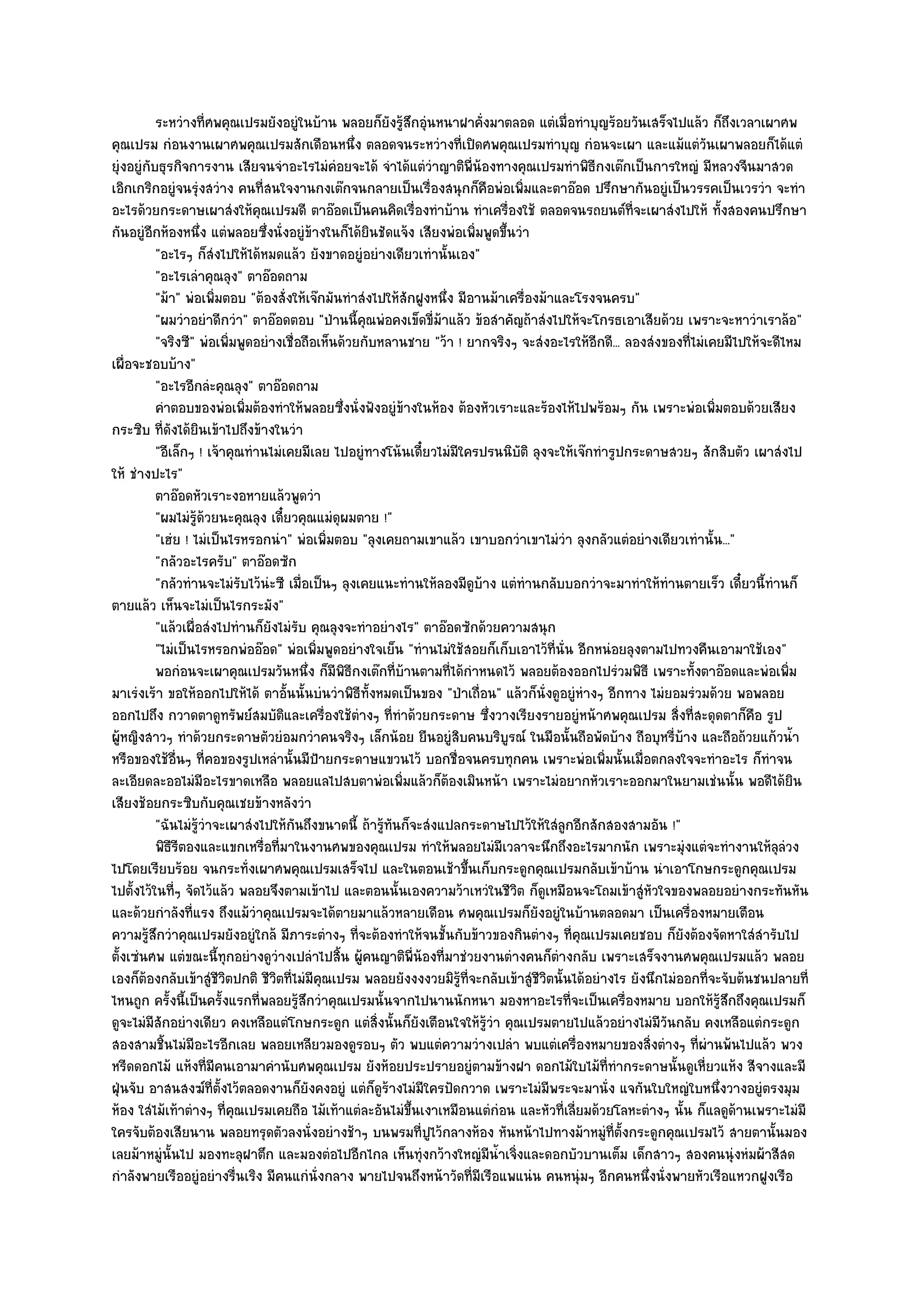 ระหวํางที่ศพคุณเปรมยังอยูํในบ๎าน พลอยก็ยงรู๎สกอุนหนาฝาคังมาตลอด แตํเมื่อทําบุญร๎อยวันเสร็จไปแล๎ว ก็ถึงเวลาเผาศพ
                                                            ั ึ ํ            ่
คุณเปรม กํอนงานเผาศพคุณเปรมสักเดือนหนึ่ง ตลอดจนระหวํางที่เปิดศพคุณเปรมทําบุญ กํอนจะเผา และแม๎แตํวนเผาพลอยก็ได๎แตํ     ั
ยุํงอยูํกบธุรกิจการงาน เสียจนจําอะไรไมํคํอยจะได๎ จําได๎แตํวําญาติพี่น๎องทางคุณเปรมทําพิธีกงเต๏กเป็นการใหญํ มีหลวงจีนมาสวด
         ั
เอิกเกริกอยูํจนรุํงสวําง คนที่สนใจงานกงเต๏กจนกลายเป็นเรื่องสนุกก็คือพํอเพิ่มและตาอ๏อด ปรึกษากันอยูํเป็นวรรคเป็นเวรวํา จะทํา
อะไรด๎วยกระดาษเผาสํงให๎คุณเปรมดี ตาอ๏อดเป็นคนคิดเรื่องทําบ๎าน ทําเครื่องใช๎ ตลอดจนรถยนต๑ท่จะเผาสํงไปให๎ ทั้งสองคนปรึกษา
                                                                                                        ี
กันอยูํอีกห๎องหนึ่ง แตํพลอยซึ่งนั่งอยูํข๎างในก็ได๎ยินชัดแจ๎ง เสียงพํอเพิ่มพูดขึ้นวํา
             "อะไรๆ ก็สํงไปให๎ได๎หมดแล๎ว ยังขาดอยูํอยํางเดียวเทํานั้นเอง"
             "อะไรเลําคุณลุง" ตาอ๏อดถาม
             "ม๎า" พํอเพิ่มตอบ "ต๎องสั่งให๎เจ๏กมันทําสํงไปให๎สักฝูงหนึ่ง มีอานม๎าเครื่องม๎าและโรงจนครบ"
             "ผมวําอยําดีกวํา" ตาอ๏อดตอบ "ป่านนี้คุณพํอคงเข็ดขี่ม๎าแล๎ว ข๎อสําคัญถ๎าสํงไปให๎จะโกรธเอาเสียด๎วย เพราะจะหาวําเราล๎อ"
             "จริงซี" พํอเพิ่มพูดอยํางเชื่อถือเห็นด๎วยกับหลานชาย "ว๎า ! ยากจริงๆ จะสํงอะไรให๎อีกดี... ลองสํงของที่ไมํเคยมีไปให๎จะดีไหม
เผื่อจะชอบบ๎าง"
             "อะไรอีกลํะคุณลุง" ตาอ๏อดถาม
             คําตอบของพํอเพิมต๎องทําให๎พลอยซึงนั่งฟังอยูํขางในห๎อง ต๎องหัวเราะและร๎องไห๎ไปพร๎อมๆ กัน เพราะพํอเพิมตอบด๎วยเสียง
                               ่                   ่           ๎                                                        ่
กระซิบ ที่ดังได๎ยินเข๎าไปถึงข๎างในวํา
             "อีเล็กๆ ! เจ๎าคุณทํานไมํเคยมีเลย ไปอยูํทางโน๎นเดี๋ยวไมํมีใครปรนนิบัติ ลุงจะให๎เจ๏กทํารูปกระดาษสวยๆ สักสิบตัว เผาสํงไป
ให๎ ชํางปะไร"
             ตาอ๏อดหัวเราะงอหายแล๎วพูดวํา
             "ผมไมํรู๎ด๎วยนะคุณลุง เดี๋ยวคุณแมํดุผมตาย !"
             "เฮํย ! ไมํเป็นไรหรอกนํา" พํอเพิ่มตอบ "ลุงเคยถามเขาแล๎ว เขาบอกวําเขาไมํวํา ลุงกลัวแตํอยํางเดียวเทํานั้น..."
             "กลัวอะไรครับ" ตาอ๏อดซัก
             "กลัวทํานจะไมํรับไว๎นํะซี เมื่อเป็นๆ ลุงเคยแนะทํานให๎ลองมีดูบ๎าง แตํทํานกลับบอกวําจะมาทําให๎ทํานตายเร็ว เดี๋ยวนี้ทํานก็
ตายแล๎ว เห็นจะไมํเป็นไรกระมัง"
             "แล๎วเผื่อสํงไปทํานก็ยังไมํรับ คุณลุงจะทําอยํางไร" ตาอ๏อดซักด๎วยความสนุก
             "ไมํเป็นไรหรอกพํออ๏อด" พํอเพิ่มพูดอยํางใจเย็น "ทํานไมํใช๎สอยก็เก็บเอาไว๎ที่นั่น อีกหนํอยลุงตามไปทวงคืนเอามาใช๎เอง"
             พอกํอนจะเผาคุณเปรมวันหนึง ก็มีพธกงเต๏กที่บานตามที่ได๎กําหนดไว๎ พลอยต๎องออกไปรํวมพิธี เพราะทังตาอ๏อดและพํอเพิม
                                            ่        ิี          ๎                                                  ้                ่
มาเรํงเร๎า ขอให๎ออกไปให๎ได๎ ตาอั้นนั้นบํนวําพิธีทั้งหมดเป็นของ "ป่าเถื่อน" แล๎วก็นั่งดูอยูํหํางๆ อีกทาง ไมํยอมรํวมด๎วย พอพลอย
ออกไปถึง กวาดตาดูทรัพย๑สมบัติและเครื่องใช๎ตํางๆ ที่ทําด๎วยกระดาษ ซึ่งวางเรียงรายอยูํหน๎าศพคุณเปรม สิ่งที่สะดุดตาก็คือ รูป
ผู๎หญิงสาวๆ ทําด๎วยกระดาษตัวยํอมกวําคนจริงๆ เล็กน๎อย ยืนอยูํสิบคนบริบูรณ๑ ในมือนั้นถือพัดบ๎าง ถือบุหรี่บ๎าง และถือถ๎วยแก๎วน้ํา
หรือของใช๎อื่นๆ ที่คอของรูปเหลํานั้นมีป้ายกระดาษแขวนไว๎ บอกชื่อจนครบทุกคน เพราะพํอเพิ่มนั้นเมื่อตกลงใจจะทําอะไร ก็ทําจน
ละเอียดละออไมํมีอะไรขาดเหลือ พลอยแลไปสบตาพํอเพิ่มแล๎วก็ต๎องเมินหน๎า เพราะไมํอยากหัวเราะออกมาในยามเชํนนั้น พอดีได๎ยิน
เสียงช๎อยกระซิบกับคุณเชยข๎างหลังวํา
             "ฉันไมํรู๎วําจะเผาสํงไปให๎กันถึงขนาดนี้ ถ๎ารู๎ทนก็จะสํงแปลกระดาษไปไว๎ให๎ใสํลูกอีกสักสองสามอัน !"
                                                             ั
             พิธรตองและแขกเหรื่อทีมาในงานศพของคุณเปรม ทําให๎พลอยไมํมีเวลาจะนึกถึงอะไรมากนัก เพราะมุงแตํจะทํางานให๎ลลวง
                 ีี                   ่                                                                           ํ               ุํ
ไปโดยเรียบร๎อย จนกระทั่งเผาศพคุณเปรมเสร็จไป และในตอนเช๎าขึ้นเก็บกระดูกคุณเปรมกลับเข๎าบ๎าน นําเอาโกษกระดูกคุณเปรม
ไปตั้งไว๎ในที่ๆ จัดไว๎แล๎ว พลอยจึงตามเข๎าไป และตอนนั้นเองความว๎าเหวํในชีวิต ก็ดูเหมือนจะโถมเข๎าสูํหัวใจของพลอยอยํางกระทันหัน
และด๎วยกําลังที่แรง ถึงแม๎วําคุณเปรมจะได๎ตายมาแล๎วหลายเดือน ศพคุณเปรมก็ยังอยูํในบ๎านตลอดมา เป็นเครื่องหมายเตือน
ความรู๎สึกวําคุณเปรมยังอยูํใกล๎ มีภาระตํางๆ ที่จะต๎องทําให๎จนชั้นกับข๎าวของกินตํางๆ ที่คุณเปรมเคยชอบ ก็ยังต๎องจัดหาใสํสํารับไป
ตั้งเซํนศพ แตํขณะนี้ทุกอยํางดูวํางเปลําไปสิ้น ผู๎คนญาติพี่น๎องที่มาชํวยงานตํางคนก็ตํางกลับ เพราะเสร็จงานศพคุณเปรมแล๎ว พลอย
เองก็ต๎องกลับเข๎าสูํชีวิตปกติ ชีวิตที่ไมํมีคุณเปรม พลอยยังงงงวยมิรู๎ที่จะกลับเข๎าสูํชีวิตนั้นได๎อยํางไร ยังนึกไมํออกที่จะจับต๎นชนปลายที่
ไหนถูก ครั้งนี้เป็นครั้งแรกที่พลอยรู๎สึกวําคุณเปรมนั้นจากไปนานนักหนา มองหาอะไรที่จะเป็นเครื่องหมาย บอกให๎รู๎สึกถึงคุณเปรมก็
ดูจะไมํมสักอยํางเดียว คงเหลือแตํโกษกระดูก แตํสิ่งนั้นก็ยังเตือนใจให๎รู๎วํา คุณเปรมตายไปแล๎วอยํางไมํมีวันกลับ คงเหลือแตํกระดูก
           ี
สองสามชิ้นไมํมีอะไรอีกเลย พลอยเหลียวมองดูรอบๆ ตัว พบแตํความวํางเปลํา พบแตํเครื่องหมายของสิ่งตํางๆ ที่ผํานพ๎นไปแล๎ว พวง
หรีดดอกไม๎ แห๎งที่มีคนเอามาคํานับศพคุณเปรม ยังห๎อยประปรายอยูํตามข๎างฝา ดอกไม๎ใบไม๎ที่ทํากระดาษนั้นดูเหี่ยวแห๎ง สีจางและมี
ฝุ่นจับ อาสนสงฆ๑ที่ตั้งไว๎ตลอดงานก็ยังคงอยูํ แตํก็ดูร๎างไมํมีใครปัดกวาด เพราะไมํมีพระจะมานั่ง แจกันใบใหญํใบหนึ่งวางอยูํตรงมุม
ห๎อง ใสํไม๎เท๎าตํางๆ ที่คุณเปรมเคยถือ ไม๎เท๎าแตํละอันไมํขึ้นเงาเหมือนแตํกํอน และหัวที่เลี่ยมด๎วยโลหะตํางๆ นั้น ก็แลดูด๎านเพราะไมํมี
ใครจับต๎องเสียนาน พลอยทรุดตัวลงนั่งอยํางช๎าๆ บนพรมที่ปูไว๎กลางห๎อง หันหน๎าไปทางม๎าหมูํท่ต้งกระดูกคุณเปรมไว๎ สายตานั้นมอง
                                                                                                     ีั
เลยม๎าหมูํนั้นไป มองทะลุฝาตึก และมองตํอไปอีกไกล เห็นทุํงกว๎างใหญํมน้ําเจิ่งและดอกบัวบานเต็ม เด็กสาวๆ สองคนนุํงหํมผ๎าสีสด
                                                                               ี
กําลังพายเรืออยูํอยํางรื่นเริง มีคนแกํนั่งกลาง พายไปจนถึงหน๎าวัดที่มีเรือแพแนํน คนหนุํมๆ อีกคนหนึ่งนั่งพายหัวเรือแหวกฝูงเรือ
 