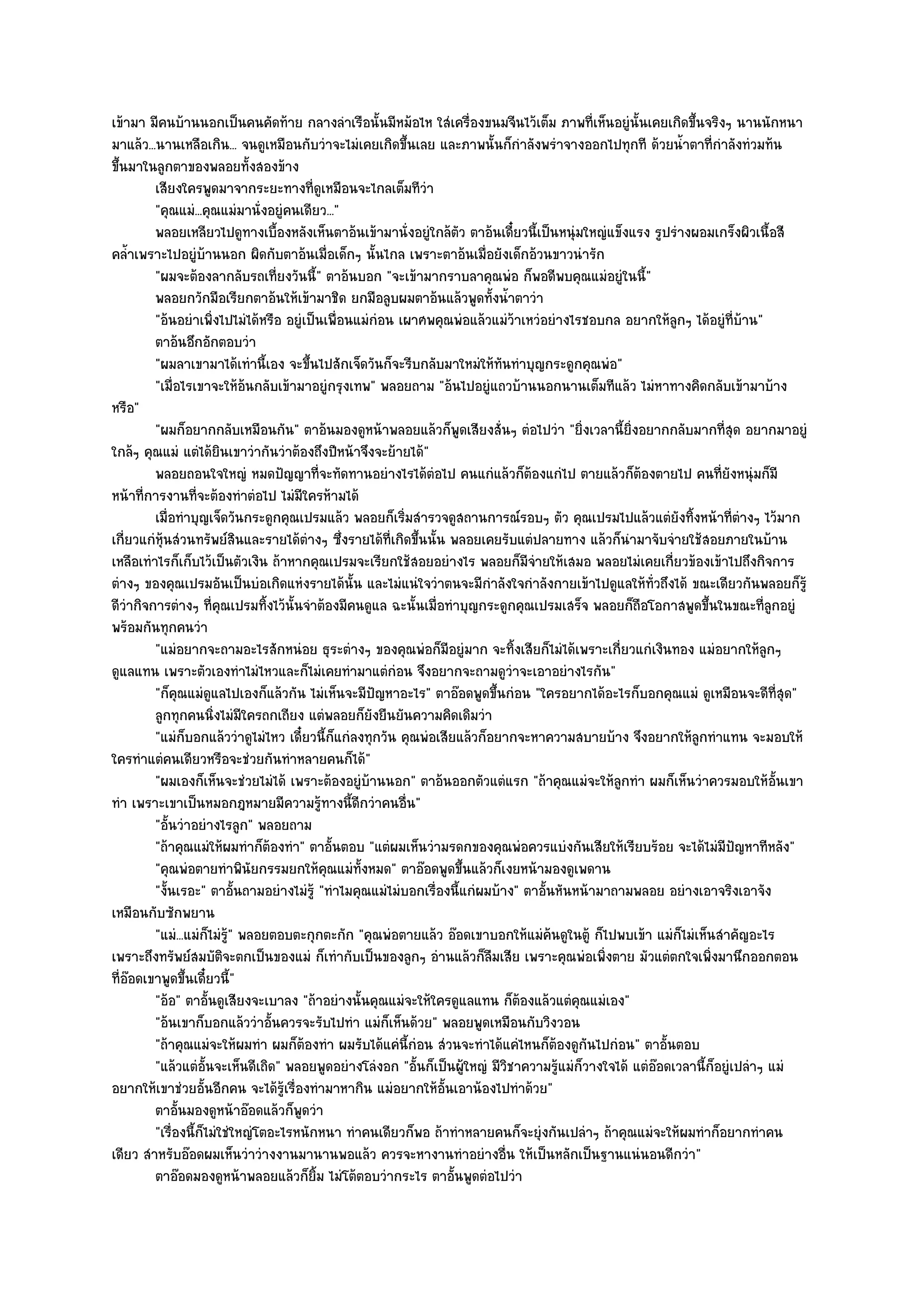 เข๎ามา มีคนบ๎านนอกเป็นคนคัดท๎าย กลางลําเรือนั้นมีหม๎อไห ใสํเครื่องขนมจีนไว๎เต็ม ภาพที่เห็นอยูํนั้นเคยเกิดขึ้นจริงๆ นานนักหนา
มาแล๎ว...นานเหลือเกิน... จนดูเหมือนกับวําจะไมํเคยเกิดขึ้นเลย และภาพนั้นก็กําลังพรําจางออกไปทุกที ด๎วยน้ําตาที่กําลังทํวมท๎น
ขึ้นมาในลูกตาของพลอยทั้งสองข๎าง
         เสียงใครพูดมาจากระยะทางที่ดเหมือนจะไกลเต็มทีวา
                                             ู                ํ
         "คุณแมํ...คุณแมํมานั่งอยูํคนเดียว..."
         พลอยเหลียวไปดูทางเบื้องหลังเห็นตาอ๎นเข๎ามานั่งอยูํใกล๎ตว ตาอ๎นเดี๋ยวนี้เป็นหนุํมใหญํแข็งแรง รูปรํางผอมเกร็งผิวเนื้อสี
                                                                     ั
คล้ําเพราะไปอยูํบ๎านนอก ผิดกับตาอ๎นเมื่อเด็กๆ นั้นไกล เพราะตาอ๎นเมื่อยังเด็กอ๎วนขาวนํารัก
         "ผมจะต๎องลากลับรถเที่ยงวันนี้" ตาอ๎นบอก "จะเข๎ามากราบลาคุณพํอ ก็พอดีพบคุณแมํอยูํในนี้"
         พลอยกวักมือเรียกตาอ๎นให๎เข๎ามาชิด ยกมือลูบผมตาอ๎นแล๎วพูดทังน้าตาวํา้ ํ
         "อ๎นอยําเพิ่งไปไมํได๎หรือ อยูํเป็นเพื่อนแมํกํอน เผาศพคุณพํอแล๎วแมํว๎าเหวํอยํางไรชอบกล อยากให๎ลกๆ ได๎อยูํที่บ๎าน"
                                                                                                            ู
         ตาอ๎นอึกอักตอบวํา
         "ผมลาเขามาได๎เทํานี้เอง จะขึ้นไปสักเจ็ดวันก็จะรีบกลับมาใหมํให๎ทันทําบุญกระดูกคุณพํอ"
         "เมื่อไรเขาจะให๎อ๎นกลับเข๎ามาอยูํกรุงเทพ" พลอยถาม "อ๎นไปอยูํแถวบ๎านนอกนานเต็มทีแล๎ว ไมํหาทางคิดกลับเข๎ามาบ๎าง
หรือ"
         "ผมก็อยากกลับเหมือนกัน" ตาอ๎นมองดูหน๎าพลอยแล๎วก็พูดเสียงสั่นๆ ตํอไปวํา "ยิ่งเวลานี้ยิ่งอยากกลับมากที่สุด อยากมาอยูํ
ใกล๎ๆ คุณแมํ แตํได๎ยินเขาวํากันวําต๎องถึงปีหน๎าจึงจะย๎ายได๎"
         พลอยถอนใจใหญํ หมดปัญญาที่จะทัดทานอยํางไรได๎ตอไป คนแกํแล๎วก็ตองแกํไป ตายแล๎วก็ตองตายไป คนทียงหนุํมก็มี
                                                                ํ                 ๎                    ๎             ่ั
หน๎าที่การงานที่จะต๎องทําตํอไป ไมํมีใครห๎ามได๎
         เมื่อทําบุญเจ็ดวันกระดูกคุณเปรมแล๎ว พลอยก็เริมสํารวจดูสถานการณ๑รอบๆ ตัว คุณเปรมไปแล๎วแตํยงทิงหน๎าที่ตางๆ ไว๎มาก
                                                          ่                                                   ั ้          ํ
เกี่ยวแกํหุ๎นสํวนทรัพย๑สินและรายได๎ตํางๆ ซึ่งรายได๎ที่เกิดขึ้นนั้น พลอยเคยรับแตํปลายทาง แล๎วก็นํามาจับจํายใช๎สอยภายในบ๎าน
เหลือเทําไรก็เก็บไว๎เป็นตัวเงิน ถ๎าหากคุณเปรมจะเรียกใช๎สอยอยํางไร พลอยก็มจํายให๎เสมอ พลอยไมํเคยเกี่ยวข๎องเข๎าไปถึงกิจการ
                                                                                ี
ตํางๆ ของคุณเปรมอันเป็นบํอเกิดแหํงรายได๎นั้น และไมํแนํใจวําตนจะมีกําลังใจกําลังกายเข๎าไปดูแลให๎ทั่วถึงได๎ ขณะเดียวกันพลอยก็รู๎
ดีวํากิจการตํางๆ ที่คุณเปรมทิ้งไว๎นั้นจําต๎องมีคนดูแล ฉะนั้นเมื่อทําบุญกระดูกคุณเปรมเสร็จ พลอยก็ถอโอกาสพูดขึ้นในขณะที่ลูกอยูํ
                                                                                                     ื
พร๎อมกันทุกคนวํา
         "แมํอยากจะถามอะไรสักหนํอย ธุระตํางๆ ของคุณพํอก็มอยูํมาก จะทิ้งเสียก็ไมํได๎เพราะเกี่ยวแกํเงินทอง แมํอยากให๎ลกๆ
                                                                   ี                                                           ู
ดูแลแทน เพราะตัวเองทําไมํไหวและก็ไมํเคยทํามาแตํกํอน จึงอยากจะถามดูวําจะเอาอยํางไรกัน"
         "ก็คุณแมํดูแลไปเองก็แล๎วกัน ไมํเห็นจะมีปญหาอะไร" ตาอ๏อดพูดขึ้นกํอน "ใครอยากได๎อะไรก็บอกคุณแมํ ดูเหมือนจะดีที่สุด"
                                                      ั
         ลูกทุกคนนิงไมํมีใครถกเถียง แตํพลอยก็ยงยืนยันความคิดเดิมวํา
                       ่                            ั
         "แมํก็บอกแล๎ววําดูไมํไหว เดี๋ยวนี้ก็แกํลงทุกวัน คุณพํอเสียแล๎วก็อยากจะหาความสบายบ๎าง จึงอยากให๎ลกทําแทน จะมอบให๎
                                                                                                                  ู
ใครทําแตํคนเดียวหรือจะชํวยกันทําหลายคนก็ได๎"
         "ผมเองก็เห็นจะชํวยไมํได๎ เพราะต๎องอยูํบ๎านนอก" ตาอ๎นออกตัวแตํแรก "ถ๎าคุณแมํจะให๎ลูกทํา ผมก็เห็นวําควรมอบให๎อั้นเขา
ทํา เพราะเขาเป็นหมอกฎหมายมีความรู๎ทางนี้ดีกวําคนอื่น"
         "อั้นวําอยํางไรลูก" พลอยถาม
         "ถ๎าคุณแมํให๎ผมทําก็ต๎องทํา" ตาอั้นตอบ "แตํผมเห็นวํามรดกของคุณพํอควรแบํงกันเสียให๎เรียบร๎อย จะได๎ไมํมีปญหาทีหลัง"
                                                                                                                         ั
         "คุณพํอตายทําพินัยกรรมยกให๎คุณแมํท้งหมด" ตาอ๏อดพูดขึ้นแล๎วก็เงยหน๎ามองดูเพดาน
                                                  ั
         "งั้นเรอะ" ตาอั้นถามอยํางไมํรู๎ "ทําไมคุณแมํไมํบอกเรื่องนี้แกํผมบ๎าง" ตาอั้นหันหน๎ามาถามพลอย อยํางเอาจริงเอาจัง
เหมือนกับซักพยาน
         "แมํ...แมํก็ไมํร" พลอยตอบตะกุกตะกัก "คุณพํอตายแล๎ว อ๏อดเขาบอกให๎แมํค๎นดูในตู๎ ก็ไปพบเข๎า แมํก็ไมํเห็นสําคัญอะไร
                          ู๎
เพราะถึงทรัพย๑สมบัติจะตกเป็นของแมํ ก็เทํากับเป็นของลูกๆ อํานแล๎วก็ลมเสีย เพราะคุณพํอเพิ่งตาย มัวแตํตกใจเพิ่งมานึกออกตอน
                                                                          ื
ที่อ๏อดเขาพูดขึ้นเดี๋ยวนี้"
         "อ๎อ" ตาอั้นดูเสียงจะเบาลง "ถ๎าอยํางนั้นคุณแมํจะให๎ใครดูแลแทน ก็ต๎องแล๎วแตํคุณแมํเอง"
         "อ๎นเขาก็บอกแล๎ววําอั้นควรจะรับไปทํา แมํก็เห็นด๎วย" พลอยพูดเหมือนกับวิงวอน
         "ถ๎าคุณแมํจะให๎ผมทํา ผมก็ต๎องทํา ผมรับได๎แคํนี้กํอน สํวนจะทําได๎แคํไหนก็ต๎องดูกนไปกํอน" ตาอั้นตอบ
                                                                                            ั
         "แล๎วแตํอั้นจะเห็นดีเถิด" พลอยพูดอยํางโลํงอก "อั้นก็เป็นผู๎ใหญํ มีวิชาความรู๎แมํก็วางใจได๎ แตํอ๏อดเวลานี้ก็อยูํเปลําๆ แมํ
อยากให๎เขาชํวยอั้นอีกคน จะได๎รู๎เรื่องทํามาหากิน แมํอยากให๎อั้นเอาน๎องไปทําด๎วย"
         ตาอันมองดูหน๎าอ๏อดแล๎วก็พดวํา
               ้                      ู
         "เรื่องนี้ก็ไมํใชํใหญํโตอะไรหนักหนา ทําคนเดียวก็พอ ถ๎าทําหลายคนก็จะยุํงกันเปลําๆ ถ๎าคุณแมํจะให๎ผมทําก็อยากทําคน
เดียว สําหรับอ๏อดผมเห็นวําวํางงานมานานพอแล๎ว ควรจะหางานทําอยํางอื่น ให๎เป็นหลักเป็นฐานแนํนอนดีกวํา"
         ตาอ๏อดมองดูหน๎าพลอยแล๎วก็ยม ไมํโต๎ตอบวํากระไร ตาอั้นพูดตํอไปวํา
                                          ้ิ
 
