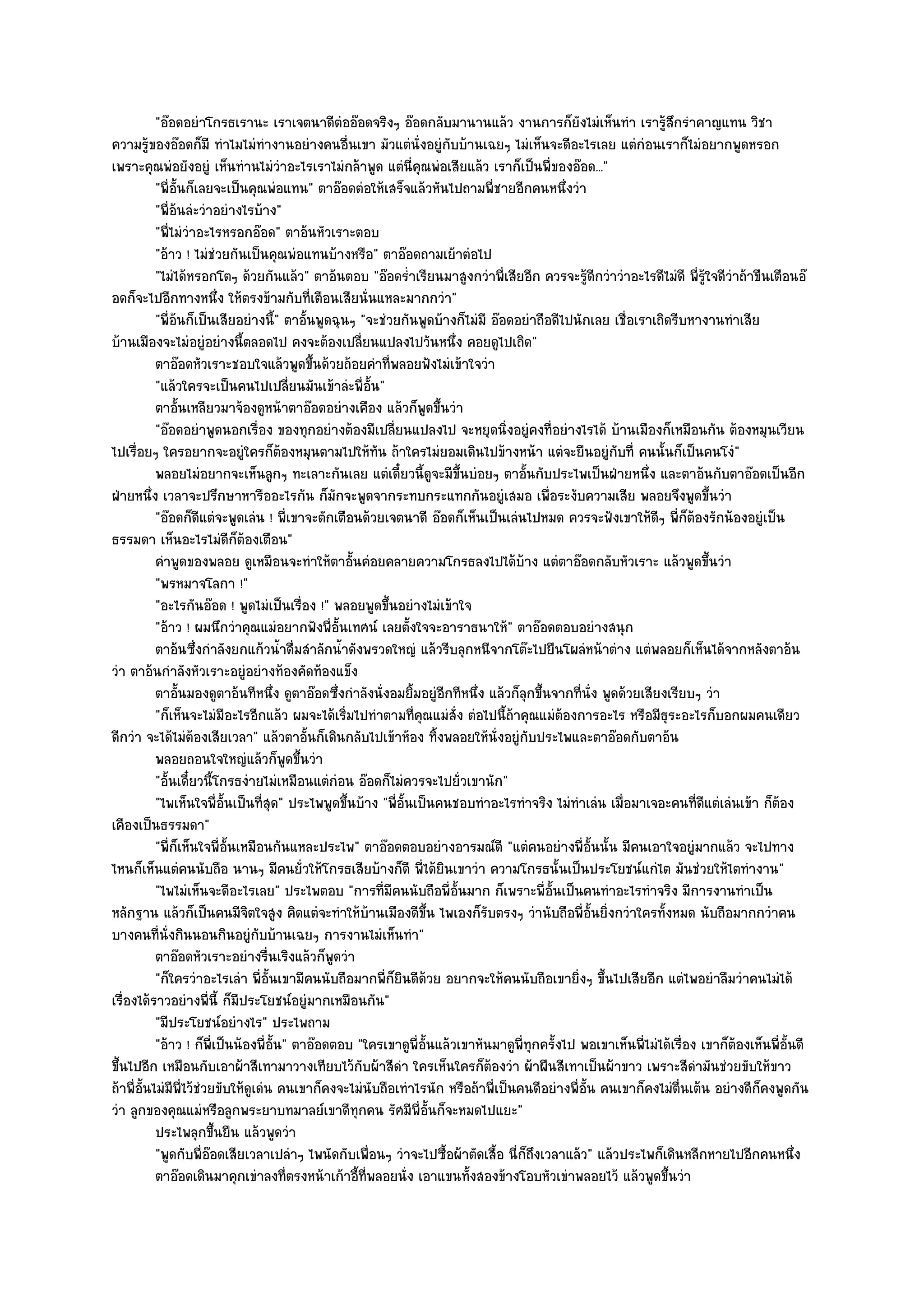 "อ๏อดอยําโกรธเรานะ เราเจตนาดีตํออ๏อดจริงๆ อ๏อดกลับมานานแล๎ว งานการก็ยังไมํเห็นทํา เรารู๎สึกรําคาญแทน วิชา
ความรู๎ของอ๏อดก็มี ทําไมไมํทํางานอยํางคนอื่นเขา มัวแตํนั่งอยูํกบบ๎านเฉยๆ ไมํเห็นจะดีอะไรเลย แตํกํอนเราก็ไมํอยากพูดหรอก
                                                                         ั
เพราะคุณพํอยังอยูํ เห็นทํานไมํวําอะไรเราไมํกล๎าพูด แตํนี่คุณพํอเสียแล๎ว เราก็เป็นพี่ของอ๏อด..."
           "พี่อั้นก็เลยจะเป็นคุณพํอแทน" ตาอ๏อดตํอให๎เสร็จแล๎วหันไปถามพี่ชายอีกคนหนึ่งวํา
           "พี่อ๎นลํะวําอยํางไรบ๎าง"
           "พี่ไมํวําอะไรหรอกอ๏อด" ตาอ๎นหัวเราะตอบ
           "อ๎าว ! ไมํชํวยกันเป็นคุณพํอแทนบ๎างหรือ" ตาอ๏อดถามเย๎าตํอไป
           "ไมํได๎หรอกโตๆ ด๎วยกันแล๎ว" ตาอ๎นตอบ "อ๏อดร่ําเรียนมาสูงกวําพี่เสียอีก ควรจะรู๎ดีกวําวําอะไรดีไมํดี พี่รู๎ใจดีวําถ๎าขืนเตือนอ๏
อดก็จะไปอีกทางหนึ่ง ให๎ตรงข๎ามกับที่เตือนเสียนั่นแหละมากกวํา"
           "พี่อ๎นก็เป็นเสียอยํางนี้" ตาอั้นพูดฉุนๆ "จะชํวยกันพูดบ๎างก็ไมํมี อ๏อดอยําถือดีไปนักเลย เชื่อเราเถิดรีบหางานทําเสีย
บ๎านเมืองจะไมํอยูํอยํางนี้ตลอดไป คงจะต๎องเปลี่ยนแปลงไปวันหนึ่ง คอยดูไปเถิด"
           ตาอ๏อดหัวเราะชอบใจแล๎วพูดขึนด๎วยถ๎อยคําทีพลอยฟังไมํเข๎าใจวํา
                                               ้             ่
           "แล๎วใครจะเป็นคนไปเปลี่ยนมันเข๎าลํะพี่อั้น"
           ตาอันเหลียวมาจ๎องดูหน๎าตาอ๏อดอยํางเคือง แล๎วก็พดขึนวํา
                  ้                                                ู ้
           "อ๏อดอยําพูดนอกเรื่อง ของทุกอยํางต๎องมีเปลี่ยนแปลงไป จะหยุดนิ่งอยูํคงที่อยํางไรได๎ บ๎านเมืองก็เหมือนกัน ต๎องหมุนเวียน
ไปเรื่อยๆ ใครอยากจะอยูํใครก็ต๎องหมุนตามไปให๎ทัน ถ๎าใครไมํยอมเดินไปข๎างหน๎า แตํจะยืนอยูํกบที่ คนนั้นก็เป็นคนโงํ"
                                                                                                     ั
           พลอยไมํอยากจะเห็นลูกๆ ทะเลาะกันเลย แตํเดี๋ยวนี้ดจะมีขนบํอยๆ ตาอันกับประไพเป็นฝ่ายหนึง และตาอ๎นกับตาอ๏อดเป็นอีก
                                                                    ู ้ึ              ้                     ่
ฝ่ายหนึ่ง เวลาจะปรึกษาหารืออะไรกัน ก็มักจะพูดจากระทบกระแทกกันอยูํเสมอ เพื่อระงับความเสีย พลอยจึงพูดขึ้นวํา
           "อ๏อดก็ดีแตํจะพูดเลํน ! พี่เขาจะตักเตือนด๎วยเจตนาดี อ๏อดก็เห็นเป็นเลํนไปหมด ควรจะฟังเขาให๎ดีๆ พี่ก็ต๎องรักน๎องอยูํเป็น
ธรรมดา เห็นอะไรไมํดีก็ต๎องเตือน"
           คําพูดของพลอย ดูเหมือนจะทําให๎ตาอันคํอยคลายความโกรธลงไปได๎บาง แตํตาอ๏อดกลับหัวเราะ แล๎วพูดขึนวํา
                                                       ้                            ๎                                    ้
           "พรหมาจโลกา !"
           "อะไรกันอ๏อด ! พูดไมํเป็นเรื่อง !" พลอยพูดขึ้นอยํางไมํเข๎าใจ
           "อ๎าว ! ผมนึกวําคุณแมํอยากฟังพี่อั้นเทศน๑ เลยตั้งใจจะอาราธนาให๎" ตาอ๏อดตอบอยํางสนุก
           ตาอ๎นซึงกําลังยกแก๎วน้าดื่มสําลักน้าดังพรวดใหญํ แล๎วรีบลุกหนีจากโต๏ะไปยืนโผลํหน๎าตําง แตํพลอยก็เห็นได๎จากหลังตาอ๎น
                      ่                  ํ           ํ
วํา ตาอ๎นกําลังหัวเราะอยูํอยํางท๎องคัดท๎องแข็ง
           ตาอันมองดูตาอ๎นทีหนึง ดูตาอ๏อดซึงกําลังนั่งอมยิมอยูํอกทีหนึง แล๎วก็ลกขึนจากทีน่ง พูดด๎วยเสียงเรียบๆ วํา
                    ้                  ่           ่             ้     ี     ่          ุ ้    ่ ั
           "ก็เห็นจะไมํมีอะไรอีกแล๎ว ผมจะได๎เริ่มไปทําตามที่คุณแมํสั่ง ตํอไปนี้ถ๎าคุณแมํต๎องการอะไร หรือมีธุระอะไรก็บอกผมคนเดียว
ดีกวํา จะได๎ไมํต๎องเสียเวลา" แล๎วตาอั้นก็เดินกลับไปเข๎าห๎อง ทิ้งพลอยให๎นั่งอยูํกบประไพและตาอ๏อดกับตาอ๎น
                                                                                         ั
           พลอยถอนใจใหญํแล๎วก็พดขึนวํา     ู ้
           "อั้นเดี๋ยวนี้โกรธงํายไมํเหมือนแตํกํอน อ๏อดก็ไมํควรจะไปยั่วเขานัก"
           "ไพเห็นใจพี่อั้นเป็นที่สุด" ประไพพูดขึ้นบ๎าง "พี่อั้นเป็นคนชอบทําอะไรทําจริง ไมํทําเลํน เมื่อมาเจอะคนที่ดีแตํเลํนเข๎า ก็ต๎อง
เคืองเป็นธรรมดา"
           "พี่ก็เห็นใจพี่อั้นเหมือนกันแหละประไพ" ตาอ๏อดตอบอยํางอารมณ๑ดี "แตํคนอยํางพี่อั้นนั้น มีคนเอาใจอยูํมากแล๎ว จะไปทาง
ไหนก็เห็นแตํคนนับถือ นานๆ มีคนยั่วให๎โกรธเสียบ๎างก็ดี พี่ได๎ยินเขาวํา ความโกรธนั้นเป็นประโยชน๑แกํไต มันชํวยให๎ไตทํางาน"
           "ไพไมํเห็นจะดีอะไรเลย" ประไพตอบ "การที่มคนนับถือพี่อั้นมาก ก็เพราะพี่อั้นเป็นคนทําอะไรทําจริง มีการงานทําเป็น
                                                               ี
หลักฐาน แล๎วก็เป็นคนมีจิตใจสูง คิดแตํจะทําให๎บ๎านเมืองดีขึ้น ไพเองก็รับตรงๆ วํานับถือพี่อั้นยิ่งกวําใครทั้งหมด นับถือมากกวําคน
บางคนที่นั่งกินนอนกินอยูํกบบ๎านเฉยๆ การงานไมํเห็นทํา"
                                  ั
           ตาอ๏อดหัวเราะอยํางรืนเริงแล๎วก็พดวํา
                                     ่           ู
           "ก็ใครวําอะไรเลํา พี่อั้นเขามีคนนับถือมากพี่ก็ยินดีด๎วย อยากจะให๎คนนับถือเขายิ่งๆ ขึ้นไปเสียอีก แตํไพอยําลืมวําคนไมํได๎
เรื่องได๎ราวอยํางพี่นี้ ก็มประโยชน๑อยูํมากเหมือนกัน"
                               ี
           "มีประโยชน๑อยํางไร" ประไพถาม
           "อ๎าว ! ก็พี่เป็นน๎องพี่อั้น" ตาอ๏อดตอบ "ใครเขาดูพี่อั้นแล๎วเขาหันมาดูพี่ทุกครั้งไป พอเขาเห็นพี่ไมํได๎เรื่อง เขาก็ต๎องเห็นพี่อั้นดี
ขึ้นไปอีก เหมือนกับเอาผ๎าสีเทามาวางเทียบไว๎กับผ๎าสีดํา ใครเห็นใครก็ต๎องวํา ผ๎าผืนสีเทาเป็นผ๎าขาว เพราะสีดํามันชํวยขับให๎ขาว
ถ๎าพี่อั้นไมํมีพี่ไว๎ชํวยขับให๎ดูเดํน คนเขาก็คงจะไมํนับถือเทําไรนัก หรือถ๎าพี่เป็นคนดีอยํางพี่อั้น คนเขาก็คงไมํตื่นเต๎น อยํางดีก็คงพูดกัน
วํา ลูกของคุณแมํหรือลูกพระยาบทมาลย๑เขาดีทุกคน รัศมีพี่อั้นก็จะหมดไปแยะ"
           ประไพลุกขึนยืน แล๎วพูดวํา
                         ้
           "พูดกับพี่อ๏อดเสียเวลาเปลําๆ ไพนัดกับเพื่อนๆ วําจะไปซื้อผ๎าตัดเสื้อ นี่ก็ถึงเวลาแล๎ว" แล๎วประไพก็เดินหลีกหายไปอีกคนหนึ่ง
           ตาอ๏อดเดินมาคุกเขําลงทีตรงหน๎าเก๎าอีทีพลอยนั่ง เอาแขนทังสองข๎างโอบหัวเขําพลอยไว๎ แล๎วพูดขึนวํา
                                            ่            ้ ่               ้                                    ้
 