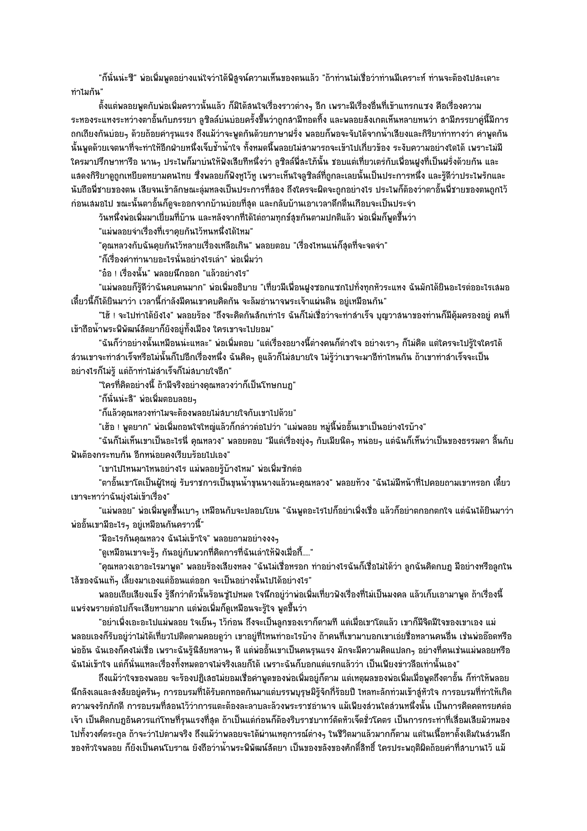 "ก็นั่นนํะซี" พํอเพิ่มพูดอยํางแนํใจวําได๎พิสูจน๑ความเห็นของตนแล๎ว "ถ๎าทํานไมํเชื่อวําทํานมีเคราะห๑ ทํานจะต๎องไปสะเดาะ
ทําไมกัน"
          ตั้งแตํพลอยพูดกับพํอเพิมคราวนั้นแล๎ว ก็มิได๎สนใจเรื่องราวตํางๆ อีก เพราะมีเรื่องอืนทีเข๎าแทรกแซง คือเรืองความ
                                     ่                                                        ่ ่                  ่
ระหองระแหงระหวํางตาอั้นกับภรรยา ลูซิลล๑บํนบํอยครั้งขึ้นวําถูกสามีทอดทิ้ง และพลอยสังเกตเห็นหลายหนวํา สามีภรรยาคูํนี้มีการ
ถกเถียงกันบํอยๆ ด๎วยถ๎อยคํารุนแรง ถึงแม๎วําจะพูดกันด๎วยภาษาฝรั่ง พลอยก็พอจะจับได๎จากน้ําเสียงและกิริยาทําทางวํา คําพูดกัน
นั้นพูดด๎วยเจตนาที่จะทําให๎อีกฝ่ายหนึ่งเจ็บช้ําน้ําใจ ทั้งหมดนี้พลอยไมํสามารถจะเข๎าไปเกี่ยวข๎อง ระงับความอยํางใดได๎ เพราะไมํมี
ใครมาปรึกษาหารือ นานๆ ประไพก็มาบํนให๎ฟังเสียทีหนึ่งวํา ลูซิลล๑พี่สะใภ๎นั้น ชอบแตํเที่ยวเตรํกบเพื่อนฝูงที่เป็นฝรั่งด๎วยกัน และ
                                                                                                  ั
แสดงกิริยาดูถูกเหยียดหยามคนไทย ซึ่งพลอยก็ฟังหูไว๎หู เพราะเห็นใจลูซิลล๑ที่ถกละเลยนั้นเป็นประการหนึ่ง และรู๎ดีวําประไพรักและ
                                                                                    ู
นับถือพี่ชายของตน เสียจนเข๎าลักษณะลุํมหลงเป็นประการที่สอง ถึงใครจะผิดจะถูกอยํางไร ประไพก็ต๎องวําตาอั้นพี่ชายของตนถูกไว๎
กํอนเสมอไป ขณะนั้นตาอั้นก็ดูจะออกจากบ๎านบํอยที่สุด และกลับบ๎านเอาเวลาดึกดื่นเกือบจะเป็นประจํา
          วันหนึงพํอเพิมมาเยี่ยมที่บาน และหลังจากทีได๎ไตํถามทุกข๑สขกันตามปกติแล๎ว พํอเพิมก็พดขึนวํา
                  ่       ่            ๎                ่              ุ                       ่ ู ้
          "แมํพลอยจําเรื่องที่เราคุยกันไว๎หนหนึ่งได๎ไหม"
          "คุณหลวงกับฉันคุยกันไว๎หลายเรื่องเหลือเกิน" พลอยตอบ "เรื่องไหนแนํก็สุดที่จะจดจํา"
          "ก็เรื่องคําทํานายอะไรนั่นอยํางไรเลํา" พํอเพิ่มวํา
          "อ๐อ ! เรื่องนั้น" พลอยนึกออก "แล๎วอยํางไร"
          "แมํพลอยก็รู๎ดีวําฉันคบคนมาก" พํอเพิ่มอธิบาย "เที่ยวมีเพื่อนฝูงซอกแซกไปทั่งทุกหัวระแหง ฉันมักได๎ยินอะไรตํออะไรเสมอ
เดี๋ยวนี้ก็ได๎ยินมาวํา เวลานี้กําลังมีคนเขาคบคิดกัน จะล๎มอํานาจพระเจ๎าแผํนดิน อยูํเหมือนกัน"
          "ไฮ๎ ! จะไปทําได๎ยังไง" พลอยร๎อง "ถึงจะคิดกันสักเทําไร ฉันก็ไมํเชื่อวําจะทําสําเร็จ บุญวาสนาของทํานก็มีคุ๎มครองอยูํ คนที่
เข๎าถือน้ําพระพิพัฒน๑สัตยาก็ยังอยูํท้งเมือง ใครเขาจะไปยอม"
                                           ั
          "ฉันก็วําอยํางนั้นเหมือนนํะแหละ" พํอเพิ่มตอบ "แตํเรื่องอยางนี้ตํางคนก็ตํางใจ อยํางเราๆ ก็ไมํคิด แตํใครจะไปรู๎ใจใครได๎
สํวนเขาจะทําสําเร็จหรือไมํนั้นก็ไปอีกเรื่องหนึ่ง ฉันคิดๆ ดูแล๎วก็ไมํสบายใจ ไมํรู๎วําเขาจะมาอีทําไหนกัน ถ๎าเขาทําสําเร็จจะเป็น
อยํางไรก็ไมํรู๎ แตํถ๎าทําไมํสําเร็จก็ไมํสบายใจอีก"
          "ใครที่คิดอยํางนี้ ถ๎ามีจริงอยํางคุณหลวงวําก็เป็นโทษกบฏ"
          "ก็นั่นนํะสิ" พํอเพิ่มตอบลอยๆ
          "ก็แล๎วคุณหลวงทําไมจะต๎องพลอยไมํสบายใจกับเขาไปด๎วย"
          "เฮ๎อ ! พูดยาก" พํอเพิ่มถอนใจใหญํแล๎วก็กลําวตํอไปวํา "แมํพลอย หมูํนี้พํออั้นเขาเป็นอยํางไรบ๎าง"
          "ฉันก็ไมํเห็นเขาเป็นอะไรนี่ คุณหลวง" พลอยตอบ "มีแตํเรื่องยุํงๆ กับเมียนิดๆ หนํอยๆ แตํฉันก็เห็นวําเป็นของธรรมดา ลิ้นกับ
ฟันต๎องกระทบกัน อีกหนํอยคงเรียบร๎อยไปเอง"
          "เขาไปไหนมาไหนอยํางไร แมํพลอยรู๎บ๎างไหม" พํอเพิ่มซักตํอ
          "ตาอั้นเขาโตเป็นผู๎ใหญํ รับราชการเป็นขุนน้ําขุนนางแล๎วนะคุณหลวง" พลอยท๎วง "ฉันไมํมีหน๎าที่ไปคอยถามเขาหรอก เดี๋ยว
เขาจะหาวําฉันยุํงไมํเข๎าเรื่อง"
          "แมํพลอย" พํอเพิ่มพูดขึ้นเบาๆ เหมือนกับจะปลอบโยน "ฉันพูดอะไรไปก็อยําเพิ่งเชื่อ แล๎วก็อยําตกอกตกใจ แตํฉันได๎ยินมาวํา
พํออั้นเขามีอะไรๆ อยูํเหมือนกันคราวนี้"
          "มีอะไรกันคุณหลวง ฉันไมํเข๎าใจ" พลอยถามอยํางงงๆ
          "ดูเหมือนเขาจะรู๎ๆ กันอยูํกบพวกที่คิดการที่ฉันเลําให๎ฟังเมื่อกี้....."
                                         ั
          "คุณหลวงเอาอะไรมาพูด" พลอยร๎องเสียงหลง "ฉันไมํเชื่อหรอก ทําอยํางไรฉันก็เชื่อไมํได๎วํา ลูกฉันคิดกบฏ มีอยํางหรือลูกใน
ไส๎ของฉันแท๎ๆ เลี้ยงมาเองแตํอ๎อนแตํออก จะเป็นอยํางนั้นไปได๎อยํางไร"
          พลอยเถียเสียงแข็ง รู๎สกวําตัวนั้นร๎อนซูไปหมด ใจนึกอยูํวาพํอเพิมเทียวฟังเรืองทีไมํเป็นมงคล แล๎วเก็บเอามาพูด ถ๎าเรืองนี้
                                   ึ               ํ                ํ           ่ ่     ่ ่                                  ่
แพรํงพรายตํอไปก็จะเสียหายมาก แตํพํอเพิ่มก็ดูเหมือนจะรู๎ใจ พูดขึ้นวํา
          "อยําเพิ่งเอะอะไปแมํพลอย ใจเย็นๆ ไว๎กํอน ถึงจะเป็นลูกของเราก็ตามที แตํเมื่อเขาโตแล๎ว เขาก็มีจิตมีใจของเขาเอง แมํ
พลอยเองก็รับอยูํวําไมํได๎เที่ยวไปติดตามคอยดูวํา เขาอยูํที่ไหนทําอะไรบ๎าง ถ๎าคนที่เขามาบอกเขาเอํยชื่อหลานคนอื่น เชํนพํออ๏อดหรือ
พํออ๎น ฉันเองก็คงไมํเชื่อ เพราะฉันรู๎นิสัยหลานๆ ดี แตํพํออั้นเขาเป็นคนรุนแรง มักจะมีความคิดแปลกๆ อยํางที่คนเชํนแมํพลอยหรือ
ฉันไมํเข๎าใจ แตํก็นั่นแหละเรื่องทั้งหมดอาจไมํจริงเลยก็ได๎ เพราะฉันก็บอกแตํแรกแล๎ววํา เป็นเพียงขําวลือเทํานั้นเอง"
          ถึงแม๎วาใจของพลอย จะร๎องปฏิเสธไมํยอมเชื่อคําพูดของพํอเพิมอยูํก็ตาม แตํเหตุผลของพํอเพิมเมือพูดถึงตาอัน ก็ทําให๎พลอย
                    ํ                                                      ่                           ่ ่           ้
นึกลังเลและสงสัยอยูํครันๆ การอบรมที่ได๎รับตกทอดกันมาแตํบรรพบุรุษมิรู๎จักกี่ร๎อยปี ไหลทะลักทํวมเข๎าสูํหวใจ การอบรมที่ทําให๎เกิด
                                                                                                            ั
ความจงรักภักดี การอบรมที่สอนไว๎วําการแตะต๎องละลาบละล๎วงพระราชอํานาจ แม๎เพียงสํวนใดสํวนหนึ่งนั้น เป็นการคิดคดทรยศตํอ
เจ๎า เป็นคิดกบฏอันควรแกํโทษที่รุนแรงที่สุด ถ๎าเป็นแตํกํอนก็ต๎องริบราชบาทว๑ตดหัวเจ็ดชั่วโคตร เป็นการกระทําที่เสื่อมเสียมัวหมอง
                                                                                      ั
ไปทั้งวงศ๑ตระกูล ถ๎าจะวําไปตามจริง ถึงแม๎วําพลอยจะได๎ผํานเหตุการณ๑ตํางๆ ในชีวิตมาแล๎วมากก็ตาม แตํในเนื้อหาดั้งเดิมในสํวนลึก
ของหัวใจพลอย ก็ยังเป็นคนโบราณ ยังถือวําน้ําพระพิพัฒน๑สัตยา เป็นของขลังของศักดิ์สิทธิ์ ใครประพฤติผิดถ๎อยคําที่สาบานไว๎ แม๎
 