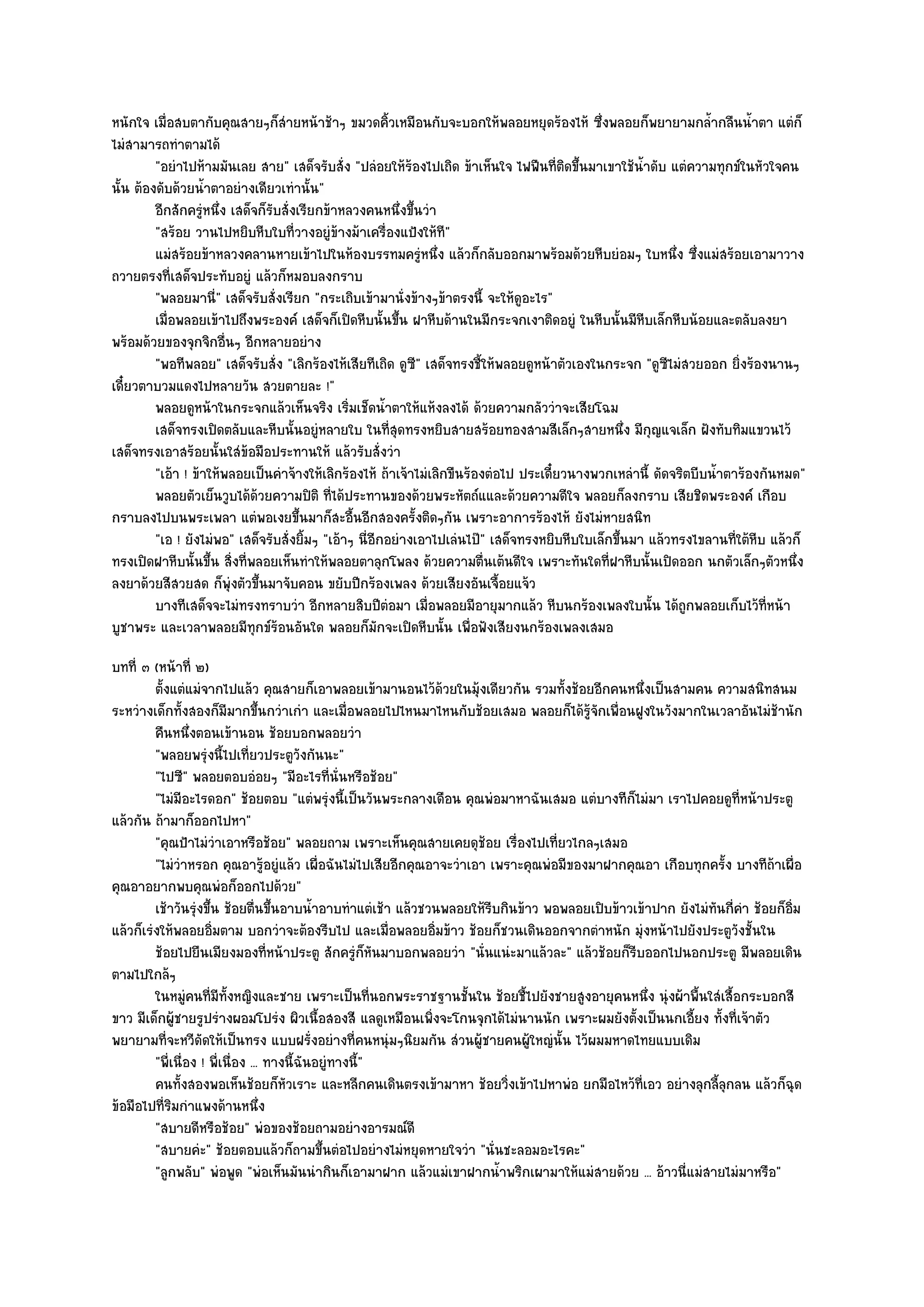 หนักใจ เมื่อสบตากับคุณสายๆก็สํายหน๎าช๎าๆ ขมวดคิ้วเหมือนกับจะบอกให๎พลอยหยุดร๎องไห๎ ซึ่งพลอยก็พยายามกล้ํากลืนน้ําตา แตํก็
ไมํสามารถทําตามได๎
         "อยําไปห๎ามมันเลย สาย" เสด็จรับสั่ง "ปลํอยให๎ร๎องไปเถิด ข๎าเห็นใจ ไฟฟืนที่ติดขึ้นมาเขาใช๎น้ําดับ แตํความทุกข๑ในหัวใจคน
นั้น ต๎องดับด๎วยน้ําตาอยํางเดียวเทํานั้น"
         อีกสักครูหนึง เสด็จก็รบสั่งเรียกข๎าหลวงคนหนึงขึนวํา
                   ํ ่           ั                                ่ ้
         "สร๎อย วานไปหยิบหีบใบที่วางอยูํข๎างม๎าเครื่องแป้งให๎ที"
         แมํสร๎อยข๎าหลวงคลานหายเข๎าไปในห๎องบรรทมครูหนึง แล๎วก็กลับออกมาพร๎อมด๎วยหีบยํอมๆ ใบหนึง ซึงแมํสร๎อยเอามาวาง
                                                                      ํ ่                                   ่ ่
ถวายตรงที่เสด็จประทับอยูํ แล๎วก็หมอบลงกราบ
         "พลอยมานี่" เสด็จรับสั่งเรียก "กระเถิบเข๎ามานั่งข๎างๆข๎าตรงนี้ จะให๎ดูอะไร"
         เมื่อพลอยเข๎าไปถึงพระองค๑ เสด็จก็เปิดหีบนั้นขึน ฝาหีบด๎านในมีกระจกเงาติดอยูํ ในหีบนั้นมีหบเล็กหีบน๎อยและตลับลงยา
                                                                ้                                     ี
พร๎อมด๎วยของจุกจิกอื่นๆ อีกหลายอยําง
         "พอทีพลอย" เสด็จรับสั่ง "เลิกร๎องไห๎เสียทีเถิด ดูซี" เสด็จทรงชี้ให๎พลอยดูหน๎าตัวเองในกระจก "ดูซีไมํสวยออก ยิ่งร๎องนานๆ
เดี๋ยวตาบวมแดงไปหลายวัน สวยตายละ !"
         พลอยดูหน๎าในกระจกแล๎วเห็นจริง เริ่มเช็ดน้าตาให๎แห๎งลงได๎ ด๎วยความกลัววําจะเสียโฉม
                                                         ํ
         เสด็จทรงเปิดตลับและหีบนั้นอยูํหลายใบ ในทีสดทรงหยิบสายสร๎อยทองสามสีเล็กๆสายหนึง มีกญแจเล็ก ฝังทับทิมแขวนไว๎
                                                             ุ่                                    ่ ุ
เสด็จทรงเอาสร๎อยนั้นใสํข๎อมือประทานให๎ แล๎วรับสั่งวํา
         "เอ๎า ! ข๎าให๎พลอยเป็นคําจ๎างให๎เลิกร๎องไห๎ ถ๎าเจ๎าไมํเลิกขืนร๎องตํอไป ประเดี๋ยวนางพวกเหลํานี้ ดัดจริตบีบน้ําตาร๎องกันหมด"
         พลอยตัวเย็นวูบได๎ดวยความปิติ ทีได๎ประทานของด๎วยพระหัตถ๑แและด๎วยความดีใจ พลอยก็ลงกราบ เสียชิดพระองค๑ เกือบ
                               ๎             ่
กราบลงไปบนพระเพลา แตํพอเงยขึ้นมาก็สะอื้นอีกสองครั้งติดๆกัน เพราะอาการร๎องไห๎ ยังไมํหายสนิท
         "เอ ! ยังไมํพอ" เสด็จรับสั่งยิ้มๆ "เอ๎าๆ นี่อีกอยํางเอาไปเลํนไป๊" เสด็จทรงหยิบหีบใบเล็กขึ้นมา แล๎วทรงไขลานที่ใต๎หีบ แล๎วก็
ทรงเปิดฝาหีบนั้นขึ้น สิ่งที่พลอยเห็นทําให๎พลอยตาลุกโพลง ด๎วยความตื่นเต๎นดีใจ เพราะทันใดที่ฝาหีบนั้นเปิดออก นกตัวเล็กๆตัวหนึ่ง
ลงยาด๎วยสีสวยสด ก็พุํงตัวขึ้นมาจับคอน ขยับปีกร๎องเพลง ด๎วยเสียงอันเจื้อยแจ๎ว
         บางทีเสด็จจะไมํทรงทราบวํา อีกหลายสิบปีตอมา เมื่อพลอยมีอายุมากแล๎ว หีบนกร๎องเพลงใบนั้น ได๎ถูกพลอยเก็บไว๎ทีหน๎า
                                                           ํ                                                                 ่
บูชาพระ และเวลาพลอยมีทกข๑ร๎อนอันใด พลอยก็มกจะเปิดหีบนั้น เพื่อฟังเสียงนกร๎องเพลงเสมอ
                             ุ                         ั
บทที่ ๓ (หน๎าที่ ๒)
         ตั้งแตํแมํจากไปแล๎ว คุณสายก็เอาพลอยเข๎ามานอนไว๎ดวยในมุงเดียวกัน รวมทั้งช๎อยอีกคนหนึงเป็นสามคน ความสนิทสนม
                                                               ๎      ๎                           ่
ระหวํางเด็กทั้งสองก็มีมากขึ้นกวําเกํา และเมื่อพลอยไปไหนมาไหนกับช๎อยเสมอ พลอยก็ได๎รู๎จักเพื่อนฝูงในวังมากในเวลาอันไมํช๎านัก
         คืนหนึงตอนเข๎านอน ช๎อยบอกพลอยวํา
                  ่
         "พลอยพรุํงนี้ไปเที่ยวประตูวังกันนะ"
         "ไปซี" พลอยตอบอํอยๆ "มีอะไรที่นั่นหรือช๎อย"
         "ไมํมีอะไรดอก" ช๎อยตอบ "แตํพรุํงนี้เป็นวันพระกลางเดือน คุณพํอมาหาฉันเสมอ แตํบางทีก็ไมํมา เราไปคอยดูที่หน๎าประตู
แล๎วกัน ถ๎ามาก็ออกไปหา"
         "คุณป้าไมํวําเอาหรือช๎อย" พลอยถาม เพราะเห็นคุณสายเคยดุช๎อย เรื่องไปเที่ยวไกลๆเสมอ
         "ไมํวําหรอก คุณอารู๎อยูํแล๎ว เผื่อฉันไมํไปเสียอีกคุณอาจะวําเอา เพราะคุณพํอมีของมาฝากคุณอา เกือบทุกครั้ง บางทีถ๎าเผื่อ
คุณอาอยากพบคุณพํอก็ออกไปด๎วย"
         เช๎าวันรุงขึน ช๎อยตืนขึนอาบน้าอาบทําแตํเช๎า แล๎วชวนพลอยให๎รบกินข๎าว พอพลอยเปิบข๎าวเข๎าปาก ยังไมํทันกีคา ช๎อยก็อ่ม
                    ํ ้           ่ ้        ํ                          ี                                          ่ ํ      ิ
แล๎วก็เรํงให๎พลอยอิ่มตาม บอกวําจะต๎องรีบไป และเมื่อพลอยอิ่มข๎าว ช๎อยก็ชวนเดินออกจากตําหนัก มุํงหน๎าไปยังประตูวังชั้นใน
         ช๎อยไปยืนเมียงมองทีหน๎าประตู สักครูก็หนมาบอกพลอยวํา "นั่นแนํะมาแล๎วละ" แล๎วช๎อยก็รีบออกไปนอกประตู มีพลอยเดิน
                                    ่                ํ ั
ตามไปใกล๎ๆ
         ในหมูคนทีมีทังหญิงและชาย เพราะเป็นทีนอกพระราชฐานชั้นใน ช๎อยชี้ไปยังชายสูงอายุคนหนึง นุํงผ๎าพื้นใสํเสื้อกระบอกสี
                 ํ ่ ้                                   ่                                          ่
ขาว มีเด็กผู๎ชายรูปรํางผอมโปรํง ผิวเนื้อสองสี แลดูเหมือนเพิ่งจะโกนจุกได๎ไมํนานนัก เพราะผมยังตั้งเป็นนกเอี้ยง ทั้งที่เจ๎าตัว
พยายามที่จะหวีดัดให๎เป็นทรง แบบฝรั่งอยํางที่คนหนุํมๆนิยมกัน สํวนผู๎ชายคนผู๎ใหญํนั้น ไว๎ผมมหาดไทยแบบเดิม
         "พี่เนื่อง ! พี่เนื่อง ... ทางนี้ฉันอยูํทางนี้"
         คนทังสองพอเห็นช๎อยก็หวเราะ และหลีกคนเดินตรงเข๎ามาหา ช๎อยวิงเข๎าไปหาพํอ ยกมือไหว๎ทีเอว อยํางลุกลี้ลกลน แล๎วก็ฉด
               ้                       ั                                   ่                    ่                ุ            ุ
ข๎อมือไปที่ริมกําแพงด๎านหนึ่ง
         "สบายดีหรือช๎อย" พํอของช๎อยถามอยํางอารมณ๑ดี
         "สบายคํะ" ช๎อยตอบแล๎วก็ถามขึ้นตํอไปอยํางไมํหยุดหายใจวํา "นั่นชะลอมอะไรคะ"
         "ลูกพลับ" พํอพูด "พํอเห็นมันนํากินก็เอามาฝาก แล๎วแมํเขาฝากน้ําพริกเผามาให๎แมํสายด๎วย ... อ๎าวนี่แมํสายไมํมาหรือ"
 