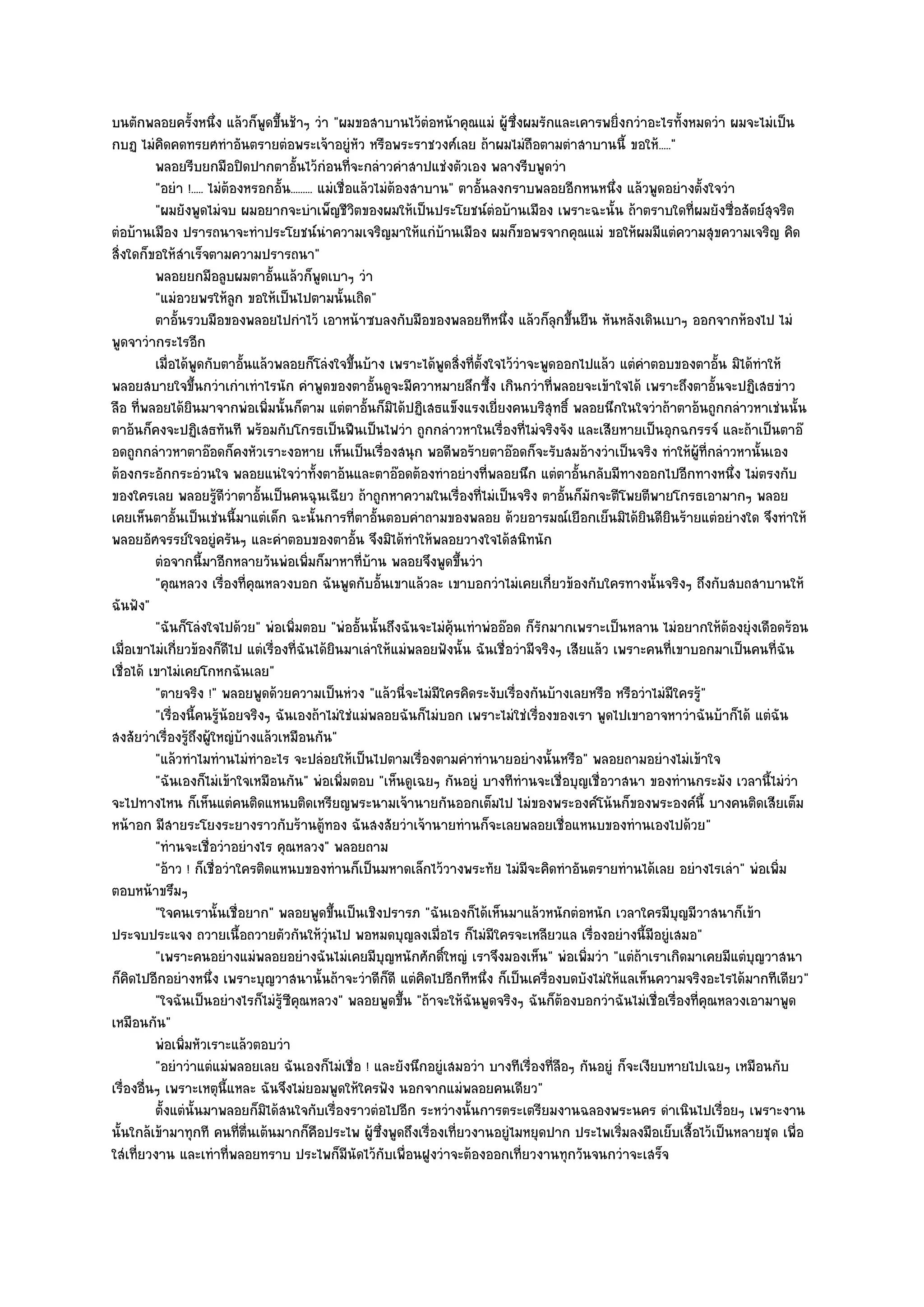 บนตักพลอยครั้งหนึ่ง แล๎วก็พูดขึ้นช๎าๆ วํา "ผมขอสาบานไว๎ตํอหน๎าคุณแมํ ผู๎ซึ่งผมรักและเคารพยิ่งกวําอะไรทั้งหมดวํา ผมจะไมํเป็น
กบฏ ไมํคิดคดทรยศทําอันตรายตํอพระเจ๎าอยูํหัว หรือพระราชวงศ๑เลย ถ๎าผมไมํถือตามตําสาบานนี้ ขอให๎....."
          พลอยรีบยกมือปิดปากตาอันไว๎กํอนทีจะกลําวคําสาปแชํงตัวเอง พลางรีบพูดวํา
                                        ้                ่
          "อยํา !..... ไมํต๎องหรอกอั้น......... แมํเชื่อแล๎วไมํต๎องสาบาน" ตาอั้นลงกราบพลอยอีกหนหนึ่ง แล๎วพูดอยํางตั้งใจวํา
          "ผมยังพูดไมํจบ ผมอยากจะบําเพ็ญชีวิตของผมให๎เป็นประโยชน๑ตํอบ๎านเมือง เพราะฉะนั้น ถ๎าตราบใดที่ผมยังซื่อสัตย๑สุจริต
ตํอบ๎านเมือง ปรารถนาจะทําประโยชน๑นําความเจริญมาให๎แกํบ๎านเมือง ผมก็ขอพรจากคุณแมํ ขอให๎ผมมีแตํความสุขความเจริญ คิด
สิ่งใดก็ขอให๎สําเร็จตามความปรารถนา"
          พลอยยกมือลูบผมตาอันแล๎วก็พดเบาๆ วํา
                                  ้             ู
          "แมํอวยพรให๎ลูก ขอให๎เป็นไปตามนั้นเถิด"
          ตาอันรวบมือของพลอยไปกําไว๎ เอาหน๎าซบลงกับมือของพลอยทีหนึง แล๎วก็ลกขึนยืน หันหลังเดินเบาๆ ออกจากห๎องไป ไมํ
                ้                                                                 ่       ุ ้
พูดจาวํากระไรอีก
          เมื่อได๎พดกับตาอันแล๎วพลอยก็โลํงใจขึนบ๎าง เพราะได๎พดสิงที่ต้งใจไว๎วาจะพูดออกไปแล๎ว แตํคาตอบของตาอั้น มิได๎ทําให๎
                      ู       ้                            ้             ู ่ ั      ํ                     ํ
พลอยสบายใจขึ้นกวําเกําเทําไรนัก คําพูดของตาอั้นดูจะมีควาหมายลึกซึ้ง เกินกวําที่พลอยจะเข๎าใจได๎ เพราะถึงตาอั้นจะปฏิเสธขําว
ลือ ที่พลอยได๎ยินมาจากพํอเพิ่มนั้นก็ตาม แตํตาอั้นก็มิได๎ปฏิเสธแข็งแรงเยี่ยงคนบริสุทธิ์ พลอยนึกในใจวําถ๎าตาอ๎นถูกกลําวหาเชํนนั้น
ตาอ๎นก็คงจะปฏิเสธทันที พร๎อมกับโกรธเป็นฟืนเป็นไฟวํา ถูกกลําวหาในเรื่องที่ไมํจริงจัง และเสียหายเป็นอุกฉกรรจ๑ และถ๎าเป็นตาอ๏
อดถูกกลําวหาตาอ๏อดก็คงหัวเราะงอหาย เห็นเป็นเรื่องสนุก พอดีพอร๎ายตาอ๏อดก็จะรับสมอ๎างวําเป็นจริง ทําให๎ผู๎ที่กลําวหานั้นเอง
ต๎องกระอักกระอํวนใจ พลอยแนํใจวําทั้งตาอ๎นและตาอ๏อดต๎องทําอยํางที่พลอยนึก แตํตาอั้นกลับมีทางออกไปอีกทางหนึ่ง ไมํตรงกับ
ของใครเลย พลอยรู๎ดีวําตาอั้นเป็นคนฉุนเฉียว ถ๎าถูกหาความในเรื่องที่ไมํเป็นจริง ตาอั้นก็มักจะตีโพยตีพายโกรธเอามากๆ พลอย
เคยเห็นตาอั้นเป็นเชํนนี้มาแตํเด็ก ฉะนั้นการที่ตาอั้นตอบคําถามของพลอย ด๎วยอารมณ๑เยือกเย็นมิได๎ยินดียินร๎ายแตํอยํางใด จึงทําให๎
พลอยอัศจรรย๑ใจอยูํครันๆ และคําตอบของตาอั้น จึงมิได๎ทําให๎พลอยวางใจได๎สนิทนัก
          ตํอจากนี้มาอีกหลายวันพํอเพิมก็มาหาที่บาน พลอยจึงพูดขึนวํา
                                             ่               ๎              ้
          "คุณหลวง เรื่องที่คุณหลวงบอก ฉันพูดกับอั้นเขาแล๎วละ เขาบอกวําไมํเคยเกี่ยวข๎องกับใครทางนั้นจริงๆ ถึงกับสบถสาบานให๎
ฉันฟัง"
          "ฉันก็โลํงใจไปด๎วย" พํอเพิ่มตอบ "พํออั้นนั้นถึงฉันจะไมํคุ๎นเทําพํออ๏อด ก็รักมากเพราะเป็นหลาน ไมํอยากให๎ต๎องยุํงเดือดร๎อน
เมื่อเขาไมํเกี่ยวข๎องก็ดีไป แตํเรื่องที่ฉันได๎ยินมาเลําให๎แมํพลอยฟังนั้น ฉันเชื่อวํามีจริงๆ เสียแล๎ว เพราะคนที่เขาบอกมาเป็นคนที่ฉัน
เชื่อได๎ เขาไมํเคยโกหกฉันเลย"
          "ตายจริง !" พลอยพูดด๎วยความเป็นหํวง "แล๎วนี่จะไมํมใครคิดระงับเรื่องกันบ๎างเลยหรือ หรือวําไมํมีใครรู๎"
                                                                       ี
          "เรื่องนี้คนรู๎น๎อยจริงๆ ฉันเองถ๎าไมํใชํแมํพลอยฉันก็ไมํบอก เพราะไมํใชํเรื่องของเรา พูดไปเขาอาจหาวําฉันบ๎าก็ได๎ แตํฉัน
สงสัยวําเรื่องรู๎ถึงผู๎ใหญํบ๎างแล๎วเหมือนกัน"
          "แล๎วทําไมทํานไมํทําอะไร จะปลํอยให๎เป็นไปตามเรื่องตามคําทํานายอยํางนั้นหรือ" พลอยถามอยํางไมํเข๎าใจ
          "ฉันเองก็ไมํเข๎าใจเหมือนกัน" พํอเพิ่มตอบ "เห็นดูเฉยๆ กันอยูํ บางทีทํานจะเชื่อบุญเชื่อวาสนา ของทํานกระมัง เวลานี้ไมํวํา
จะไปทางไหน ก็เห็นแตํคนติดแหนบติดเหรียญพระนามเจ๎านายกันออกเต็มไป ไมํของพระองค๑โน๎นก็ของพระองค๑นี้ บางคนติดเสียเต็ม
หน๎าอก มีสายระโยงระยางราวกับร๎านตู๎ทอง ฉันสงสัยวําเจ๎านายทํานก็จะเลยพลอยเชื่อแหนบของทํานเองไปด๎วย"
          "ทํานจะเชื่อวําอยํางไร คุณหลวง" พลอยถาม
          "อ๎าว ! ก็เชื่อวําใครติดแหนบของทํานก็เป็นมหาดเล็กไว๎วางพระทัย ไมํมจะคิดทําอันตรายทํานได๎เลย อยํางไรเลํา" พํอเพิ่ม
                                                                                      ี
ตอบหน๎าขรึมๆ
          "ใจคนเรานั้นเชื่อยาก" พลอยพูดขึ้นเป็นเชิงปรารภ "ฉันเองก็ได๎เห็นมาแล๎วหนักตํอหนัก เวลาใครมีบุญมีวาสนาก็เข๎า
ประจบประแจง ถวายเนื้อถวายตัวกันให๎วุํนไป พอหมดบุญลงเมื่อไร ก็ไมํมีใครจะเหลียวแล เรื่องอยํางนี้มีอยูํเสมอ"
          "เพราะคนอยํางแมํพลอยอยํางฉันไมํเคยมีบุญหนักศักดิ์ใหญํ เราจึงมองเห็น" พํอเพิ่มวํา "แตํถ๎าเราเกิดมาเคยมีแตํบุญวาสนา
ก็คิดไปอีกอยํางหนึ่ง เพราะบุญวาสนานั้นถ๎าจะวําดีก็ดี แตํคิดไปอีกทีหนึ่ง ก็เป็นเครื่องบดบังไมํให๎แลเห็นความจริงอะไรได๎มากทีเดียว"
          "ใจฉันเป็นอยํางไรก็ไมํรู๎ซีคุณหลวง" พลอยพูดขึ้น "ถ๎าจะให๎ฉันพูดจริงๆ ฉันก็ต๎องบอกวําฉันไมํเชื่อเรื่องที่คุณหลวงเอามาพูด
เหมือนกัน"
          พํอเพิมหัวเราะแล๎วตอบวํา
                  ่
          "อยําวําแตํแมํพลอยเลย ฉันเองก็ไมํเชื่อ ! และยังนึกอยูํเสมอวํา บางทีเรื่องที่ลือๆ กันอยูํ ก็จะเงียบหายไปเฉยๆ เหมือนกับ
เรื่องอื่นๆ เพราะเหตุนี้แหละ ฉันจึงไมํยอมพูดให๎ใครฟัง นอกจากแมํพลอยคนเดียว"
          ตั้งแตํน้นมาพลอยก็มิได๎สนใจกับเรื่องราวตํอไปอีก ระหวํางนั้นการตระเตรียมงานฉลองพระนคร ดําเนินไปเรือยๆ เพราะงาน
                    ั                                                                                                  ่
นั้นใกล๎เข๎ามาทุกที คนที่ตื่นเต๎นมากก็คือประไพ ผู๎ซึ่งพูดถึงเรื่องเที่ยวงานอยูํไมหยุดปาก ประไพเริ่มลงมือเย็บเสื้อไว๎เป็นหลายชุด เพื่อ
ใสํเที่ยวงาน และเทําที่พลอยทราบ ประไพก็มนัดไว๎กับเพื่อนฝูงวําจะต๎องออกเที่ยวงานทุกวันจนกวําจะเสร็จ
                                                       ี
 
