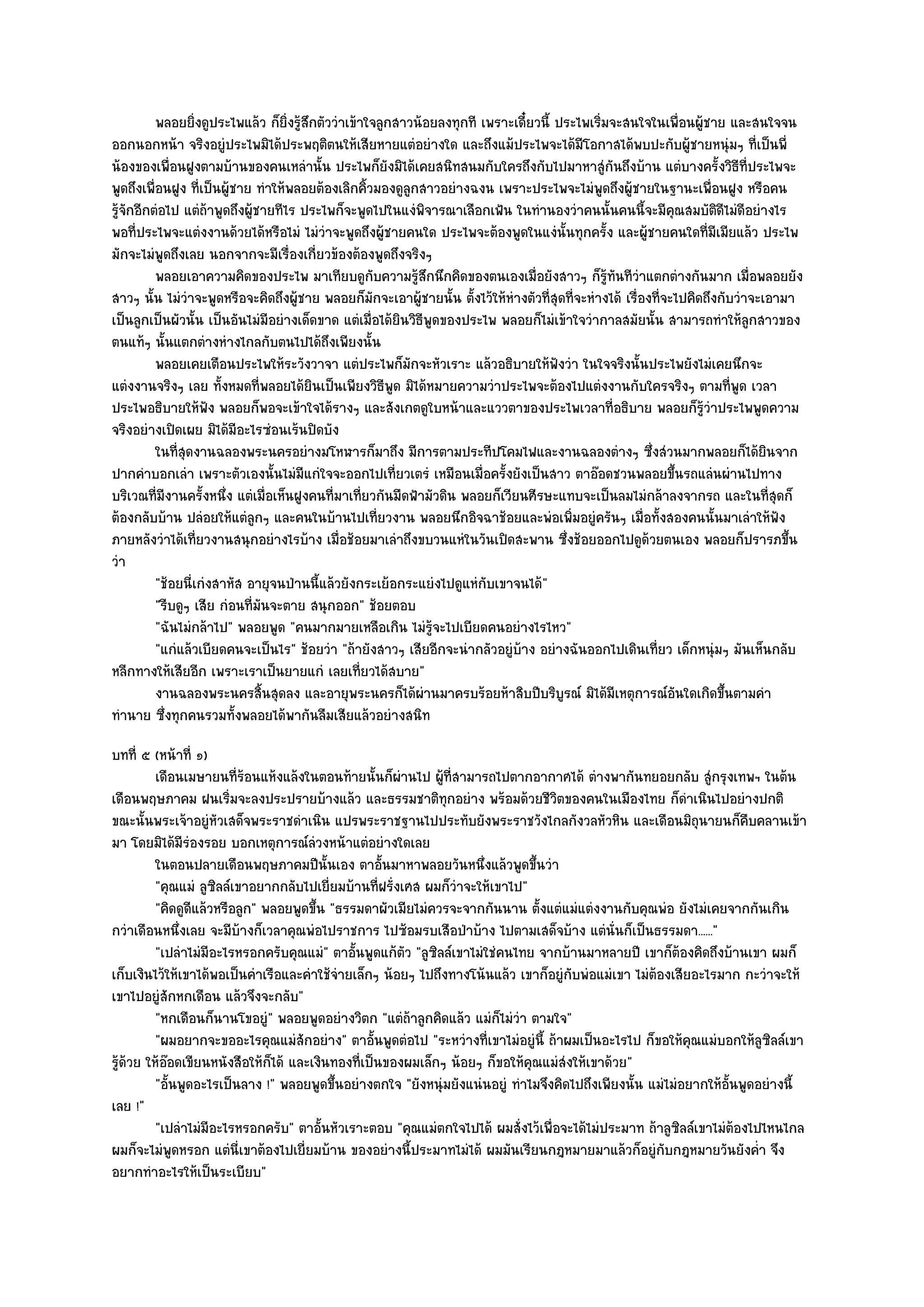 พลอยยิงดูประไพแล๎ว ก็ยงรู๎สกตัววําเข๎าใจลูกสาวน๎อยลงทุกที เพราะเดี๋ยวนี้ ประไพเริมจะสนใจในเพื่อนผู๎ชาย และสนใจจน
                   ่                ่ิ ึ                                                       ่
ออกนอกหน๎า จริงอยูํประไพมิได๎ประพฤติตนให๎เสียหายแตํอยํางใด และถึงแม๎ประไพจะได๎มีโอกาสได๎พบปะกับผู๎ชายหนุํมๆ ที่เป็นพี่
น๎องของเพื่อนฝูงตามบ๎านของคนเหลํานั้น ประไพก็ยังมิได๎เคยสนิทสนมกับใครถึงกับไปมาหาสูํกันถึงบ๎าน แตํบางครั้งวิธีที่ประไพจะ
พูดถึงเพื่อนฝูง ที่เป็นผู๎ชาย ทําให๎พลอยต๎องเลิกคิ้วมองดูลกสาวอยํางฉงน เพราะประไพจะไมํพูดถึงผู๎ชายในฐานะเพื่อนฝูง หรือคน
                                                          ู
รู๎จักอีกตํอไป แตํถ๎าพูดถึงผู๎ชายทีไร ประไพก็จะพูดไปในแงํพิจารณาเลือกเฟ้น ในทํานองวําคนนั้นคนนี้จะมีคุณสมบัติดีไมํดีอยํางไร
พอที่ประไพจะแตํงงานด๎วยได๎หรือไมํ ไมํวําจะพูดถึงผู๎ชายคนใด ประไพจะต๎องพูดในแงํนั้นทุกครั้ง และผู๎ชายคนใดที่มเมียแล๎ว ประไพ
                                                                                                                       ี
มักจะไมํพูดถึงเลย นอกจากจะมีเรื่องเกี่ยวข๎องต๎องพูดถึงจริงๆ
          พลอยเอาความคิดของประไพ มาเทียบดูกบความรูสกนึกคิดของตนเองเมื่อยังสาวๆ ก็รทันทีวาแตกตํางกันมาก เมือพลอยยัง
                                                      ั     ๎ึ                                   ๎ู     ํ                    ่
สาวๆ นั้น ไมํวําจะพูดหรือจะคิดถึงผู๎ชาย พลอยก็มกจะเอาผู๎ชายนั้น ตั้งไว๎ให๎หํางตัวที่สุดที่จะหํางได๎ เรื่องที่จะไปคิดถึงกับวําจะเอามา
                                                    ั
เป็นลูกเป็นผัวนั้น เป็นอันไมํมีอยํางเด็ดขาด แตํเมื่อได๎ยินวิธีพูดของประไพ พลอยก็ไมํเข๎าใจวํากาลสมัยนั้น สามารถทําให๎ลูกสาวของ
ตนแท๎ๆ นั้นแตกตํางหํางไกลกับตนไปได๎ถึงเพียงนั้น
          พลอยเคยเตือนประไพให๎ระวังวาจา แตํประไพก็มักจะหัวเราะ แล๎วอธิบายให๎ฟงวํา ในใจจริงนั้นประไพยังไมํเคยนึกจะ
                                                                                      ั
แตํงงานจริงๆ เลย ทั้งหมดที่พลอยได๎ยินเป็นเพียงวิธีพูด มิได๎หมายความวําประไพจะต๎องไปแตํงงานกับใครจริงๆ ตามที่พูด เวลา
ประไพอธิบายให๎ฟัง พลอยก็พอจะเข๎าใจได๎รางๆ และสังเกตดูใบหน๎าและแววตาของประไพเวลาที่อธิบาย พลอยก็รู๎วําประไพพูดความ
จริงอยํางเปิดเผย มิได๎มีอะไรซํอนเร๎นปิดบัง
          ในทีสดงานฉลองพระนครอยํางมโหฬารก็มาถึง มีการตามประทีปโคมไฟและงานฉลองตํางๆ ซึงสํวนมากพลอยก็ได๎ยนจาก
              ุ่                                                                                          ่                     ิ
ปากคําบอกเลํา เพราะตัวเองนั้นไมํมีแกํใจจะออกไปเที่ยวเตรํ เหมือนเมื่อครั้งยังเป็นสาว ตาอ๏อดชวนพลอยขึ้นรถแลํนผํานไปทาง
บริเวณที่มงานครั้งหนึ่ง แตํเมื่อเห็นฝูงคนที่มาเที่ยวกันมืดฟ้ามัวดิน พลอยก็เวียนศีรษะแทบจะเป็นลมไมํกล๎าลงจากรถ และในที่สุดก็
            ี
ต๎องกลับบ๎าน ปลํอยให๎แตํลูกๆ และคนในบ๎านไปเที่ยวงาน พลอยนึกอิจฉาช๎อยและพํอเพิ่มอยูํครันๆ เมื่อทั้งสองคนนั้นมาเลําให๎ฟัง
ภายหลังวําได๎เที่ยวงานสนุกอยํางไรบ๎าง เมื่อช๎อยมาเลําถึงขบวนแหํในวันเปิดสะพาน ซึ่งช๎อยออกไปดูด๎วยตนเอง พลอยก็ปรารภขึ้น
วํา
          "ช๎อยนี่เกํงสาหัส อายุจนป่านนี้แล๎วยังกระเย๎อกระแยํงไปดูแหํกบเขาจนได๎"
                                                                        ั
          "รีบดูๆ เสีย กํอนที่มนจะตาย สนุกออก" ช๎อยตอบ
                               ั
          "ฉันไมํกล๎าไป" พลอยพูด "คนมากมายเหลือเกิน ไมํรู๎จะไปเบียดคนอยํางไรไหว"
          "แกํแล๎วเบียดคนจะเป็นไร" ช๎อยวํา "ถ๎ายังสาวๆ เสียอีกจะนํากลัวอยูํบ๎าง อยํางฉันออกไปเดินเที่ยว เด็กหนุํมๆ มันเห็นกลับ
หลีกทางให๎เสียอีก เพราะเราเป็นยายแกํ เลยเที่ยวได๎สบาย"
          งานฉลองพระนครสินสุดลง และอายุพระนครก็ได๎ผานมาครบร๎อยห๎าสิบปีบริบรณ๑ มิได๎มีเหตุการณ๑อันใดเกิดขึนตามคํา
                                 ้                            ํ                         ู                                ้
ทํานาย ซึ่งทุกคนรวมทั้งพลอยได๎พากันลืมเสียแล๎วอยํางสนิท
บทที่ ๕ (หน๎าที่ ๑)
          เดือนเมษายนทีรอนแห๎งแล๎งในตอนท๎ายนั้นก็ผานไป ผูทีสามารถไปตากอากาศได๎ ตํางพากันทยอยกลับ สูํกรุงเทพฯ ในต๎น
                          ่๎                            ํ      ๎ ่
เดือนพฤษภาคม ฝนเริ่มจะลงประปรายบ๎างแล๎ว และธรรมชาติทกอยําง พร๎อมด๎วยชีวิตของคนในเมืองไทย ก็ดําเนินไปอยํางปกติ
                                                                ุ
ขณะนั้นพระเจ๎าอยูํหัวเสด็จพระราชดําเนิน แปรพระราชฐานไปประทับยังพระราชวังไกลกังวลหัวหิน และเดือนมิถนายนก็คืบคลานเข๎า
                                                                                                              ุ
มา โดยมิได๎มีรํองรอย บอกเหตุการณ๑ลํวงหน๎าแตํอยํางใดเลย
          ในตอนปลายเดือนพฤษภาคมปีน้นเอง ตาอันมาหาพลอยวันหนึงแล๎วพูดขึนวํา
                                           ั         ้                ่         ้
          "คุณแมํ ลูซิลล๑เขาอยากกลับไปเยี่ยมบ๎านที่ฝรั่งเศส ผมก็วําจะให๎เขาไป"
          "คิดดูดีแล๎วหรือลูก" พลอยพูดขึ้น "ธรรมดาผัวเมียไมํควรจะจากกันนาน ตั้งแตํแมํแตํงงานกับคุณพํอ ยังไมํเคยจากกันเกิน
กวําเดือนหนึ่งเลย จะมีบ๎างก็เวลาคุณพํอไปราชการ ไปซ๎อมรบเสือป่าบ๎าง ไปตามเสด็จบ๎าง แตํนั่นก็เป็นธรรมดา......"
          "เปลําไมํมีอะไรหรอกครับคุณแมํ" ตาอั้นพูดแก๎ตว "ลูซิลล๑เขาไมํใชํคนไทย จากบ๎านมาหลายปี เขาก็ต๎องคิดถึงบ๎านเขา ผมก็
                                                          ั
เก็บเงินไว๎ให๎เขาได๎พอเป็นคําเรือและคําใช๎จํายเล็กๆ น๎อยๆ ไปถึงทางโน๎นแล๎ว เขาก็อยูํกบพํอแมํเขา ไมํต๎องเสียอะไรมาก กะวําจะให๎
                                                                                      ั
เขาไปอยูํสักหกเดือน แล๎วจึงจะกลับ"
          "หกเดือนก็นานโขอยูํ" พลอยพูดอยํางวิตก "แตํถ๎าลูกคิดแล๎ว แมํก็ไมํวํา ตามใจ"
          "ผมอยากจะขออะไรคุณแมํสักอยําง" ตาอั้นพูดตํอไป "ระหวํางที่เขาไมํอยูํนี้ ถ๎าผมเป็นอะไรไป ก็ขอให๎คุณแมํบอกให๎ลซิลล๑เขา
                                                                                                                          ู
รู๎ด๎วย ให๎อ๏อดเขียนหนังสือให๎ก็ได๎ และเงินทองที่เป็นของผมเล็กๆ น๎อยๆ ก็ขอให๎คุณแมํสํงให๎เขาด๎วย"
          "อั้นพูดอะไรเป็นลาง !" พลอยพูดขึ้นอยํางตกใจ "ยังหนุํมยังแนํนอยูํ ทําไมจึงคิดไปถึงเพียงนั้น แมํไมํอยากให๎อั้นพูดอยํางนี้
เลย !"
          "เปลําไมํมีอะไรหรอกครับ" ตาอั้นหัวเราะตอบ "คุณแมํตกใจไปได๎ ผมสั่งไว๎เพื่อจะได๎ไมํประมาท ถ๎าลูซิลล๑เขาไมํต๎องไปไหนไกล
ผมก็จะไมํพูดหรอก แตํนี่เขาต๎องไปเยี่ยมบ๎าน ของอยํางนี้ประมาทไมํได๎ ผมมันเรียนกฎหมายมาแล๎วก็อยูํกบกฎหมายวันยังค่ํา จึง
                                                                                                        ั
อยากทําอะไรให๎เป็นระเบียบ"
 