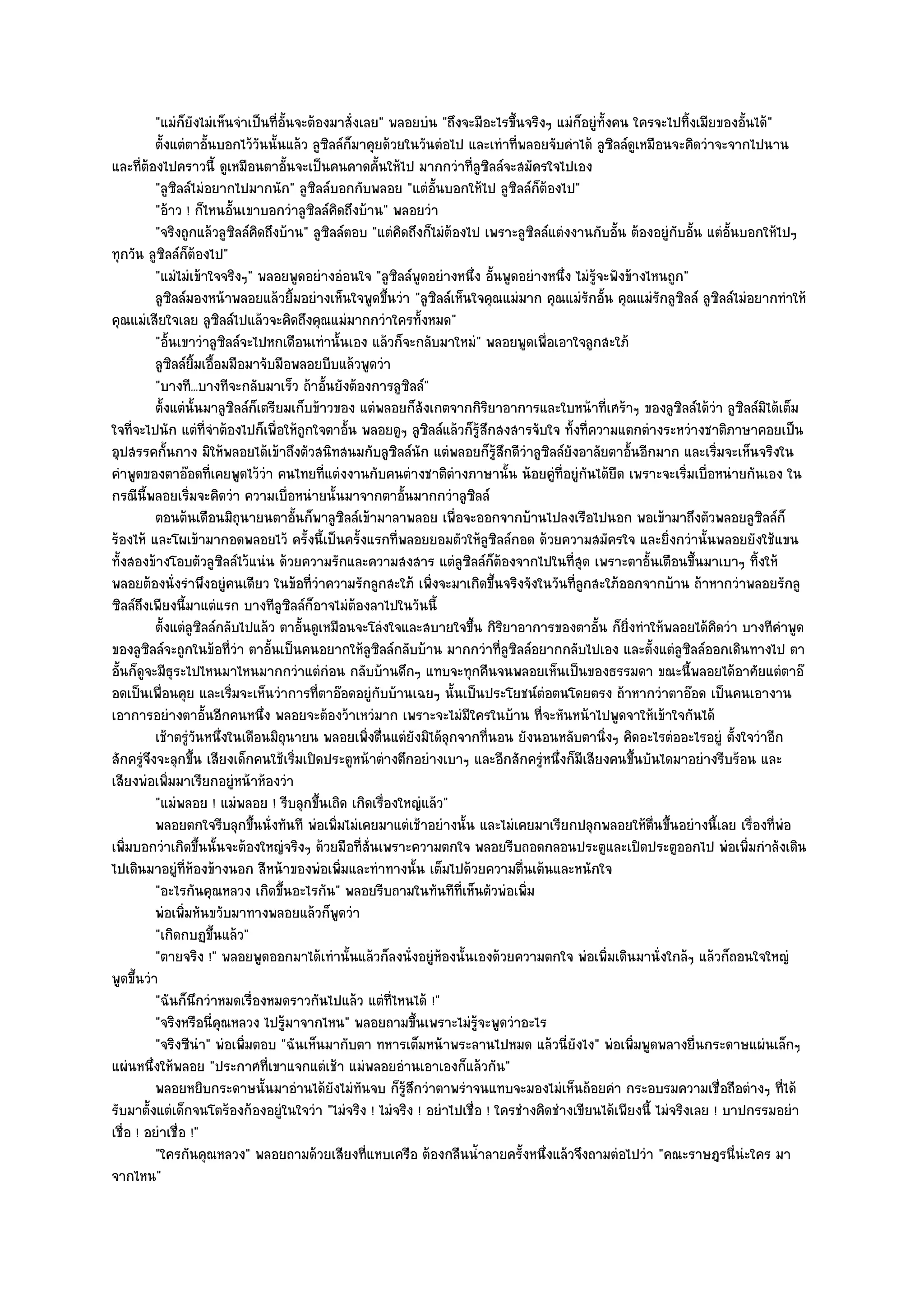 "แมํก็ยังไมํเห็นจําเป็นที่อั้นจะต๎องมาสั่งเลย" พลอยบํน "ถึงจะมีอะไรขึ้นจริงๆ แมํก็อยูํท้งคน ใครจะไปทิ้งเมียของอั้นได๎"
                                                                                                  ั
          ตั้งแตํตาอันบอกไว๎วนนั้นแล๎ว ลูซลล๑ก็มาคุยด๎วยในวันตํอไป และเทําที่พลอยจับคําได๎ ลูซลล๑ดเหมือนจะคิดวําจะจากไปนาน
                         ้      ั             ิ                                                       ิ ู
และที่ต๎องไปคราวนี้ ดูเหมือนตาอั้นจะเป็นคนคาดคั้นให๎ไป มากกวําที่ลูซิลล๑จะสมัครใจไปเอง
          "ลูซิลล๑ไมํอยากไปมากนัก" ลูซิลล๑บอกกับพลอย "แตํอั้นบอกให๎ไป ลูซิลล๑ก็ต๎องไป"
          "อ๎าว ! ก็ไหนอั้นเขาบอกวําลูซิลล๑คิดถึงบ๎าน" พลอยวํา
          "จริงถูกแล๎วลูซิลล๑คิดถึงบ๎าน" ลูซิลล๑ตอบ "แตํคิดถึงก็ไมํต๎องไป เพราะลูซิลล๑แตํงงานกับอั้น ต๎องอยูํกบอั้น แตํอั้นบอกให๎ไปๆ
                                                                                                                ั
ทุกวัน ลูซิลล๑ก็ต๎องไป"
          "แมํไมํเข๎าใจจริงๆ" พลอยพูดอยํางอํอนใจ "ลูซิลล๑พูดอยํางหนึ่ง อั้นพูดอยํางหนึ่ง ไมํรู๎จะฟังข๎างไหนถูก"
          ลูซลล๑มองหน๎าพลอยแล๎วยิมอยํางเห็นใจพูดขึนวํา "ลูซิลล๑เห็นใจคุณแมํมาก คุณแมํรักอั้น คุณแมํรักลูซิลล๑ ลูซิลล๑ไมํอยากทําให๎
              ิ                         ้                    ้
คุณแมํเสียใจเลย ลูซิลล๑ไปแล๎วจะคิดถึงคุณแมํมากกวําใครทั้งหมด"
          "อั้นเขาวําลูซิลล๑จะไปหกเดือนเทํานั้นเอง แล๎วก็จะกลับมาใหมํ" พลอยพูดเพื่อเอาใจลูกสะใภ๎
          ลูซลล๑ยมเอือมมือมาจับมือพลอยบีบแล๎วพูดวํา
                ิ ้ิ ้
          "บางที...บางทีจะกลับมาเร็ว ถ๎าอั้นยังต๎องการลูซิลล๑"
          ตั้งแตํน้นมาลูซลล๑ก็เตรียมเก็บข๎าวของ แตํพลอยก็สงเกตจากกิรยาอาการและใบหน๎าที่เศร๎าๆ ของลูซลล๑ได๎วา ลูซลล๑มิได๎เต็ม
                      ั    ิ                                            ั      ิ                                  ิ   ํ ิ
ใจที่จะไปนัก แตํที่จําต๎องไปก็เพื่อให๎ถูกใจตาอั้น พลอยดูๆ ลูซิลล๑แล๎วก็รู๎สึกสงสารจับใจ ทั้งที่ความแตกตํางระหวํางชาติภาษาคอยเป็น
อุปสรรคกั้นกาง มิให๎พลอยได๎เข๎าถึงตัวสนิทสนมกับลูซิลล๑นัก แตํพลอยก็รู๎สึกดีวําลูซิลล๑ยังอาลัยตาอั้นอีกมาก และเริ่มจะเห็นจริงใน
คําพูดของตาอ๏อดที่เคยพูดไว๎วํา คนไทยที่แตํงงานกับคนตํางชาติตํางภาษานั้น น๎อยคูํที่อยูํกนได๎ยืด เพราะจะเริ่มเบื่อหนํายกันเอง ใน
                                                                                             ั
กรณีนี้พลอยเริ่มจะคิดวํา ความเบื่อหนํายนั้นมาจากตาอั้นมากกวําลูซิลล๑
          ตอนต๎นเดือนมิถุนายนตาอันก็พาลูซลล๑เข๎ามาลาพลอย เพื่อจะออกจากบ๎านไปลงเรือไปนอก พอเข๎ามาถึงตัวพลอยลูซลล๑ก็
                                          ้           ิ                                                                       ิ
ร๎องไห๎ และโผเข๎ามากอดพลอยไว๎ ครั้งนี้เป็นครั้งแรกที่พลอยยอมตัวให๎ลซิลล๑กอด ด๎วยความสมัครใจ และยิ่งกวํานั้นพลอยยังใช๎แขน
                                                                                 ู
ทั้งสองข๎างโอบตัวลูซิลล๑ไว๎แนํน ด๎วยความรักและความสงสาร แตํลซิลล๑ก็ต๎องจากไปในที่สุด เพราะตาอั้นเตือนขึ้นมาเบาๆ ทิ้งให๎
                                                                            ู
พลอยต๎องนั่งรําพึงอยูํคนเดียว ในข๎อที่วําความรักลูกสะใภ๎ เพิ่งจะมาเกิดขึ้นจริงจังในวันที่ลูกสะใภ๎ออกจากบ๎าน ถ๎าหากวําพลอยรักลู
ซิลล๑ถึงเพียงนี้มาแตํแรก บางทีลูซิลล๑ก็อาจไมํต๎องลาไปในวันนี้
          ตั้งแตํลซลล๑กลับไปแล๎ว ตาอันดูเหมือนจะโลํงใจและสบายใจขึน กิรยาอาการของตาอั้น ก็ยงทําให๎พลอยได๎คดวํา บางทีคําพูด
                     ู ิ                    ้                                 ้ ิ                       ่ิ             ิ
ของลูซิลล๑จะถูกในข๎อที่วํา ตาอั้นเป็นคนอยากให๎ลซิลล๑กลับบ๎าน มากกวําที่ลูซิลล๑อยากกลับไปเอง และตั้งแตํลูซิลล๑ออกเดินทางไป ตา
                                                         ู
อั้นก็ดูจะมีธุระไปไหนมาไหนมากกวําแตํกํอน กลับบ๎านดึกๆ แทบจะทุกคืนจนพลอยเห็นเป็นของธรรมดา ขณะนี้พลอยได๎อาศัยแตํตาอ๏
อดเป็นเพื่อนคุย และเริ่มจะเห็นวําการที่ตาอ๏อดอยูํกบบ๎านเฉยๆ นั้นเป็นประโยชน๑ตํอตนโดยตรง ถ๎าหากวําตาอ๏อด เป็นคนเอางาน
                                                           ั
เอาการอยํางตาอั้นอีกคนหนึ่ง พลอยจะต๎องว๎าเหวํมาก เพราะจะไมํมีใครในบ๎าน ที่จะหันหน๎าไปพูดจาให๎เข๎าใจกันได๎
          เช๎าตรูวนหนึงในเดือนมิถุนายน พลอยเพิงตืนแตํยงมิได๎ลกจากทีนอน ยังนอนหลับตานิงๆ คิดอะไรตํออะไรอยูํ ตั้งใจวําอีก
                    ํั ่                                ่ ่           ั   ุ        ่                ่
สักครูํจึงจะลุกขึ้น เสียงเด็กคนใช๎เริ่มเปิดประตูหน๎าตํางตึกอยํางเบาๆ และอีกสักครูํหนึ่งก็มีเสียงคนขึ้นบันไดมาอยํางรีบร๎อน และ
เสียงพํอเพิ่มมาเรียกอยูํหน๎าห๎องวํา
          "แมํพลอย ! แมํพลอย ! รีบลุกขึ้นเถิด เกิดเรื่องใหญํแล๎ว"
          พลอยตกใจรีบลุกขึนนั่งทันที พํอเพิมไมํเคยมาแตํเช๎าอยํางนั้น และไมํเคยมาเรียกปลุกพลอยให๎ตนขึนอยํางนี้เลย เรื่องทีพอ
                              ้                   ่                                                        ่ื ้                  ่ ํ
เพิ่มบอกวําเกิดขึ้นนั้นจะต๎องใหญํจริงๆ ด๎วยมือที่สั่นเพราะความตกใจ พลอยรีบถอดกลอนประตูและเปิดประตูออกไป พํอเพิ่มกําลังเดิน
ไปเดินมาอยูํที่ห๎องข๎างนอก สีหน๎าของพํอเพิ่มและทําทางนั้น เต็มไปด๎วยความตื่นเต๎นและหนักใจ
          "อะไรกันคุณหลวง เกิดขึ้นอะไรกัน" พลอยรีบถามในทันทีที่เห็นตัวพํอเพิ่ม
          พํอเพิมหันขวับมาทางพลอยแล๎วก็พดวํา
                  ่                                 ู
          "เกิดกบฏขึ้นแล๎ว"
          "ตายจริง !" พลอยพูดออกมาได๎เทํานั้นแล๎วก็ลงนั่งอยูํห๎องนั้นเองด๎วยความตกใจ พํอเพิ่มเดินมานั่งใกล๎ๆ แล๎วก็ถอนใจใหญํ
พูดขึ้นวํา
          "ฉันก็นึกวําหมดเรื่องหมดราวกันไปแล๎ว แตํท่ไหนได๎ !"  ี
          "จริงหรือนี่คุณหลวง ไปรู๎มาจากไหน" พลอยถามขึ้นเพราะไมํรู๎จะพูดวําอะไร
          "จริงซีนํา" พํอเพิ่มตอบ "ฉันเห็นมากับตา ทหารเต็มหน๎าพระลานไปหมด แล๎วนี่ยังไง" พํอเพิ่มพูดพลางยื่นกระดาษแผํนเล็กๆ
แผํนหนึ่งให๎พลอย "ประกาศที่เขาแจกแตํเช๎า แมํพลอยอํานเอาเองก็แล๎วกัน"
          พลอยหยิบกระดาษนั้นมาอํานได๎ยงไมํทันจบ ก็รสกวําตาพรําจนแทบจะมองไมํเห็นถ๎อยคํา กระอบรมความเชื่อถือตํางๆ ทีได๎
                                                ั                ๎ู ึ                                                                ่
รับมาตั้งแตํเด็กจนโตร๎องก๎องอยูํในใจวํา "ไมํจริง ! ไมํจริง ! อยําไปเชื่อ ! ใครชํางคิดชํางเขียนได๎เพียงนี้ ไมํจริงเลย ! บาปกรรมอยํา
เชื่อ ! อยําเชื่อ !"
          "ใครกันคุณหลวง" พลอยถามด๎วยเสียงที่แหบเครือ ต๎องกลืนน้ําลายครั้งหนึ่งแล๎วจึงถามตํอไปวํา "คณะราษฎรนี่นํะใคร มา
จากไหน"
 