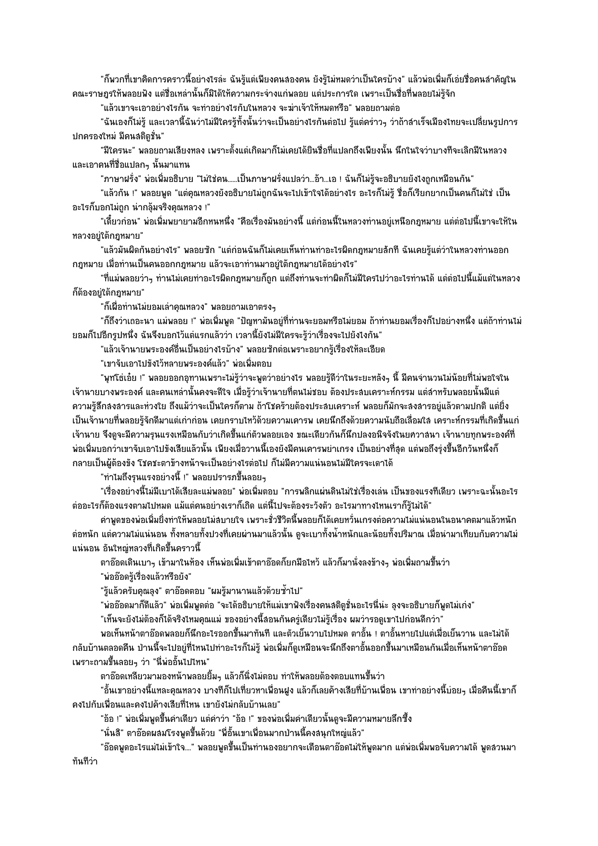"ก็พวกที่เขาคิดการคราวนี้อยํางไรลํะ ฉันรู๎แตํเพียงคนสองคน ยังรู๎ไมํหมดวําเป็นใครบ๎าง" แล๎วพํอเพิ่มก็เอํยชื่อคนสําคัญใน
คณะราษฎรให๎พลอยฟัง แตํชื่อเหลํานั้นก็มิได๎ให๎ความกระจํางแกํพลอย แตํประการใด เพราะเป็นชื่อที่พลอยไมํรู๎จัก
         "แล๎วเขาจะเอาอยํางไรกัน จะทําอยํางไรกับในหลวง จะฆําเจ๎าให๎หมดหรือ" พลอยถามตํอ
         "ฉันเองก็ไมํรู๎ และเวลานี้ฉันวําไมํมีใครรู๎ท้งนั้นวําจะเป็นอยํางไรกันตํอไป รู๎แตํครําวๆ วําถ๎าสําเร็จเมืองไทยจะเปลี่ยนรูปการ
                                                        ั
ปกครองใหมํ มีคนสติตูชั่น"
         "มีใครนะ" พลอยถามเสียงหลง เพราะตั้งแตํเกิดมาก็ไมํเคยได๎ยินชื่อที่แปลกถึงเพียงนั้น นึกในใจวําบางทีจะเลิกมีในหลวง
และเอาคนที่ชื่อแปลกๆ นั้นมาแทน
         "ภาษาฝรั่ง" พํอเพิ่มอธิบาย "ไมํใชํคน......เป็นภาษาฝรั่งแปลวํา...อ๎า...เอ ! ฉันก็ไมํรู๎จะอธิบายยังไงถูกเหมือนกัน"
         "แล๎วกัน !" พลอยพูด "แตํคุณหลวงยังอธิบายไมํถูกฉันจะไปเข๎าใจได๎อยํางไร อะไรก็ไมํรู๎ ชื่อก็เรียกยากเป็นคนก็ไมํใชํ เป็น
อะไรก็บอกไมํถูก นํากลุ๎มจริงคุณหลวง !"
         "เดี๋ยวกํอน" พํอเพิ่มพยายามอีกหนหนึ่ง "คือเรื่องมันอยํางนี้ แตํกํอนนี้ในหลวงทํานอยูํเหนือกฎหมาย แตํตํอไปนี้เขาจะให๎ใน
หลวงอยูํใต๎กฎหมาย"
         "แล๎วมันผิดกันอยํางไร" พลอยซัก "แตํกํอนฉันก็ไมํเคยเห็นทํานทําอะไรผิดกฎหมายสักที ฉันเคยรู๎แตํวําในหลวงทํานออก
กฎหมาย เมื่อทํานเป็นคนออกกฎหมาย แล๎วจะเอาทํานมาอยูํใต๎กฎหมายได๎อยํางไร"
         "ที่แมํพลอยวําๆ ทํานไมํเคยทําอะไรผิดกฎหมายก็ถูก แตํถึงทํานจะทําผิดก็ไมํมีใครไปวําอะไรทํานได๎ แตํตํอไปนี้แม๎แตํในหลวง
ก็ต๎องอยูํใต๎กฎหมาย"
         "ก็เผื่อทํานไมํยอมเลําคุณหลวง" พลอยถามเอาตรงๆ
         "ก็ถึงวําเถอะนา แมํพลอย !" พํอเพิ่มพูด "ปัญหามันอยูํที่ทํานจะยอมหรือไมํยอม ถ๎าทํานยอมเรื่องก็ไปอยํางหนึ่ง แตํถ๎าทํานไมํ
ยอมก็ไปอีกรูปหนึ่ง ฉันจึงบอกไว๎แตํแรกแล๎ววํา เวลานี้ยังไมํมีใครจะรู๎วําเรื่องจะไปยังไงกัน"
         "แล๎วเจ๎านายพระองค๑อื่นเป็นอยํางไรบ๎าง" พลอยซักตํอเพราะอยากรู๎เรื่องให๎ละเอียด
         "เขาจับเอาไปขังไว๎หลายพระองค๑แล๎ว" พํอเพิ่มตอบ
         "พุทโธํเอ๐ย !" พลอยออกอุทานเพราะไมํรู๎วําจะพูดวําอยํางไร พลอยรู๎ดีวําในระยะหลังๆ นี้ มีคนจํานวนไมํน๎อยที่ไมํพอใจใน
เจ๎านายบางพระองค๑ และคนเหลํานั้นคงจะดีใจ เมื่อรู๎วําเจ๎านายที่ตนไมํชอบ ต๎องประสบเคราะห๑กรรม แตํสําหรับพลอยนั้นมีแตํ
ความรู๎สึกสงสารและหํวงใย ถึงแม๎วําจะเป็นใครก็ตาม ถ๎าโชคร๎ายต๎องประสบเคราะห๑ พลอยก็มกจะสงสารอยูํแล๎วตามปกติ แตํยิ่ง
                                                                                                    ั
เป็นเจ๎านายที่พลอยรู๎จักดีมาแตํเกํากํอน เคยกราบไหว๎ด๎วยความเคารพ เคยนึกถึงด๎วยความนับถือเลื่อมใส เคราะห๑กรรมที่เกิดขึ้นแกํ
เจ๎านาย จึงดูจะมีความรุนแรงเหมือนกับวําเกิดขึ้นแกํตัวพลอยเอง ขณะเดียวกันก็นึกปลงอนิจจังในยศวาสนา เจ๎านายทุกพระองค๑ที่
พํอเพิ่มบอกวําเขาจับเอาไปขังเสียแล๎วนั้น เพียงเมื่อวานนี้เองยังมีคนเคารพยําเกรง เป็นอยํางที่สุด แตํพอถึงรุํงขึ้นอีกวันหนึ่งก็
กลายเป็นผู๎ต๎องขัง โชคชะตาข๎างหน๎าจะเป็นอยํางไรตํอไป ก็ไมํมีความแนํนอนไมํมีใครจะเดาได๎
         "ทําไมถึงรุนแรงอยํางนี้ !" พลอยปรารภขึ้นลอยๆ
         "เรื่องอยํางนี้ไมํมีเบาได๎เสียละแมํพลอย" พํอเพิ่มตอบ "การพลิกแผํนดินไมํใชํเรื่องเลํน เป็นของแรงทีเดียว เพราะฉะนั้นอะไร
ตํออะไรก็ต๎องแรงตามไปหมด แม๎แตํคนอยํางเราก็เถิด แตํนี้ไปจะต๎องระวังตัว อะไรมาทางไหนเราก็รู๎ไมํได๎"
         คําพูดของพํอเพิมยิงทําให๎พลอยไมํสบายใจ เพราะชั่วชีวตนี้พลอยก็ได๎เคยหวั่นเกรงตํอความไมํแนํนอนในอนาคตมาแล๎วหนัก
                           ่ ่                                     ิ
ตํอหนัก แตํความไมํแนํนอน ทั้งหลายทั้งปวงที่เคยผํานมาแล๎วนั้น ดูจะเบาทั้งน้ําหนักและน๎อยทั้งปริมาณ เมื่อนํามาเทียบกับความไมํ
แนํนอน อันใหญํหลวงที่เกิดขึ้นคราวนี้
         ตาอ๏อดเดินเบาๆ เข๎ามาในห๎อง เห็นพํอเพิมเข๎าตาอ๏อดก็ยกมือไหว๎ แล๎วก็มานั่งลงข๎างๆ พํอเพิมถามขึนวํา
                                                      ่                                                 ่       ้
         "พํออ๏อดรู๎เรื่องแล๎วหรือยัง"
         "รู๎แล๎วครับคุณลุง" ตาอ๏อดตอบ "ผมรู๎มานานแล๎วด๎วยซ้ําไป"
         "พํออ๏อดมาก็ดีแล๎ว" พํอเพิ่มพูดตํอ "จะได๎อธิบายให๎แมํเขาฟังเรื่องคนสติตูชั่นอะไรนี่นํะ ลุงจะอธิบายก็พูดไมํเกํง"
         "เห็นจะยังไมํต๎องก็ได๎จริงไหมคุณแมํ ของอยํางนี้สอนกันครูํเดียวไมํรู๎เรื่อง ผมวํารอดูเขาไปกํอนดีกวํา"
         พอเห็นหน๎าตาอ๏อดพลอยก็นกอะไรออกขึนมาทันที และตัวเย็นวาบไปหมด ตาอัน ! ตาอั้นหายไปแตํเมื่อเย็นวาน และไมํได๎
                                        ึ           ้                                      ้
กลับบ๎านตลอดคืน ป่านนี้จะไปอยูํที่ไหนไปทําอะไรก็ไมํรู๎ พํอเพิ่มก็ดูเหมือนจะนึกถึงตาอั้นออกขึ้นมาเหมือนกันเมื่อเห็นหน๎าตาอ๏อด
เพราะถามขึ้นลอยๆ วํา "นี่พํออั้นไปไหน"
         ตาอ๏อดเหลียวมามองหน๎าพลอยยิมๆ แล๎วก็นงไมํตอบ ทําให๎พลอยต๎องตอบแทนขึนวํา
                                            ้             ่ิ                                 ้
         "อั้นเขาอยํางนี้แหละคุณหลวง บางทีก็ไปเที่ยวหาเพื่อนฝูง แล๎วก็เลยค๎างเสียที่บ๎านเพื่อน เขาทําอยํางนี้บํอยๆ เมื่อคืนนี้เขาก็
คงไปกับเพื่อนและคงไปค๎างเสียที่ไหน เขายังไมํกลับบ๎านเลย"
         "อ๎อ !" พํอเพิ่มพูดขึ้นคําเดียว แตํคําวํา "อ๎อ !" ของพํอเพิ่มคําเดียวนั้นดูจะมีความหมายลึกซึ้ง
         "นั่นสิ" ตาอ๏อดผสมโรงพูดขึ้นด๎วย "พี่อั้นเขาเพื่อนมากป่านนี้คงสนุกใหญํแล๎ว"
         "อ๏อดพูดอะไรแมํไมํเข๎าใจ...." พลอยพูดขึ้นเป็นทํานองอยากจะเตือนตาอ๏อดไมํให๎พูดมาก แตํพํอเพิ่มพอจับความได๎ พูดสวนมา
ทันทีวํา
 