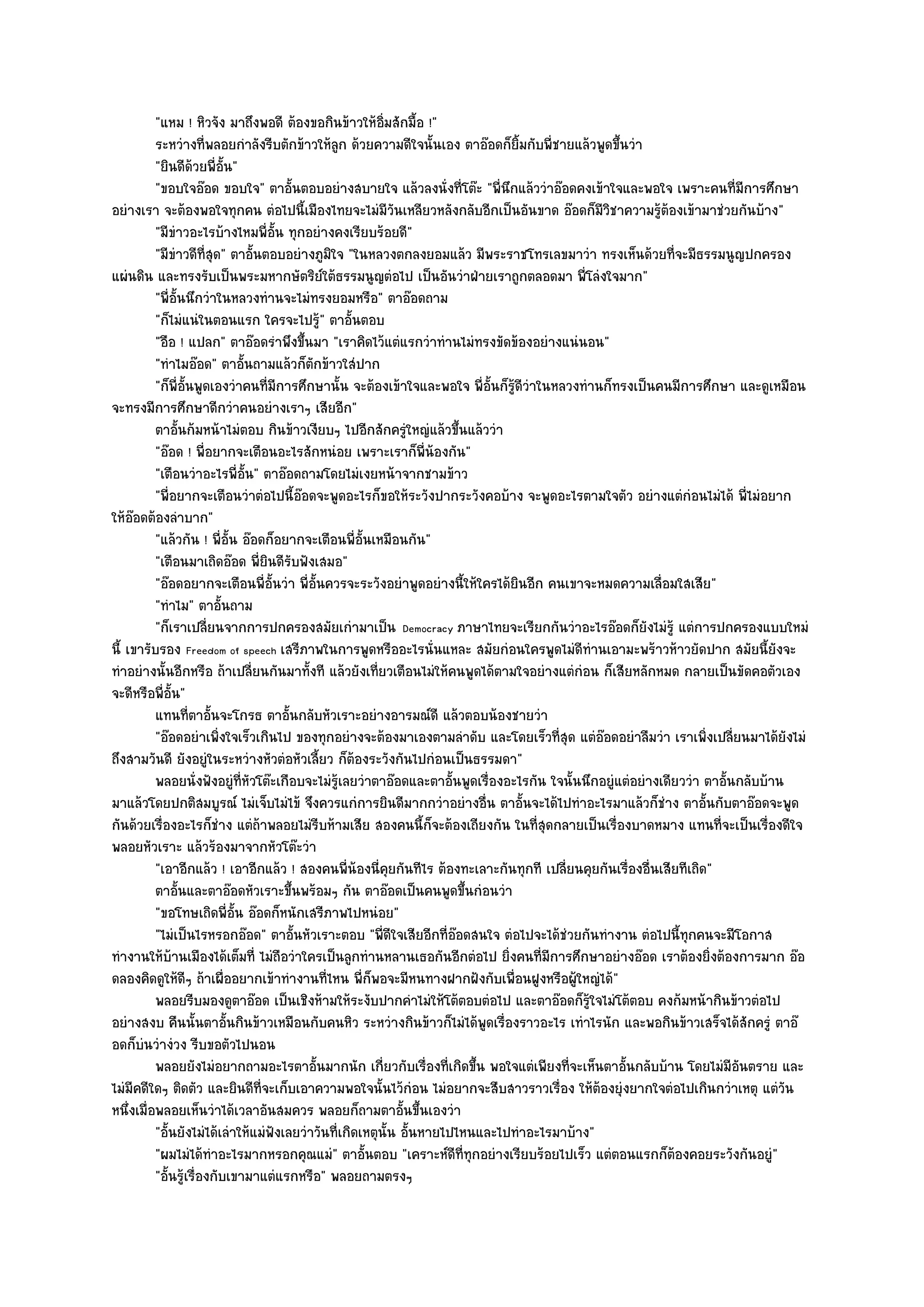 "แหม ! หิวจัง มาถึงพอดี ต๎องขอกินข๎าวให๎อิ่มสักมื้อ !"
          ระหวํางที่พลอยกําลังรีบตักข๎าวให๎ลก ด๎วยความดีใจนั้นเอง ตาอ๏อดก็ยมกับพี่ชายแล๎วพูดขึนวํา
                                                    ู                            ้ิ               ้
          "ยินดีด๎วยพี่อั้น"
          "ขอบใจอ๏อด ขอบใจ" ตาอั้นตอบอยํางสบายใจ แล๎วลงนั่งที่โต๏ะ "พี่นึกแล๎ววําอ๏อดคงเข๎าใจและพอใจ เพราะคนที่มการศึกษาี
อยํางเรา จะต๎องพอใจทุกคน ตํอไปนี้เมืองไทยจะไมํมีวันเหลียวหลังกลับอีกเป็นอันขาด อ๏อดก็มวิชาความรู๎ต๎องเข๎ามาชํวยกันบ๎าง"
                                                                                                ี
          "มีขําวอะไรบ๎างไหมพี่อั้น ทุกอยํางคงเรียบร๎อยดี"
          "มีขําวดีที่สุด" ตาอั้นตอบอยํางภูมิใจ "ในหลวงตกลงยอมแล๎ว มีพระราชโทรเลขมาวํา ทรงเห็นด๎วยที่จะมีธรรมนูญปกครอง
แผํนดิน และทรงรับเป็นพระมหากษัตริย๑ใต๎ธรรมนูญตํอไป เป็นอันวําฝ่ายเราถูกตลอดมา พี่โลํงใจมาก"
          "พี่อั้นนึกวําในหลวงทํานจะไมํทรงยอมหรือ" ตาอ๏อดถาม
          "ก็ไมํแนํในตอนแรก ใครจะไปรู๎" ตาอั้นตอบ
          "อือ ! แปลก" ตาอ๏อดรําพึงขึ้นมา "เราคิดไว๎แตํแรกวําทํานไมํทรงขัดข๎องอยํางแนํนอน"
          "ทําไมอ๏อด" ตาอั้นถามแล๎วก็ตกข๎าวใสํปาก
                                           ั
          "ก็พี่อั้นพูดเองวําคนที่มการศึกษานั้น จะต๎องเข๎าใจและพอใจ พี่อั้นก็รู๎ดีวําในหลวงทํานก็ทรงเป็นคนมีการศึกษา และดูเหมือน
                                    ี
จะทรงมีการศึกษาดีกวําคนอยํางเราๆ เสียอีก"
          ตาอันก๎มหน๎าไมํตอบ กินข๎าวเงียบๆ ไปอีกสักครูใหญํแล๎วขึนแล๎ววํา
                 ้                                             ํ         ้
          "อ๏อด ! พี่อยากจะเตือนอะไรสักหนํอย เพราะเราก็พี่น๎องกัน"
          "เตือนวําอะไรพี่อั้น" ตาอ๏อดถามโดยไมํเงยหน๎าจากชามข๎าว
          "พี่อยากจะเตือนวําตํอไปนี้อ๏อดจะพูดอะไรก็ขอให๎ระวังปากระวังคอบ๎าง จะพูดอะไรตามใจตัว อยํางแตํกํอนไมํได๎ พี่ไมํอยาก
ให๎อ๏อดต๎องลําบาก"
          "แล๎วกัน ! พี่อั้น อ๏อดก็อยากจะเตือนพี่อั้นเหมือนกัน"
          "เตือนมาเถิดอ๏อด พี่ยินดีรับฟังเสมอ"
          "อ๏อดอยากจะเตือนพี่อั้นวํา พี่อั้นควรจะระวังอยําพูดอยํางนี้ให๎ใครได๎ยินอีก คนเขาจะหมดความเลื่อมใสเสีย"
          "ทําไม" ตาอั้นถาม
          "ก็เราเปลี่ยนจากการปกครองสมัยเกํามาเป็น Democracy ภาษาไทยจะเรียกกันวําอะไรอ๏อดก็ยังไมํรู๎ แตํการปกครองแบบใหมํ
นี้ เขารับรอง Freedom of speech เสรีภาพในการพูดหรืออะไรนั่นแหละ สมัยกํอนใครพูดไมํดีทํานเอามะพร๎าวห๎าวยัดปาก สมัยนี้ยังจะ
ทําอยํางนั้นอีกหรือ ถ๎าเปลี่ยนกันมาทั้งที แล๎วยังเที่ยวเตือนไมํให๎คนพูดได๎ตามใจอยํางแตํกํอน ก็เสียหลักหมด กลายเป็นขัดคอตัวเอง
จะดีหรือพี่อั้น"
          แทนทีตาอันจะโกรธ ตาอันกลับหัวเราะอยํางอารมณ๑ดี แล๎วตอบน๎องชายวํา
                     ่ ้               ้
          "อ๏อดอยําเพิ่งใจเร็วเกินไป ของทุกอยํางจะต๎องมาเองตามลําดับ และโดยเร็วที่สุด แตํอ๏อดอยําลืมวํา เราเพิ่งเปลี่ยนมาได๎ยังไมํ
ถึงสามวันดี ยังอยูํในระหวํางหัวตํอหัวเลี้ยว ก็ต๎องระวังกันไปกํอนเป็นธรรมดา"
          พลอยนั่งฟังอยูํทีหวโต๏ะเกือบจะไมํรเลยวําตาอ๏อดและตาอันพูดเรื่องอะไรกัน ใจนั้นนึกอยูํแตํอยํางเดียววํา ตาอั้นกลับบ๎าน
                               ่ั                ๎ู                    ้
มาแล๎วโดยปกติสมบูรณ๑ ไมํเจ็บไมํไข๎ จึงควรแกํการยินดีมากกวําอยํางอื่น ตาอั้นจะได๎ไปทําอะไรมาแล๎วก็ชําง ตาอั้นกับตาอ๏อดจะพูด
กันด๎วยเรื่องอะไรก็ชําง แตํถ๎าพลอยไมํรีบห๎ามเสีย สองคนนี้ก็จะต๎องเถียงกัน ในที่สุดกลายเป็นเรื่องบาดหมาง แทนที่จะเป็นเรื่องดีใจ
พลอยหัวเราะ แล๎วร๎องมาจากหัวโต๏ะวํา
          "เอาอีกแล๎ว ! เอาอีกแล๎ว ! สองคนพี่น๎องนี่คยกันทีไร ต๎องทะเลาะกันทุกที เปลี่ยนคุยกันเรื่องอื่นเสียทีเถิด"
                                                            ุ
          ตาอันและตาอ๏อดหัวเราะขึนพร๎อมๆ กัน ตาอ๏อดเป็นคนพูดขึนกํอนวํา
                   ้                     ้                                 ้
          "ขอโทษเถิดพี่อ้น อ๏อดก็หนักเสรีภาพไปหนํอย"
                             ั
          "ไมํเป็นไรหรอกอ๏อด" ตาอั้นหัวเราะตอบ "พี่ดีใจเสียอีกที่อ๏อดสนใจ ตํอไปจะได๎ชํวยกันทํางาน ตํอไปนี้ทุกคนจะมีโอกาส
ทํางานให๎บ๎านเมืองได๎เต็มที่ ไมํถือวําใครเป็นลูกทํานหลานเธอกันอีกตํอไป ยิ่งคนที่มการศึกษาอยํางอ๏อด เราต๎องยิ่งต๎องการมาก อ๏อ
                                                                                       ี
ดลองคิดดูให๎ดีๆ ถ๎าเผื่ออยากเข๎าทํางานที่ไหน พี่ก็พอจะมีหนทางฝากฝังกับเพื่อนฝูงหรือผู๎ใหญํได๎"
          พลอยรีบมองดูตาอ๏อด เป็นเชิงห๎ามให๎ระงับปากคําไมํให๎โต๎ตอบตํอไป และตาอ๏อดก็รใจไมํโต๎ตอบ คงก๎มหน๎ากินข๎าวตํอไป
                                                                                             ๎ู
อยํางสงบ คืนนั้นตาอั้นกินข๎าวเหมือนกับคนหิว ระหวํางกินข๎าวก็ไมํได๎พูดเรื่องราวอะไร เทําไรนัก และพอกินข๎าวเสร็จได๎สักครูํ ตาอ๏
อดก็บํนวํางํวง รีบขอตัวไปนอน
          พลอยยังไมํอยากถามอะไรตาอั้นมากนัก เกี่ยวกับเรื่องทีเกิดขึน พอใจแตํเพียงที่จะเห็นตาอันกลับบ๎าน โดยไมํมีอนตราย และ
                                                                      ่ ้                           ้                 ั
ไมํมีคดีใดๆ ติดตัว และยินดีที่จะเก็บเอาความพอใจนั้นไว๎กํอน ไมํอยากจะสืบสาวราวเรื่อง ให๎ต๎องยุํงยากใจตํอไปเกินกวําเหตุ แตํวัน
หนึ่งเมื่อพลอยเห็นวําได๎เวลาอันสมควร พลอยก็ถามตาอั้นขึ้นเองวํา
          "อั้นยังไมํได๎เลําให๎แมํฟังเลยวําวันที่เกิดเหตุนั้น อั้นหายไปไหนและไปทําอะไรมาบ๎าง"
          "ผมไมํได๎ทําอะไรมากหรอกคุณแมํ" ตาอั้นตอบ "เคราะห๑ดีที่ทุกอยํางเรียบร๎อยไปเร็ว แตํตอนแรกก็ต๎องคอยระวังกันอยูํ"
          "อั้นรู๎เรื่องกับเขามาแตํแรกหรือ" พลอยถามตรงๆ
 