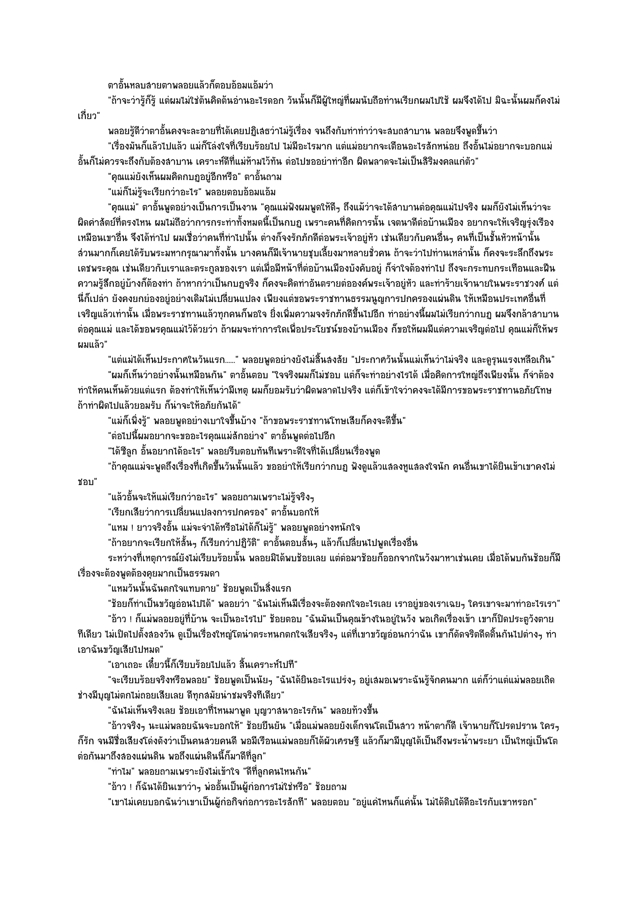 ตาอันหลบสายตาพลอยแล๎วก็ตอบอ๎อมแอ๎มวํา
              ้
          "ถ๎าจะวํารู๎ก็รู๎ แตํผมไมํใชํต๎นคิดต๎นอํานอะไรดอก วันนั้นก็มีผู๎ใหญํที่ผมนับถือทํานเรียกผมไปใช๎ ผมจึงได๎ไป มิฉะนั้นผมก็คงไมํ
เกี่ยว"
          พลอยรูดวาตาอั้นคงจะละอายทีได๎เคยปฏิเสธวําไมํรเรื่อง จนถึงกับทําทําวําจะสบถสาบาน พลอยจึงพูดขึนวํา
                   ๎ีํ                      ่                  ๎ู                                               ้
          "เรื่องมันก็แล๎วไปแล๎ว แมํก็โลํงใจที่เรียบร๎อยไป ไมํมีอะไรมาก แตํแมํอยากจะเตือนอะไรสักหนํอย ถึงอั้นไมํอยากจะบอกแมํ
อั้นก็ไมํควรจะถึงกับต๎องสาบาน เคราะห๑ดีที่แมํห๎ามไว๎ทัน ตํอไปขออยําทําอีก ผิดพลาดจะไมํเป็นสิริมงคลแกํตัว"
          "คุณแมํยังเห็นผมคิดกบฏอยูํอีกหรือ" ตาอั้นถาม
          "แมํก็ไมํรู๎จะเรียกวําอะไร" พลอยตอบอ๎อมแอ๎ม
          "คุณแมํ" ตาอั้นพูดอยํางเป็นการเป็นงาน "คุณแมํฟังผมพูดให๎ดีๆ ถึงแม๎วําจะได๎สาบานตํอคุณแมํไปจริง ผมก็ยังไมํเห็นวําจะ
ผิดคําสัตย๑ที่ตรงไหน ผมไมํถือวําการกระทําทั้งหมดนี้เป็นกบฏ เพราะคนที่คิดการนั้น เจตนาดีตํอบ๎านเมือง อยากจะให๎เจริญรุํงเรือง
เหมือนเขาอื่น จึงได๎ทําไป ผมเชื่อวําคนที่ทําไปนั้น ตํางก็จงรักภักดีตํอพระเจ๎าอยูํหัว เชํนเดียวกับคนอื่นๆ คนที่เป็นชั้นหัวหน๎านั้น
สํวนมากก็เคยได๎รับพระมหากรุณามาทั้งนั้น บางคนก็มเจ๎านายชุบเลี้ยงมาหลายชั่วคน ถ๎าจะวําไปทํานเหลํานั้น ก็คงจะระลึกถึงพระ
                                                            ี
เดชพระคุณ เชํนเดียวกับเราและตระกูลของเรา แตํเมื่อมีหน๎าที่ตํอบ๎านเมืองบังคับอยูํ ก็จําใจต๎องทําไป ถึงจะกระทบกระเทือนและฝืน
ความรู๎สึกอยูํบ๎างก็ต๎องทํา ถ๎าหากวําเป็นกบฏจริง ก็คงจะคิดทําอันตรายตํอองค๑พระเจ๎าอยูํหัว และทําร๎ายเจ๎านายในพระราชวงศ๑ แตํ
นี่ก็เปลํา ยังคงยกยํองอยูํอยํางเดิมไมํเปลี่ยนแปลง เพียงแตํขอพระราชทานธรรมนูญการปกครองแผํนดิน ให๎เหมือนประเทศอื่นที่
เจริญแล๎วเทํานั้น เมื่อพระราชทานแล๎วทุกคนก็พอใจ ยิ่งเพิ่มความจงรักภักดีขึ้นไปอีก ทําอยํางนี้ผมไมํเรียกวํากบฏ ผมจึงกล๎าสาบาน
ตํอคุณแมํ และได๎ขอพรคุณแมํไว๎ด๎วยวํา ถ๎าผมจะทําการใดเพื่อประโยชน๑ของบ๎านเมือง ก็ขอให๎ผมมีแตํความเจริญตํอไป คุณแมํก็ให๎พร
ผมแล๎ว"
          "แตํแมํได๎เห็นประกาศในวันแรก......" พลอยพูดอยํางยังไมํสิ้นสงสัย "ประกาศวันนั้นแมํเห็นวําไมํจริง และดูรุนแรงเหลือเกิน"
          "ผมก็เห็นวําอยํางนั้นเหมือนกัน" ตาอั้นตอบ "ใจจริงผมก็ไมํชอบ แตํก็จะทําอยํางไรได๎ เมื่อคิดการใหญํถึงเพียงนั้น ก็จําต๎อง
ทําให๎คนเห็นด๎วยแตํแรก ต๎องทําให๎เห็นวํามีเหตุ ผมก็ยอมรับวําผิดพลาดไปจริง แตํก็เข๎าใจวําคงจะได๎มีการขอพระราชทานอภัยโทษ
ถ๎าทําผิดไปแล๎วยอมรับ ก็นําจะให๎อภัยกันได๎"
          "แมํก็เพิ่งรู" พลอยพูดอยํางเบาใจขึ้นบ๎าง "ถ๎าขอพระราชทานโทษเสียก็คงจะดีขึ้น"
                       ๎
          "ตํอไปนี้ผมอยากจะขออะไรคุณแมํสักอยําง" ตาอั้นพูดตํอไปอีก
          "ได๎ซลก อั้นอยากได๎อะไร" พลอยรีบตอบทันทีเพราะดีใจที่ได๎เปลี่ยนเรื่องพูด
                ีู
          "ถ๎าคุณแมํจะพูดถึงเรื่องที่เกิดขึ้นวันนั้นแล๎ว ขออยําให๎เรียกวํากบฏ ฟังดูแล๎วแสลงหูแสลงใจนัก คนอื่นเขาได๎ยินเข๎าเขาคงไมํ
ชอบ"
          "แล๎วอั้นจะให๎แมํเรียกวําอะไร" พลอยถามเพราะไมํรู๎จริงๆ
          "เรียกเสียวําการเปลี่ยนแปลงการปกครอง" ตาอั้นบอกให๎
          "แหม ! ยาวจริงอั้น แมํจะจําได๎หรือไมํได๎ก็ไมํรู๎" พลอยพูดอยํางหนักใจ
          "ถ๎าอยากจะเรียกให๎สั้นๆ ก็เรียกวําปฏิวัติ" ตาอั้นตอบสั้นๆ แล๎วก็เปลี่ยนไปพูดเรื่องอื่น
          ระหวํางที่เหตุการณ๑ยงไมํเรียบร๎อยนั้น พลอยมิได๎พบช๎อยเลย แตํตอมาช๎อยก็ออกจากในวังมาหาเชํนเคย เมื่อได๎พบกันช๎อยก็มี
                                 ั                                           ํ
เรื่องจะต๎องพูดต๎องคุยมากเป็นธรรมดา
          "แหมวันนั้นฉันตกใจแทบตาย" ช๎อยพูดเป็นสิ่งแรก
          "ช๎อยก็ทําเป็นขวัญอํอนไปได๎" พลอยวํา "ฉันไมํเห็นมีเรื่องจะต๎องตกใจอะไรเลย เราอยูํของเราเฉยๆ ใครเขาจะมาทําอะไรเรา"
          "อ๎าว ! ก็แมํพลอยอยูํที่บ๎าน จะเป็นอะไรไป" ช๎อยตอบ "ฉันมันเป็นคุณข๎างในอยูํในวัง พอเกิดเรื่องเข๎า เขาก็ปิดประตูวังตาย
ทีเดียว ไมํเปิดไปตั้งสองวัน ดูเป็นเรื่องใหญํโตนําตระหนกตกใจเสียจริงๆ แตํที่เขาขวัญอํอนกวําฉัน เขาก็ดัดจริตดีดดิ้นกันไปตํางๆ ทํา
เอาฉันขวัญเสียไปหมด"
          "เอาเถอะ เดี๋ยวนี้ก็เรียบร๎อยไปแล๎ว สิ้นเคราะห๑ไปที"
          "จะเรียบร๎อยจริงหรือพลอย" ช๎อยพูดเป็นนัยๆ "ฉันได๎ยินอะไรแปรํงๆ อยูํเสมอเพราะฉันรู๎จักคนมาก แตํก็วําแตํแมํพลอยเถิด
ชํางมีบุญไมํตกไมํถอยเสียเลย ดีทุกสมัยนําชมจริงทีเดียว"
          "ฉันไมํเห็นจริงเลย ช๎อยเอาที่ไหนมาพูด บุญวาสนาอะไรกัน" พลอยท๎วงขึ้น
          "อ๎าวจริงๆ นะแมํพลอยฉันจะบอกให๎" ช๎อยยืนยัน "เมื่อแมํพลอยยังเด็กจนโตเป็นสาว หน๎าตาก็ดี เจ๎านายก็โปรดปราน ใครๆ
ก็รัก จนมีชื่อเสียงโดํงดังวําเป็นคนสวยคนดี พอมีเรือนแมํพลอยก็ได๎ผัวเศรษฐี แล๎วก็มามีบุญได๎เป็นถึงพระน้ําพระยา เป็นใหญํเป็นโต
ตํอกันมาถึงสองแผํนดิน พอถึงแผํนดินนี้ก็มาดีที่ลูก"
          "ทําไม" พลอยถามเพราะยังไมํเข๎าใจ "ดีที่ลูกคนไหนกัน"
          "อ๎าว ! ก็ฉันได๎ยินเขาวําๆ พํออั้นเป็นผู๎กํอการไมํใชํหรือ" ช๎อยถาม
          "เขาไมํเคยบอกฉันวําเขาเป็นผู๎กํอกิจกํอการอะไรสักที" พลอยตอบ "อยูํแคํไหนก็แคํนั้น ไมํได๎ดิบได๎ดีอะไรกับเขาหรอก"
 