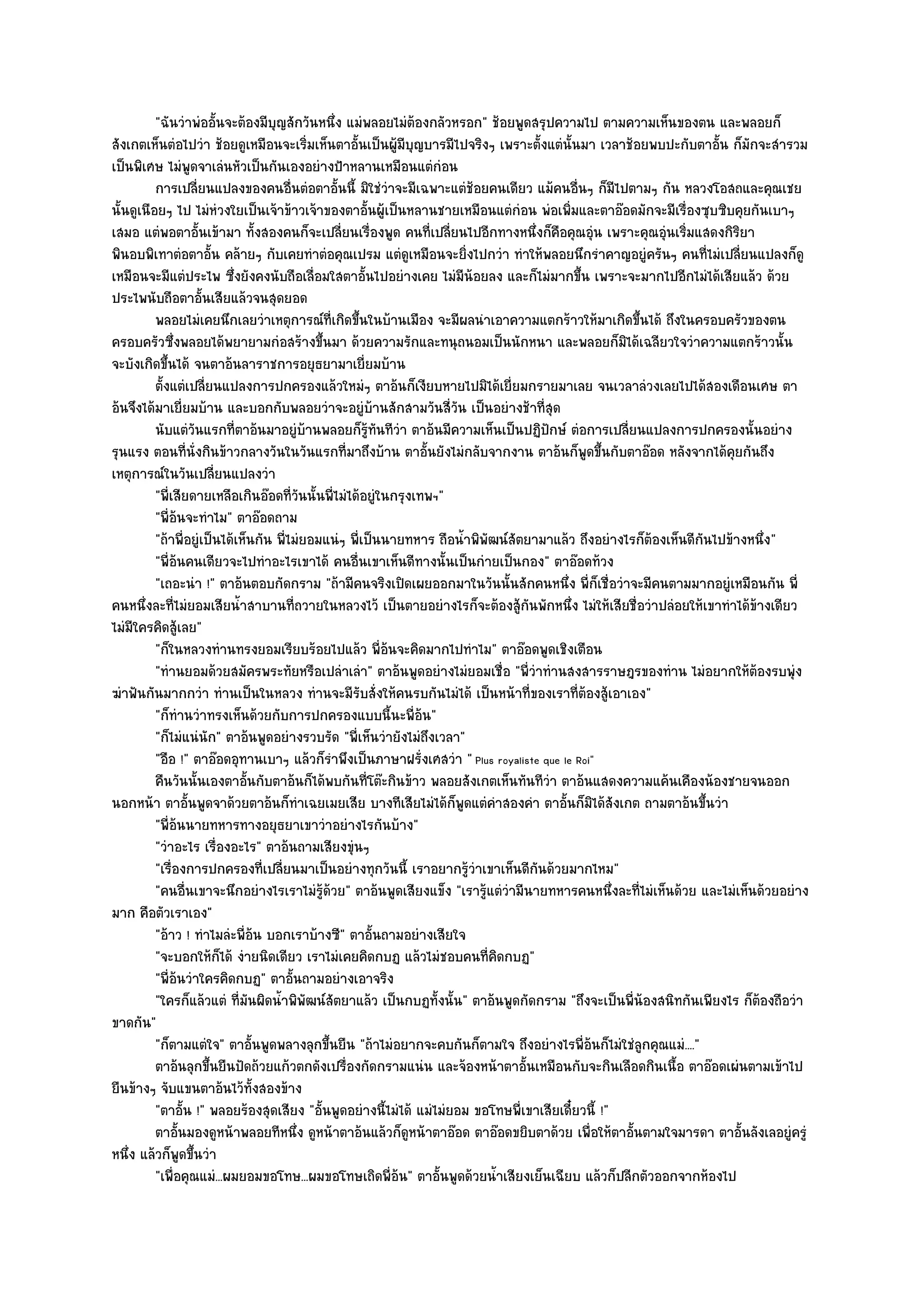 "ฉันวําพํออั้นจะต๎องมีบุญสักวันหนึ่ง แมํพลอยไมํต๎องกลัวหรอก" ช๎อยพูดสรุปความไป ตามความเห็นของตน และพลอยก็
สังเกตเห็นตํอไปวํา ช๎อยดูเหมือนจะเริ่มเห็นตาอั้นเป็นผู๎มบุญบารมีไปจริงๆ เพราะตั้งแตํนั้นมา เวลาช๎อยพบปะกับตาอั้น ก็มักจะสํารวม
                                                               ี
เป็นพิเศษ ไมํพูดจาเลํนหัวเป็นกันเองอยํางป้าหลานเหมือนแตํกํอน
          การเปลียนแปลงของคนอืนตํอตาอั้นนี้ มิใชํวาจะมีเฉพาะแตํชอยคนเดียว แม๎คนอืนๆ ก็มีไปตามๆ กัน หลวงโอสถและคุณเชย
                     ่                  ่                  ํ            ๎                  ่
นั้นดูเนือยๆ ไป ไมํหํวงใยเป็นเจ๎าข๎าวเจ๎าของตาอั้นผู๎เป็นหลานชายเหมือนแตํกํอน พํอเพิ่มและตาอ๏อดมักจะมีเรื่องซุบซิบคุยกันเบาๆ
เสมอ แตํพอตาอั้นเข๎ามา ทั้งสองคนก็จะเปลี่ยนเรื่องพูด คนที่เปลี่ยนไปอีกทางหนึ่งก็คือคุณอุํน เพราะคุณอุํนเริ่มแสดงกิริยา
พินอบพิเทาตํอตาอั้น คล๎ายๆ กับเคยทําตํอคุณเปรม แตํดูเหมือนจะยิ่งไปกวํา ทําให๎พลอยนึกรําคาญอยูํครันๆ คนที่ไมํเปลี่ยนแปลงก็ดู
เหมือนจะมีแตํประไพ ซึ่งยังคงนับถือเลื่อมใสตาอั้นไปอยํางเคย ไมํมีน๎อยลง และก็ไมํมากขึ้น เพราะจะมากไปอีกไมํได๎เสียแล๎ว ด๎วย
ประไพนับถือตาอั้นเสียแล๎วจนสุดยอด
          พลอยไมํเคยนึกเลยวําเหตุการณ๑ท่เกิดขึนในบ๎านเมือง จะมีผลนําเอาความแตกร๎าวให๎มาเกิดขึนได๎ ถึงในครอบครัวของตน
                                              ี ้                                                       ้
ครอบครัวซึ่งพลอยได๎พยายามกํอสร๎างขึ้นมา ด๎วยความรักและทนุถนอมเป็นนักหนา และพลอยก็มิได๎เฉลียวใจวําความแตกร๎าวนั้น
จะบังเกิดขึ้นได๎ จนตาอ๎นลาราชการอยุธยามาเยี่ยมบ๎าน
          ตั้งแตํเปลียนแปลงการปกครองแล๎วใหมํๆ ตาอ๎นก็เงียบหายไปมิได๎เยี่ยมกรายมาเลย จนเวลาลํวงเลยไปได๎สองเดือนเศษ ตา
                       ่
อ๎นจึงได๎มาเยี่ยมบ๎าน และบอกกับพลอยวําจะอยูํบ๎านสักสามวันสี่วัน เป็นอยํางช๎าที่สุด
          นับแตํวนแรกที่ตาอ๎นมาอยูํบานพลอยก็รทันทีวา ตาอ๎นมีความเห็นเป็นปฏิปกษ๑ ตํอการเปลียนแปลงการปกครองนั้นอยําง
                   ั                        ๎           ๎ู   ํ                         ั            ่
รุนแรง ตอนที่นั่งกินข๎าวกลางวันในวันแรกที่มาถึงบ๎าน ตาอั้นยังไมํกลับจากงาน ตาอ๎นก็พูดขึ้นกับตาอ๏อด หลังจากได๎คุยกันถึง
เหตุการณ๑ในวันเปลี่ยนแปลงวํา
          "พี่เสียดายเหลือเกินอ๏อดที่วันนั้นพี่ไมํได๎อยูํในกรุงเทพฯ"
          "พี่อ๎นจะทําไม" ตาอ๏อดถาม
          "ถ๎าพี่อยูํเป็นได๎เห็นกัน พี่ไมํยอมแนํๆ พี่เป็นนายทหาร ถือน้ําพิพัฒน๑สัตยามาแล๎ว ถึงอยํางไรก็ต๎องเห็นดีกนไปข๎างหนึ่ง"
                                                                                                                  ั
          "พี่อ๎นคนเดียวจะไปทําอะไรเขาได๎ คนอื่นเขาเห็นดีทางนั้นเป็นกํายเป็นกอง" ตาอ๏อดท๎วง
          "เถอะนํา !" ตาอ๎นตอบกัดกราม "ถ๎ามีคนจริงเปิดเผยออกมาในวันนั้นสักคนหนึ่ง พี่ก็เชื่อวําจะมีคนตามมากอยูํเหมือนกัน พี่
คนหนึ่งละที่ไมํยอมเสียน้ําสาบานที่ถวายในหลวงไว๎ เป็นตายอยํางไรก็จะต๎องสู๎กนพักหนึ่ง ไมํให๎เสียชื่อวําปลํอยให๎เขาทําได๎ข๎างเดียว
                                                                                   ั
ไมํมีใครคิดสู๎เลย"
          "ก็ในหลวงทํานทรงยอมเรียบร๎อยไปแล๎ว พี่อ๎นจะคิดมากไปทําไม" ตาอ๏อดพูดเชิงเตือน
          "ทํานยอมด๎วยสมัครพระทัยหรือเปลําเลํา" ตาอ๎นพูดอยํางไมํยอมเชื่อ "พี่วําทํานสงสารราษฎรของทําน ไมํอยากให๎ต๎องรบพุํง
ฆําฟันกันมากกวํา ทํานเป็นในหลวง ทํานจะมีรับสั่งให๎คนรบกันไมํได๎ เป็นหน๎าที่ของเราที่ต๎องสู๎เอาเอง"
          "ก็ทํานวําทรงเห็นด๎วยกับการปกครองแบบนี้นะพี่อ๎น"
          "ก็ไมํแนํนัก" ตาอ๎นพูดอยํางรวบรัด "พี่เห็นวํายังไมํถึงเวลา"
          "อือ !" ตาอ๏อดอุทานเบาๆ แล๎วก็รําพึงเป็นภาษาฝรั่งเศสวํา " Plus royaliste que le Roi"
          คืนวันนั้นเองตาอันกับตาอ๎นก็ได๎พบกันทีโต๏ะกินข๎าว พลอยสังเกตเห็นทันทีวา ตาอ๎นแสดงความแค๎นเคืองน๎องชายจนออก
                               ้                      ่                                  ํ
นอกหน๎า ตาอั้นพูดจาด๎วยตาอ๎นก็ทําเฉยเมยเสีย บางทีเสียไมํได๎ก็พูดแตํคําสองคํา ตาอั้นก็มิได๎สังเกต ถามตาอ๎นขึ้นวํา
          "พี่อ๎นนายทหารทางอยุธยาเขาวําอยํางไรกันบ๎าง"
          "วําอะไร เรื่องอะไร" ตาอ๎นถามเสียงขุํนๆ
          "เรื่องการปกครองที่เปลี่ยนมาเป็นอยํางทุกวันนี้ เราอยากรู๎วําเขาเห็นดีกนด๎วยมากไหม"
                                                                                     ั
          "คนอื่นเขาจะนึกอยํางไรเราไมํรู๎ด๎วย" ตาอ๎นพูดเสียงแข็ง "เรารู๎แตํวํามีนายทหารคนหนึ่งละที่ไมํเห็นด๎วย และไมํเห็นด๎วยอยําง
มาก คือตัวเราเอง"
          "อ๎าว ! ทําไมลํะพี่อ๎น บอกเราบ๎างซี" ตาอั้นถามอยํางเสียใจ
          "จะบอกให๎ก็ได๎ งํายนิดเดียว เราไมํเคยคิดกบฏ แล๎วไมํชอบคนที่คิดกบฏ"
          "พี่อ๎นวําใครคิดกบฏ" ตาอั้นถามอยํางเอาจริง
          "ใครก็แล๎วแตํ ที่มนผิดน้ําพิพัฒน๑สัตยาแล๎ว เป็นกบฏทั้งนั้น" ตาอ๎นพูดกัดกราม "ถึงจะเป็นพี่น๎องสนิทกันเพียงไร ก็ต๎องถือวํา
                                 ั
ขาดกัน"
          "ก็ตามแตํใจ" ตาอั้นพูดพลางลุกขึ้นยืน "ถ๎าไมํอยากจะคบกันก็ตามใจ ถึงอยํางไรพี่อ๎นก็ไมํใชํลูกคุณแมํ...."
          ตาอ๎นลุกขึนยืนปัดถ๎วยแก๎วตกดังเปรื่องกัดกรามแนํน และจ๎องหน๎าตาอั้นเหมือนกับจะกินเลือดกินเนื้อ ตาอ๏อดเผํนตามเข๎าไป
                         ้
ยืนข๎างๆ จับแขนตาอ๎นไว๎ทั้งสองข๎าง
          "ตาอั้น !" พลอยร๎องสุดเสียง "อั้นพูดอยํางนี้ไมํได๎ แมํไมํยอม ขอโทษพี่เขาเสียเดี๋ยวนี้ !"
          ตาอันมองดูหน๎าพลอยทีหนึง ดูหน๎าตาอ๎นแล๎วก็ดหน๎าตาอ๏อด ตาอ๏อดขยิบตาด๎วย เพื่อให๎ตาอันตามใจมารดา ตาอั้นลังเลอยูํครูํ
                ้                         ่                      ู                                    ้
หนึ่ง แล๎วก็พูดขึ้นวํา
          "เพื่อคุณแมํ...ผมยอมขอโทษ...ผมขอโทษเถิดพี่อ๎น" ตาอั้นพูดด๎วยน้ําเสียงเย็นเฉียบ แล๎วก็ปลีกตัวออกจากห๎องไป
 
