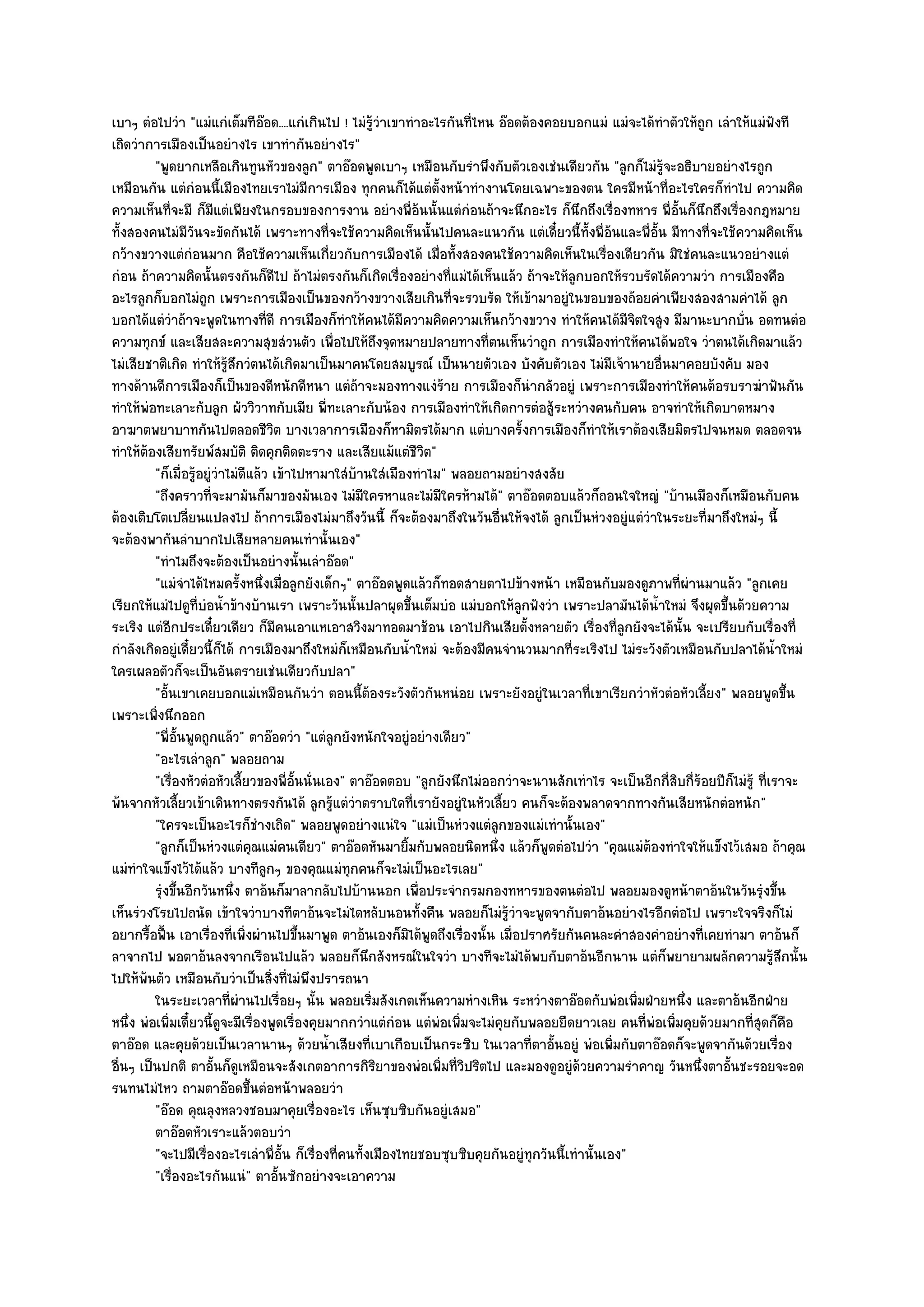เบาๆ ตํอไปวํา "แมํแกํเต็มทีอ๏อด....แกํเกินไป ! ไมํรู๎วําเขาทําอะไรกันที่ไหน อ๏อดต๎องคอยบอกแมํ แมํจะได๎ทําตัวให๎ถูก เลําให๎แมํฟังที
เถิดวําการเมืองเป็นอยํางไร เขาทํากันอยํางไร"
         "พูดยากเหลือเกินทูนหัวของลูก" ตาอ๏อดพูดเบาๆ เหมือนกับรําพึงกับตัวเองเชํนเดียวกัน "ลูกก็ไมํรู๎จะอธิบายอยํางไรถูก
เหมือนกัน แตํกํอนนี้เมืองไทยเราไมํมีการเมือง ทุกคนก็ได๎แตํต้งหน๎าทํางานโดยเฉพาะของตน ใครมีหน๎าที่อะไรใครก็ทําไป ความคิด
                                                                   ั
ความเห็นที่จะมี ก็มแตํเพียงในกรอบของการงาน อยํางพี่อ๎นนั้นแตํกํอนถ๎าจะนึกอะไร ก็นึกถึงเรื่องทหาร พี่อั้นก็นึกถึงเรื่องกฎหมาย
                        ี
ทั้งสองคนไมํมีวันจะขัดกันได๎ เพราะทางที่จะใช๎ความคิดเห็นนั้นไปคนละแนวกัน แตํเดี๋ยวนี้ท้งพี่อ๎นและพี่อั้น มีทางที่จะใช๎ความคิดเห็น
                                                                                               ั
กว๎างขวางแตํกํอนมาก คือใช๎ความเห็นเกี่ยวกับการเมืองได๎ เมื่อทั้งสองคนใช๎ความคิดเห็นในเรื่องเดียวกัน มิใชํคนละแนวอยํางแตํ
กํอน ถ๎าความคิดนั้นตรงกันก็ดีไป ถ๎าไมํตรงกันก็เกิดเรื่องอยํางที่แมํได๎เห็นแล๎ว ถ๎าจะให๎ลกบอกให๎รวบรัดได๎ความวํา การเมืองคือ
                                                                                             ู
อะไรลูกก็บอกไมํถูก เพราะการเมืองเป็นของกว๎างขวางเสียเกินที่จะรวบรัด ให๎เข๎ามาอยูํในขอบของถ๎อยคําเพียงสองสามคําได๎ ลูก
บอกได๎แตํวําถ๎าจะพูดในทางที่ดี การเมืองก็ทําให๎คนได๎มีความคิดความเห็นกว๎างขวาง ทําให๎คนได๎มีจิตใจสูง มีมานะบากบั่น อดทนตํอ
ความทุกข๑ และเสียสละความสุขสํวนตัว เพื่อไปให๎ถึงจุดหมายปลายทางที่ตนเห็นวําถูก การเมืองทําให๎คนได๎พอใจ วําตนได๎เกิดมาแล๎ว
ไมํเสียชาติเกิด ทําให๎รู๎สึกวํตนได๎เกิดมาเป็นมาคนโดยสมบูรณ๑ เป็นนายตัวเอง บังคับตัวเอง ไมํมีเจ๎านายอื่นมาคอยบังคับ มอง
ทางด๎านดีการเมืองก็เป็นของดีหนักดีหนา แตํถ๎าจะมองทางแงํร๎าย การเมืองก็นํากลัวอยูํ เพราะการเมืองทําให๎คนต๎อรบราฆําฟันกัน
ทําให๎พํอทะเลาะกับลูก ผัววิวาทกับเมีย พี่ทะเลาะกับน๎อง การเมืองทําให๎เกิดการตํอสู๎ระหวํางคนกับคน อาจทําให๎เกิดบาดหมาง
อาฆาตพยาบาทกันไปตลอดชีวิต บางเวลาการเมืองก็หามิตรได๎มาก แตํบางครั้งการเมืองก็ทําให๎เราต๎องเสียมิตรไปจนหมด ตลอดจน
ทําให๎ต๎องเสียทรัยพ๑สมบัติ ติดคุกติดตะราง และเสียแม๎แตํชีวิต"
         "ก็เมื่อรู๎อยูํวําไมํดีแล๎ว เข๎าไปหามาใสํบ๎านใสํเมืองทําไม" พลอยถามอยํางสงสัย
         "ถึงคราวที่จะมามันก็มาของมันเอง ไมํมีใครหาและไมํมีใครห๎ามได๎" ตาอ๏อดตอบแล๎วก็ถอนใจใหญํ "บ๎านเมืองก็เหมือนกับคน
ต๎องเติบโตเปลี่ยนแปลงไป ถ๎าการเมืองไมํมาถึงวันนี้ ก็จะต๎องมาถึงในวันอื่นให๎จงได๎ ลูกเป็นหํวงอยูํแตํวําในระยะที่มาถึงใหมํๆ นี้
จะต๎องพากันลําบากไปเสียหลายคนเทํานั้นเอง"
         "ทําไมถึงจะต๎องเป็นอยํางนั้นเลําอ๏อด"
         "แมํจําได๎ไหมครั้งหนึ่งเมื่อลูกยังเด็กๆ" ตาอ๏อดพูดแล๎วก็ทอดสายตาไปข๎างหน๎า เหมือนกับมองดูภาพที่ผํานมาแล๎ว "ลูกเคย
เรียกให๎แมํไปดูที่บํอน้ําข๎างบ๎านเรา เพราะวันนั้นปลาผุดขึ้นเต็มบํอ แมํบอกให๎ลกฟังวํา เพราะปลามันได๎น้ําใหมํ จึงผุดขึ้นด๎วยความ
                                                                                   ู
ระเริง แตํอีกประเดี๋ยวเดียว ก็มีคนเอาแหเอาสวิงมาทอดมาช๎อน เอาไปกินเสียตั้งหลายตัว เรื่องที่ลูกยังจะได๎นั้น จะเปรียบกับเรื่องที่
กําลังเกิดอยูํเดี๋ยวนี้ก็ได๎ การเมืองมาถึงใหมํก็เหมือนกับน้ําใหมํ จะต๎องมีคนจํานวนมากที่ระเริงไป ไมํระวังตัวเหมือนกับปลาได๎น้ําใหมํ
ใครเผลอตัวก็จะเป็นอันตรายเชํนเดียวกับปลา"
         "อั้นเขาเคยบอกแมํเหมือนกันวํา ตอนนี้ต๎องระวังตัวกันหนํอย เพราะยังอยูํในเวลาที่เขาเรียกวําหัวตํอหัวเลี้ยง" พลอยพูดขึ้น
เพราะเพิ่งนึกออก
         "พี่อั้นพูดถูกแล๎ว" ตาอ๏อดวํา "แตํลกยังหนักใจอยูํอยํางเดียว"
                                                ู
         "อะไรเลําลูก" พลอยถาม
         "เรื่องหัวตํอหัวเลี้ยวของพี่อั้นนั่นเอง" ตาอ๏อดตอบ "ลูกยังนึกไมํออกวําจะนานสักเทําไร จะเป็นอีกกี่สิบกี่ร๎อยปีก็ไมํรู๎ ที่เราจะ
พ๎นจากหัวเลี้ยวเข๎าเดินทางตรงกันได๎ ลูกรู๎แตํวําตราบใดที่เรายังอยูํในหัวเลี้ยว คนก็จะต๎องพลาดจากทางกันเสียหนักตํอหนัก"
         "ใครจะเป็นอะไรก็ชํางเถิด" พลอยพูดอยํางแนํใจ "แมํเป็นหํวงแตํลูกของแมํเทํานั้นเอง"
         "ลูกก็เป็นหํวงแตํคุณแมํคนเดียว" ตาอ๏อดหันมายิ้มกับพลอยนิดหนึ่ง แล๎วก็พูดตํอไปวํา "คุณแมํต๎องทําใจให๎แข็งไว๎เสมอ ถ๎าคุณ
แมํทําใจแข็งไว๎ได๎แล๎ว บางทีลูกๆ ของคุณแมํทกคนก็จะไมํเป็นอะไรเลย"
                                                  ุ
         รุงขึนอีกวันหนึง ตาอ๎นก็มาลากลับไปบ๎านนอก เพื่อประจํากรมกองทหารของตนตํอไป พลอยมองดูหน๎าตาอ๎นในวันรุงขึน
          ํ ้               ่                                                                                                   ํ ้
เห็นรํวงโรยไปถนัด เข๎าใจวําบางทีตาอ๎นจะไมํไ่ดหลับนอนทั้งคืน พลอยก็ไมํรู๎วําจะพูดจากับตาอ๎นอยํางไรอีกตํอไป เพราะใจจริงก็ไมํ
อยากรื้อฟื้น เอาเรื่องที่เพิ่งผํานไปขึ้นมาพูด ตาอ๎นเองก็มิได๎พูดถึงเรื่องนั้น เมื่อปราศรัยกันคนละคําสองคําอยํางที่เคยทํามา ตาอ๎นก็
ลาจากไป พอตาอ๎นลงจากเรือนไปแล๎ว พลอยก็นึกสังหรณ๑ในใจวํา บางทีจะไมํได๎พบกับตาอ๎นอีกนาน แตํก็พยายามผลักความรู๎สึกนั้น
ไปให๎พ๎นตัว เหมือนกับวําเป็นสิ่งที่ไมํพึงปรารถนา
         ในระยะเวลาที่ผานไปเรือยๆ นั้น พลอยเริมสังเกตเห็นความหํางเหิน ระหวํางตาอ๏อดกับพํอเพิมฝ่ายหนึง และตาอ๎นอีกฝ่าย
                              ํ       ่                ่                                                ่     ่
หนึ่ง พํอเพิ่มเดี๋ยวนี้ดูจะมีเรื่องพูดเรื่องคุยมากกวําแตํกํอน แตํพํอเพิ่มจะไมํคยกับพลอยยืดยาวเลย คนที่พํอเพิ่มคุยด๎วยมากที่สุดก็คือ
                                                                               ุ
ตาอ๏อด และคุยด๎วยเป็นเวลานานๆ ด๎วยน้ําเสียงที่เบาเกือบเป็นกระซิบ ในเวลาที่ตาอั้นอยูํ พํอเพิ่มกับตาอ๏อดก็จะพูดจากันด๎วยเรื่อง
อื่นๆ เป็นปกติ ตาอั้นก็ดูเหมือนจะสังเกตอาการกิริยาของพํอเพิ่มที่วิปริตไป และมองดูอยูํด๎วยความรําคาญ วันหนึ่งตาอั้นชะรอยจะอด
รนทนไมํไหว ถามตาอ๏อดขึ้นตํอหน๎าพลอยวํา
         "อ๏อด คุณลุงหลวงชอบมาคุยเรื่องอะไร เห็นซุบซิบกันอยูํเสมอ"
         ตาอ๏อดหัวเราะแล๎วตอบวํา
         "จะไปมีเรื่องอะไรเลําพี่อั้น ก็เรื่องที่คนทั้งเมืองไทยชอบซุบซิบคุยกันอยูํทุกวันนี้เทํานั้นเอง"
         "เรื่องอะไรกันแนํ" ตาอั้นซักอยํางจะเอาความ
 