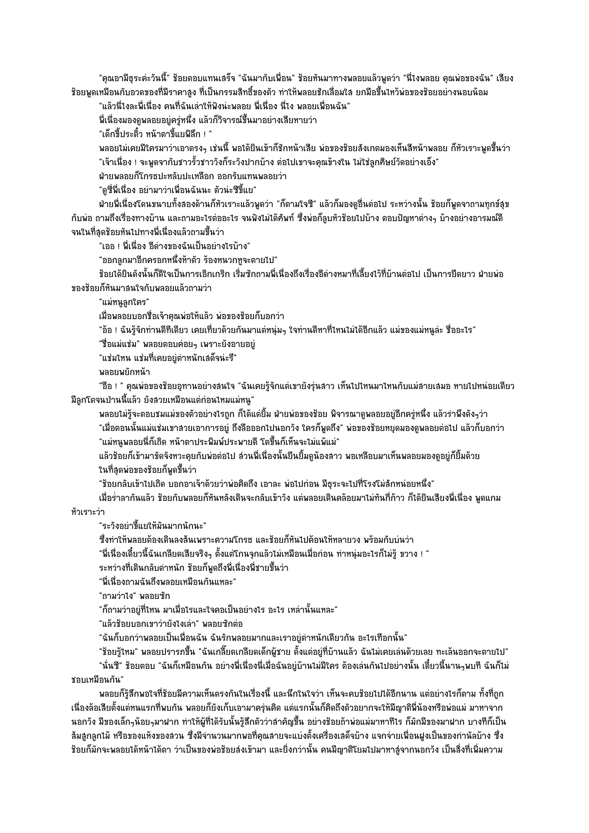 "คุณอามีธุระคํะวันนี้" ช๎อยตอบแทนเสร็จ "ฉันมากับเพื่อน" ช๎อยหันมาทางพลอยแล๎วพูดวํา "นี่ไงพลอย คุณพํอของฉัน" เสียง
ช๎อยพูดเหมือนกับอวดของที่มีราคาสูง ที่เป็นกรรมสิทธิ์ของตัว ทําให๎พลอยชักเลื่อมใส ยกมือขึ้นไหว๎พํอของช๎อยอยํางนอบน๎อม
           "แล๎วนี่ไงละพี่เนื่อง คนที่ฉันเลําให๎ฟังนํะพลอย พี่เนื่อง นี่ไง พลอยเพื่อนฉัน"
           พี่เนื่องมองดูพลอยอยูํครูหนึง แล๎วก็วจารณ๑ขนมาอยํางเสียหายวํา
                                        ํ ่           ิ     ้ึ
           "เด็กขี้ประติ๋ว หน๎าตาขี้แยพิลึก ! "
           พลอยไมํเคยมีใครมาวําเอาตรงๆ เชํนนี้ พอได๎ยนเข๎าก็ชกหน๎าเสีย พํอของช๎อยสังเกตมองเห็นสีหน๎าพลอย ก็หวเราะพูดขึนวํา
                                                               ิ      ั                                                     ั     ้
           "เจ๎าเนื่อง ! จะพูดจากับชาวรั้วชาววังก็ระวังปากบ๎าง ตํอไปเขาจะคุณข๎างใน ไมํใชํลกศิษย๑วัดอยํางเอ็ง"
                                                                                                ู
           ฝ่ายพลอยก็โกรธปะหลับปะเหลือก ออกรับแทนพลอยวํา
           "ดูซี่พี่เนื่อง อยํามาวําเพื่อนฉันนะ ตัวนํะซีขี้แย"
           ฝ่ายพี่เนื่องโดนขนาบทังสองด๎านก็หวเราะแล๎วพูดวํา "ก็ตามใจซี" แล๎วก็มองดูอื่นตํอไป ระหวํางนั้น ช๎อยก็พูดจาถามทุกข๑สุข
                                      ้             ั
กับพํอ ถามถึงเรื่องทางบ๎าน และถามอะไรตํออะไร จนฟังไมํได๎ศพท๑ ซึ่งพํอก็ลูบหัวช๎อยไปบ๎าง ตอบปัญหาตํางๆ บ๎างอยํางอารมณ๑ดี
                                                                        ั
จนในที่สุดช๎อยหันไปทางพี่เนื่องแล๎วถามขึ้นวํา
           "เออ ! พี่เนื่อง อีดํางของฉันเป็นอยํางไรบ๎าง"
           "ออกลูกมาอีกครอกหนึ่งห๎าตัว ร๎องหนวกหูจะตายไป"
           ช๎อยได๎ยนดังนั้นก็ดใจเป็นการเอิกเกริก เริมซักถามพี่เนื่องถึงเรื่องอีดางหมาที่เลียงไว๎ทีบานตํอไป เป็นการยืดยาว ฝ่ายพํอ
                        ิ         ี                      ่                          ํ        ้      ่ ๎
ของช๎อยก็หันมาสนใจกับพลอยแล๎วถามวํา
           "แมํหนูลูกใคร"
           เมื่อพลอยบอกชื่อเจ๎าคุณพํอให๎แล๎ว พํอของช๎อยก็บอกวํา
           "อ๎อ ! ฉันรู๎จักทํานดีทีเดียว เคยเที่ยวด๎วยกันมาแตํหนุํมๆ ใจทํานดีหาที่ไหนไมํได๎อีกแล๎ว แมํของแมํหนูลํะ ชื่ออะไร"
           "ชื่อแมํแชํม" พลอยตอบคํอยๆ เพราะยังอายอยูํ
           "แชํมไหน แชํมที่เคยอยูํตําหนักเสด็จนํะรึ"
           พลอยพยักหน๎า
           "อือ ! " คุณพํอของช๎อยอุทานอยํางสนใจ "ฉันเคยรู๎จักแตํเขายังรุํนสาว เห็นไปไหนมาไหนกับแมํสายเสมอ หายไปหนํอยเดียว
มีลูกโตจนป่านนี้แล๎ว ยังสวยเหมือนแตํกํอนไหมแมํหนู"
           พลอยไมํรจะตอบชมแมํของตัวอยํางไรถูก ก็ได๎แตํยม ฝ่ายพํอของช๎อย พิจารณาดูพลอยอยูํอกครูหนึง แล๎วรําพึงดังๆวํา
                             ๎ู                                  ้ิ                                       ี ํ ่
           "เมื่อตอนนั้นแมํแชํมเขาสวยเอาการอยูํ ถึงลือออกไปนอกวัง ใครก็พูดถึง" พํอของช๎อยหยุดมองดูพลอยตํอไป แล๎วก็บอกวํา
           "แมํหนูพลอยนี่ก็เถิด หน๎าตาประพิมพ๑ประพายดี โตขึ้นก็เห็นจะไมํแพ๎แมํ"
           แล๎วช๎อยก็เข๎ามาขัดจังหวะคุยกับพํอตํอไป สํวนพี่เนื่องนั้นยืนยิมดูนองสาว พอเหลือบมาเห็นพลอยมองดูอยูํก็ยมด๎วย
                                                                            ้ ๎                                          ้ิ
           ในทีสดพํอของช๎อยก็พดขึนวํา
                  ุ่                 ู ้
           "ช๎อยกลับเข๎าไปเถิด บอกอาเจ๎าด๎วยวําพํอคิดถึง เอาละ พํอไปกํอน มีธุระจะไปที่โรงโมํสักหนํอยหนึ่ง"
           เมื่อร่าลากันแล๎ว ช๎อยกับพลอยก็หนหลังเดินจะกลับเข๎าวัง แตํพลอยเดินคล๎อยมาไมํทันกีก๎าว ก็ได๎ยนเสียงพี่เนื่อง พูดแกม
                   ํ                              ั                                                   ่          ิ
หัวเราะวํา
           "ระวังอยําขี้แยให๎มันมากนักนะ"
           ซึงทําให๎พลอยต๎องเดินลงส๎นเพราะความโกรธ และช๎อยก็หนไปค๎อนให๎หลายวง พร๎อมกับบํนวํา
              ่                                                           ั
           "พี่เนื่องเดี๋ยวนี้ฉันเกลียดเสียจริงๆ ตั้งแตํโกนจุกแล๎วไมํเหมือนเมื่อกํอน ทําหนุํมอะไรก็ไมํรู๎ ขวาง ! "
           ระหวํางที่เดินกลับตําหนัก ช๎อยก็พดถึงพี่เนื่องพี่ชายขึนวํา
                                                ู                   ้
           "พี่เนื่องถามฉันถึงพลอยเหมือนกันแหละ"
           "ถามวําไง" พลอยซัก
           "ก็ถามวําอยูํที่ไหน มาเมื่อไรและใจคอเป็นอยํางไร อะไร เหลํานั้นแหละ"
           "แล๎วช๎อยบอกเขาวํายังไงเลํา" พลอยซักตํอ
           "ฉันก็บอกวําพลอยเป็นเพื่อนฉัน ฉันรักพลอยมากและเราอยูํตําหนักเดียวกัน อะไรเทือกนั้น"
           "ช๎อยรู๎ไหม" พลอยปรารภขึ้น "ฉันเกลี๊ยดเกลียดเด็กผู๎ชาย ตั้งแตํอยูํที่บ๎านแล๎ว ฉันไมํเคยเลํนด๎วยเลย ทะเล๎นออกจะตายไป"
           "นั่นซี" ช๎อยตอบ "ฉันก็เหมือนกัน อยํางพี่เนื่องนี่เมื่อฉันอยูํบ๎านไมํมีใคร ต๎องเลํนกันไปอยํางนั้น เดี๋ยวนี้นานๆพบที ฉันก็ไมํ
ชอบเหมือนกัน"
           พลอยก็รสกพอใจทีชอยมีความเห็นตรงกันในเรื่องนี้ และนึกในใจวํา เห็นจะคบช๎อยไปได๎อกนาน แตํอยํางไรก็ตาม ทั้งที่ถูก
                          ๎ู ึ    ่๎                                                                    ี
เนื่องล๎อเสียตั้งแตํหนแรกที่พบกัน พลอยก็ยังเก็บเอามาครุํนคิด แตํแรกนั้นก็คิดถึงตัวอยากจะให๎มีญาติพี่น๎องหรือพํอแมํ มาหาจาก
นอกวัง มีของเล็กๆน๎อยๆมาฝาก ทําให๎ผู๎ที่ได๎รับนั้นรู๎สึกตัววําสําคัญขึ้น อยํางช๎อยถ๎าพํอแมํมาหาทีไร ก็มกมีของมาฝาก บางทีก็เป็น
                                                                                                              ั
ส๎มสูกลูกไม๎ หรือของแห๎งของสวน ซึ่งมีจํานวนมากพอที่คุณสายจะแบํงตั้งเครื่องเสด็จบ๎าง แจกจํายเพื่อนฝูงเป็นของกํานัลบ๎าง ซึ่ง
ช๎อยก็มกจะพลอยได๎หน๎าได๎ตา วําเป็นของพํอช๎อยสํงเข๎ามา และยิ่งกวํานั้น คนมีญาติโยมไปมาหาสูํจากนอกวัง เป็นสิ่งที่เพิ่มความ
         ั
 