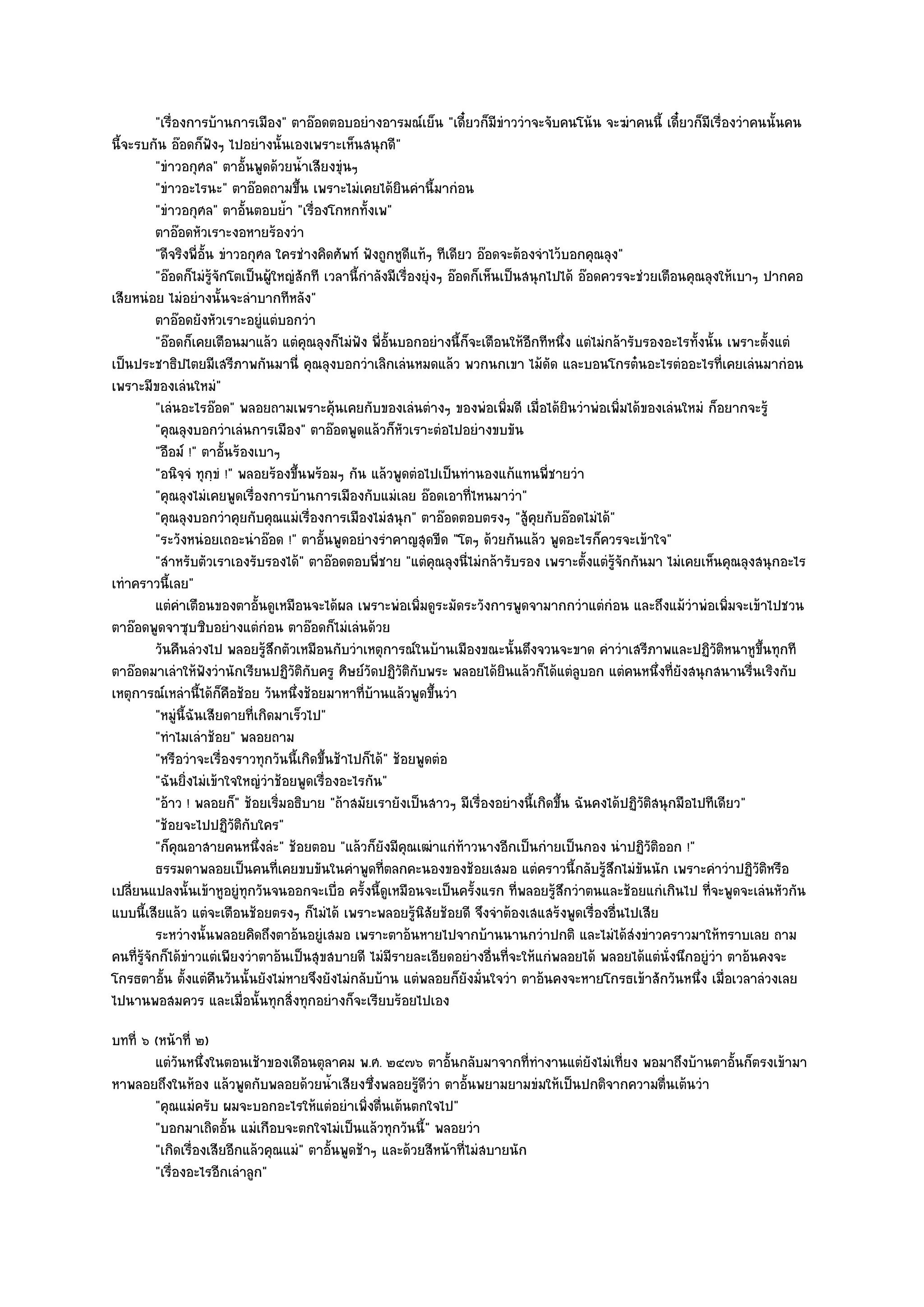 "เรื่องการบ๎านการเมือง" ตาอ๏อดตอบอยํางอารมณ๑เย็น "เดี๋ยวก็มีขําววําจะจับคนโน๎น จะฆําคนนี้ เดี๋ยวก็มีเรื่องวําคนนั้นคน
นี้จะรบกัน อ๏อดก็ฟังๆ ไปอยํางนั้นเองเพราะเห็นสนุกดี"
           "ขําวอกุศล" ตาอั้นพูดด๎วยน้ําเสียงขุํนๆ
           "ขําวอะไรนะ" ตาอ๏อดถามขึ้น เพราะไมํเคยได๎ยินคํานี้มากํอน
           "ขําวอกุศล" ตาอั้นตอบย้ํา "เรื่องโกหกทั้งเพ"
           ตาอ๏อดหัวเราะงอหายร๎องวํา
           "ดีจริงพี่อั้น ขําวอกุศล ใครชํางคิดศัพท๑ ฟังถูกหูดีแท๎ๆ ทีเดียว อ๏อดจะต๎องจําไว๎บอกคุณลุง"
           "อ๏อดก็ไมํรู๎จักโตเป็นผู๎ใหญํสักที เวลานี้กําลังมีเรื่องยุํงๆ อ๏อดก็เห็นเป็นสนุกไปได๎ อ๏อดควรจะชํวยเตือนคุณลุงให๎เบาๆ ปากคอ
เสียหนํอย ไมํอยํางนั้นจะลําบากทีหลัง"
           ตาอ๏อดยังหัวเราะอยูํแตํบอกวํา
           "อ๏อดก็เคยเตือนมาแล๎ว แตํคุณลุงก็ไมํฟง พี่อั้นบอกอยํางนี้ก็จะเตือนให๎อีกทีหนึ่ง แตํไมํกล๎ารับรองอะไรทั้งนั้น เพราะตั้งแตํ
                                                     ั
เป็นประชาธิปไตยมีเสรีภาพกันมานี่ คุณลุงบอกวําเลิกเลํนหมดแล๎ว พวกนกเขา ไม๎ดัด และบอนโกรต๐นอะไรตํออะไรที่เคยเลํนมากํอน
เพราะมีของเลํนใหมํ"
           "เลํนอะไรอ๏อด" พลอยถามเพราะคุ๎นเคยกับของเลํนตํางๆ ของพํอเพิ่มดี เมื่อได๎ยินวําพํอเพิ่มได๎ของเลํนใหมํ ก็อยากจะรู๎
           "คุณลุงบอกวําเลํนการเมือง" ตาอ๏อดพูดแล๎วก็หัวเราะตํอไปอยํางขบขัน
           "อือม๑ !" ตาอั้นร๎องเบาๆ
           "อนิจฺจํ ทุกฺขํ !" พลอยร๎องขึ้นพร๎อมๆ กัน แล๎วพูดตํอไปเป็นทํานองแก๎แทนพี่ชายวํา
           "คุณลุงไมํเคยพูดเรื่องการบ๎านการเมืองกับแมํเลย อ๏อดเอาที่ไหนมาวํา"
           "คุณลุงบอกวําคุยกับคุณแมํเรื่องการเมืองไมํสนุก" ตาอ๏อดตอบตรงๆ "สู๎คุยกับอ๏อดไมํได๎"
           "ระวังหนํอยเถอะนําอ๏อด !" ตาอั้นพูดอยํางรําคาญสุดขีด "โตๆ ด๎วยกันแล๎ว พูดอะไรก็ควรจะเข๎าใจ"
           "สําหรับตัวเราเองรับรองได๎" ตาอ๏อดตอบพี่ชาย "แตํคุณลุงนี่ไมํกล๎ารับรอง เพราะตั้งแตํรู๎จักกันมา ไมํเคยเห็นคุณลุงสนุกอะไร
เทําคราวนี้เลย"
           แตํคาเตือนของตาอั้นดูเหมือนจะได๎ผล เพราะพํอเพิมดูระมัดระวังการพูดจามากกวําแตํกํอน และถึงแม๎วาพํอเพิมจะเข๎าไปชวน
                 ํ                                                 ่                                                ํ      ่
ตาอ๏อดพูดจาซุบซิบอยํางแตํกํอน ตาอ๏อดก็ไมํเลํนด๎วย
           วันคืนลํวงไป พลอยรูสกตัวเหมือนกับวําเหตุการณ๑ในบ๎านเมืองขณะนั้นตึงจวนจะขาด คําวําเสรีภาพและปฏิวติหนาหูขนทุกที
                                  ๎ึ                                                                                     ั        ้ึ
ตาอ๏อดมาเลําให๎ฟังวํานักเรียนปฏิวติกับครู ศิษย๑วัดปฏิวัติกับพระ พลอยได๎ยินแล๎วก็ได๎แตํลบอก แตํคนหนึ่งที่ยังสนุกสนานรื่นเริงกับ
                                       ั                                                         ู
เหตุการณ๑เหลํานี้ได๎ก็คือช๎อย วันหนึ่งช๎อยมาหาที่บ๎านแล๎วพูดขึ้นวํา
           "หมูํนี้ฉันเสียดายที่เกิดมาเร็วไป"
           "ทําไมเลําช๎อย" พลอยถาม
           "หรือวําจะเรื่องราวทุกวันนี้เกิดขึ้นช๎าไปก็ได๎" ช๎อยพูดตํอ
           "ฉันยิ่งไมํเข๎าใจใหญํวําช๎อยพูดเรื่องอะไรกัน"
           "อ๎าว ! พลอยก็" ช๎อยเริ่มอธิบาย "ถ๎าสมัยเรายังเป็นสาวๆ มีเรื่องอยํางนี้เกิดขึ้น ฉันคงได๎ปฏิวติสนุกมือไปทีเดียว"
                                                                                                            ั
           "ช๎อยจะไปปฏิวัติกบใคร"
                                ั
           "ก็คุณอาสายคนหนึ่งลํะ" ช๎อยตอบ "แล๎วก็ยังมีคุณเฒําแกํท๎าวนางอีกเป็นกํายเป็นกอง นําปฏิวัติออก !"
           ธรรมดาพลอยเป็นคนทีเคยขบขันในคําพูดทีตลกคะนองของช๎อยเสมอ แตํคราวนี้กลับรูสกไมํขนนัก เพราะคําวําปฏิวติหรือ
                                     ่                    ่                                           ๎ึ ั                      ั
เปลี่ยนแปลงนั้นเข๎าหูอยูํทุกวันจนออกจะเบื่อ ครั้งนี้ดูเหมือนจะเป็นครั้งแรก ที่พลอยรู๎สึกวําตนและช๎อยแกํเกินไป ที่จะพูดจะเลํนหัวกัน
แบบนี้เสียแล๎ว แตํจะเตือนช๎อยตรงๆ ก็ไมํได๎ เพราะพลอยรู๎นิสัยช๎อยดี จึงจําต๎องเสแสร๎งพูดเรื่องอื่นไปเสีย
           ระหวํางนั้นพลอยคิดถึงตาอ๎นอยูํเสมอ เพราะตาอ๎นหายไปจากบ๎านนานกวําปกติ และไมํได๎สงขําวคราวมาให๎ทราบเลย ถาม
                                                                                                          ํ
คนที่รู๎จักก็ได๎ขําวแตํเพียงวําตาอ๎นเป็นสุขสบายดี ไมํมีรายละเอียดอยํางอื่นที่จะให๎แกํพลอยได๎ พลอยได๎แตํนั่งนึกอยูํวํา ตาอ๎นคงจะ
โกรธตาอั้น ตั้งแตํคืนวันนั้นยังไมํหายจึงยังไมํกลับบ๎าน แตํพลอยก็ยังมั่นใจวํา ตาอ๎นคงจะหายโกรธเข๎าสักวันหนึ่ง เมื่อเวลาลํวงเลย
ไปนานพอสมควร และเมื่อนั้นทุกสิ่งทุกอยํางก็จะเรียบร๎อยไปเอง
บทที่ ๖ (หน๎าที่ ๒)
        แตํวนหนึงในตอนเช๎าของเดือนตุลาคม พ.ศ. ๒๔๗๖ ตาอั้นกลับมาจากที่ทํางานแตํยังไมํเที่ยง พอมาถึงบ๎านตาอั้นก็ตรงเข๎ามา
              ั ่
หาพลอยถึงในห๎อง แล๎วพูดกับพลอยด๎วยน้ําเสียงซึ่งพลอยรู๎ดีวํา ตาอั้นพยามยามขํมให๎เป็นปกติจากความตื่นเต๎นวํา
        "คุณแมํครับ ผมจะบอกอะไรให๎แตํอยําเพิ่งตื่นเต๎นตกใจไป"
        "บอกมาเถิดอั้น แมํเกือบจะตกใจไมํเป็นแล๎วทุกวันนี้" พลอยวํา
        "เกิดเรื่องเสียอีกแล๎วคุณแมํ" ตาอั้นพูดช๎าๆ และด๎วยสีหน๎าที่ไมํสบายนัก
        "เรื่องอะไรอีกเลําลูก"
 