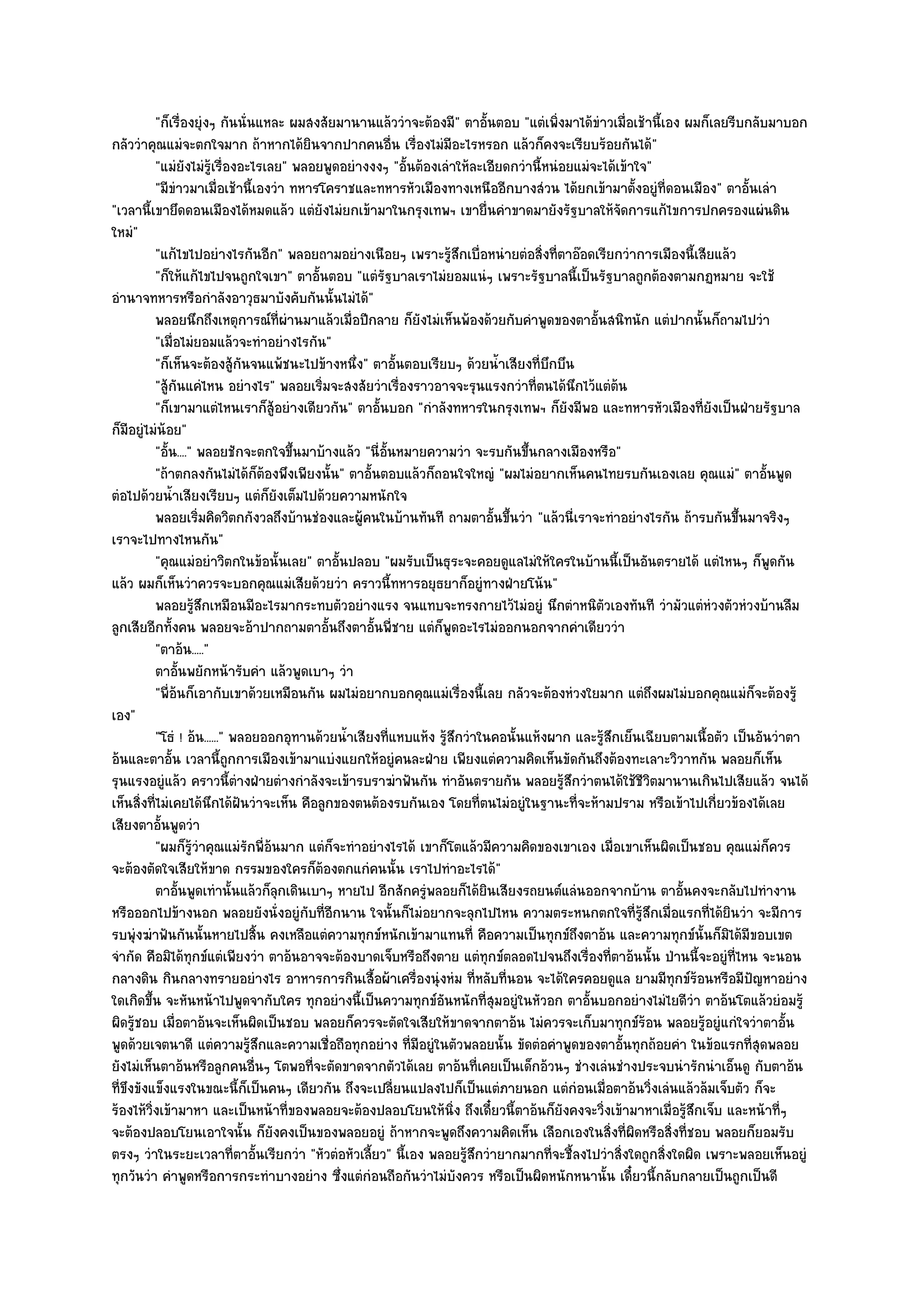 "ก็เรื่องยุํงๆ กันนั่นแหละ ผมสงสัยมานานแล๎ววําจะต๎องมี" ตาอั้นตอบ "แตํเพิ่งมาได๎ขําวเมื่อเช๎านี้เอง ผมก็เลยรีบกลับมาบอก
กลัววําคุณแมํจะตกใจมาก ถ๎าหากได๎ยินจากปากคนอื่น เรื่องไมํมอะไรหรอก แล๎วก็คงจะเรียบร๎อยกันได๎"
                                                                     ี
          "แมํยังไมํรู๎เรื่องอะไรเลย" พลอยพูดอยํางงงๆ "อั้นต๎องเลําให๎ละเอียดกวํานี้หนํอยแมํจะได๎เข๎าใจ"
          "มีขําวมาเมื่อเช๎านี้เองวํา ทหารโคราชและทหารหัวเมืองทางเหนืออีกบางสํวน ได๎ยกเข๎ามาตั้งอยูํที่ดอนเมือง" ตาอั้นเลํา
"เวลานี้เขายึดดอนเมืองได๎หมดแล๎ว แตํยังไมํยกเข๎ามาในกรุงเทพฯ เขายื่นคําขาดมายังรัฐบาลให๎จัดการแก๎ไขการปกครองแผํนดิน
ใหมํ"
          "แก๎ไขไปอยํางไรกันอีก" พลอยถามอยํางเนือยๆ เพราะรู๎สึกเบื่อหนํายตํอสิ่งที่ตาอ๏อดเรียกวําการเมืองนี้เสียแล๎ว
          "ก็ให๎แก๎ไขไปจนถูกใจเขา" ตาอั้นตอบ "แตํรัฐบาลเราไมํยอมแนํๆ เพราะรัฐบาลนี้เป็นรัฐบาลถูกต๎องตามกฏหมาย จะใช๎
อํานาจทหารหรือกําลังอาวุธมาบังคับกันนั้นไมํได๎"
          พลอยนึกถึงเหตุการณ๑ท่ผานมาแล๎วเมื่อปีกลาย ก็ยงไมํเห็นพ๎องด๎วยกับคําพูดของตาอั้นสนิทนัก แตํปากนั้นก็ถามไปวํา
                                      ี ํ                      ั
          "เมื่อไมํยอมแล๎วจะทําอยํางไรกัน"
          "ก็เห็นจะต๎องสู๎กนจนแพ๎ชนะไปข๎างหนึ่ง" ตาอั้นตอบเรียบๆ ด๎วยน้ําเสียงที่บึกบึน
                              ั
          "สู๎กนแคํไหน อยํางไร" พลอยเริ่มจะสงสัยวําเรื่องราวอาจจะรุนแรงกวําที่ตนได๎นึกไว๎แตํต๎น
                ั
          "ก็เขามาแตํไหนเราก็สู๎อยํางเดียวกัน" ตาอั้นบอก "กําลังทหารในกรุงเทพฯ ก็ยังมีพอ และทหารหัวเมืองที่ยังเป็นฝ่ายรัฐบาล
ก็มอยูํไมํน๎อย"
     ี
          "อั้น...." พลอยชักจะตกใจขึ้นมาบ๎างแล๎ว "นี่อั้นหมายความวํา จะรบกันขึ้นกลางเมืองหรือ"
          "ถ๎าตกลงกันไมํได๎ก็ต๎องพึงเพียงนั้น" ตาอั้นตอบแล๎วก็ถอนใจใหญํ "ผมไมํอยากเห็นคนไทยรบกันเองเลย คุณแมํ" ตาอั้นพูด
ตํอไปด๎วยน้ําเสียงเรียบๆ แตํก็ยังเต็มไปด๎วยความหนักใจ
          พลอยเริมคิดวิตกกังวลถึงบ๎านชํองและผู๎คนในบ๎านทันที ถามตาอั้นขึนวํา "แล๎วนี่เราจะทําอยํางไรกัน ถ๎ารบกันขึ้นมาจริงๆ
                       ่                                                     ้
เราจะไปทางไหนกัน"
          "คุณแมํอยําวิตกในข๎อนั้นเลย" ตาอั้นปลอบ "ผมรับเป็นธุระจะคอยดูแลไมํให๎ใครในบ๎านนี้เป็นอันตรายได๎ แตํไหนๆ ก็พูดกัน
แล๎ว ผมก็เห็นวําควรจะบอกคุณแมํเสียด๎วยวํา คราวนี้ทหารอยุธยาก็อยูํทางฝ่ายโน๎น"
          พลอยรูสกเหมือนมีอะไรมากระทบตัวอยํางแรง จนแทบจะทรงกายไว๎ไมํอยูํ นึกตําหนิตวเองทันที วํามัวแตํหวงตัวหํวงบ๎านลืม
                      ๎ึ                                                                       ั                   ํ
ลูกเสียอีกทั้งคน พลอยจะอ๎าปากถามตาอั้นถึงตาอั้นพี่ชาย แตํก็พูดอะไรไมํออกนอกจากคําเดียววํา
          "ตาอ๎น....."
          ตาอันพยักหน๎ารับคํา แล๎วพูดเบาๆ วํา
                  ้
          "พี่อ๎นก็เอากับเขาด๎วยเหมือนกัน ผมไมํอยากบอกคุณแมํเรื่องนี้เลย กลัวจะต๎องหํวงใยมาก แตํถึงผมไมํบอกคุณแมํก็จะต๎องรู๎
เอง"
          "โธํ ! อ๎น......" พลอยออกอุทานด๎วยน้ําเสียงที่แหบแห๎ง รู๎สึกวําในคอนั้นแห๎งผาก และรู๎สึกเย็นเฉียบตามเนื้อตัว เป็นอันวําตา
อ๎นและตาอั้น เวลานี้ถกการเมืองเข๎ามาแบํงแยกให๎อยูํคนละฝ่าย เพียงแตํความคิดเห็นขัดกันถึงต๎องทะเลาะวิวาทกัน พลอยก็เห็น
                            ู
รุนแรงอยูํแล๎ว คราวนี้ตํางฝ่ายตํางกําลังจะเข๎ารบราฆําฟันกัน ทําอันตรายกัน พลอยรู๎สึกวําตนได๎ใช๎ชีวิตมานานเกินไปเสียแล๎ว จนได๎
เห็นสิ่งที่ไมํเคยได๎นึกได๎ฝันวําจะเห็น คือลูกของตนต๎องรบกันเอง โดยที่ตนไมํอยูํในฐานะที่จะห๎ามปราม หรือเข๎าไปเกี่ยวข๎องได๎เลย
เสียงตาอั้นพูดวํา
          "ผมก็รู๎วําคุณแมํรักพี่อ๎นมาก แตํก็จะทําอยํางไรได๎ เขาก็โตแล๎วมีความคิดของเขาเอง เมื่อเขาเห็นผิดเป็นชอบ คุณแมํก็ควร
จะต๎องตัดใจเสียให๎ขาด กรรมของใครก็ต๎องตกแกํคนนั้น เราไปทําอะไรได๎"
          ตาอันพูดเทํานั้นแล๎วก็ลกเดินเบาๆ หายไป อีกสักครูพลอยก็ได๎ยนเสียงรถยนต๑แลํนออกจากบ๎าน ตาอันคงจะกลับไปทํางาน
                    ้               ุ                            ํ         ิ                                  ้
หรือออกไปข๎างนอก พลอยยังนั่งอยูํกบที่อีกนาน ใจนั้นก็ไมํอยากจะลุกไปไหน ความตระหนกตกใจที่รู๎สึกเมื่อแรกที่ได๎ยินวํา จะมีการ
                                          ั
รบพุํงฆําฟันกันนั้นหายไปสิ้น คงเหลือแตํความทุกข๑หนักเข๎ามาแทนที่ คือความเป็นทุกข๑ถึงตาอ๎น และความทุกข๑นั้นก็มิได๎มีขอบเขต
จํากัด คือมิได๎ทุกข๑แตํเพียงวํา ตาอ๎นอาจจะต๎องบาดเจ็บหรือถึงตาย แตํทุกข๑ตลอดไปจนถึงเรื่องที่ตาอ๎นนั้น ป่านนี้จะอยูํที่ไหน จะนอน
กลางดิน กินกลางทรายอยํางไร อาหารการกินเสื้อผ๎าเครื่องนุํงหํม ที่หลับที่นอน จะได๎ใครคอยดูแล ยามมีทุกข๑ร๎อนหรือมีปัญหาอยําง
ใดเกิดขึ้น จะหันหน๎าไปพูดจากับใคร ทุกอยํางนี้เป็นความทุกข๑อนหนักที่สุมอยูํในหัวอก ตาอั้นบอกอยํางไมํไยดีวํา ตาอ๎นโตแล๎วยํอมรู๎
                                                                   ั
ผิดรู๎ชอบ เมื่อตาอ๎นจะเห็นผิดเป็นชอบ พลอยก็ควรจะตัดใจเสียให๎ขาดจากตาอ๎น ไมํควรจะเก็บมาทุกข๑ร๎อน พลอยรู๎อยูํแกํใจวําตาอั้น
พูดด๎วยเจตนาดี แตํความรู๎สึกและความเชื่อถือทุกอยําง ที่มอยูํในตัวพลอยนั้น ขัดตํอคําพูดของตาอั้นทุกถ๎อยคํา ในข๎อแรกที่สุดพลอย
                                                             ี
ยังไมํเห็นตาอ๎นหรือลูกคนอื่นๆ โตพอที่จะตัดขาดจากตัวได๎เลย ตาอ๎นที่เคยเป็นเด็กอ๎วนๆ ชํางเลํนชํางประจบนํารักนําเอ็นดู กับตาอ๎น
ที่ขึงขังแข็งแรงในขณะนี้ก็เป็นคนๆ เดียวกัน ถึงจะเปลี่ยนแปลงไปก็เป็นแตํภายนอก แตํกํอนเมื่อตาอ๎นวิ่งเลํนแล๎วล๎มเจ็บตัว ก็จะ
ร๎องไห๎วิ่งเข๎ามาหา และเป็นหน๎าที่ของพลอยจะต๎องปลอบโยนให๎นิ่ง ถึงเดี๋ยวนี้ตาอ๎นก็ยังคงจะวิ่งเข๎ามาหาเมื่อรู๎สึกเจ็บ และหน๎าที่ๆ
จะต๎องปลอบโยนเอาใจนั้น ก็ยังคงเป็นของพลอยอยูํ ถ๎าหากจะพูดถึงความคิดเห็น เลือกเองในสิ่งที่ผิดหรือสิ่งที่ชอบ พลอยก็ยอมรับ
ตรงๆ วําในระยะเวลาที่ตาอั้นเรียกวํา "หัวตํอหัวเลี้ยว" นี้เอง พลอยรู๎สึกวํายากมากที่จะชี้ลงไปวําสิ่งใดถูกสิ่งใดผิด เพราะพลอยเห็นอยูํ
ทุกวันวํา คําพูดหรือการกระทําบางอยําง ซึ่งแตํกํอนถือกันวําไมํบังควร หรือเป็นผิดหนักหนานั้น เดี๋ยวนี้กลับกลายเป็นถูกเป็นดี
 