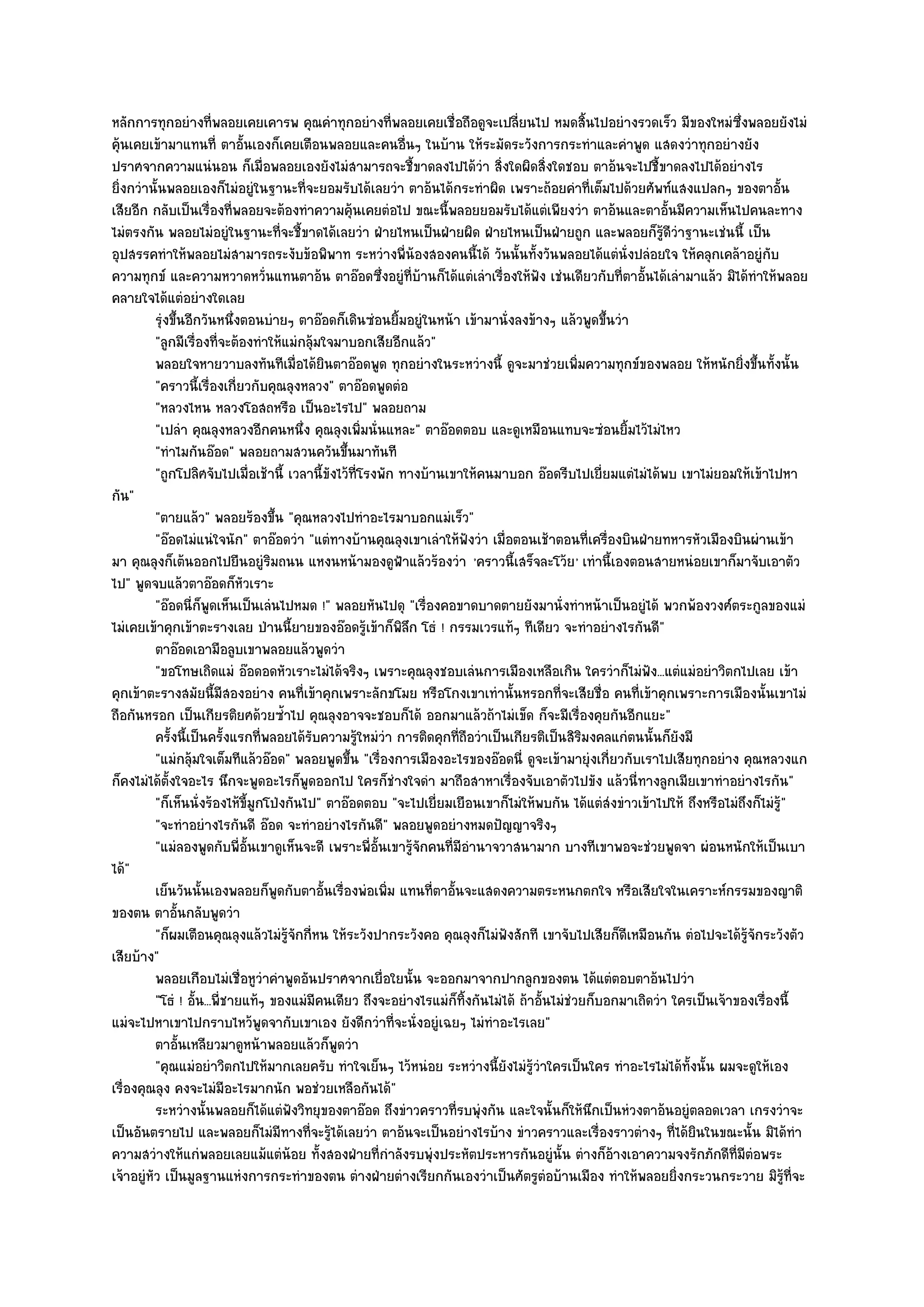 หลักการทุกอยํางที่พลอยเคยเคารพ คุณคําทุกอยํางที่พลอยเคยเชื่อถือดูจะเปลี่ยนไป หมดสิ้นไปอยํางรวดเร็ว มีของใหมํซึ่งพลอยยังไมํ
คุ๎นเคยเข๎ามาแทนที่ ตาอั้นเองก็เคยเตือนพลอยและคนอื่นๆ ในบ๎าน ให๎ระมัดระวังการกระทําและคําพูด แสดงวําทุกอยํางยัง
ปราศจากความแนํนอน ก็เมื่อพลอยเองยังไมํสามารถจะชี้ขาดลงไปได๎วํา สิ่งใดผิดสิ่งใดชอบ ตาอ๎นจะไปชี้ขาดลงไปได๎อยํางไร
ยิ่งกวํานั้นพลอยเองก็ไมํอยูํในฐานะที่จะยอมรับได๎เลยวํา ตาอ๎นได๎กระทําผิด เพราะถ๎อยคําที่เต็มไปด๎วยศัพท๑แสงแปลกๆ ของตาอั้น
เสียอีก กลับเป็นเรื่องที่พลอยจะต๎องทําความคุ๎นเคยตํอไป ขณะนี้พลอยยอมรับได๎แตํเพียงวํา ตาอ๎นและตาอั้นมีความเห็นไปคนละทาง
ไมํตรงกัน พลอยไมํอยูํในฐานะที่จะชี้ขาดได๎เลยวํา ฝ่ายไหนเป็นฝ่ายผิด ฝ่ายไหนเป็นฝ่ายถูก และพลอยก็รู๎ดีวําฐานะเชํนนี้ เป็น
อุปสรรคทําให๎พลอยไมํสามารถระงับข๎อพิพาท ระหวํางพี่น๎องสองคนนี้ได๎ วันนั้นทั้งวันพลอยได๎แตํนั่งปลํอยใจ ให๎คลุกเคล๎าอยูํกบ          ั
ความทุกข๑ และความหวาดหวั่นแทนตาอ๎น ตาอ๏อดซึ่งอยูํที่บ๎านก็ได๎แตํเลําเรื่องให๎ฟัง เชํนเดียวกับที่ตาอั้นได๎เลํามาแล๎ว มิได๎ทําให๎พลอย
คลายใจได๎แตํอยํางใดเลย
          รุงขึนอีกวันหนึงตอนบํายๆ ตาอ๏อดก็เดินซํอนยิมอยูํในหน๎า เข๎ามานั่งลงข๎างๆ แล๎วพูดขึนวํา
            ํ ้              ่                              ้                                        ้
          "ลูกมีเรื่องที่จะต๎องทําให๎แมํกลุ๎มใจมาบอกเสียอีกแล๎ว"
          พลอยใจหายวาบลงทันทีเมื่อได๎ยนตาอ๏อดพูด ทุกอยํางในระหวํางนี้ ดูจะมาชํวยเพิมความทุกข๑ของพลอย ให๎หนักยิงขึนทังนั้น
                                               ิ                                               ่                           ่ ้ ้
          "คราวนี้เรื่องเกี่ยวกับคุณลุงหลวง" ตาอ๏อดพูดตํอ
          "หลวงไหน หลวงโอสถหรือ เป็นอะไรไป" พลอยถาม
          "เปลํา คุณลุงหลวงอีกคนหนึ่ง คุณลุงเพิ่มนั่นแหละ" ตาอ๏อดตอบ และดูเหมือนแทบจะซํอนยิ้มไว๎ไมํไหว
          "ทําไมกันอ๏อด" พลอยถามสวนควันขึ้นมาทันที
          "ถูกโปลิศจับไปเมื่อเช๎านี้ เวลานี้ขังไว๎ที่โรงพัก ทางบ๎านเขาให๎คนมาบอก อ๏อดรีบไปเยี่ยมแตํไมํได๎พบ เขาไมํยอมให๎เข๎าไปหา
กัน"
          "ตายแล๎ว" พลอยร๎องขึ้น "คุณหลวงไปทําอะไรมาบอกแมํเร็ว"
          "อ๏อดไมํแนํใจนัก" ตาอ๏อดวํา "แตํทางบ๎านคุณลุงเขาเลําให๎ฟังวํา เมื่อตอนเช๎าตอนที่เครื่องบินฝ่ายทหารหัวเมืองบินผํานเข๎า
มา คุณลุงก็เต๎นออกไปยืนอยูํริมถนน แหงนหน๎ามองดูฟ้าแล๎วร๎องวํา 'คราวนี้เสร็จละโว๎ย ' เทํานี้เองตอนสายหนํอยเขาก็มาจับเอาตัว
ไป" พูดจบแล๎วตาอ๏อดก็หัวเราะ
          "อ๏อดนี่ก็พูดเห็นเป็นเลํนไปหมด !" พลอยหันไปดุ "เรื่องคอขาดบาดตายยังมานั่งทําหน๎าเป็นอยูํได๎ พวกพ๎องวงศ๑ตระกูลของแมํ
ไมํเคยเข๎าคุกเข๎าตะรางเลย ป่านนี้ยายของอ๏อดรู๎เข๎าก็พิลึก โธํ ! กรรมเวรแท๎ๆ ทีเดียว จะทําอยํางไรกันดี"
          ตาอ๏อดเอามือลูบเขาพลอยแล๎วพูดวํา
          "ขอโทษเถิดแมํ อ๏อดอดหัวเราะไมํได๎จริงๆ เพราะคุณลุงชอบเลํนการเมืองเหลือเกิน ใครวําก็ไมํฟง...แตํแมํอยําวิตกไปเลย เข๎า
                                                                                                           ั
คุกเข๎าตะรางสมัยนี้มีสองอยําง คนที่เข๎าคุกเพราะลักขโมย หรือโกงเขาเทํานั้นหรอกที่จะเสียชื่อ คนที่เข๎าคุกเพราะการเมืองนั้นเขาไมํ
ถือกันหรอก เป็นเกียรติยศด๎วยซ้ําไป คุณลุงอาจจะชอบก็ได๎ ออกมาแล๎วถ๎าไมํเข็ด ก็จะมีเรื่องคุยกันอีกแยะ"
          ครังนี้เป็นครังแรกทีพลอยได๎รบความรูใหมํวา การติดคุกทีถือวําเป็นเกียรติเป็นสิรมงคลแกํตนนั้นก็ยงมี
               ้           ้      ่        ั         ๎ ํ                ่                        ิ              ั
          "แมํกลุ๎มใจเต็มทีแล๎วอ๏อด" พลอยพูดขึ้น "เรื่องการเมืองอะไรของอ๏อดนี่ ดูจะเข๎ามายุํงเกี่ยวกับเราไปเสียทุกอยําง คุณหลวงแก
ก็คงไมํได๎ต้งใจอะไร นึกจะพูดอะไรก็พูดออกไป ใครก็ชํางใจดํา มาถือสาหาเรื่องจับเอาตัวไปขัง แล๎วนี่ทางลูกเมียเขาทําอยํางไรกัน"
             ั
          "ก็เห็นนั่งร๎องไห๎ขี้มูกโป่งกันไป" ตาอ๏อดตอบ "จะไปเยี่ยมเยือนเขาก็ไมํให๎พบกัน ได๎แตํสํงขําวเข๎าไปให๎ ถึงหรือไมํถึงก็ไมํรู๎"
          "จะทําอยํางไรกันดี อ๏อด จะทําอยํางไรกันดี" พลอยพูดอยํางหมดปัญญาจริงๆ
          "แมํลองพูดกับพี่อั้นเขาดูเห็นจะดี เพราะพี่อั้นเขารู๎จักคนที่มอํานาจวาสนามาก บางทีเขาพอจะชํวยพูดจา ผํอนหนักให๎เป็นเบา
                                                                          ี
ได๎"
          เย็นวันนั้นเองพลอยก็พดกับตาอันเรื่องพํอเพิม แทนทีตาอันจะแสดงความตระหนกตกใจ หรือเสียใจในเคราะห๑กรรมของญาติ
                                      ู      ้            ่       ่ ้
ของตน ตาอั้นกลับพูดวํา
          "ก็ผมเตือนคุณลุงแล๎วไมํรู๎จักกี่หน ให๎ระวังปากระวังคอ คุณลุงก็ไมํฟงสักที เขาจับไปเสียก็ดีเหมือนกัน ตํอไปจะได๎รู๎จักระวังตัว
                                                                               ั
เสียบ๎าง"
          พลอยเกือบไมํเชื่อหูวาคําพูดอันปราศจากเยื่อใยนั้น จะออกมาจากปากลูกของตน ได๎แตํตอบตาอ๎นไปวํา
                                    ํ
          "โธํ ! อั้น...พี่ชายแท๎ๆ ของแมํมีคนเดียว ถึงจะอยํางไรแมํก็ทิ้งกันไมํได๎ ถ๎าอั้นไมํชํวยก็บอกมาเถิดวํา ใครเป็นเจ๎าของเรื่องนี้
แมํจะไปหาเขาไปกราบไหว๎พูดจากับเขาเอง ยังดีกวําที่จะนั่งอยูํเฉยๆ ไมํทําอะไรเลย"
          ตาอันเหลียวมาดูหน๎าพลอยแล๎วก็พดวํา
                 ้                               ู
          "คุณแมํอยําวิตกไปให๎มากเลยครับ ทําใจเย็นๆ ไว๎หนํอย ระหวํางนี้ยังไมํรู๎วําใครเป็นใคร ทําอะไรไมํได๎ทั้งนั้น ผมจะดูให๎เอง
เรื่องคุณลุง คงจะไมํมีอะไรมากนัก พอชํวยเหลือกันได๎"
          ระหวํางนั้นพลอยก็ได๎แตํฟงวิทยุของตาอ๏อด ถึงขําวคราวทีรบพุํงกัน และใจนั้นก็ให๎นกเป็นหํวงตาอ๎นอยูํตลอดเวลา เกรงวําจะ
                                        ั                             ่                            ึ
เป็นอันตรายไป และพลอยก็ไมํมีทางที่จะรู๎ได๎เลยวํา ตาอ๎นจะเป็นอยํางไรบ๎าง ขําวคราวและเรื่องราวตํางๆ ที่ได๎ยินในขณะนั้น มิได๎ทํา
ความสวํางให๎แกํพลอยเลยแม๎แตํน๎อย ทั้งสองฝ่ายที่กําลังรบพุํงประหัตประหารกันอยูํนั้น ตํางก็อ๎างเอาความจงรักภักดีที่มีตํอพระ
เจ๎าอยูํหัว เป็นมูลฐานแหํงการกระทําของตน ตํางฝ่ายตํางเรียกกันเองวําเป็นศัตรูตํอบ๎านเมือง ทําให๎พลอยยิ่งกระวนกระวาย มิรู๎ที่จะ
 