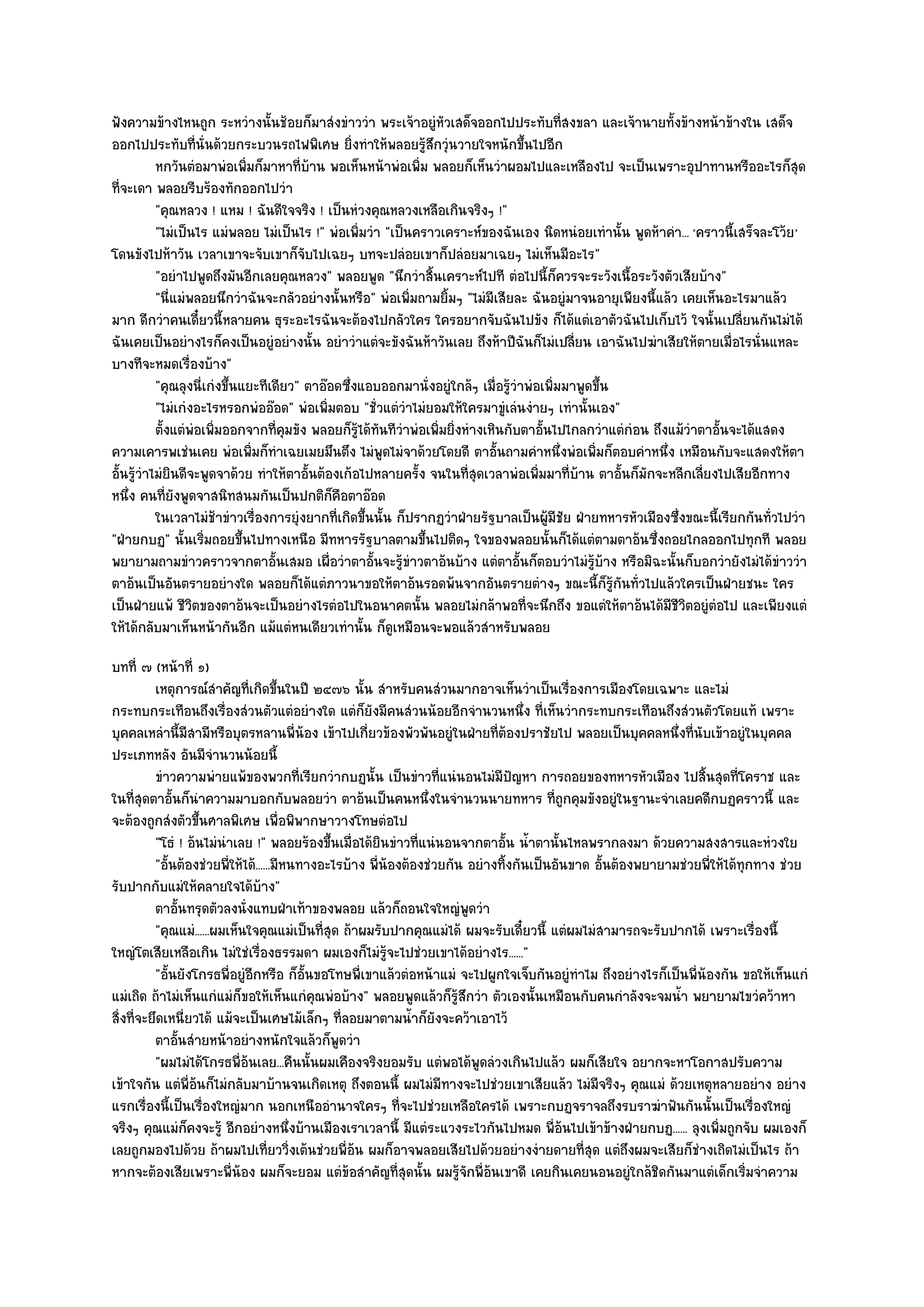 ฟังความข๎างไหนถูก ระหวํางนั้นช๎อยก็มาสํงขําววํา พระเจ๎าอยูํหัวเสด็จออกไปประทับที่สงขลา และเจ๎านายทั้งข๎างหน๎าข๎างใน เสด็จ
ออกไปประทับที่นั่นด๎วยกระบวนรถไฟพิเศษ ยิ่งทําให๎พลอยรู๎สึกวุํนวายใจหนักขึ้นไปอีก
           หกวันตํอมาพํอเพิมก็มาหาที่บาน พอเห็นหน๎าพํอเพิม พลอยก็เห็นวําผอมไปและเหลืองไป จะเป็นเพราะอุปาทานหรืออะไรก็สด
                              ่           ๎                  ่                                                                      ุ
ที่จะเดา พลอยรีบร๎องทักออกไปวํา
           "คุณหลวง ! แหม ! ฉันดีใจจริง ! เป็นหํวงคุณหลวงเหลือเกินจริงๆ !"
           "ไมํเป็นไร แมํพลอย ไมํเป็นไร !" พํอเพิ่มวํา "เป็นคราวเคราะห๑ของฉันเอง นิดหนํอยเทํานั้น พูดห๎าคํา... 'คราวนี้เสร็จละโว๎ย'
โดนขังไปห๎าวัน เวลาเขาจะจับเขาก็จับไปเฉยๆ บทจะปลํอยเขาก็ปลํอยมาเฉยๆ ไมํเห็นมีอะไร"
           "อยําไปพูดถึงมันอีกเลยคุณหลวง" พลอยพูด "นึกวําสิ้นเคราะห๑ไปที ตํอไปนี้ก็ควรจะระวังเนื้อระวังตัวเสียบ๎าง"
           "นี่แมํพลอยนึกวําฉันจะกลัวอยํางนั้นหรือ" พํอเพิ่มถามยิ้มๆ "ไมํมีเสียละ ฉันอยูํมาจนอายุเพียงนี้แล๎ว เคยเห็นอะไรมาแล๎ว
มาก ดีกวําคนเดี๋ยวนี้หลายคน ธุระอะไรฉันจะต๎องไปกลัวใคร ใครอยากจับฉันไปขัง ก็ได๎แตํเอาตัวฉันไปเก็บไว๎ ใจนั้นเปลี่ยนกันไมํได๎
ฉันเคยเป็นอยํางไรก็คงเป็นอยูํอยํางนั้น อยําวําแตํจะขังฉันห๎าวันเลย ถึงห๎าปีฉันก็ไมํเปลี่ยน เอาฉันไปฆําเสียให๎ตายเมื่อไรนั่นแหละ
บางทีจะหมดเรื่องบ๎าง"
           "คุณลุงนี่เกํงขึ้นแยะทีเดียว" ตาอ๏อดซึ่งแอบออกมานั่งอยูํใกล๎ๆ เมื่อรู๎วําพํอเพิ่มมาพูดขึ้น
           "ไมํเกํงอะไรหรอกพํออ๏อด" พํอเพิ่มตอบ "ชั่วแตํวําไมํยอมให๎ใครมาขูํเลํนงํายๆ เทํานั้นเอง"
           ตั้งแตํพอเพิมออกจากทีคมขัง พลอยก็รได๎ทันทีวาพํอเพิมยิงหํางเหินกับตาอันไปไกลกวําแตํกํอน ถึงแม๎วาตาอั้นจะได๎แสดง
                   ํ ่              ่ ุ            ๎ู     ํ     ่ ่                     ้                      ํ
ความเคารพเชํนเคย พํอเพิ่มก็ทําเฉยเมยมึนตึง ไมํพูดไมํจาด๎วยโดยดี ตาอั้นถามคําหนึ่งพํอเพิ่มก็ตอบคําหนึ่ง เหมือนกับจะแสดงให๎ตา
อั้นรู๎วําไมํยินดีจะพูดจาด๎วย ทําให๎ตาอั้นต๎องเก๎อไปหลายครั้ง จนในที่สุดเวลาพํอเพิ่มมาที่บ๎าน ตาอั้นก็มักจะหลีกเลี่ยงไปเสียอีกทาง
หนึ่ง คนที่ยังพูดจาสนิทสนมกันเป็นปกติก็คือตาอ๏อด
           ในเวลาไมํชาขําวเรื่องการยุํงยากทีเกิดขึนนั้น ก็ปรากฏวําฝ่ายรัฐบาลเป็นผู๎มีชย ฝ่ายทหารหัวเมืองซึงขณะนี้เรียกกันทัวไปวํา
                        ๎                     ่ ้                                           ั                ่                ่
"ฝ่ายกบฏ" นั้นเริ่มถอยขึ้นไปทางเหนือ มีทหารรัฐบาลตามขึ้นไปติดๆ ใจของพลอยนั้นก็ได๎แตํตามตาอ๎นซึ่งถอยไกลออกไปทุกที พลอย
พยายามถามขําวคราวจากตาอั้นเสมอ เผื่อวําตาอั้นจะรู๎ขําวตาอ๎นบ๎าง แตํตาอั้นก็ตอบวําไมํรู๎บ๎าง หรือมิฉะนั้นก็บอกวํายังไมํได๎ขําววํา
ตาอ๎นเป็นอันตรายอยํางใด พลอยก็ได๎แตํภาวนาขอให๎ตาอ๎นรอดพ๎นจากอันตรายตํางๆ ขณะนี้ก็รู๎กนทั่วไปแล๎วใครเป็นฝ่ายชนะ ใคร
                                                                                                      ั
เป็นฝ่ายแพ๎ ชีวิตของตาอ๎นจะเป็นอยํางไรตํอไปในอนาคตนั้น พลอยไมํกล๎าพอที่จะนึกถึง ขอแตํให๎ตาอ๎นได๎มีชีวิตอยูํตํอไป และเพียงแตํ
ให๎ได๎กลับมาเห็นหน๎ากันอีก แม๎แตํหนเดียวเทํานั้น ก็ดูเหมือนจะพอแล๎วสําหรับพลอย
บทที่ ๗ (หน๎าที่ ๑)
          เหตุการณ๑สาคัญทีเกิดขึนในปี ๒๔๗๖ นั้น สําหรับคนสํวนมากอาจเห็นวําเป็นเรื่องการเมืองโดยเฉพาะ และไมํ
                        ํ     ่ ้
กระทบกระเทือนถึงเรื่องสํวนตัวแตํอยํางใด แตํก็ยังมีคนสํวนน๎อยอีกจํานวนหนึ่ง ที่เห็นวํากระทบกระเทือนถึงสํวนตัวโดยแท๎ เพราะ
บุคคลเหลํานี้มีสามีหรือบุตรหลานพี่น๎อง เข๎าไปเกี่ยวข๎องพัวพันอยูํในฝ่ายที่ต๎องปราชัยไป พลอยเป็นบุคคลหนึ่งที่นับเข๎าอยูํในบุคคล
ประเภทหลัง อันมีจํานวนน๎อยนี้
          ขําวความพํายแพ๎ของพวกที่เรียกวํากบฏนั้น เป็นขําวทีแนํนอนไมํมีปญหา การถอยของทหารหัวเมือง ไปสินสุดทีโคราช และ
                                                                    ่             ั                                ้       ่
ในที่สุดตาอั้นก็นําความมาบอกกับพลอยวํา ตาอ๎นเป็นคนหนึ่งในจํานวนนายทหาร ที่ถูกคุมขังอยูํในฐานะจําเลยคดีกบฏคราวนี้ และ
จะต๎องถูกสํงตัวขึ้นศาลพิเศษ เพื่อพิพากษาวางโทษตํอไป
          "โธํ ! อ๎นไมํนําเลย !" พลอยร๎องขึ้นเมื่อได๎ยินขําวที่แนํนอนจากตาอั้น น้ําตานั้นไหลพรากลงมา ด๎วยความสงสารและหํวงใย
          "อั้นต๎องชํวยพี่ให๎ได๎......มีหนทางอะไรบ๎าง พี่น๎องต๎องชํวยกัน อยํางทิ้งกันเป็นอันขาด อั้นต๎องพยายามชํวยพี่ให๎ได๎ทุกทาง ชํวย
รับปากกับแมํให๎คลายใจได๎บ๎าง"
          ตาอันทรุดตัวลงนั่งแทบฝ่าเท๎าของพลอย แล๎วก็ถอนใจใหญํพดวํา
               ้                                                         ู
          "คุณแมํ......ผมเห็นใจคุณแมํเป็นที่สุด ถ๎าผมรับปากคุณแมํได๎ ผมจะรับเดี๋ยวนี้ แตํผมไมํสามารถจะรับปากได๎ เพราะเรื่องนี้
ใหญํโตเสียเหลือเกิน ไมํใชํเรื่องธรรมดา ผมเองก็ไมํรู๎จะไปชํวยเขาได๎อยํางไร......"
          "อั้นยังโกรธพี่อยูํอีกหรือ ก็อั้นขอโทษพี่เขาแล๎วตํอหน๎าแมํ จะไปผูกใจเจ็บกันอยูํทําไม ถึงอยํางไรก็เป็นพี่น๎องกัน ขอให๎เห็นแกํ
แมํเถิด ถ๎าไมํเห็นแกํแมํก็ขอให๎เห็นแกํคุณพํอบ๎าง" พลอยพูดแล๎วก็รู๎สึกวํา ตัวเองนั้นเหมือนกับคนกําลังจะจมน้ํา พยายามไขวํคว๎าหา
สิ่งที่จะยึดเหนี่ยวได๎ แม๎จะเป็นเศษไม๎เล็กๆ ที่ลอยมาตามน้ําก็ยังจะคว๎าเอาไว๎
          ตาอันสํายหน๎าอยํางหนักใจแล๎วก็พดวํา
                 ้                              ู
          "ผมไมํได๎โกรธพี่อ๎นเลย...คืนนั้นผมเคืองจริงยอมรับ แตํพอได๎พูดลํวงเกินไปแล๎ว ผมก็เสียใจ อยากจะหาโอกาสปรับความ
เข๎าใจกัน แตํพี่อ๎นก็ไมํกลับมาบ๎านจนเกิดเหตุ ถึงตอนนี้ ผมไมํมีทางจะไปชํวยเขาเสียแล๎ว ไมํมีจริงๆ คุณแมํ ด๎วยเหตุหลายอยําง อยําง
แรกเรื่องนี้เป็นเรื่องใหญํมาก นอกเหนืออํานาจใครๆ ที่จะไปชํวยเหลือใครได๎ เพราะกบฏจราจลถึงรบราฆําฟันกันนั้นเป็นเรื่องใหญํ
จริงๆ คุณแมํก็คงจะรู๎ อีกอยํางหนึ่งบ๎านเมืองเราเวลานี้ มีแตํระแวงระไวกันไปหมด พี่อ๎นไปเข๎าข๎างฝ่ายกบฏ...... ลุงเพิ่มถูกจับ ผมเองก็
เลยถูกมองไปด๎วย ถ๎าผมไปเที่ยววิ่งเต๎นชํวยพี่อ๎น ผมก็อาจพลอยเสียไปด๎วยอยํางงํายดายที่สุด แตํถึงผมจะเสียก็ชํางเถิดไมํเป็นไร ถ๎า
หากจะต๎องเสียเพราะพี่น๎อง ผมก็จะยอม แตํข๎อสําคัญที่สุดนั้น ผมรู๎จักพี่อ๎นเขาดี เคยกินเคยนอนอยูํใกล๎ชิดกันมาแตํเด็กเริ่มจําความ
 