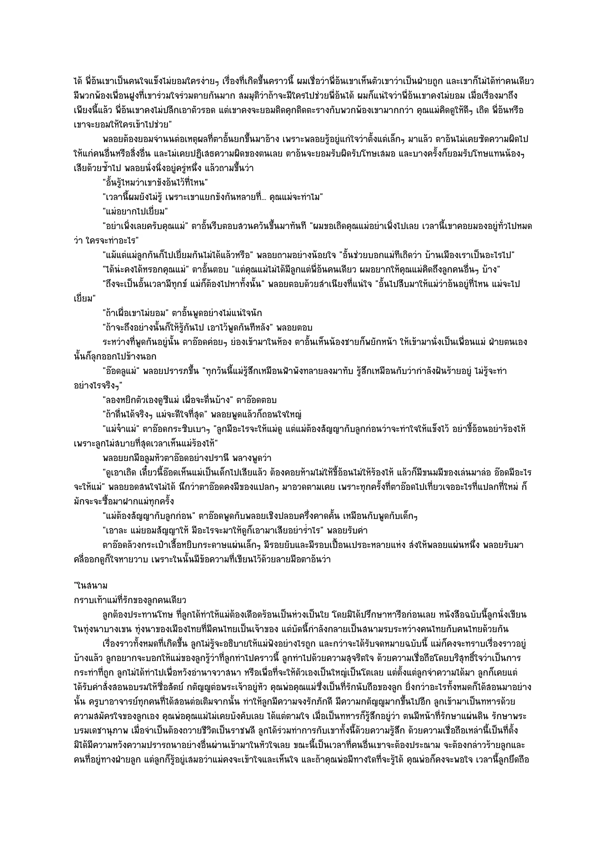 ได๎ พี่อ๎นเขาเป็นคนใจแข็งไมํยอมใครงํายๆ เรื่องที่เกิดขึ้นคราวนี้ ผมเชื่อวําพี่อ๎นเขาเห็นตัวเขาวําเป็นฝ่ายถูก และเขาก็ไมํได๎ทําคนเดียว
มีพวกพ๎องเพื่อนฝูงที่เขารํวมใจรํวมตายกันมาก สมมุติวําถ๎าจะมีใครไปชํวยพี่อ๎นได๎ ผมก็แนํใจวําพี่อ๎นเขาคงไมํยอม เมื่อเรื่องมาถึง
เพียงนี้แล๎ว พี่อ๎นเขาคงไมํปลีกเอาตัวรอด แตํเขาคงจะยอมติดคุกติดตะรางกับพวกพ๎องเขามากกวํา คุณแมํคิดดูให๎ดีๆ เถิด พี่อ๎นหรือ
เขาจะยอมให๎ใครเข๎าไปชํวย"
          พลอยต๎องยอมจํานนตํอเหตุผลทีตาอันยกขึนมาอ๎าง เพราะพลอยรูอยูํแกํใจวําตั้งแตํเล็กๆ มาแล๎ว ตาอ๎นไมํเคยซัดความผิดไป
                                            ่ ้       ้                    ๎
ให๎แกํคนอื่นหรือสิ่งอื่น และไมํเคยปฏิเสธความผิดของตนเลย ตาอ๎นจะยอมรับผิดรับโทษเสมอ และบางครั้งก็ยอมรับโทษแทนน๎องๆ
เสียด๎วยซ้ําไป พลอยนั่งนิ่งอยูํครูํหนึ่ง แล๎วถามขึ้นวํา
          "อั้นรู๎ไหมวําเขาขังอ๎นไว๎ที่ไหน"
          "เวลานี้ผมยังไมํรู๎ เพราะเขาแยกขังกันหลายที่... คุณแมํจะทําไม"
          "แมํอยากไปเยี่ยม"
          "อยําเพิ่งเลยครับคุณแมํ" ตาอั้นรีบตอบสวนควันขึ้นมาทันที "ผมขอเถิดคุณแมํอยําเพิ่งไปเลย เวลานี้เขาคอยมองอยูํท่วไปหมด   ั
วํา ใครจะทําอะไร"
          "แม๎แตํแมํลูกกันก็ไปเยี่ยมกันไมํได๎แล๎วหรือ" พลอยถามอยํางน๎อยใจ "อั้นชํวยบอกแมํทีเถิดวํา บ๎านเมืองเราเป็นอะไรไป"
          "ได๎นํะคงได๎หรอกคุณแมํ" ตาอั้นตอบ "แตํคุณแมํไมํได๎มีลูกแตํพี่อ๎นคนเดียว ผมอยากให๎คุณแมํคิดถึงลูกคนอื่นๆ บ๎าง"
          "ถึงจะเป็นอั้นเวลามีทุกข๑ แมํก็ต๎องไปหาทั้งนั้น" พลอยตอบด๎วยสําเนียงที่แนํใจ "อั้นไปสืบมาให๎แมํวําอ๎นอยูํที่ไหน แมํจะไป
เยี่ยม"
          "ถ๎าเผื่อเขาไมํยอม" ตาอั้นพูดอยํางไมํแนํใจนัก
          "ถ๎าจะถึงอยํางนั้นก็ให๎รู๎กนไป เอาไว๎พูดกันทีหลัง" พลอยตอบ
                                      ั
          ระหวํางที่พดกันอยูํน้น ตาอ๏อดคํอยๆ ยํองเข๎ามาในห๎อง ตาอั้นเห็นน๎องชายก็พยักหน๎า ให๎เข๎ามานั่งเป็นเพื่อนแมํ ฝ่ายตนเอง
                       ู          ั
นั้นก็ลุกออกไปข๎างนอก
          "อ๏อดลูแมํ" พลอยปรารภขึ้น "ทุกวันนี้แมํรู๎สึกเหมือนฟ้าพังทลายลงมาทับ รู๎สึกเหมือนกับวํากําลังฝันร๎ายอยูํ ไมํรู๎จะทํา
อยํางไรจริงๆ"
          "ลองหยิกตัวเองดูซแมํ เผื่อจะตื่นบ๎าง" ตาอ๏อดตอบ
                                ี
          "ถ๎าตื่นได๎จริงๆ แมํจะดีใจที่สุด" พลอยพูดแล๎วก็ถอนใจใหญํ
          "แมํจ๐าแมํ" ตาอ๏อดกระซิบเบาๆ "ลูกมีอะไรจะให๎แมํดู แตํแมํต๎องสัญญากับลูกกํอนวําจะทําใจให๎แข็งไว๎ อยําขี้อ๎อนอยําร๎องไห๎
เพราะลูกไมํสบายที่สุดเวลาเห็นแมํร๎องไห๎"
          พลอยยกมือลูมหัวตาอ๏อดอยํางปรานี พลางพูดวํา
          "ดูเอาเถิด เดี๋ยวนี้อ๏อดเห็นแมํเป็นเด็กไปเสียแล๎ว ต๎องคอยห๎ามไมํให๎ขี้อ๎อนไมํให๎ร๎องไห๎ แล๎วก็มีขนมมีของเลํนมาลํอ อ๏อดมีอะไร
จะให๎แมํ" พลอยอดสนใจไมํได๎ นึกวําตาอ๏อดคงมีของแปลกๆ มาอวดตามเคย เพราะทุกครั้งที่ตาอ๏อดไปเที่ยวเจออะไรที่แปลกที่ใหมํ ก็
มักจะจะซื้อมาฝากแมํทุกครั้ง
          "แมํต๎องสัญญากับลูกกํอน" ตาอ๏อดพูดกับพลอยเชิงปลอบครึ่งคาดคั้น เหมือนกับพูดกับเด็กๆ
          "เอาละ แมํยอมสัญญาให๎ มีอะไรจะมาให๎ดูก็เอามาเสียอยําร่ําไร" พลอยรับคํา
          ตาอ๏อดล๎วงกระเป๋าเสื้อหยิบกระดาษแผํนเล็กๆ มีรอยยับและมีรอบเปือนเปรอะหลายแหํง สํงให๎พลอยแผํนหนึง พลอยรับมา
                                                                                ้                                      ่
คลี่ออกดูก็ใจหายวาบ เพราะในนั้นมีข๎อความที่เขียนไว๎ด๎วยลายมือตาอ๎นวํา
"ในสนาม
กราบเท๎าแมํที่รักของลูกคนเดียว
         ลูกต๎องประทานโทษ ทีลกได๎ทําให๎แมํตองเดือดร๎อนเป็นหํวงเป็นใย โดยมิได๎ปรึกษาหารือกํอนเลย หนังสือฉบับนี้ลกนั่งเขียน
                                 ู่           ๎                                                                         ู
ในทุํงนาบางเขน ทุํงนาของเมืองไทยที่มีคนไทยเป็นเจ๎าของ แตํบัดนี้กําลังกลายเป็นสนามรบระหวํางคนไทยกับคนไทยด๎วยกัน
         เรื่องราวทังหมดทีเกิดขึน ลูกไมํรจะอธิบายให๎แมํฟงอยํางไรถูก และกวําจะได๎รบจดหมายฉบับนี้ แมํก็คงจะทราบเรื่องราวอยูํ
                    ้         ่ ้         ๎ู             ั                           ั
บ๎างแล๎ว ลูกอยากจะบอกให๎แมํของลูกรู๎วําที่ลูกทําไปคราวนี้ ลูกทําไปด๎วยความสุจริตใจ ด๎วยความเชื่อถือโดยบริสุทธิ์ใจวําเป็นการ
กระทําที่ถูก ลูกไมํได๎ทําไปเพื่อหวังอํานาจวาสนา หรือเพื่อที่จะให๎ตัวเองเป็นใหญํเป็นโตเลย แตํต้งแตํลูกจําความได๎มา ลูกก็เคยแตํ
                                                                                              ั
ได๎รับคําสั่งสอนอบรมให๎ซ่อสัตย๑ กตัญ๒ูตํอพระเจ๎าอยูํหัว คุณพํอคุณแมํซึ่งเป็นที่รักนับถือของลูก ยิ่งกวําอะไรทั้งหมดก็ได๎สอนมาอยําง
                            ื
นั้น ครูบาอาจารย๑ทุกคนที่ได๎สอนตํอเติมจากนั้น ทําให๎ลกมีความจงรักภักดี มีความกตัญ๒ูมากขึ้นไปอีก ลูกเข๎ามาเป็นทหารด๎วย
                                                       ู
ความสมัครใจของลูกเอง คุณพํอคุณแมํไมํเคยบังคับเลย ได๎แตํตามใจ เมื่อเป็นทหารก็รู๎สึกอยูํวํา ตนมีหน๎าที่รักษาแผํนดิน รักษาพระ
บรมเดชานุภาพ เมื่อจําเป็นต๎องถวายชีวิตเป็นราชพลี ลูกได๎รํวมทําการกับเขาทั้งนี้ด๎วยความรู๎สึก ด๎วยความเชื่อถือเหลํานี้เป็นที่ต้ง
                                                                                                                              ั
มิได๎มีความหวังความปรารถนาอยํางอื่นผํานเข๎ามาในหัวใจเลย ขณะนี้เป็นเวลาที่คนอื่นเขาจะต๎องประณาม จะต๎องกลําวร๎ายลูกและ
คนที่อยูํทางฝ่ายลูก แตํลกก็รู๎อยูํเสมอวําแมํคงจะเข๎าใจและเห็นใจ และถ๎าคุณพํอมีทางใดที่จะรู๎ได๎ คุณพํอก็คงจะพอใจ เวลานี้ลูกยึดถือ
                          ู
 