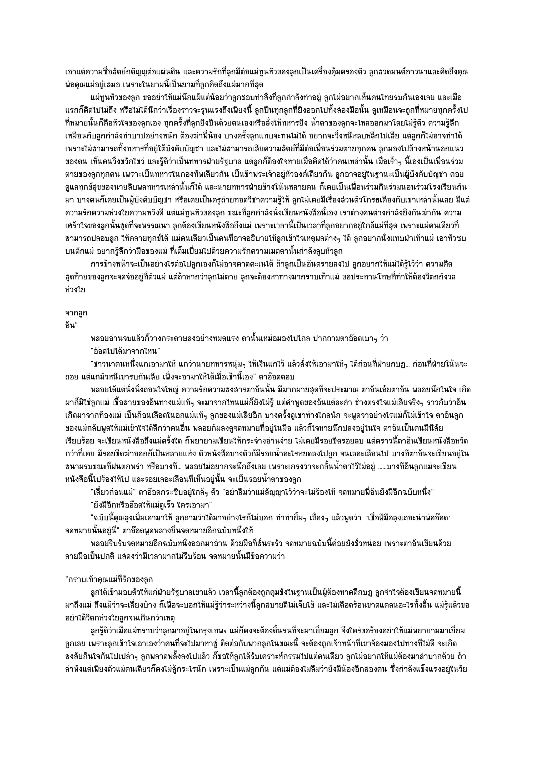 เอาแตํความซื่อสัตย๑กตัญ๒ูตํอแผํนดิน และความรักที่ลูกมีตํอแมํทนหัวของลูกเป็นเครื่องคุ๎มครองตัว ลูกสวดมนต๑ภาวนาและคิดถึงคุณ
                                                                 ู
พํอคุณแมํอยูํเสมอ เพราะในยามนี้เป็นยามที่ลกคิดถึงแมํมากที่สุด
                                             ู
        แมํทูนหัวของลูก ขออยําให๎แมํนกแม๎แตํนอยวําลูกชอบทําสิงที่ลกกําลังทําอยูํ ลูกไมํอยากเห็นคนไทยรบกันเองเลย และเมื่อ
                                        ึ        ๎                 ่ ู
แรกก็คิดไปไมํถึง หรือไมํได๎นึกวําเรื่องราวจะรุนแรงถึงเพียงนี้ ลูกปืนทุกลูกที่ยิงออกไปทั้งสองมือนั้น ดูเหมือนจะถูกที่หมายทุกครั้งไป
ที่หมายนั้นก็คอหัวใจของลูกเอง ทุกครั้งที่ลูกยิงปืนด๎วยตนเองหรือสั่งให๎ทหารยิง น้ําตาของลูกจะไหลออกมาโดยไมํรู๎ตัว ความรู๎สึก
              ื
เหมือนกับลูกกําลังทําบาปอยํางหนัก ต๎องฆําพี่น๎อง บางครั้งลูกแทบจะทนไมํได๎ อยากจะวิ่งหนีหลบหลีกไปเสีย แตํลกก็ไมํอาจทําได๎
                                                                                                                  ู
เพราะไมํสามารถทิ้งทหารที่อยูํใต๎บงคับบัญชา และไมํสามารถเสียความสัตย๑ที่มีตํอเพื่อนรํวมตายทุกคน ลูกมองไปข๎างหน๎านอกแนว
                                   ั
ของตน เห็นคนวิ่งขวักไขวํ และรู๎ดีวําเป็นทหารฝ่ายรัฐบาล แตํลกก็ต๎องใจหายเมื่อคิดได๎วําคนเหลํานั้น เมื่อเร็วๆ นี้เองเป็นเพื่อนรํวม
                                                               ู
ตายของลูกทุกคน เพราะเป็นทหารในกองทัพเดียวกัน เป็นข๎าพระเจ๎าอยูํหัวองค๑เดียวกัน ลูกอาจอยูํในฐานะเป็นผู๎บังคับบัญชา คอย
ดูแลทุกข๑สุขของนายสิบพลทหารเหลํานั้นก็ได๎ และนายทหารฝ่ายข๎างโน๎นหลายคน ก็เคยเป็นเพื่อนรํวมกินรํวมนอนรํวมโรงเรียนกัน
มา บางคนก็เคยเป็นผู๎บังคับบัญชา หรือเคยเป็นครูถํายทอดวิชาความรู๎ให๎ ลูกไมํเคยมีเรื่องสํวนตัวโกรธเคืองกับเขาเหลํานั้นเลย มีแตํ
ความรักความหํวงใยความหวังดี แตํแมํทนหัวของลูก ขณะที่ลูกกําลังนั่งเขียนหนังสือนี้เอง เราตํางคนตํางกําลังยิงกันฆํากัน ความ
                                          ู
เศร๎าใจของลูกนั้นสุดที่จะพรรณนา ลูกต๎องเขียนหนังสือถึงแมํ เพราะเวลานี้เป็นเวลาที่ลกอยากอยูํใกล๎แมํท่สุด เพราะแมํคนเดียวที่
                                                                                     ู                    ี
สามารถปลอบลูก ให๎คลายทุกข๑ได๎ แมํคนเดียวเป็นคนที่อาจอธิบายให๎ลูกเข๎าใจเหตุผลตํางๆ ได๎ ลูกอยากนั่งแทบฝ่าเท๎าแมํ เอาหัวซบ
บนตักแมํ อยากรู๎สึกวํามือของแมํ ที่เต็มเปี่ยมไปด๎วยความรักความเมตตานั้นกําลังลูบหัวลูก
        การข๎างหน๎าจะเป็นอยํางไรตํอไปลูกเองก็ไมํอาจคาดคะเนได๎ ถ๎าลูกเป็นอันตรายลงไป ลูกอยากให๎แมํได๎รไว๎วา ความคิด
                                                                                                               ๎ู ํ
สุดท๎ายของลูกจะจดจํออยูํที่ตัวแมํ แตํถ๎าหากวําลูกไมํตาย ลูกจะต๎องหาทางมากราบเท๎าแมํ ขอประทานโทษที่ทําให๎ต๎องวิตกกังวล
หํวงใย
จากลูก
อ๎น"
         พลอยอํานจบแล๎วก็วางกระดาษลงอยํางหมดแรง ตานั้นเหมํอมองไปไกล ปากถามตาอ๏อดเบาๆ วํา
         "อ๏อดไปได๎มาจากไหน"
         "ชาวนาคนหนึ่งแกเอามาให๎ แกวํานายทหารหนุํมๆ ให๎เงินแกไว๎ แล๎วสั่งให๎เอามาให๎ๆ ได๎กํอนที่ฝ่ายกบฏ... กํอนที่ฝ่ายโน๎นจะ
ถอย แตํแกมัวหนีเขารบกันเสีย เพิ่งจะอามาให๎ได๎เมื่อเช๎านี้เอง" ตาอ๏อดตอบ
         พลอยได๎แตํน่งนิงถอนใจใหญํ ความรักความสงสารตาอ๎นนั้น มีมากมายสุดทีจะประมาณ ตาอ๎นเอ๐ยตาอ๎น พลอยนึกในใจ เกิด
                       ั ่                                                           ่
มาก็มิใชํลูกแมํ เชื้อสายของอ๎นทางแมํแท๎ๆ จะมาจากไหนแมํก็ยังไมํรู๎ แตํคําพูดของอ๎นแตํละคํา ชํางตรงใจแมํเสียจริงๆ ราวกับวําอ๎น
เกิดมาจากท๎องแมํ เป็นก๎อนเลือดในอกแมํแท๎ๆ ลูกของแมํเสียอีก บางครั้งดูเขาหํางไกลนัก จะพูดจาอยํางไรแมํก็ไมํเข๎าใจ ตาอ๎นลูก
ของแมํกลับพูดให๎แมํเข๎าใจได๎ดีกวําคนอื่น พลอยก๎มลงดูจดหมายที่อยูํในมือ แล๎วก็ใจหายนึกปลงอยูํในใจ ตาอ๎นเป็นคนมีนิสัย
เรียบร๎อย จะเขียนหนังสือถึงแมํครั้งใด ก็พยายามเขียนให๎กระจํางอํานงําย ไมํเคยมีรอยขีดรอยลบ แตํคราวนี้ตาอ๎นเขียนหนังสือหวัด
กวําที่เคย มีรอยขีดฆําออกก็เป็นหลายแหํง ตัวหนังสือบางตัวก็มีรอยน้ําอะไรหยดลงไปถูก จนเลอะเลือนไป บางทีตาอ๎นจะเขียนอยูํใน
สนามรบขณะที่ฝนตกพรํา หรือบางที... พลอยไมํอยากจะนึกถึงเลย เพราะเกรงวําจะกลั้นน้ําตาไว๎ไมํอยูํ ......บางทีอ๎นลูกแมํจะเขียน
หนังสือนี้ไปร๎องไห๎ไป และรอยเลอะเลือนที่เห็นอยูํนั้น จะเป็นรอยน้ําตาของลูก
         "เดี๋ยวกํอนแมํ" ตาอ๏อดกระซิบอยูํใกล๎ๆ ตัว "อยําลืมวําแมํสัญญาไว๎วําจะไมํร๎องไห๎ จดหมายพี่อ๎นยังมีอีกฉบับหนึ่ง"
         "ยังมีอีกหรืออ๏อดให๎แมํดูเร็ว ใครเอามา"
         "ฉบับนี้คุณลุงเพิ่มเอามาให๎ ลูกถามวําได๎มาอยํางไรก็ไมํบอก ทําทํายิ้มๆ เขื่องๆ แล๎วพูดวํา 'เชื่อฝีมือลุงเถอะนําพํออ๏อด '
จดหมายนั้นอยูํนี่" ตาอ๏อดพูดพลางยื่นจดหมายอีกฉบับหนึ่งให๎
         พลอยรีบรับจดหมายอีกฉบับหนึงออกมาอําน ด๎วยมือทีส่นระรัว จดหมายฉบับนี้คอยยังชั่วหนํอย เพราะตาอ๎นเขียนด๎วย
                                          ่                   ่ั                        ํ
ลายมือเป็นปกติ แสดงวํามีเวลามากไมํรีบร๎อน จดหมายนั้นมีข๎อความวํา
"กราบเท๎าคุณแมํท่รักของลูก
                    ี
         ลูกได๎เข๎ามอบตัวให๎แกํฝ่ายรัฐบาลเขาแล๎ว เวลานี้ลกต๎องถูกคุมขังในฐานเป็นผู๎ตองหาคดีกบฏ ลูกจําใจต๎องเขียนจดหมายนี้
                                                            ู                            ๎
มาถึงแมํ ถึงแม๎วําจะเสี่ยงบ๎าง ก็เพื่อจะบอกให๎แมํรู๎วําระหวํางนี้ลูกสบายดีไมํเจ็บไข๎ และไมํเดือดร๎อนขาดแคลนอะไรทั้งสิ้น แมํรู๎แล๎วขอ
อยําได๎วิตกหํวงใยลูกจนเกินกวําเหตุ
         ลูกรูดวาเมือแมํทราบวําลูกมาอยูํในกรุงเทพฯ แมํก็คงจะต๎องดินรนทีจะมาเยี่ยมลูก จึงใครํขอร๎องอยําให๎แมํพยายามมาเยี่ยม
             ๎ีํ ่                                                     ้     ่
ลูกเลย เพราะลูกเข๎าใจเอาเองวําคนที่จะไปมาหาสูํ ติดตํอกับพวกลูกในขณะนี้ จะต๎องถูกเจ๎าหน๎าที่เขาจ๎องมองไปทางที่ไมํดี จะเกิด
สงสัยกินใจกันไปเปลําๆ ลูกพลาดพลั้งลงไปแล๎ว ก็ขอให๎ลกได๎รับเคราะห๑กรรมไปแตํคนเดียว ลูกไมํอยากให๎แมํต๎องมาลําบากด๎วย ถ๎า
                                                          ู
ลําพังแตํเพียงตัวแมํคนเดียวก็คงไมํสู๎กระไรนัก เพราะเป็นแมํลูกกัน แตํแมํต๎องไมลืมวํายังมีน๎องอีกสองคน ซึ่งกําลังแข็งแรงอยูํในวัย
 